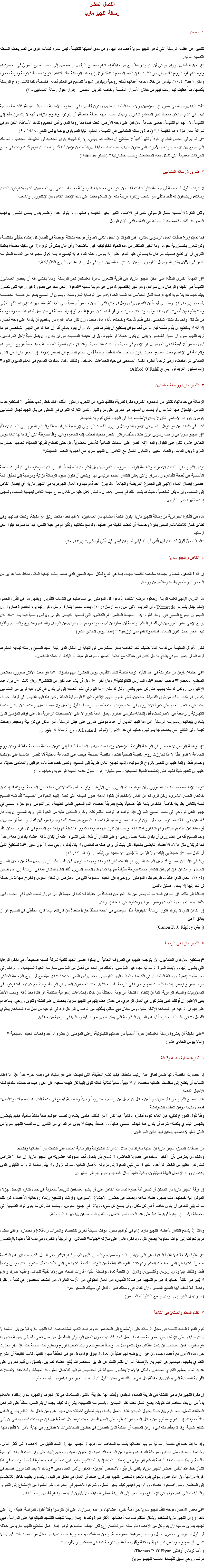 الفصل العاشر
رسالة اللچيو ماريا ١. عظمتها للتعبير عن عظمة الرسالة التي تدعو اﻠﻠﭽيو ماريا أعضاءها إليها، وعن مدى أهميتها للكنيسة، ليس للمرء كلمات أقوى من تصريحات السلطة الكنسية التالية:
“إن حق العلمانيين وواجبهم في أن يكونوا رسلاً ينبع من حقيقة إتحادهم بالمسيح الرأس. بإنضمامهم إلى جسد المسيح السريّ في المعمودية، وتوطيدهم بقوة الروح القدس في سر التثبيت، فإن السيد المسيح ذاته قد أوكل إليهم هذه الرسالة. فقد إقتناهم ليكونوا جماعة كهنوتية وذرية مختارة (أنظر ١ بط٢: ٤-١٠) ليقدموا من خلال جميع أعمالهم ذبائح روحية وليكونوا شهوداً للمسيح في العالم أجمع. فالمحبة، كما كانت، روح الرسالة بأكملها، قد أُعطيت لهم ونمت فيهم من خلال الأسرار المقدسة وخاصة القربان المقدس.” (قرار حول رسالة العلمانيين - ٣) “أكد البابا بيوس الثاني عشر: ‘إن المؤمنين، ولا سيما العلمانيين منهم، يجدون أنفسهم، في الصفوف الأمامية من حياة الكنيسة؛ فالكنيسة بالنسبة لهم، هى النبع النابض بالحياة نحو المجتمع البشري. ولهذا، يجب عليهم بصفة خاصة، أن يدركوا بوضوح متزايد، أنهم لا ينتسبون فقط إلى الكنيسة، بل أنهم هم الكنيسة، بمعني جماعة المؤمنين على وجه الأرض، تحت قيادة بابا روما الذى يرأس الجميع وكذلك الأساقفة، الذين هم فى شراكة معه. هؤلاء هم الكنيسة ’.” (دعوة ورسالة العلمانيين في الكنيسة والعالم، البابا الطوباوى يوحنا بولس الثاني، ١٩٨٨ - ٩)
“إن لمريم في الجنس البشري نفوذاً وتأثيراً أدبياً لا نستطيع أن نحدّده كما ينبغي، إلا إذا شبهناه بقوى الجاذبية فى الطبيعة، التجاذب والتماسك التي تجمع بين الأجسام وتضم الأجزاء التى تتكون منها بحسب نظام الخليقة...وبذلك نحن نؤمن أننا قد أوضحنا أن مريم قد شاركت في جميع الحركات العظيمة التى تشكل حياة المجتمعات وصلب حضارتها.” (بتيتالو Petitalot) ٢. ضرورة رسالة العلمانيين لا نتردد بالقول أن صحة أي جماعة كاثوليكية تتحقق، بأن يكون في حضنها فئة رسولية عظيمة - تنتمى إلى العلمانيين، لكنهم يشاركون الكاهن رسالته، ويضمنون له نقاط تلاقى مع الشعب وإدارة قريبة منه. إن السلام يعتمد على ذلك الإتحاد الكامل بين الإكليروس والشعب. ولكن الفكرة الأساسية للعمل الرسولي تكمن في الإهتمام الكبير بخير الكنيسة وعملها، ولا يتوفر هذا الإهتمام بدون بعض الشعور بواجب المشاركة. لذلك، فالمنظمة الرسولية هي القالب الذي يُكَوّن الرسل. فإذا لم يتم زرع صفات العمل الرسولي بمثابرة، فمن المؤكد إن الجيل التالى لابد وأن يواجه مشكلة عويصة فى نقصان كل إهتمام حقيقى بالكنيسة، وكل شعور بالمسؤولية نحوها. وما الخير المنتظر من هذه الحياة الكاثوليكية غير الناضجة؟ وأى أمان يمكن أن توفره إلا في سكينة مطلقة؟ يعلمنا التاريخ أن أى قطيع ضعيف سرعان ما يستولي عليه الذعر حتى إنه يدوس رعاته أثناء هربه فيصبح فريسة لأول مجموعة من الذئاب المفترسة تظهر فى الأفق. يذكر الكاردينال الطوباوى نيومن مبدأ “إن العلمانيين كانوا في كل زمان مقياس الروح الكاثوليكية.” “إن المهمة الكبرى الملقاة على عاتق اﻠﻠﭽيو ماريا، هي تقوية الشعور بدعوة العلمانيين نحو الرسالة. ومما يخشى منه أن يحصر العلمانيون الكنيسة في الكهنة والرهبان دون سواهم، وهم الذين إختصهم الله دون غيرهم بما نسميه “الدعوة”. نحن مدفوعين بصورة غير واعية لكى نتصور بقيتنا كجماعة بلا هوية لديها فرصة لتنال الخلاص إذا أتمّمنا الحد الأدنى من الوصايا المفروضة، وينسون أن المسيح يدعو خرافـــــه الخاصـــة بأسمائها (يو١٠: ٣)؛ وننســـى أيضاً أن القديس بولس (غل٢: ٢٠) الذي لم يكن حاضراً جسدياً على الجلجثة، مثلنا، يردد “إبنِ اللهِ الَّذي أَحبَّني وجادَ بِنَفْسِه مِن أًجْلي”. لكل منا دعوة، سواء كان مجرد نجار قرية كما كان يسوع نفسه، أو إمرأة بسيطة في بيتها مثل أمه، هذه الدعوة موجهة من الله لكل واحد منا بشكل شخصى، لكى يقدّم لله حبّه وخدمته، بأداء عمل محدد، وإن كان هناك غيره من يستطيع أن يقدمه على وجه أحسن، إلا أنه لا يستطيع أن يقوم مقامه فيه. ما من أحد سواي يستطيع أن يقدّم لله قلبي أنا، أو أن يقوم بعملي أنا. إن هذا الوعي الديني الشخصي هو ما تريد اﻠﻠﭽيو ماريا أن تنميه. فالعضو لا يقبل أن يكون عاطلاً أو متهاوناً، بل إن عقيدته الصميمة هى أن يكون وأن يفعل شيئاً لأجل الله. فالدين، ليس عنصراً لا قيمة له في الحياة، بل هو الإلهام فى الحياة، أياً كانت تلك الحياة. وهذا الإيمان بالدعوة الشخصية يخلق حتماً الروح الرسولية، والرغبة في الإهتمام بعمل المسيح، بحيث يكون صاحب هذه العقيدة مسيحاً آخر، يخدم المسيح في أصغر إخوته. إن اﻠﻠﭽيو ماريا هي البديل العلماني للرهبانيات، وهي ترجمة لفكرة الكمال المسيحي في حياة الجماعات العلمانية، وكذلك إمتداد لملكوت المسيح في العالم الدنيوى اليوم.”
(المونسنيور ألفريد أورايلي Alfred O’Rahilly) ٣. اﻠﻠﭽيو ماريا ورسالة العلمانيين الرسالة في حد ذاتها، ككثير من المبادىء الكبرى، فكرة نظرية، يكتنفها شيء من التجريد والفتور. لذلك هناك خطر شديد حقيقى ألا تستطيع جذب النفوس، فيتحوّل عنها المؤمنون أو يحسبون أنفسهم غير قادرين على مزاولتها. وتكمن الكارثة الكبرى في التخلى عن بذل الجهد لجعل العلمانيين يقومون بدورهم الأساسي الذى لا يمكن الإستغناء عنه في الجهاد الذي تقوم به الكنيسة.
لكن، في كلمات مَن هو مُؤهَل للفصل في الأمر، الكاردينال ريبري، القاصد الرسولي لإرسالية أفريقيا سابقاً والسفير البابوي إلى الصين لاحقاً: “إن اﻠﻠﭽيو ماريا هي واجب رسولي مزيّن بشكل جذاب وفاتن، ينبض بالحياة ليجذب إليه الجميع؛ وهي، وفقاً للطريقة التي أرادها بها البابا بيوس الحادي عشر، تتكل على البتول والدة الإله؛ تصر على السمات السامية كأساس للعضوية، بل حتى كمفتاح لقوتها العدديّة؛ تحميها الصلوات الغزيرة وبذل الذات، والنظام الدقيق، والتعاون الكامل مع الكاهن. إن اﻠﻠﭽيو ماريا هي أعجوبة العصر الحديث.” تؤدي اﻠﻠﭽيو ماريا للكاهن الإحترام والطاعة الواجبين للرؤساء الشرعيين، بل أكثر من ذلك أيضاً. فإن رسالتها مرتكزة على أن قنوات النعمة الأساسية هي ذبيحة القداس، والأسرار والتي يعتبر الكاهن الخادم الرئيسي لها. وينبغي أن تكون جهود الرسالة مؤاتية وموجهة إلى تحقيق غاية عظمى: إيصال الغذاء الإلهي إلى الجموع المريضة والجائعة. هنا يبرز أحد أهم مبادىء العمل الجوهرية في اﻠﻠﭽيو ماريا: أي إيصال الكاهن إلى الشعب، وإن لم يكن شخصياً - حيث قد يتعذر ذلك في بعض الأحوال - فعلى الأقل عليه من خلال شرح مهمّة الكاهن ليفهمها الشعب، وتسهيل إمتداد تأثيره على النفوس. هذه هي الفكرة الجوهرية من رسالة اﻠﻠﭽيو ماريا. يكون غالبية أعضائها من العلمانيين، إلا أنها تعمل بإتحاد وثيق مع الكهنة، وتحت قيادتهم، وفى تطابق كامل للإهتمامات. تسعى بغيرة وحماسة أن تعضد الكهنة في عملهم، وتوسع مكانتهم وتأثيرهم في حياة الناس، فإذا ما قبلوهم قبلوا الذي أرسلهم.
“الحَقَّ الحَقَّ أَقولُ لَكم: مَن قَبِلَ الَّذي أُرسِلُه قَبِلَني أَنا ومَن قَبِلَني قبِلَ الَّذي أَرسَلَني.” (يو١٣: ۲٠) ٤. الكاهن واﻠﻠﭽيو ماريا إن فكرة الكاهن، المطوّق بجماعة مخلصة تقاسمه جهده، إنما هي إتباع لمثال السيد المسيح الذي عندما إستعد لهداية العالم، أحاط نفسه بفريق من المختارين وعلمهم بنفسه وملأهم من روحه. هذا الدرس الإلهي تعلمه الرسل وجعلوه موضع التنفيذ، إذ دعوا كل المؤمنين إلى مساعدتهم في إكتساب النفوس. ويظهر هذا في القول الجميل (للكاردينال بتسردو Pizzaredo)، أن الغرباء الآتين من روما (رسل٢: ١٠)، بعدما سمعوا بشارة الرسل وكرازتهم يوم العنصرة صاروا أول المبشرين بيسوع المسيح في روما، فنثروا بذار الكنيسة العظمى، أم الكنائس، التي أسسها القديسان بطرس وبولس رسمياً فيما بعد. “ماذا كان بوسع الإثني عشر الموزعين في أقطار العالم الواسعة أن يعملوا إن لم يجمعوا حولهم من يعاونهم من الرجال والنساء، والشيوخ والشباب، وقالوا لهم: ‘نحن نحمل كنوز السماء، فساعدونا أنتم على توزيعها’.” (البابا بيوس الحادي عشر) فإلى الأقوال المقتبسة من قداسة البابا نضيف تلك الخاصة بآخر لنستعرض فى النهاية إن المثال الذى إتبعه السيد المسيح ورسله لهداية العالم قد أراد الله أن يصير نموذج يقتدي به كل كاهن في علاقته مع عالمه الصغير، سواء الرعية، أو البلدة، أو عمله الخاص:- “في إجتماع لفريق من الكرادلة فى أحد الأيام، توجه قداسة البابا (القديس بيوس العاشر) إليهم بالسؤال: “ما هو العمل الأكثر ضرورة لخلاص المجتمع المعاصر؟” فأجاب أحدهم “بناء المدارس الكاثوليكية”. وقال آخر: “لا، بل أن ينشأ عدد أكبر من الكنائس”. وقال ثالث: “أن يزاد عدد الإكليروس”. وكان قداسته يجيب على كل منهم بالنفي. وقال قداسته: “إننا اليوم في أشد الحاجة إلى أن يكون في كل رعية فريق من العلمانيين يكونون فى ذات الوقت من ذوى الفضيلة، متفتحين، ثابتي العزم، لديهم الإقدام والجرأة الرسولية الحقة”. كان هذا البابا القديس، في أواخر حياته، يعتمد في خلاص العالم على غيرة الإكليروس في إعداد مؤمنين متخصّصين للرسالة بالقول والعمل ولا سيما بالمثل. وعندما كان يباشر خدمته الكهنوتية والرعائية في الإيبارشيات، قبل إنتخابه للكرسي البابوي، يعلق أهمية كبرى لا على الإحصائيات الرعوية، بل على قوائم المؤمنين الذين يشعّون بإيمانهم وبممارسة الرسالة. آمن هذا البابا القديس أن إعداد مؤمنين قادرين على عيش الرسالة، أمر ممكن في كل بيئة ومحيط. وصَنَفَ كهنته وفق النتائج التي يحصدونها بغيرتهم وعملهم في هذا الأمر.” (شوتار Chautard: روح الرسالة ٤، يتبع...). “إن وظيفة الراعي لا تنحصر في الرعاية الفردية للمؤمنين، وإنما تمتد مهامها الخاصة أيضاً إلى تكوين جماعة مسيحية حقيقية. ولكن روح الجماعة لا تنمو حقاً إلا إذا تجاوزت روح الكنيسة المحلية لتشمل الكنيسة الجامعة. فيجب على الجماعة المحلية ألا تقصر إهتمامها على مؤمنيها وحدهم فقط، وإنما عليها أن تتحلى بالروح الرسولية، وتمهد لجميع الناس طريقاً إلى المسيح، وتعنى خصوصاً بالموعوظين والمعمّدين حديثاً، إذ عليها أن تثقفهم شيئاً فشيئاً على إكتشاف الحياة المسيحية وممارستها.” (قرار حول خدمة الكهنة الراعوية وحياتهم - ٦) “وجد الإله المتجسد أنه من الضروري أن يترك جسده السري على الأرض، ولو لم يفعل ذلك لإنتهى عمله على الجلجثة. وموته قد إستحق خلاص الجنس البشري، ولكن ترى كم من الناس بإمكانهم أن ينالوا السماء بدون كنيسته التي تحمل إليهم الحياة من الصليب؟ لقد شبّه المسيح نفسه بالكاهن بطريقة خاصة. فالكاهن يشبه قلباً إضافياً، يضخ بطريقة خاصة، الدم المحيي الفائق الطبيعة، إلى النفوس. وهو جزء أساسي في جهاز النقل الروحي في جسد المسيح السريّ. فإذا توقف هو توقف النظام كله، وحُرِمَ المتكلين عليه من الحياة التي يريد المسيح أن ينالوها. فالكاهن، في نطاقه المحدود، يجب أن يكون لرعيته كالمسيح للكنيسة. فأعضاء المسيح هم إمتداد لذاته وليسوا موظفين فقط، أواتباعاً أو منتسبين، أو معاضدين. فلديهم حياته، وهم يشاطرونه نشاطه، ويجب أن تكون فيهم نظرته للأمور. فالكهنة هم واحد مع المسيح في كل ظرف ممكن. لقد وجد المسيح أنه من الضروري أن يكون لنفسه جسد روحي؛ وعلى الكاهن أن يفعل نفس الشىء. عليه أن يُكَوّن لذاته أعضاء يكونون معه واحداً. فإذا لم يُكَوّن مثل هؤلاء الأعضاء النابضين بالحياة، فلن يلبث أن يرى عمله قد تناقص ولا يكاد يُذكر، وبقي منعزلاً دون معين. “فلا تَستَطيعُ العَينُ أَن تَقولَ لِليَد: “لا حاجَةَ بي إِلَيكِ” ولا الرَّأسُ لِلرِّجْلَينِ: “لا حاجَةَ بي إِلَيكُما”.” (١ قور١٢: ٢١)
وبالتالى فإذا كان المسيح قد جعل الجسد السري هو القاعدة لطريقه وحقه وحياته للنفوس، فإن نفس هذا الترتيب يعمل بدقة من خلال المسيح الجديد، أي الكاهن. فإن لم يطبق الكاهن خدمته لدرجة حقيقية يتم بها كمال بناء الجسد السري، ذلك البناء المشار إليه في الرسالة إلى أهل أفسس (٤: ۱۲، النص الذي غالباً ما يُترجم ببناء المؤمنين الروحي)، فإن الحياة السماوية التي من المفترض أن تدخل النفوس وتخرج منها بثمار حسنة لن تنفذ إليها إلا بمقدار ضئيل ناقص.
إضافة إلى ذلك، فإن الكاهن نفسه سوف يعانى من هذا الحرمان إنطلاقاً من حقيقة أنه كما أن مهمة الرأس هى أن تبعث الحياة في الجسد، فهى كذلك أيضاً تحيا بحياة الجسد، وتنمو بنموها، وتشارك فى ضعفه إن وهن.
إن الكاهن الذي لا يدرك قانون الرسالة الكهنوتية هذا، سيمضي في الحياة محققاً جزءاً ضيئلاً من قدراته، بينما قََدَرَه الحقيقى في المسيح هو أن يعانق الأفق.”
(ريبلي Canon F. J. Ripley) ٥. اﻠﻠﭽيو ماريا في الرعيـة “ويستطيع المؤمنون العلمانيون، بل يتوجب عليهم، في الظروف الحالية أن يبذلوا أقصى الجهد لتنمية شركة كنسية صحيحة، في داخل الرعايا التي ينتمون إليها، ولإيقاظ الغيرة الرسولية تجاه غير المؤمنين، وكذلك في إتجاه مَن أهمل مِن المؤمنين ممارسة الحياة المسيحية، أو تراخى في ممارستها” (دعوة ورسالة العلمانيين في الكنيسة والعالم، البابا الطوباوى يوحنا بولس الثاني، ١٩٨٨-٢٧). سيتضح أن روح الجماعة الحقيقي سوف ينمو ويزدهر، إذا ما تأسست اﻠﻠﭽيو ماريا في الرعية. فمن خلالها، يعتاد العلمانيون العمل في الرعية بوحدة مع كهنتهم، فيشاركون في المسؤوليات والمهام الرعوية. كما أن إنتظام الأنشطة الرعوية المختلفة من خلال إجتماعات إسبوعية منتظمة هو فائدة بحد ذاته. ويجب الأخذ بعين الإعتبار إن أولئك الذين يشتركون في العمل الرعوي، من خلال عضويتهم في اﻠﻠﭽيو ماريا، يحصلون على تنشئة وتكوين روحي، يساعدهم على فهم أن الرعية هي الجماعة الإفخارستية، ومن خلال نهج منظم، يُمكّنَهم من الوصول إلى كل فرد في الرعية من أجل بناء الجماعة. يحتوي الفصل٣٧ في هذا الكتاب شرحاً لبعض الطرق المقترحة التي يمكن ﻠﻠﭽيو ماريا تنفيذ رسالتها في الرعية من خلالها. “على الكهنة أن يعتبروا رسالة العلمانيين جزءاً أساسياً من خدمتهم الكهنوتية، وعلى المؤمنين أن يعتبروها أحد واجبات الحياة المسيحية.”
(البابا بيوس الحادي عشر) ٦. ثمارها مثالية سامية وفعّالة إذا حصرت الكنيسة ذاتها ضمن نطاق عمل رتيب متحفظ، فإنها تضع الحقيقة، التي تعهدت على حراستها، في وضع حرج جداً. فإذا ما إعتاد الشباب أن يتطلع إلى منظمات علمانية محضة، أو لا دينية، سعياً لمثالية فعالة تتوق إليها كل طبيعة سخية، فإن أذى رهيب قد حدث، ستدفع ثمنه الأجيال القادمة.
هنا، تستطيع اﻠﻠﭽيو ماريا أن تكون عوناً من خلال أن تجعل من برنامجها مشروعاً وجهداً وتضحية، فيضع في خدمة الكنيسة “المثالية”، و“العمل” فتجعل منهما عونين للعقيدة الكاثوليكية.
وفقاً لقول المؤرخ ليكي، فإن العالم تقوده أفكاره المثالية. فإذا كان الأمر كذلك، فالذين يضعون نصب عيونهم هدفاً مثالياً سامياً، فإنهم ينهضون بالجنس البشري بأكمله؛ شرط أن يكون هذا الهدف السامي عملياً، وواضحاً، بحيث لا يفوق إدراك أي من الناس. إن ما تقدمه اﻠﻠﭽيو ماريا من المثل العليا لأعضائها يتحقق فيها هذان الشرطان. من الصفات المميزة ﻠﻠﭽيو ماريا أن عملها مبارك من خلال الدعوات الكهنوتية والرهبانية العديدة التي تفتحت بين أعضائها وأبنائهم.
وهناك من يعترض بأن الأنانية السائدة في عصرنا الحاضر، لا تسمح بأن يتحمل أحد مسؤولية عضويته في اﻠﻠﭽيو ماريا. إن هذا الإعتراض لعلى قدر عظيم من الخطأ. فالأعداد الكبيرة التي تلبي الدعوة إلى مزاولة الأعمال العادية، سوف تزول ولا يبقى بعدها أثر، أما القليلون الذين يندفعون وراء الأعمال النبيلة فسيثبتون، وشيئاً فشيئاً ينتقل نشاطهم وحرارتهم إلى الكثيرين. إن فرقة اﻠﻠﭽيو ماريا من الممكن أن تصير آلة جبارة لمساعدة الكاهن على أن يضم العلمانيين تدريجياً للمعاونة فى حمل بشارة الإنجيل لهؤلاء الموكل إليه خدمتهم، ذلك بمجرد قضاء ساعة ونصف فى حضور الإجتماع الإسبوعى، وإرشاد وتشجيع وإنماء روحانية الأعضاء، كل ذلك سوف يُتيح للكاهن أن يكون حاضراً في كل مكان، وأن يسمع كل شيء، ويؤثر في جميع النفوس، ويتغلب على كل ما يفوق قواه الطبيعية. في محصلة الأمر، إن إدارة فِرَق متعددة على هذا النحو، تبدو أفضل وسيلة يوظف الكاهن بها غيرته الرسولية. وهكذا إذ يتسلح الكاهن بأعضاء اﻠﻠﭽيو ماريا (هم فى ذواتهم مجرد أدوات بسيطة أخرى كالعصا، والجراب والمقلاع والحجارة، والتي بفضل مريم تحولت إلى أدوات سماوية) يصبح مثل داود آخر، قادراً على منازلة “جليات” العملاق، أي الرذيلة والكفر، وفي نفسه ثقة وطيدة بالإنتصار. “إن القوة الأخلاقية لا القوة المادية، هي التي تؤيد رسالتكم وتضمن لكم النصر. فليس الجبابرة هم الأقدر على العمل. فكم كانت الأرض المقدسة صغيرة! لكنها هي التي أَخضعت العالم. وكم كانت فقيرة تلك البقعة من اليونان القديمة! لكنها هي التي هَذبت العقل البشري. كان موسى واحداً فقط، وكذلك إيليا وداود وبولس وأثناسيوس ولاون. إن النعمة تعمل بواسطة القليل؛ أدوات السماء هي رؤيا دقيقة للهدف، وعقيدة حارة، وعزم لا يُقهر في الكتلة الصغيرة، هى دم الشهيد، هى صلاة القديس، هى العمل البطولي هى الأزمة العابرة، هى النشاط المحصور في كلمة أو نظرة واحدة. فلا تخف أيها القطيع الصغير، لأن القائم في وسطك قدير وفاعل في سبيلك المعجزات.”
(الكاردينال الطوباوى نيومن: وضع الكاثوليك الحاضر) ٧. نظام المعلم والمبتدئ في التنشئة تقوم الفكرة العامة للتنشئة فى مجال الرسالة على الإستماع إلى المحاضرات ودراسة الكتب المتخصصة. أما اﻠﻠﭽيو ماريا فتؤمن بأن التنشئة لا يمكن تحقيقها على الإطلاق دون ممارسة مصاحبة للعمل ذاته. فالحديث حول العمل الرسولي المنفصل عن عمل فعلي، قد يأتي بنتيجة عكس ما هو مطلوب. فمن المستحب أن يشمل النقاش حول تتميم عمل ما، وصفاً لصعوباته، وأيضاً تخطيط لروح ومعايير أداء سامية جداً. فإذا دار الحديث حول هذه الأمور مع أعضاء جدد، من غير أن يوضح لهم عملياً أن العمل لا يفوق قواهم، بل هو فى الحقيقة سهل التنفيذ، كانت النتيجة أن الشرح النظري يخيفهم، فيمنعهم عن القيام به. بالإضافة إلى أن نظام التعلم عن طريق المحاضرات يُنتِج أعضاء نظريين، يتصوّرون أنهم قادرون على هداية العالم بعملهم الفكري المحض. وأمثال هؤلاء لا يندفعون بسهولة إلى تخصيص ذواتهم للأعمال المتروكة المهملة، ولملاحقة الإتصالات الفردية المضنية التي يتعلق بها، حقيقة، كل شيء، تلك التى يمكن القول أن أعضاء اﻠﻠﭽيو ماريا يقبلونها بطيب خاطر. إن فكرة اﻠﻠﭽيو ماريا في التنشئة هي طريقة المعلم والمبتدئ. ويُعتَقد أنها الطريقة المُثلى، المستعملة في كل الحِرَف والمِهَن، بدون إستثناء. فالمعلم بدلاً من أن يقدّم محاضرات طويلة، يضع العمل تحت نظر المبتدئ. وبالممارسة التطبيقية، يشرح له كيف يجب أن يتم العمل، معلقاً على المراحل المختلفة للعمل، بينما يقوم بها. حينئذ يحاول المبتدئ القيام بالعمل بنفسه، ويتم تصليح أخطائه حال ظهورها. ومن خلال هذا النظام يخرج العامل متقناً لحرفته. إن الشرح النظري من خلال المحاضرات يقوم على العمل نفسه، بحيث ترتبط كل كلمة بفعل. فإن لم يحدث ذلك، يخشى أن يأتي بنتائج ضئيلة. وقد لا يحفظ منه شيء. ومن العجيب أن الطلبة الذين ينتظمون فى حضور المحاضرات لا يتذكرون في نهاية الأمر إلا القليل منها. وإذا ما إقترحت أي منظمة رسولية تدريب أعضائها بأسلوب المحاضرات، فإنها لا تجذب إليها إلا العدد القليل من الأعضاء. فإن أكثر الناس، وخاصة البسطاء، متى إجتازوا مرحلة الدراسة، وإنتهوا من الغرف الدراسية، لا يحبون مشهد رجوعهم إليها، حتى وإن كانت الغرفة الدراسية مقدّسة. ولهذا السبب تخفق أنظمة التعليم الرسولي في إجتذاب العديد إليها. أما اﻠﻠﭽيو ماريا فهي تخط برنامجها بطريقة أبسط، وتسلك في هذا الشأن خط علم النفس. فعضو اﻠﻠﭽيو ماريا، يكتفي بأن يقول لأشخاص آخرين: “تعالوا وأتموا العمل معي.” وبذلك لا يجد المدعوون أنفسهم في غرفة دراسية، بل أمام عمل رسولي يقوم بإنجازه شخص مثلهم، فيدركون عندئذ أن العمل في نطاق قدراتهم، ويتقدمون بطيب خاطر للإنضمام إلى المنظمة. ومتى أصبحوا أعضاء، ورأوا بأم أعينهم كيف ينجز العمل، وشاركوا بأنفسهم في إنجازه، ومتى تعلموا من الإستماع إلى التقارير والتعليقات التي تقدم حولها في الإجتماع، وإستمعوا إلى الطريقة المثلى لتحقيقها، لا يلبثون أن يصبحوا هم أنفسهم رسلاً أكفاء. “في بعض الأحيان، يوجه النقد ﻠﻠﭽيو ماريا حول قلة خبرة أعضائها، أو عدم إصرارها على أن يكرسوا وقتاً أطول للدراسة. فليقال رداً على ذلك: (أ) إن اﻠﻠﭽيو ماريا تستخدم وبشكل منتظم مساهمة أعضائها الأكثر قدرة وكفاءة. (ب) وبينما تتجنّب التشديد المُبالَغ فيه على الدراسة، فهي تجتهد بطرق مناسبة لأن يقوم كل من الأعضاء بالرسالة التي تلائمه. (ج) لكن الهدف الغالب هو توفير إطار عمل تستطيع اﻠﻠﭽيو ماريا من خلاله أن تقول للكاثوليكي العادي: “تعال، وإحضر موهبتك المتواضعة، ونحن سنعلمك كيف تطوّرها لتستخدمها من خلال مريم لمجد الله”. فيجب ألا ننسى بأن اﻠﻠﭽيو ماريا هى لمَن هم أقل مكانة وأقل حظاً بنفس الدرجة كما هي للمتعلمين والأقوياء.”
(الأب توماس أوفلاين Thomas P. O’Flynn،
مرشد روحي سابق للقيــادة العامــة ﻠﻠﭽيــو ماريا)
