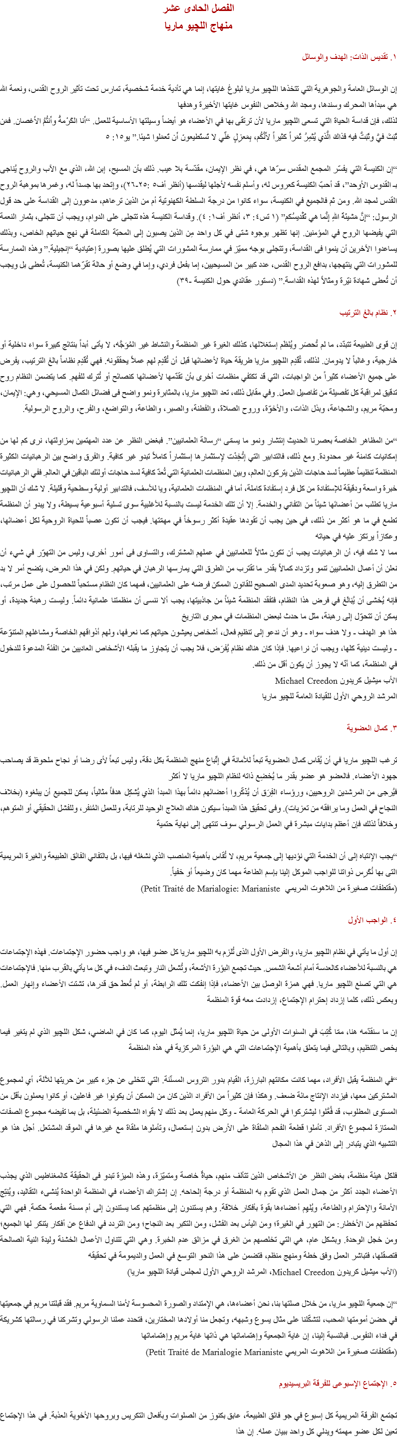 الفصل الحادى عشر
منهاج اللچيو ماريا ١. تقديس الذات: الهدف والوسائل إن الوسائل العامة والجوهرية التي تتخذها اﻠﻠﭽيو ماريا لبلوغ غايتها، إنما هي تأدية خدمة شخصية، تمارس تحت تأثير الروح القدس، ونعمة الله هي مبدأها المحرك وسندها، ومجد الله وخلاص النفوس غايتها الأخيرة وهدفها
لذلك، فإن قداسة الحياة التي تسعى اﻠﻠﭽيو ماريا لأن ترتقى بها في الأعضاء هو أيضاً وسيلتها الأساسية للعمل. “أَنا الكَرْمةُ وأَنتُمُ الأَغصان. فمَن ثَبَتَ فيَّ وثَبَتُّ فيه فَذاكَ الَّذي يُثمِرُ ثَمَراً كثيراً لأَنَّكُم، بِمَعزِلٍ عَنِّي لا تَستَطيعونَ أَن تَعمَلوا شيئا.” يو١٥: ٥ “إن الكنيسة التي يفسّر المجمع المقدس سرّها هي، في نظر الإيمان، مقدّسة بلا عيب. ذلك بأن المسيح، إبن الله، الذي مع الآب والروح يُناجى بـ القدوس الأوحد”، قد أحبّ الكنيسة كعروس له، وأسلم نفسه لأجلها ليقدسها (أنظر أف٥ :٢٥-٢٦)، وإتحد بها جسداً له، وغمرها بموهبة الروح القدس لمجد الله. ومن ثم فالجميع في الكنيسة، سواء كانوا من درجة السلطة الكهنوتية أم من الذين ترعاهم، مدعوون إلى القداسة على حد قول الرسول: “إِنَّ مَشيئَةَ اللهِ إِنَّما هي تَقْديسُكم” (١ تس٤: ٣، أنظر أف١: ٤). وقداسة الكنيسة هذه تتجلى على الدوام، ويجب أن تتجلى، بثمار النعمة التي يفيضها الروح في المؤمنين. إنها تظهر بوجوه شتى في كل واحد مِن الذين يصبون إلى المحبّة الكاملة في نهج حياتهم الخاص، وبذلك يساعدوا الآخرين أن ينموا فى القداسة، وتتجلى بوجه مميّز في ممارسة المشورات التي يُطلق عليها بصورة إعتيادية “إنجيلية.” وهذه الممارسة للمشورات التي ينتهجها، بدافع الروح القدس، عدد كبير من المسيحيين، إما بفعل فردي، وإما في وضع أو حالة تقرّهما الكنيسة، تُعطى بل ويجب أن تُعطى شهادة نيّرة ومثالاً لهذه القداسة.” (دستور عقائدي حول الكنيسة -٣٩) ٢. نظام بالغ الترتيب إن قوى الطبيعة تتبدّد، ما لم تُحصَر ويُنَظَم إستغلالها، كذلك الغيرة غير المنظمة والنشاط غير المُوَجَّه، لا يأتى أبداً بنتائج كبيرة سواء داخلية أو خارجية، وغالباً لا يدومان. لذلك، تُقَدِم اﻠﻠﭽيو ماريا طريقة حياة لأعضائها قبل أن تُقَدِم لهم عملاً يحققونه. فهي تُقَدِم نظاماً بالغ الترتيب، يفرض على جميع الأعضاء كثيراً من الواجبات، التي قد تكتفي منظمات أخرى بأن تقدّمها لأعضائها كنصائح أو تُترك للفهم. كما يتضمن النظام روح تدقيق لمراقبة كل تفصيلة من تفاصيل العمل. وفي مقابل ذلك، تعد اﻠﻠﭽيو ماريا، بالمثابرة ونمو واضح فى فضائل الكمال المسيحي، وهي: الإيمان، ومحبّة مريم، والشجاعة، وبذل الذات، والأخوّة، وروح الصلاة، والفطنة، والصبر، والطاعة، والتواضع، والفرح، والروح الرسولية. “من المظاهر الخاصة بعصرنا الحديث إنتشار ونمو ما يسمّى “رسالة العلمانيين”. فبغض النظر عن عدد المهتمين بمزاولتها، نرى كم لها من إمكانيات كامنة غير محدودة. ومع ذلك، فالتدابير التي إتُخِذَت لإستثمارها إستثماراً كاملاً تبدو غير كافية. والفرق واضح بين الرهبانيات الكثيرة المنظمة تنظيماً عظيماً لسد حاجات الذين يتركون العالم، وبين المنظمات العلمانية التي تُعدّ كافية لسد حاجات أولئك الباقين في العالم. ففي الرهبانيات خبرة واسعة ودقيقة للإستفادة من كل فرد إستفادة كاملة، أما في المنظمات العلمانية، ويا للأسف، فالتدابير أولية وسطحية وقليلة. لا شك أن اﻠﻠﭽيو ماريا تطلب من أعضائها شيئاً من التفاني والخدمة. إلا أن تلك الخدمة ليست بالنسبة للأغلبية سوى تسلية أسبوعية بسيطة، ولا يبدو أن المنظمة تطمع في ما هو أكثر من ذلك، في حين يجب أن تقودها عقيدة أكثر رسوخاً في مهمّتها. فيجب أن تكون عصباً للحياة الروحية لكل أعضائها، وعكازاً يرتكز عليه في حياته
مما لا شك فيه، أن الرهبانيات يجب أن تكون مثالاً للعلمانيين في عملهم المشترك، والتساوى فى أمور أخرى، وليس من التهوّر في شيء أن نعلن أن أعمال العلمانيين تنمو وتزداد كمالاً بقدر ما تقترب من الطرق التي يمارسها الرهبان في حياتهم. ولكن في هذا العرض، يتضح أمر لا بد من التطرق إليه، وهو صعوبة تحديد المدى الصحيح للقانون الممكن فرضه على العلمانيين، فمهما كان النظام مستحباً للحصول على عمل مرتب، فإنه يُخشى أن يُبَالَغ في فرض هذا النظام، فتفقد المنظمة شيئاً من جاذبيتها، يجب ألا ننسى أن منظمتنا علمانية دائماً. وليست رهبنة جديدة، أو يمكن أن تتحوّل إلى رهبنة، مثل ما حدث لبعض المنظمات في مجرى التاريخ
هذا هو الهدف - ولا هدف سواه - وهو أن ندعو إلى تنظيم فعال، أشخاص يعيشون حياتهم كما نعرفها، ولهم أذواقهم الخاصة ومشاغلهم المتنوّعة - وليست دينية كلها، ويجب أن نراعيها. فإذا كان هناك نظام يُفرَض، فلا يجب أن يتجاوز ما يقبله الأشخاص العاديين من الفئة المدعوة للدخول في المنظمة، كما أنّه لا يجوز أن يكون أقل من ذلك.
الأب ميشيل كريدون Michael Creedon
المرشد الروحي الأول للقيادة العامة ﻠﻠﭽيو ماريا ٣. كمال العضوية ترغب اﻠﻠﭽيو ماريا في أن يُقاس كمال العضوية تبعاً للأمانة في إتّباع منهج المنظمة بكل دقة، وليس تبعاً لأى رضا أو نجاح ملحوظ قد يصاحب جهود الأعضاء. فالعضو هو عضو بقدر ما يُخضِع ذاته لنظام اﻠﻠﭽيو ماريا لا أكثر
فيُرجى من المرشدين الروحيين، ورؤساء الفِرَق أن يُذَكّروا أعضائهم دائماً بهذا المبدأ الذي يُشكِل هدفاً مثالياً، يمكن للجميع أن يبلغوه (بخلاف النجاح في العمل وما يرافقه من تعزيات). وفى تحقيق هذا المبدأ سيكون هناك العلاج الوحيد للرتابة، وللعمل المُنفر، وللفشل الحقيقي أو المتوهم، وخلافاً لذلك فإن أعظم بدايات مبشرة في العمل الرسولي سوف تنتهى إلى نهاية حتمية “يجب الإنتباه إلى أن الخدمة التي نؤديها إلى جمعية مريم، لا تُقاس بأهمية المنصب الذي نشغله فيها، بل بالتفاني الفائق الطبيعة والغيرة المريمية التى بها نُكَرِس ذواتنا للواجب الموكل إلينا بإسم الطاعة مهما كان وضيعاً أو خفياً.
(مقتطفات صغيرة من اللاهوت المريمي Petit Traité de Marialogie: Marianiste) ٤. الواجب الأول إن أول ما يأتي في نظام اﻠﻠﭽيو ماريا، والفرض الأول الذى تُلزم به اﻠﻠﭽيو ماريا كل عضو فيها، هو واجب حضور الإجتماعات. فهذه الإجتماعات هي بالنسبة للأعضاء كالعدسة أمام أشعة الشمس. حيث تجمع البؤرة الأشعة، وتُشعل النار وتبعث الدفء في كل ما يأتي بالقرب منها. فالإجتماعات هي التي تصنع اﻠﻠﭽيو ماريا. فهي همزة الوصل بين الأعضاء، فإذا إنفكت تلك الرابطة، أو لم تُعطَ حق قدرها، تشتت الأعضاء وإنهار العمل. وبعكس ذلك، كلما إزداد إحترام الإجتماع، إزدادت معه قوة المنظمة إن ما سنقدّمه هنا، ممّا كُتِبَ في السنوات الأولى من حياة اﻠﻠﭽيو ماريا، إنما يُمثل اليوم، كما كان في الماضي، شكل اﻠﻠﭽيو الذي لم يتغير فيما يخص التنظيم، وبالتالى فيما يتعلق بأهمية الإجتماعات التي هي البؤرة المركزية في هذه المنظمة “في المنظمة يقبل الأفراد، مهما كانت مكانتهم البارزة، القيام بدور التروس المسنّنة. التي تتخلى عن جزء كبير من حريتها للآلة، أي لمجموع المشتركين معها، فيزداد الإنتاج مائة ضعف. وهكذا فإن كثيراً من الأفراد الذين كان من الممكن أن يكونوا غير فاعلين، أو كانوا يعملون بأقل من المستوى المطلوب، قد فُعَّلوا ليشتركوا في الحركة العامة - وكل منهم يعمل بعد ذلك لا بقواه الشخصية الضئيلة، بل بما تفيضه مجموع الصفات الممتازة لمجموع الأفراد. تأملوا قطعة الفحم الملقاة على الأرض بدون إستعمال، وتأملوها ملقاة مع غيرها في الموقد المشتعل. أجل هذا هو التشبيه الذي يتبادر إلى الذهن في هذا المجال فلكل هيئة منظمة، بغض النظر عن الأشخاص الذين تتألف منهم، حياةٌ خاصة ومتميّزة، وهذه الميزة تبدو فى الحقيقة كالمغناطيس الذي يجذب الأعضاء الجدد أكثر من جمال العمل الذي تقوم به المنظمة أو درجة إلحاحه. إن إشتراك الأعضاء في المنظمة الواحدة يُنشىء التقاليد، ويُنتِج الأمانة والإحترام والطاعة، ويُلهِم أعضاءها بقوة بأفكار خلاقة. وهم يستندون إلى منظمتهم كما يستندون إلى أم مسنة مفعمة حكمة. فهي التي تحفظهم من الأخطار: من التهور في الغَيرة؛ ومن اليأس بعد الفشل، ومن التكبر بعد النجاح؛ ومن التردد في الدفاع عن أفكار يتنكر لها الجميع؛ ومن خجل الوحدة. وبشكل عام، هي التي تخلصهم من الغرق في مزالق عدم الخبرة. وهي التي تتناول الأعمال الخشنة وليدة النية الصالحة فتصقلها، فتباشر العمل وفق خطة ومنهج منظم، فتضمن على هذا النحو التوسع في العمل والديمومة في تحقيقه
(الأب ميشيل كريدون Michael Creedon، المرشد الروحي الأول لمجلس قيادة اﻠﻠﭽيو ماريا) “إن جمعية اﻠﻠﭽيو ماريا، من خلال صلتها بنا، نحن أعضاءها، هي الإمتداد والصورة المحسوسة لأمنا السماوية مريم. فقد قبلتنا مريم في جمعيتها في حضن أمومتها المحب، لتشكّلنا على مثال يسوع وشبهه، وتجعل منا أولادها المختارين، فتحدد عملنا الرسولي وتشركنا في رسالتها كشريكة في فداء النفوس. فبالنسبة إلينا، إن غاية الجمعية وإهتماماتها هي ذاتها غاية مريم وإهتماماتها
(مقتطفات صغيرة من اللاهوت المريمي Petit Traité de Marialogie Marianiste) ٥. الإجتماع الإسبوعى للفرقة البريسيديوم تجتمع الفرقة المريمية كل إسبوع في جو فائق الطبيعة، عابق بكنوز من الصلوات وبأفعال التكريس وبروحها الأخوية العذبة. في هذا الإجتماع تعين لكل عضو مهمته ويدلي كل واحد ببيان عمله. إن هذا 