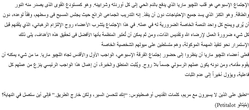 الإجتماع الإسبوعي هو قلب اﻠﻠﭽيو ماريا الذي يدفع بالدم الحي إلى كل أوردته وشرايينه. وهو كمستودع القوى الذى يصدر منه النور والطاقة. وهو الكنز الذي يسد جميع الإحتياجات دون أن ينفذ. إنه التدريب الجماعى الرائع حيث يجلس المسيح فى وسطهم، وفقاً لوعده، دون أن يُرى ويمنح كل واحد النعمة الخاصة الضرورية له في عمله. في هذا الإجتماع يتشرب الأعضاء روح الإلتزام الرهباني، الذي يلقنهم قبل كل شيء ضرورة العمل لإرضاء الله وتقديس الذات، ومن ثم يمكن أن تُعتبر المنظمة بأنها الأفضل فى تحقيق هذه الأهداف، يلى ذلك الإستمرار نحو تنفيذ المهمة الموكولة، وهم متسلطين على ميولهم الشخصية الخاصة
فعلى أعضاء اﻠﻠﭽيو ماريا أن ينظروا إلى حضور إجتماع الفرقة الإسبوعي، الواجب الأول والأقدس تجاه اﻠﻠﭽيو ماريا. ما من شيء يمكنه أن يقوم مقامه، ومن دونه يكون عملهم الرسولي جسماً بلا روح. ويُثبت المنطق والخبرة، أن إهمال هذا الواجب الرئيسي ينزع من عملهم كل فاعلية، ويؤول أخيراً إلى عدم الثبات “نطبق على الذين لا يسيرون مع مريم، كلمات القديس أوغسطينوس: “إنك لتحسن السير، ولكن خارج الطريق.” فإلى أين ستصل في النهاية؟
(بتيتالو Petitalot)