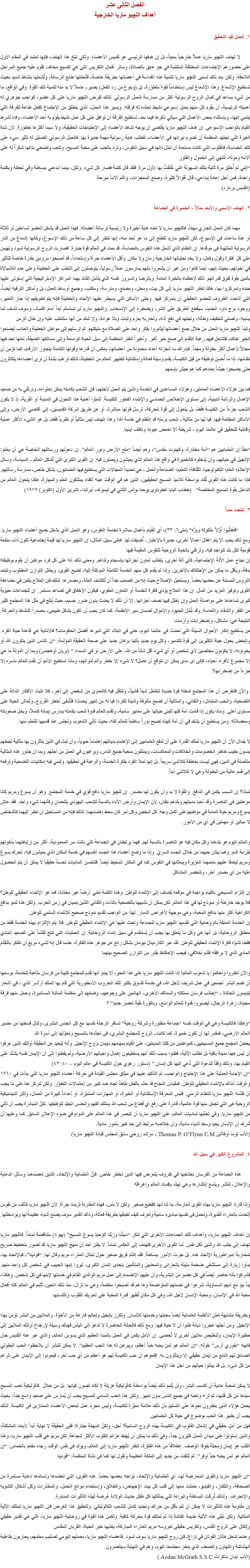 الفصل الثانى عشر
أهداف اللچيو ماريا الخارجية ١. العمل قيد التحقيق لا تهدف اﻠﻠﭽيو ماريا عملاً خارجياً معيناً، بل إن هدفها الرئيسي هو تقديس الأعضاء. ولكي تبلغ هذا الهدف، فإنها تعتمد في المقام الأول على حضورهم الإجتماعات المختلفة الملتئمة في جو عابق بالصلاة، وسائر أفعال التكريس التي هي كنسيج محاك، تقوم عليه جميع المراحل اللاحقة. ولكن بعد ذلك تسعى اﻠﻠﭽيو ماريا لتنمية هذه القداسة في أعضائها بطريقة خاصة، فتُحمّلها طابع الرسالة، وتُشعلها بنشاط شديد بحيث تستطيع الإشعاع. وهذا الإشعاع ليس إستخداماً لقوة متطوّرة، بل (وبنوع من رد الفعل) يصير، عاملاً لا بد منه لتنمية تلك القوة. وفي الواقع، ما من شيء يساعد في كمال الروح الرسولية أكثر من ممارسة العمل الرسولي. لذلك تفرض اﻠﻠﭽيو ماريا على كل عضو، كواجب جوهري له أهميته الرئيسية، أن يقوم كل منهم بعمل إسبوعي نشيط تحدّده له فرقته. ويسير هذا العمل، الذي ينطلق من الإجتماع كفعل طاعة للفرقة التي ينتمي إليها، وبإستثناء بعض الأعمال التي سيأتي ذكرها فيما بعد، تستطيع الفرقة أن توافق على كل عمل نشيط يقوم به أحد الأعضاء، وفاء لشرط القيام بالواجب الإسبوعى. إن هدف اﻠﻠﭽيو ماريا يقتضي أن يوجه نشاط الأعضاء إلى الإحتياجات الحقيقية، ولا سيما أكثرها خطورة. لأن شدة الغيرة التي تجتهد المنظمة أن تضرم نيرانها في الأعضاء، تتطلب غاية رسولية مهمة جديرة بها. فالعمل الرسولي الضئيل له تأثير سيء على تلك الحماسة، فالقلوب التي كانت مستعدة أن تبذل ذاتها في سبيل النفوس، وترد بالحب على محبة المسيح، وتتعب وتضحي بذاتها شكراً له على آلامه وموته، تنتهي إلى الخمول والفتور
“إنني لم أُخلق مرة ثانية بتلك السهولة التي خُلقتُ بها لأول مرة. فلقد قال كلمة فصار كل شيء. ولكن، بينما أبدعني ببساطة وفي لحظة وبكلمة واحدة، فمن أجل إعادة إبداعي، قال أقوالاً كثيرة، وصنع المعجزات، وتألم آلاماً مبرحة
(القديس برنارد) ٢. الهدف الأسمى والأبعد منالاً - الخميرة في الجماعة مهما كان العمل الجاري مهمّاً، فاﻠﻠﭽيو ماريا لا تعده غاية أخيرة ولا رئيسية لرسالة أعضائه. فهذا العمل قد يشغل العضو لساعتين أو ثلاثة أو عدة ساعات في الإسبوع، لكن اﻠﻠﭽيو ماريا تتطلع إلى ما هو أبعد منه، إنها تنظر إلى كل ساعة من ذلك الإسبوع، وكأنها إشعاع من النار الرسولية الملتهبة فى موقدها. إن النظام الذي أشعل هذه النفوس بالحماسة، قد بعث في العالم قوة جبارة. فصارت الروح الرسولية تسود وتهيمن على كل فكرة وقول وفعل، ولا يحد تجلياتها الخارجية زمان ولا مكان. وأقل الأعضاء جرأة وإستعداداً، قد أصبحوا مزودين بقدرة خاصة للتأثير في أخوتهم، بحيث إنهم، أينما كانوا ومن غير أن يشعروا بأنهم يمارسون عملاً رسولياً، يتوصلون إلى التغلب على الخطيئة وعلى عدم اللامبالاة بالدين بقوة تفوق قدراتهم. ذلك لاحظناه بالخبرة العامة. وبالرضا والسرور نفسه الذي يتأمل القائد بهما المراكز الإستراتيجية التي إستولى عليها جنده وتمركزوا بها، هكذا تنظر اﻠﻠﭽيو ماريا إلى كل بيت، ومحل، ومصنع، ومدرسة، ومكتب، وجميع أوساط العمل، بل وأماكن الترفيه أيضاً، التي أتاحت الظروف للعضو الحقيقي أن يتمركز فيها. وحتى الأماكن التي يسيطر عليها الإلحاد والخطيئة فإنه يتم تطويقهم إذا جاز التعبير، ووجود برج داود الجديد، سيقطع الطريق على الشر، ويضطره إلى الإنسحاب. واﻠﻠﭽيو ماريا لن تستسلم أبداً أمام الفساد، وسوف تأسف لما يسببه، وتصلي لتخفيف وطأته، وتجتهد في دفع أذاه، وتحاربه بعزم وثبات وبلا هوادة، ولا شك من أنها ستتغلب عليه وإن طال الزمن
وتبدأ اﻠﻠﭽيو ماريا العمل من خلال جمع أعضائها ليثابروا بفكر واحد على الصلاة مع مليكتهم. ثم ترسلهم إلى مواطن الخطيئة والعذاب ليصنعوا الخير هناك، فتشتعل فيهم رغبة التقدم إلى صنع خير أكبر. وأخيراً تنظر المنظمة إلى سبل الحياة الواسعة وإلى مسالكها الضيقة، لعلها تجد فيها مجالاً لأعمال أكثر بطولة ومجداً. فإدراك ما أنجزته أعداد محدودة من أعضائها، يعكس أن قدرها وقوتها الكامنة يتجاوز الأرقام، كما تؤمن أن نظامها، إذا ما أُحسِنَ توظيفه من قِبل الكنيسة، يقدم وسيلة فعالة وإستثنائية لتطهير العالم من الخطيئة، لذلك ترغب بشدة أن ترى أعضاءها يتكاثرون حتى يصبحوا جيشاً بعددهم كما هم جيش بإسمهم فما بين هؤلاء الأعضاء العاملين، وهؤلاء المساعدين في الخدمة والذين يتم العمل لأجلهم، فإن الشعب بكامله يمكن إحتواءه، ونرتقي به من صعيد الإهمال والرتابة الدينية، إلى مستوى الإخلاص الحماسي والإنتماء الفخور للكنيسة. تأملوا أهمية هذا التحول في المدينة أو القرية، إذ لا يكون الشعب جزءاً من الكنيسة فقط، بل يتحول إلى قوة مُحرِكة، ترسل قوتها مباشرة، أو عن طريق شركة القديسين، إلى أقاصي الأرض، وإلى الأماكن المظلمة فيها. فيا لها من مثالية - شعب برمته قد إنتظم في خدمة الله! وهذا الهدف ليس مثالياً أو نظرياً فقط، بل هو الشىء الأكثر عملية وقابلية للتحقيق في عالمنا اليوم - شريطة ألا نغمض عيوننا ونكتف أيدينا. “حقاً إن العلمانيين هم “أمة مختارة، وكهنوت مقدس”، وهم أيضاً “ملح الأرض ونور العالم”. إن دعوتهم ورسالتهم الخاصة هي أن يعلنوا الإنجيل في حياتهم، وأن يُدخلوه كالخميرة في واقع هذا العالم الذي يعيشون ويعملون فيه. إن القوى الكبرى التي تُشكل العالم - السياسة، وسائل الإعلام؛ العلم؛ التكنولوجيا؛ الثقافة؛ التعليم؛ الصناعة والعمل - هي تحديداً المجالات التي يستطيع فيها العلمانيون، بشكل خاص، ممارسة رسالتهم. فإذا ما كانت هذه القوى تُقاد بواسطة تلاميذ المسيح الحقيقيين، الذين هم في الوقت عينه أكفاء يمتلكون العلم والمهارة، هكذا يتحول العالم من الداخل بقوة المسيح المخلصة” (خطاب البابا الطوباوى يوحنا بولس الثاني في ليميرك، أيرلندا، تشرين الأول (اكتوبر) ١٩٧٩) ٣. لنتحـد معـاً “فَأطلُبوا أَوَّلاً مَلَكوتَه وبِرَّه” (متى٦: ٣٣)، أي القيام بأعمال مباشرة لخدمة النفوس، وهو العمل الذي يشغِل جميع أعضاء اﻠﻠﭽيو ماريا. ومع ذلك يجب ألا يتم إغفال أعمالاً أخرى، جديرة بالإعتبار، أُضيفت لها. فعلى سبيل المثال، إن اﻠﻠﭽيو ماريا لها قيمة إجتماعية تكون ذات منفعة قومية لكل بلد تتواجد فيه، وترتقي بالحياة الروحية للنفوس المقيمة فيها
إن نجاح عمل الآلة الإجتماعية، كأي آلة أخرى، يتطلب تعاون أجزائها بإنسجام وتناغم. ومعنى ذلك أنه على كل فرد مواطن أن يقوم بوظيفته بدقة، وبأقل ما يمكن من الإحتكاك بالآخرين. وإذا لم يقدم كل منهم الخدمة الكاملة الموكلة إليه، تضيع القوى، ويختل التوازن المطلوب وتبتعد التروس المسننة عن بعضها بعضاً. ويستحيل الإصلاح حيث إنه من الصعب جداً أن تُكتشف العلة، ومصدرها. لذلك فإن العلاج يكمن في مضاعفة القوى وتوفير المزيد من المال. إن هذا العلاج يؤذي فكرة الخدمة أو التعاون العفوي، فيكون الإخفاق في تصاعد مستمر. إن للجماعات حيوية كبرى تساعدها على مواصلة العمل وإن إختل فيها نصف أجزائها. إلا أن ذلك لا يحدث بدون ضرر جسيم، حيث يُنتَج في مثل هذا المجتمع كثير من الفقر والشقاء والتعاسة. وقد تُبذل الجهود والأموال لضمان سير الأنظمة، كما كان يجب أن تكون بشكل طبيعى، مصدراً للنشاط والحركة. النتيجة هي: مشاكل، وإضطرابات وأزمات
مَن يستطيع إنكار الأحوال السيئة التي تحدث في عالمنا اليوم، حتى في البلاد التي تديرها أفضل الحكومات؟ فالأنانية هي قاعدة حياة الفرد. والبغض يحول حياة الكثيرين إلى قوة للتدمير، وكل يوم جديد يأتينا برهان جديد على صحة الحقيقة المؤلمة: “إن الناس الذين ينكرون الله أو يخونونه، لا يكونون مخلصين لأي شخص أو أي شيء أقل شأناً من الله، على الأرض أو في السماء.” (بريان أوهجنس) وبما أن الدولة ما هي إلا مجموع لأفراد أحياء، فإلى أى مدى يمكن ان نتوقع أن نصل؟ لا شىء إلا خطر وألم لذواتهم، وماذا تستطيع الأمم أن تقدم للعالم بأسره إلا جزءاً من إضطرابها؟ والآن فلنفرض أن هذا المجتمع تدخله قوة جديدة تتغلغل شيئاً فشيئاً، وتنتقل فيه كالعدوى من شخص إلى آخر، فلا تلبث الأفكار الدالة على التضحية، والحب المتبادل، والتفاني، والمثالية أن تصبح مألوفة ولذيذة للفرد! فيا له من تغيير يحدث! فتُشفى أخطر القروح، وتُعاش الحياة على مستوى أعلى. وماذا يكون إذا قامت أمة كلها لتبنى حياتها على معايير سامية، وتقدم للعالم قدوة شعب بكامله يمارس إيمانه كاملاً، ويحل صعوباته ومعضلاته. ومن يستطيع أن يشك في أن أمة كهذه تصبح نوراً ساطعاً للعالم كله، بحيث تأتي الشعوب وتجلس عند قدميها لتتعلم منها. لا جدال الآن أن اﻠﻠﭽيو ماريا تملك القدرة على أن تدفع العلمانيين إلى الإهتمام بديانتهم إهتماماً حيوياً، وأن تبث في الذين يتأثرون بها مثالية تجعلهم ينسون بطيب خاطر الخصومات والخلافات والمعاكسات، ويمتلئون بمحبة جميع الناس، ويرغبون في العمل من أجلهم. وبما أن جذور هذه المثالية متأصلة في الدين، فهي ليست بعاطفة تتلاشى سريعاً. بل إنها تملأ الفرد بفكرة الخدمة، والرغبة في تحقيقها. وتنمي فيه إمكانيات التضحية وترفعه إلى قمم عالية من البطولة وهي لا تتلاشى أبداً. لماذا؟ إن السبب يكمن في الدافع. والقوة لا بد وأن يكون لها مصدر. إن ﻠﻠﭽيو ماريا دافع قوي في خدمة المجتمع. وهو أن يسوع ومريم كانا مواطنين في الناصرة وقد أحبا مدينتهم وبلدهم بتفان، لأن الإيمان وأرض الآباء بالنسبة للشعب اليهودي يلتحمان وكأنهما شيء واحد. فقد عاش يسوع ومريم حياة العامة في موطنهم على أكمل وجه. كل شخص وكل أمر كان محط إهتمامهما. لذلك فإنه من المستحيل أن ننظر إليهما كأشخاص لا مبالين أو مهملين في أي من الأمور. والعالم اليوم هو بلدهما وكل مكان فيه هو الناصرة بالنسبة لهم. فهما يرتبطان في الجماعة التي نالت سر المعمودية، أكثر من إرتباطهما بأخوتهم بقرابة الدم. وهما يبثان حبهما من خلال الجسد السريّ. وإذا ما وضع أعضاء هذا الجسد أنفسهم في خدمة المكان الذي يعيشون فيه، تحرك يسوع ومريم ليغدقا عليهم بنعمهما الغزيرة ويبعثانها في النفوس كما في المكان المحيط أيضاً. فتتحسن الماديات تحسناً حقيقياً لا يمكن أن يتم الحصول عليه من أي مصدر آخر، وتنحصر المشاكل إن إلتزام المسيحي بالقيام بواجبه في موقعه يُضاف إلى الإنتماء للوطن. وهذه الكلمة تعني أرضاً غير محدّدة، فما هو الإنتماء الحقيقي للوطن؟ فلا يوجد خارطة أو نموذج لها في هذا العالم. لكن يمكن أن نشبهها بالتضحية بالذات والتفاني اللذين ينميان في زمن الحرب. ولكن هذه تنمو بدافع الكراهية أكثر منها بدافع المحبة، وهي موجهة لأغراض الدمار. لهذا من الواجب تقديم نموذج صحيح للإنتماء السلمي للوطن.
إن الخدمة العابقة بالروحانية التي تقدمها اﻠﻠﭽيو ماريا للجماعة وتحث عليها هي الإنتماء الحقيقي للوطن. فلا يتم الإلتزام بهذه الخدمة فقط من منطلق الروحانية، بل أنها هى وكل ما يتعلق بها يجب أن يُستخَدم في سبيل إنماء الروحانية. إن العمليات التي تنتج تقدّماً على الصعيد المادي فقط، تشوّه فكرة الإنتماء الحقيقي للوطن. لقد عبر الكاردينال نيومان بشكل رائع عن جوهر هذه الفكرة، عندما قال إنه لشىء مريع أن نتفكر بالتقدّم المادي الذي لا يرافقه تقدّم أخلاقي، فيجب الإحتفاظ بقدر من التوازن الصحيح بينهما والآن أنظروا وأحكموا يا شعوب العالم! إذا كانت اﻠﻠﭽيو ماريا على هذا النحو، ألا يبدو أنها تقدم للمجتمع كتيبة من فرسان متأهبة للخدمة، بوسعها أن تضم البشر أجمعين في عمل شريف لأجل الله، في خدمة تفــوق بكثير تلك الحروب الأسطورية التي قام بها الملك آرثــر الذي - في أشعار تينيسون الخالدة - “إجتذب فرسان مملكته والممالك الأخرى، الهائمين على وجوههم، وضمّهم إلى منظمة المائدة المستديرة، وجعل منهم فرقة مجيدة، زهرة الرجال، ليصيروا قدوة للعالم الواسع، وباكورة نقية لعصر جديد” ؟ “وهكذا فالكنيسة وهي في الوقت نفسه “جماعة منظورة وشركة روحية” تسافر الرحلة نفسها مع كل الجنس البشرى، وتنال قسطها من مصير العالم الأرضي، فمقدر لها أن تكون خميرة، كما كانت، الروح للمجتمع البشري، فى تجدّدها بالمسيح وتحوّلها إلى أسرة الله
يحضّ المجمع جميع المسيحيين، كمواطنين من كلتا المدينتين، على القيام بمهامهم بإيمان بروح الإنجيل. وأنه ليحيد عن الحقيقة أولئك الذين عرفوا أن ليس ههنا مدينة باقية بل نطلب الآتية، فظنوا بسبب ذلك أنهم يستطيعون إهمال واجباتهم الأرضية، ولم يفطنوا إلى أن الإيمان نفسه يشدّد على القيام بها، وذلك وفقاً للدعوة التي دُعي إليها كل إنسان.” (دستور رعوي حول الكنيسة في عالم اليوم – ٤٠: ٤٣)
“إن الإجابة العملية على هذا الإحتياج والواجب، تم التأكيد عليها في ميثاق مجلس القيادة في حركة أعضاء اﻠﻠﭽيو ماريا التي بدأت في ١٩٦٠ وعُرِفَت أنذاك بالإنتماء الحقيقي للوطن. فمقياس النجاح قد حدّد بالفعل نقاطاً تجاه عدد كبير من إحتمالات التطوّر. ولكن لنركز هنا على ما يجب أن تقدّمه اﻠﻠﭽيو ماريا للنظام الزمني. فليس المعرفة الإستثنائية أو الخبرة، أو المهارات المتميّزة، أو أعداداً كبيرة من العمال، ولكن الديناميكية الروحية هى التي تجعل منها قوة عالمية، قادرة على رفع أي قطاع من شعب الله يمتلك الفهم والحدس الجيّد لتوظيفها. لكنّ المبادرة يجب أن تأتي من اﻠﻠﭽيو ماريا. وفي تجنّبها لماديات العالم، على اﻠﻠﭽيو ماريا أن تتبصر فى هذا العالم على الدوام في ضوء الإعلان السابق. كما وعليها أن تُدرك أن الإنسان يحيا وسط أشياء مادية، وأن خلاصه مرتبط إلى حد كبير بأمور مادية.
(الأب توما أوفلاين Thomas P. O’Flynn C.M.، مرشد روحي سابق لمجلس قيادة اﻠﻠﭽيو ماريا) ٤. المشروع الكبير في سبيل الله هذه الجماعة من الفرسان نحتاجها في ظروف يتعرض فيها الدين لخطر خاص. فإنّ العلمانية والإلحاد، اللذين تعضدهما وسائل الدعاية والإعلان، تنتشر ويتسع إنتشارها وهي تهدّد بإفساد العالم وإغراقه وإذا قارنا اﻠﻠﭽيو ماريا بهذه القوى العارمة، بدا لنا أنها كقطيع صغير. ولكن لا بأس، فهذه المقارنة تزيدنا جرأة. لأن اﻠﻠﭽيو ماريا تتألف من نفوس إتّحدت بالعذراء القديرة، وتحمل فى نفسها مبادىء سامية وتعرف كيف تطبقها بطريقة فعالة، وذاك القدير سوف يصنع أشياء عظيمة لها وبواسطتها. إن أهداف اﻠﻠﭽيو ماريا، وأهداف تلك الجماعات الأخرى التي تنكر “سَيدِّنا ورَبَّنا الوَحيدَ يسوعَ المسيح” (يهو٤) متناقضة تماماً. فاﻠﻠﭽيو ماريا تهدف إلى جلب الله والدين لكل نفس. أما القوى الأخرى فتهدف إلى العكس تماماً. لا يظن أحد أن منهج اﻠﻠﭽيو ماريا قد تصور بتخطيط صريح لمحاربة إمبراطورية الإلحاد هذه. بل جرت الأمور ببساطة. فقد إلتأم فريق صغير حول تمثال العذراء مريم وقال لها: “قودينا”، فبالإتحاد بها، بدأوا زيارة إلى مستشفى ضخمة مليئة بالحزانى والمعذبين والمتألمين بإحدى المدن الكبرى، ليروا إبنها الحبيب في شخص كل واحد منهم. فأدركوا بأنه حاضر أيضاً في كل عضو من البشرية، وأن عليهم الإنضمام إلى عمل مريم الوالدي القائم في خدمتها لإبنها في كل شخص. وهكذا، يداً بيدٍ مع أمهم السماوية، شرعوا في خدمتهم المتواضعة وها هم قد أصبحوا منظمة، وهي ما تزال، منذ ذلك الحين، تُتَمِم في العالم كله أفعال محبة الله في الإنسان، ومحبة الإنسان لأجل الله، وفي كل مكان تُظهِر قدرة المحبة على تحريك القلوب وإكتسابها. وبطريقة مشابهة تعلن الأنظمة العلمانية أيضاً محبتها وخدمتها للإنسان. وتكرز بإنجيل وتعاليم فارغة من الأخوّة. والملايين من البشر تؤمن بهذا الإنجيل. ومن أجلها هجروا ديانة ظنوا أن لا حياة فيها. ومع ذلك فالحالة الحاضرة لا تدعو إلى اليأس فهناك وسيلة لإرجاع أولئك الملايين إلى حظيرة الإيمان، ولتخليص ملايين أخرى لا تُحصى. إن الأمل يكمن في العمل بالمبدأ العظيم الذي يسوس العالم، والذي عبر عنه القديس جان فانييه “خوري آرس” بقوله: “إن العالم هو لمن يحبه حباً أعظم، ويبرهن له هذا الحب العظيم”. لا يمكن للبشر أن يلاحظوا الحب البطولي الصادق لهم النابع من إيمان حقيقي إلا ويتأثرون به. إقنعوهم أن حب الكنيسة لهم هو أعظم من أي حب آخر، فيعودوا إلى الإيمان على الرغم من كل شىء. بل قد يبذلوا حياتهم من أجل هذا الإيمان لا يمكن لمحبة عادية أن تكسب البشر، ولن يُتمم ذلك أيضاً بواسطة كاثوليكية هزيلة لا تكاد تصون كيانها. بل من خلال كاثوليكية تحب المسيح سيدها من كل قلبها، ثم تراه وتحبه في جميع الناس بدون تمييز. ولكن هذا الحب السامي للمسيح يجب أن يُمارَس على صعيد واسع جداً، بحيث يحمل هؤلاء الذين ينظرون نحوها على التسليم بأن ذلك علامة مميّزة للكنيسة، وليس مجرد عمل لبعض الأعضاء الممتازين فى الكنيسة. لذلك يجب أن يظهر هذا الحب بوضوح في حياة كل العلمانيين.
فهل من أمل حقيقي في إشعال القلوب في الكنيسة بهذه الروح السامية؟ أجل، ولكنّ المهمّة جبّارة! ففى الحقيقة لا نهاية أبداً لأبعاد المشكلة، والذين إستولوا على ميدان العمل كثيرون جداً، وفي ذلك ما يمكن أن يُهَبط عزائم القلوب الأكثر شجاعة. لكن مريم هي قلب اﻠﻠﭽيو ماريا، وهذا القلب هو إيمان ومحبّة يفوقا الوصف. إنطلاقاً من هذه الفكرة، تنظر اﻠﻠﭽيو ماريا إلى العالم، ويولد فى نفس الوقت رجاء مفعم بالحماس: “إن العالم هو لمن يحبه حباً أوفر”. ثم تلتفت من جديد إلى الملكة العظيمة وتقول لها كما فى نشأة المنظمة: “قودينا “إن اﻠﻠﭽيو ماريا والقوى المعارضة لها، أي العلمانية والإلحاد، تواجه بعضها بعضاً. هذه القوى، التي تعضدها وتساندها دعاية مستمرة من الصحافة، والتلفاز، والفيديو، حملت معها إلى قلب كل بيت الإجهاض، والطلاق، وإستخدام موانع الحمل، والمخدّرات وكل أشكال التشويه والإنحراف. ولذلك تُرِكَت البساطة والبراءة التي يمتلكها كل طفل حديث الولادة عُرضة لهذه التأثيرات المدمّرة.
إن مقاومة هذه التأثيرات لا يمكن أن تتم بأقل من حراك وتجنيد كامل للشعب الكاثوليكي. ولتحقيق هذا الغرض فإن اﻠﻠﭽيو ماريا تمتلك الآلية المثالية. ولكن تبقى هذه الآلية عديمة الفائدة إذا لم تمتلك قوة محركة كافية. وتكمن هذه القوة في روحانية اﻠﻠﭽيو ماريا، التي هي تقدير حقيقي وإتكال على الروح القدس، وتكريس حقيقى لعروسه مريم العذراء المباركة، يغذيها خبز الحياة، القربان المقدس
وعندما تدخل هاتان القوتان في نزاع، فإن روح اﻠﻠﭽيو ماريا سوف تسود. فأعضاء اﻠﻠﭽيو ماريا، بحملهم اليومي لصليب معلمهم، يحاربون بفاعلية الهشاشة والتهاون والضعف الذي ينخر مجتمعنا اليوم، وهم في النهاية سينتصرون
(الأب ايدان ماكراث Aedan McGrath S.S.C.)
