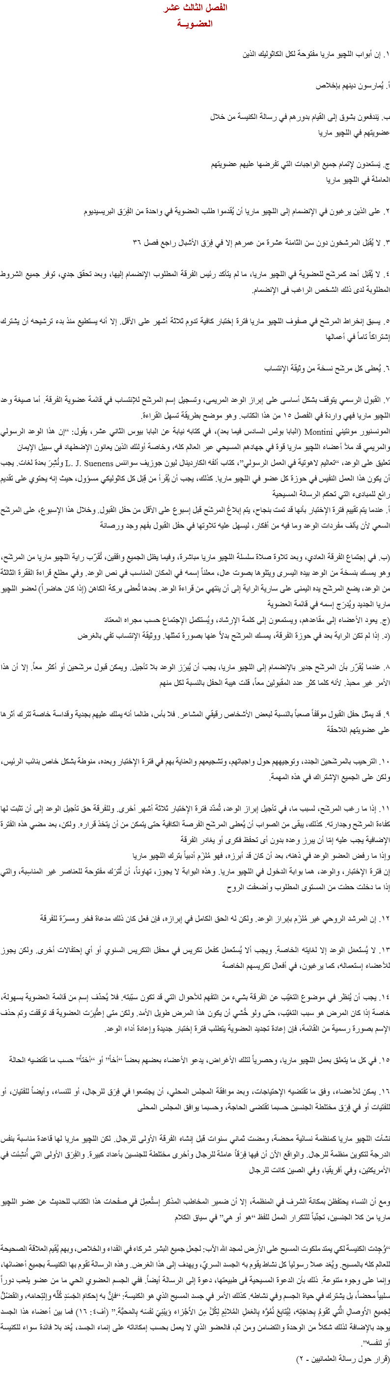 الفصل الثالث عشر
العضـويــة ١. إن أبواب اﻠﻠﭽيو ماريا مفتوحة لكل الكاثوليك الذين أ. يُمارسون دينهم بإخلاص ب. يَندفعون بشوق إلى القيام بدورهم في رسالة الكنيسة من خلال عضويتهم في اﻠﻠﭽيو ماريا ج. يَستعدون لإتمام جميع الواجبات التي تفرضها عليهم عضويتهم العاملة في اﻠﻠﭽيو ماريا ٢. على الذين يرغبون في الإنضمام إلى اﻠﻠﭽيو ماريا أن يُقدموا طلب العضوية في واحدة من الفِرَق البريسيديوم ٣. لا يُقبَل المرشحَون دون سن الثامنة عشرة من عمرهم إلا في فِرَق الأشبال راجع فصل ٣٦ ٤. لا يُقبَل أحد كمرشَح للعضوية في اﻠﻠﭽيو ماريا، ما لم يتأكد رئيس الفرقة المطلوب الإنضمام إليها، وبعد تحقق جدي، توفر جميع الشروط المطلوبة لدى ذلك الشخص الراغب فى الإنضمام. ٥. يسبق إنخراط المرشَح في صفوف اﻠﻠﭽيو ماريا فترة إختبار كافية تدوم ثلاثة أشهر على الأقل. إلا أنه يستطيع منذ بدء ترشيحه أن يشترك إشتراكاً تاماً في أعمالها ٦. يُعطى كل مرشَح نسخة من وثيقة الإنتساب ٧. القبول الرسمي يتوقف بشكل أساسى على إبراز الوعد المريمى، وتسجيل إسم المرشَح للإنتساب في قائمة عضوية الفرقة. أما صيغة وعد اﻠﻠﭽيو ماريا فهي واردة في الفصل ١٥ من هذا الكتاب. وهو موضح بطريقة تسهل القراءة.
المونسنيور مونتيني Montini (البابا بولس السادس فيما بعد)، في كتابه نيابة عن البابا بيوس الثاني عشر، يقول: “إن هذا الوعد الرسولي والمريمي قد ملأ أعضاء اﻠﻠﭽيو ماريا قوة في جهادهم المسيحي عبر العالم كله، وخاصة أولئك الذين يعانون الإضطهاد في سبيل الإيمان
تعليق على الوعد، “تعاليم لاهوتية في العمل الرسولي”، كتاب ألفه الكاردينال ليون جوزيف سواننس L. J. Suenens ونُشِرَ بعدة لغات. يجب أن يكون هذا العمل النفيس في حوزة كل عضو في اﻠﻠﭽيو ماريا. كذلك، يجب أن يُقرأ من قِبَل كل كاثوليكي مسؤول، حيث إنه يحتوي على تقديم رائع للمبادىء التي تحكم الرسالة المسيحية
أ. عندما يتم تقييم فترة الإختبار بأنها قد تمت بنجاح، يتم إبلاغ المرشَح قبل إسبوع على الأقل من حفل القبول. وخلال هذا الإسبوع، على المرشَح السعي لأن يألف مفردات الوعد وما فيه من أفكار، ليسهل عليه تلاوتها في حفل القبول بفهم وجد ورصانة (ب. في إجتماع الفرقة العادي، وبعد تلاوة صلاة سلسلة اﻠﻠﭽيو ماريا مباشرة، وفيما يظل الجميع واقفين، تُقرّب راية اﻠﻠﭽيو ماريا من المرشَح، وهو يمسك بنسخة من الوعد بيده اليسرى ويتلوها بصوت عال، معلناً إسمه في المكان المناسب في نص الوعد. وفي مطلع قراءة الفقرة الثالثة من الوعد، يضع المرشَح يده اليمنى على سارية الراية إلى أن ينتهي من قراءة الوعد. بعدها تُعطى بركة الكاهن (إذا كان حاضراً) لعضو اﻠﻠﭽيو ماريا الجديد ويُدرَج إسمه في قائمة العضوية
(ج. يعود الأعضاء إلى مقاعدهم، ويستمعون إلى كلمة الإرشاد، ويُستكمل الإجتماع حسب مجراه المعتاد
(د. إذا لم تكن الراية بعد في حوزة الفرقة، يمسك المرشَح بدلاً عنها بصورة تمثلها. ووثيقة الإنتساب تفي بالغرض ٨. عندما يُقرّر بأن المرشَح جدير بالإنضمام إلى اﻠﻠﭽيو ماريا، يجب أن يُبرَز الوعد بلا تأجيل. ويمكن قبول مرشَحين أو أكثر معاً. إلا أن هذا الأمر غير محبذ. لأنه كلما كثر عدد المقبولين معاً، قلت هيبة الحفل بالنسبة لكل منهم ٩. قد يمثل حفل القبول موقفاً صعباً بالنسبة لبعض الأشخاص رقيقي المشاعر. فلا بأس، طالما أنه يملك عليهم بجدية وقداسة خاصة تترك أثرها على عضويتهم اللاحقة ١٠. الترحيب بالمرشَحين الجدد، وتوجيههم حول واجباتهم، وتشجيعهم والعناية بهم في فترة الإختبار وبعده، منوطة بشكل خاص بنائب الرئيس، ولكن على الجميع الإشتراك في هذه المهمة. ١١. إذا ما رغب المرشَح، لسبب ما، في تأجيل إبراز الوعد، تُمدّد فترة الإختبار ثلاثة أشهر أخرى. وللفرقة حق تأجيل الوعد إلى أن تثبت لها كفاءة المرشَح وجدارته. كذلك، يبقى من الصواب أن يُعطى المرشَح الفرصة الكافية حتى يتمكن من أن يتخذ قراره. ولكن، بعد مضي هذه الفترة الإضافية يجب عليه إمّا أن يبرز وعده بدون أى تحفظ فكرى أو يغادر الفرقة
وإذا ما رفض العضو الوعد في ذهنه، بعد أن كان قد أبرزه، فهو مُلزَم أدبياً بترك اﻠﻠﭽيو ماريا
إن فترة الإختبار، والوعد، هما بوابة الدخول في اﻠﻠﭽيو ماريا. وهذه البوابة لا يجوز، تهاوناً، أن تُترَك مفتوحة للعناصر غير المناسِبة، والتي إذا ما دخلت حطت من المستوى المطلوب وأضعفت الروح ١٢. إن المرشد الروحي غير مُلزَم بإبراز الوعد. ولكن له الحق الكامل في إبرازه، فإن فعل كان ذلك مدعاة فخر ومسرّة للفرقة ١٣. لا يُستَعمَل الوعد إلا لغايته الخاصة. ويجب ألا يُستَعمَل كفعل تكريس في محفل التكريس السنوي أو أي إحتفالات أخرى. ولكن يجوز للأعضاء إستعماله، كما يرغبون، في أفعال تكريسهم الخاصة ١٤. يجب أن يُنظَر في موضوع التغيّب عن الفرقة بشيء من التفهم للأحوال التي قد تكون سبّبته. فلا يُحذَف إسم من قائمة العضوية بسهولة، خاصة إذا كان المرض هو سبب التغيّب، حتى ولو خُشي أن يكون هذا المرض طويل الأمد. ولكن متى إعتُبِرَت العضوية قد توقفت وتم حذف الإسم بصورة رسمية من القائمة، فإن إعادة تجديد العضوية يتطلب فترة إختبار جديدة وإعادة أداء الوعد. ١٥. في كل ما يتعلق بعمل اﻠﻠﭽيو ماريا، وحصرياً لتلك الأغراض، يدعو الأعضاء بعضهم بعضاً “أخاً” أو “أختاً” حسب ما تقتضيه الحالة ١٦. يمكن للأعضاء، وفق ما تقتضيه الإحتياجات، وبعد موافقة المجلس المحلي، أن يجتمعوا في فِرَق للرجال، أو للنساء، وأيضاً للفتيان، أو للفتيات أو في فِرَق مختلطة الجنسين حسبما تقتضى الحاجة، وحسبما يوافق المجلس المحلى نشأت اﻠﻠﭽيو ماريا كمنظمة نسائية محضة، ومضت ثماني سنوات قبل إنشاء الفرقة الأولى للرجال. لكن اﻠﻠﭽيو ماريا لها قاعدة مناسبة بنفس الدرجة لتكوين منظمة للرجال. والواقع الآن أن فيها فِرَقاً عاملة للرجال وأخرى مختلطة للجنسين بأعداد كبيرة. والفِرَق الأولى التي أُنشِئت في الأمريكتين، وفي أفريقيا، وفي الصين كانت للرجال ومع أن النساء يحتفظن بمكانة الشرف في المنظمة، إلا أن ضمير المخاطب المذكر إستُعمِلَ في صفحات هذا الكتاب للحديث عن عضو اﻠﻠﭽيو ماريا من كلا الجنسين، تجنّباً للتكرار الممل للفظ “هو أو هي” في سياق الكلام “وُجِدَت الكنيسة لكي يمتد ملكوت المسيح على الأرض لمجد الله الآب: لجعل جميع البشر شركاء في الفداء والخلاص، وبهم يُقيم العلاقة الصحيحة للعالم كله بالمسيح. ويُعَد عملاَ رسولياَ كل نشاط يقوم به الجسد السريّ، ويهدف إلى هذا الغرض. وهذه الرسالة تقوم بها الكنيسة بجميع أعضائها، وإنما على وجوه متنوعة. ذلك بأن الدعوة المسيحية فى طبيعتها، دعوة إلى الرسالة أيضاً. ففي الجسم العضوي الحي ما من عضو يلعب دوراً سلبياً محضاً، بل يشترك في حياة الجسم وفي نشاطه. كذلك الأمر في جسد المسيح الذي هو الكنيسة: “فإِنَّ به إِحكامَ الجَسَدِ كُلِّه وإلتِحامَه، والفَضْلَُ لِجَميعِ الأَوصالِ الَّتي تَقومُ بِحاجَتِه، لِيُتابِعَ نُمُوَّه بِالعَمَلِ المُلائِمِ لِكُلٍّ مِنَ الأَجْزاء وَيبْنِيَ نَفسَه بِالمَحبَّة.” (أف٤: ١٦) فما بين أعضاء هذا الجسد يوجد بالإضافة لذلك شكلاً من الوحدة والتضامن ومن ثم، فالعضو الذي لا يعمل بحسب إمكاناته على إنماء الجسد، يُعَد بلا فائدة سواء للكنيسة أو لنفسه”.
(قرار حول رسالة العلمانيين - ٢)
