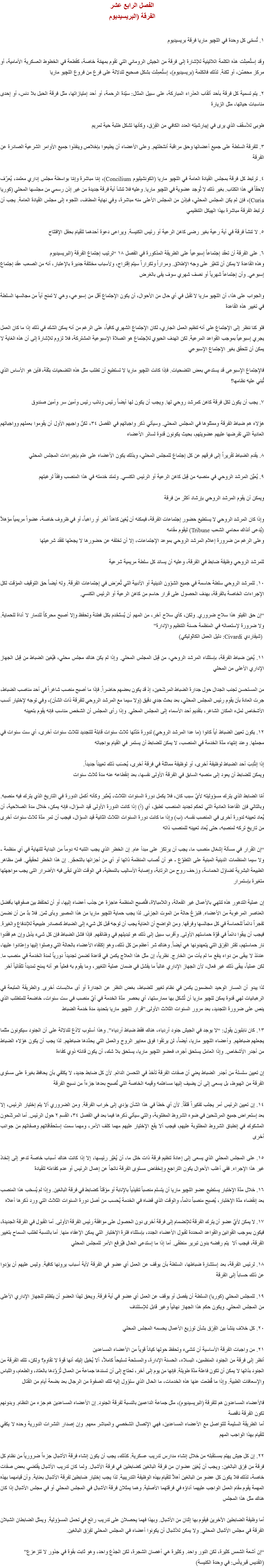 الفصل الرابع عشر
الفرقة (البريسيديوم ١. تُسمّى كل وحدة في اﻠﻠﭽيو ماريا فرقة بريسيديوم وقد إستُعمِلَت هذه الكلمة اللاتينية للإشارة إلى فرقة من الجيش الروماني التي تقوم بمهمّة خاصة، كقطعة في الخطوط العسكرية الأمامية، أو مركز محصّن، أو ثكنة. لذلك فالكلمة (بريسيديوم)، إستُعمِلَت بشكل صحيح للدلالة على فرع من فروع اﻠﻠﭽيو ماريا ٢. يتم تسمية كل فرقة بأحد ألقاب العذراء المباركة، على سبيل المثال: سيّدة الرحمة، أو أحد إمتيازاتها، مثل فرقة الحبل بلا دنس، أو إحدى مناسبات حياتها، مثل الزيارة طوبى للأسقف الذي يرى في إيبارشيته العدد الكافي من الفِرَق، وكأنها تشكل طلبة حية لمريم ٣. للفرقة السلطة على جميع أعضائها وحق مراقبة أنشطتهم. وعلى الأعضاء أن يطيعوا بإخلاص وينفذوا جميع الأوامر الشرعية الصادرة عن الفرقة ٤. ترتبط كل فرقة بمجلس القيادة العامة في اﻠﻠﭽيو ماريا (الكونشيليوم Concilium)، إمّا مباشرة وإمّا بواسطة مجلس إداري معتمد، يُعرّف لاحقاً في هذا الكتاب. بغير ذلك لا تُوجد عضوية في اﻠﻠﭽيو ماريا. وعليه فلا تنشأ أية فرقة جديدة من غير إذن رسمي من مجلسها المحلي (كوريا Curia)، فإن لم يكن المجلس المحلي، فبإذن من المجلس الأعلى منه مباشرة، وفي نهاية المطاف، اللجوء إلى مجلس القيادة العامة. يجب أن ترتبط الفرقة مباشرة بهذا الهيكل التنظيمي ٥. لا تنشأ فرقة في أية رعية بغير رضى كاهن الرعية أو رئيس الكنيسة. ويراعى دعوة أحدهما للقيام بحفل الإفتتاح ٦. على الفرقة أن تعقد إجتماعاً إسبوعياً على الطريقة المذكورة في الفصل ١٨ “ترتيب إجتماع الفرقة (البريسيديوم
وهذه القاعدة لا يمكن أن تتغيّر على وجه الإطلاق. ومراراً وتكراراً سيتم إقتراح، ولأسباب مختلفة جديرة بالإعتبار، أنه من الصعب عقد إجتماع إسبوعي. وأن إجتماعاً شهرياً أو نصف شهري سوف يفى بالغرض والجواب على هذا، أن اﻠﻠﭽيو ماريا لا تقبل في أي حال من الأحوال، أن يكون الإجتماع أقل من إسبوعي، وهي لا تمنح أياً من مجالسها السلطة في تغيير هذه القاعدة فلو كنا ننظر إلى الإجتماع على أنه تنظيم العمل الجاري، لكان الإجتماع الشهري كافياً، على الرغم من أنه يمكن الشك في ذلك إذا ما كان العمل يجري إسبوعياً بموجب القواعد المرعية. لكن الهدف الحيوي للإجتماع هو الصلاة الإسبوعية المشتركة، فلا لزوم للإشارة إلى أن هذه الغاية لا يمكن أن تتحقق بغير الإجتماع الإسبوعي فالإجتماع الإسبوعى قد يستدعي بعض التضحيات. فإذا كانت اﻠﻠﭽيو ماريا لا تستطيع أن تطلب مثل هذه التضحيات بثقة، فأين هو الأساس الذي تُبني عليه نظامها؟ ٧. يجب أن يكون لكل فرقة كاهن كمرشد روحي لها. ويجب أن يكون لها أيضاً رئيس ونائب رئيس وأمين سر وأمين صندوق هؤلاء هم ضباط الفرقة وممثلوها في المجلس المحلي. وسيأتي ذكر واجباتهم في الفصل ٣٤، لكنّ واجبهم الأول أن يقوموا بعملهم وواجباتهم العادية التي تفرضها عليهم عضويتهم، بحيث يكونون قدوة لسائر الأعضاء ٨. يقدم الضباط تقريراً إلى فرقهم عن كل إجتماع للمجلس المحلي، وبذلك يكون الأعضاء على علم بإجراءات المجلس المحلي ٩. يُعيَّن المرشد الروحي في منصبه من قِبل كاهن الرعية أو الرئيس الكنسي. وتمتد خدمته في هذا المنصب وفقاً لرغبتهم ويمكن أن يقوم المرشد الروحي بإرشاد أكثر من فرقة وإذا كان المرشد الروحي لا يستطيع حضور إجتماعات الفرقة، فيمكنه أن يُعَيِن كاهناً آخر أو راهباً، أو في ظروف خاصة، عضواً مريمياً مؤهلاً (يُدعى آنذاك محامي الشعب Tribune) ليقوم مقامه
وعلى الرغم من ضرورة إعلام المرشد الروحي بموعد الإجتماعات، إلا أن تخلفه عن حضورها لا يجعلها تفقد شرعيتها للمرشد الروحي وظيفة ضابط في الفرقة، وعليه أن يساند كل سلطة مريمية شرعية ١٠. للمرشد الروحي سلطة حاسمة في جميع الشؤون الدينية أو الأدبية التي تُعرَض في إجتماعات الفرقة. وله أيضاً حق التوقيف المؤقت لكل الإجراءات الخاصة بالفرقة، بهدف الحصول على قرار حاسم من كاهن الرعية أو الرئيس الكنسي. “إن حق الفيتو هذا سلاح ضروري. ولكن، كأي سلاح آخر، من المهم أن يُستَخَدم بكل فطنة وتحفظ وإلا أصبح محركاً للدمار لا أداة للحماية. ولا ضرورة لإستعماله في المنظمة حسنة التنظيم والإدارة” (شيفاردي Civardi: دليل العمل الكاثوليكي) ١١. يُعَين ضباط الفرقة، بإستثناء المرشد الروحي، من قِبل المجلس المحلي. وإذا لم يكن هناك مجلس محلي، فيُعَين الضباط من قِبل الجهاز الإداري الأعلى من المحلي من المستحسن تجنب الجدال حول جدارة الضباط المرشَحين، إذ قد يكون بعضهم حاضراً. فإذا ما أصبح منصب شاغراً في أحد مناصب الضباط، جرت العادة بأن يقوم رئيس المجلس المحلي، بعد بحث جدي دقيق (ولا سيما مع المرشد الروحي للفرقة ذات الشأن)، وفي توجه لإختيار أنسب الأشخاص لملء المكان الشاغر، بتقديم أحد الأسماء إلى المجلس المحلي. وإذا رأى المجلس أن الشخص مناسب فإنه يقوم بتعيينه ١٢. يكون تعيين الضباط أياً كانوا (ما عدا المرشد الروحي) لدورة مُدّتها ثلاث سنوات قابلة للتجديد لثلاث سنوات أخرى، أي ست سنوات في مجملها. وعند إنتهاء مدّة الخدمة في المنصب، لا يمكن للضابط أن يستمر في القيام بواجباته إذا إنتُدِبَ أحد الضباط لوظيفة أخرى، أو لوظيفة مماثلة في فرقة أخرى، يُحسَب ذلك تعييناً جديداً.
ويمكن للضابط أن يعود إلى منصبه السابق في الفرقة الأولى نفسها، بعد إنقطاعه عنه مدة ثلاث سنوات أمّا الضابط الذي يترك مسؤوليته لأيّ سبب كان، فلا يكمل دورة السنوات الثلاث، يُعتَبر وكأنه أكمل الدورة في التاريخ الذي يترك فيه منصبه. وبالتالي فإن القاعدة العادية التي تحكم تجديد المنصب تطبق، أي (أ) إذا كانت الدورة الأولى قيد السؤال، فإنه يمكن، خلال مدة الصلاحية، أن يُعاد تعيينه لدورة أخرى في المنصب نفسه، (ب) وإذا ما كانت دورة السنوات الثلاث الثانية قيد السؤال، فيجب أن تمر مدّة ثلاث سنوات أخرى من تاريخ تركه لمنصبه، حتى يُعاد تعيينه للمنصب ذاته “إن القرار في مسألة إشغال منصب ما، يجب أن يرتكز على مبدأ عام. إن الخطر الذي يجب التنبه له دوماً من البداية للنهاية في أي منظمة - ولا سيما المنظمات الدينية المبنية على التطوّع - هو أن تُصاب المنظمة ذاتها أو أي من أجزائها بالتحجّر. إن هذا الخطر لحقيقي. فمن مظاهر الطبيعة البشرية تضاؤل الحماسة، وزحف روح من الرتابة، وإصابة الأساليب بالنمطية، في الوقت الذي تبقى فيه الأضرار التى يجب مواجهتها متغيرة بإستمرار إن عملية التدهور هذه تنتهي بالأعمال غير الفعالة، واللامبالاة، فتُصبح المنظمة عاجزة عن جذب أعضاء إليها، أو أن تحتفظ بين صفوفها بأفضل العناصر المرغوبة من الأعضاء. فتبزغ حالة من الموت الجزئى. لذا يجب حماية اﻠﻠﭽيو ماريا من هذا المصير وبأى ثمن. فلا بدّ من أن نضمن تفجراً دائماً للحماسة في كل مجالسها وفرقها. ومن الواضح أن العناية يجب أن توجه قبل كل شيء إلى الضباط كمصادر طبيعية للإندفاع والغيرة. فيجب أن يبقوا دائماً في قوّة حماستهم الأولى. وأقرب سبيل إلى ذلك هو تبديلهم في وظائفهم. فإذا فشل الضباط فإن كل شىء يذبل وإن هم فقدوا نار حماستهم، تفتر الفِرَق التي يتعهدونها هي أيضاً. وهناك شر أعظم من كل ذلك، وهو إكتفاء الأعضاء بالحالة التي وصلوا إليها وإعتادوا عليها، عندئذ لا يبقى من دواء ينفع ما لم يأت من الخارج. نظرياً، إن مثل هذا العلاج يكمن في قاعدة تضمن تجديداً دورياً لمدة الخدمة في منصب ما. لكن عملياً، يبقى ذلك غير فعال، لأن الجهاز الإداري غالباً ما يفشل في ضمان عملية التغيير، وما يقوم به فعلياً هو أنه يمنح تمديداً تلقائياً آخر لذا يبدو أن المسار الوحيد المضمون يكمن في نظام تغيير للضباط، بغض النظر عن الجدارة أو أى ملابسات أخرى. والطريقة المتبعة في الرهبانيات لهي قدوة يمكن ﻠﻠﭽيو ماريا أن تُشكل بها ممارستها، أي بحصر مدّة الخدمة في أيّ منصب في ست سنوات، خاضعة للمتطلب الذي ينص على ضرورة التجديد، بعد مرور السنوات الثلاث الأولى.”قرار اﻠﻠﭽيو ماريا بتحديد مدة خدمة الضباط ١٣. كان نابليون يقول: “لا يوجد في الجيش جنود أردياء، هناك فقط ضباط أردياء”. وهذا أسلوب لاذع للدلالة على أن الجنود سيكونون مثلما يجعلهم ضباطهم. وأعضاء اﻠﻠﭽيو ماريا، أيضاً، لن يرتقوا فوق معايير الروح والعمل التي يحدّدها ضباطهم. لذا يجب أن يكون هؤلاء الضباط من أجدر الأشخاص. وإذا العامل يستحق أجره، فعضو اﻠﻠﭽيو ماريا، يستحق بلا شك، أن يكون قادته ذوي كفاءة إن تعيين سلسلة من أجدر الضباط يعني أن صفات الفرقة تأخذ في التحسن الدائم. لأن كل ضابط جديد، لا يكتفي بأن يحافظ بغيرة على مستوى الفرقة من الهبوط، بل يسعى إلى أن يضيف إليها مساهتمه وقيمه الخاصة التي تُصبح بعدها جزءاً من نسيج الفرقة ١٤. إن تعيين الرئيس أمر يجلب تفكيراً قلقاً. لأن أي خطأ في هذا الشأن يؤدي إلى خراب الفرقة. ومن الضروري ألا يتم إختيار الرئيس، إلا بعد إستعراض جميع المرشَحين في ضوء الشروط المطلوبة، والتي سيأتي ذكرها فيما بعد في الفصل ٣٤، القسم ٢ حول الرئيس. أما المرشَحون المشكوك في إنطباق الشروط المطلوبة عليهم، فيجب ألا يقع الإختيار عليهم مهما كلف الأمر، ومهما سمت إستحقاقاتهم وصفاتهم من جوانب أخرى ١٥. على المجلس المحلي الذي يسعى إلى إعادة تنظيم فرقة ذات خلل ما، أن يُغيّر رئيسها، إلا إذا كانت هناك أسباب خاصة تدعو إلى إتخاذ غير هذا الإجراء. ففي أغلب الأحوال يكون التراجع وإنخفاض مستوى الفرقة ناتجاً عن إهمال الرئيس أو عدم كفاءته للقيادة ١٦. خلال مدّة الإختبار يستطيع عضو اﻠﻠﭽيو ماريا أن يتسلم منصباً تنفيذياً بالإنابة أو مؤقتاً كضابط في فرقة البالغين. وإذا لم يُسحَب هذا المنصب بعد إنقضاء مدّة الإختبار، يُصبِح منصباً دائماً، والوقت الذي قضاه في الخدمة يُحسب من أصل دورة السنوات الثلاث التي ورد ذكرها أعلاه ١٧. لا يمكن لأيّ عضو أن يترك الفرقة للإنضمام إلى فرقة أخرى دون الحصول على موافقة رئيس الفرقة الأولى. أما القبول في الفرقة الجديدة، فيكون بموجب القوانين والقواعد المحددة لقبول الأعضاء الجدد، بإستثناء فترة الإختبار التي يمكن الإعفاء منها. أما بالنسبة لطلب السماح بتغيير الفرقة، فيجب ألا يتم رفضه بدون تبرير منطقى. أما إذا ما إستدعى الحال فيُرفَع الأمر للمجلس المحلي ١٨. لرئيس الفرقة، بعد إستشارة ضباطها، السلطة بأن يوقف عن العمل أي عضو في الفرقة لأية أسباب يرونها كافية. وليس عليهم أن يؤدوا عن ذلك حساباً إلى الفرقة ١٩. للمجلس المحلي (كوريا) السلطة أن يفصل أو يوقف عن العمل أي عضو في أية فرقة. ويحق لهذا العضو أن يتظلم للجهاز الإداري الأعلى من المجلس المحلي. ويكون حكم هذا الجهاز نهائياً وغير قابل للإستئناف ٢٠. كل خلاف ينشأ بين الفِرَق بشأن توزيع الأعمال يحسمه المجلس المحلي ٢١. من واجبات الفرقة الأساسية أن تنشىء وتحفظ حولها كياناً قوياً من الأعضاء المساعدين
أنظر إلى فرقة من الجنود المنظمين، البسلاء، الحسنة الإدارة، والمسلحة تسليحاً كاملاً، ألا يُخيل إليك أنها قوة لا تقاوم؟ ولكن، تلك الفرقة من الجنود بذاتها لا يمكن أن تكون فاعلة مدّة طويلة. فإنها من يوم إلى آخر، تحتاج إلى أن تسندها جماعة من العمال تُزوّدها بالعتاد، والطعام، واللباس والإسعافات الطبية. وإذا ما قُطعت عنها هذه الخدمات، ما الحال الذي ستؤول إليه تلك الصفوة من الرجال بعد بضعة أيام من القتال فالأعضاء المساعدون هم للفرقة (البريسيديوم)، مثل جماعة الداعمين بالنسبة لفرقة الجنود. إن الأعضاء المساعدين هم جزء من النظام. وبدونهم تكون الفرقة ناقصة
أما الطريقة السليمة للتواصل مع الأعضاء المساعدين، فهي الإتصال الشخصي والمباشر معهم. وإن إصدار النشرات الدورية وحده لا يكفي للقيام بهذا الواجب المهم ٢٢. إن كل جيش يهتم بمستقبله من خلال إنشاء مدارس تدريب عسكرية. كذلك، يجب أن يكون إنشاء فرقة الأشبال جزءاً ضرورياً من نظام كل فرقة من فِرَق البالغين: ويجب أن يُعَيَن عضوان من فرقة البالغين كضابطين في فرقة الأشبال. ولما كان تدريب الأشبال يقتضي بعض صفات خاصة، لذلك فلا يكون كل عضو من البالغين أهلاً للقيام بهذه الوظيفة التدريبية. لذا يجب إختيار ضابطين لفرقة الأشبال بعناية. وأن قيامهما بهذه المهمة يقوم مقام العمل الواجب عليهما أداؤه في فرقتهما الأصلية. وهما يمثلان فرقة الأشبال في المجلس المحلي أو في مجلس الأشبال إذا كان هناك مثل هذا المجلس أما وظيفة الضابطين الآخرين فيقوم بها إثنان من الأشبال. وبهذا فهما يحصلان على تدريب رائع في تحمل المسؤولية. ويمثل الضابطان الشبلان الفرقة في مجلس الأشبال المحلي. ولا يمكن للأشبال أن يكونوا أعضاء في المجلس المحلي لفِرَق البالغين. “إن أشعة الشمس كثيرة، لكن النور واحد. وكثيرة هي أغصان الشجرة، لكن الجذع واحد، وهو ثابت بقوة في جذور لا تتزعزع”
(القديس قبريانُس: في وحدة الكنيسة)