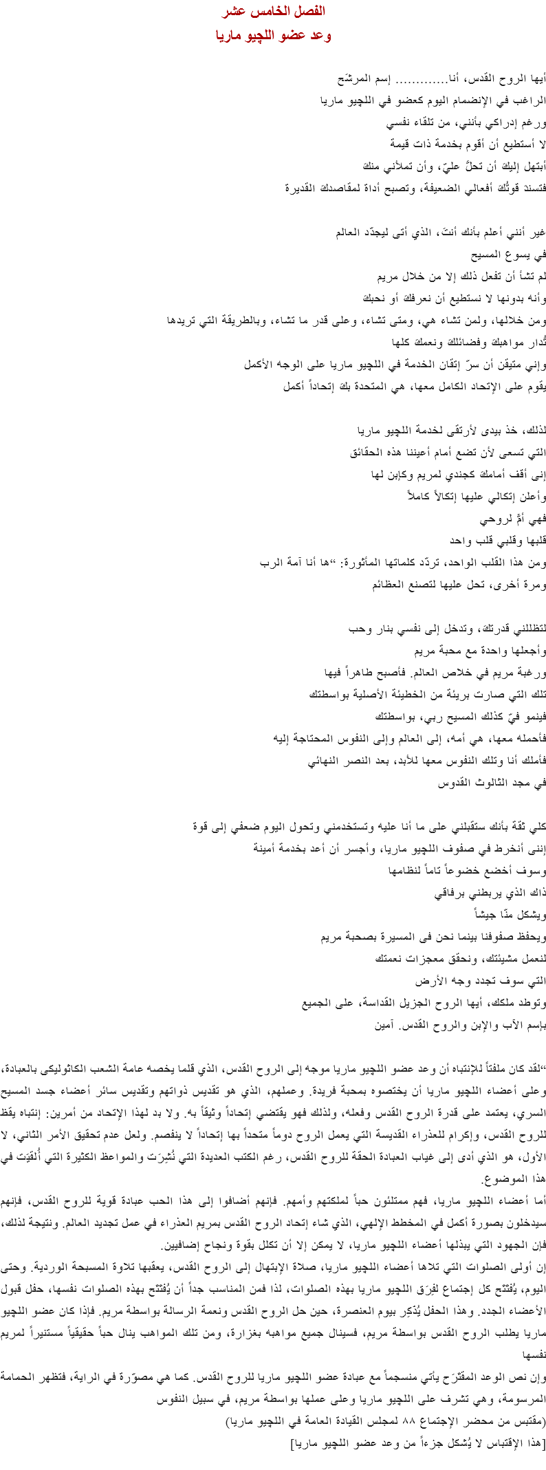 الفصل الخامس عشر
وعد عضو اللچيو ماريا أيها الروح القدس، أنا............. إسم المرشَح
الراغب في الإنضمام اليوم كعضو في اﻠﻠﭽيو ماريا
ورغم إدراكي بأنني، من تلقاء نفسي
لا أستطيع أن أقوم بخدمة ذات قيمة
أبتهل إليكَ أن تحلَّ عليّ، وأن تملأني منكَ
فتسندَ قوتُكَ أفعالي الضعيفة، وتصبح أداة لمقاصدكَ القديرة غير أنني أعلم بأنك أنتَ، الذي أتى ليجدّد العالم
في يسوع المسيح
لم تشأ أن تفعل ذلك إلا من خلال مريم
وأنه بدونها لا نستطيع أن نعرفكَ أو نحبكَ
ومن خلالها، ولمن تشاء هي، ومتى تشاء، وعلى قدر ما تشاء، وبالطريقة التي تريدها
تُدار مواهبكَ وفضائلكَ ونعمكَ كلها
وإني متيقن أن سرّ إتقان الخدمة في اﻠﻠﭽيو ماريا على الوجه الأكمل
يقوم على الإتحاد الكامل معها، هي المتحدة بكَ إتحاداً أكمل لذلك، خذ بيدى لأرتقى لخدمة اﻠﻠﭽيو ماريا
التي تسعى لأن تضع أمام أعيننا هذه الحقائق
إنى أقف أمامكَ كجندي لمريم وكإبن لها
وأعلن إتكالي عليها إتكالاً كاملاً
فهي أمٌّ لروحي
قلبها وقلبي قلب واحد
ومن هذا القلب الواحد، تردّد كلماتها المأثورة: “ها أنا آمة الرب
ومرة أخرى، تحل عليها لتصنع العظائم لتظللني قدرتكَ، وتدخل إلى نفسي بنار وحب
وأجعلها واحدة مع محبة مريم
ورغبة مريم في خلاص العالم. فأصبح طاهراً فيها
تلك التي صارت بريئة من الخطيئة الأصلية بواسطتك
فينمو فيّ كذلك المسيح ربي، بواسطتك
فأحمله معها، هي أمه، إلى العالم وإلى النفوس المحتاجة إليه فأملك أنا وتلك النفوس معها للأبد، بعد النصر النهائي
في مجد الثالوث القدوس كلي ثقة بأنك ستقبلني على ما أنا عليه وتستخدمني وتحول اليوم ضعفي إلى قوة
إننى أنخرط في صفوف اﻠﻠﭽيو ماريا، وأجسر أن أعد بخدمة أمينة
وسوف أخضع خضوعاً تاماً لنظامها
ذاك الذي يربطني برفاقي
ويشكل منّا جيشاً
ويحفظ صفوفنا بينما نحن فى المسيرة بصحبة مريم
لنعمل مشيئتك، ونحقق معجزات نعمتك
التي سوف تجدد وجه الأرض
وتوطد ملكك، أيها الروح الجزيل القداسة، على الجميع
بإسم الآب والإبن والروح القدس. آمين “لقد كان ملفتاً للإنتباه أن وعد عضو اﻠﻠﭽيو ماريا موجه إلى الروح القدس، الذي قلما يخصه عامة الشعب الكاثوليكى بالعبادة، وعلى أعضاء اﻠﻠﭽيو ماريا أن يختصوه بمحبة فريدة. وعملهم، الذي هو تقديس ذواتهم وتقديس سائر أعضاء جسد المسيح السري، يعتمد على قدرة الروح القدس وفعله، ولذلك فهو يقتضي إتحاداً وثيقاً به. ولا بد لهذا الإتحاد من أمرين: إنتباه يقظ للروح القدس، وإكرام للعذراء القديسة التي يعمل الروح دوماً متحداً بها إتحاداً لا ينفصم. ولعل عدم تحقيق الأمر الثاني، لا الأول، هو الذي أدى إلى غياب العبادة الحقة للروح القدس، رغم الكتب العديدة التي نُشِرَت والمواعظ الكثيرة التي أُلقيَت في هذا الموضوع.
أما أعضاء اﻠﻠﭽيو ماريا، فهم ممتلئون حباً لملكتهم وأمهم. فإنهم أضافوا إلى هذا الحب عبادة قوية للروح القدس، فإنهم سيدخلون بصورة أكمل في المخطط الإلهي، الذي شاء إتحاد الروح القدس بمريم العذراء في عمل تجديد العالم. ونتيجة لذلك، فإن الجهود التي يبذلها أعضاء اﻠﻠﭽيو ماريا، لا يمكن إلا أن تكلل بقوة ونجاح إضافيين.
إن أولى الصلوات التي تلاها أعضاء اﻠﻠﭽيو ماريا، صلاة الإبتهال إلى الروح القدس، يعقبها تلاوة المسبحة الوردية. وحتى اليوم، يُفتَتَح كل إجتماع لفِرَق اﻠﻠﭽيو ماريا بهذه الصلوات، لذا فمن المناسب جداً أن يُفتَتَح بهذه الصلوات نفسها، حفل قبول الأعضاء الجدد. وهذا الحفل يُذَكِر بيوم العنصرة، حين حل الروح القدس ونعمة الرسالة بواسطة مريم. فإذا كان عضو اﻠﻠﭽيو ماريا يطلب الروح القدس بواسطة مريم، فسينال جميع مواهبه بغزارة، ومن تلك المواهب ينال حباً حقيقياً مستنيراً لمريم نفسها
وإن نص الوعد المقتَرَح يأتي منسجماً مع عبادة عضو اﻠﻠﭽيو ماريا للروح القدس. كما هي مصوّرة في الراية، فتظهر الحمامة المرسومة، وهي تشرف على اﻠﻠﭽيو ماريا وعلى عملها بواسطة مريم، في سبيل النفوس
(مقتبس من محضر الإجتماع ٨٨ لمجلس القيادة العامة في اﻠﻠﭽيو ماريا)
[هذا الإقتباس لا يُشكل جزءاً من وعد عضو اﻠﻠﭽيو ماريا]
