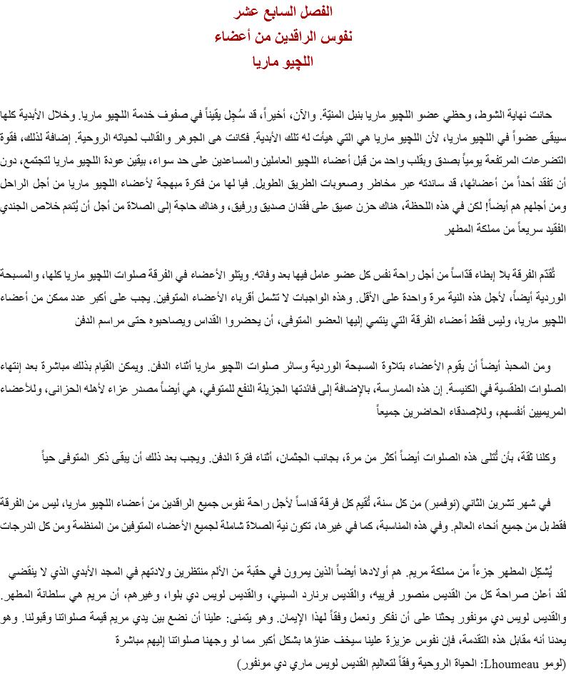 الفصل السابع عشر
نفوس الراقدين من أعضاء
اللچيو ماريا حانت نهاية الشوط، وحظي عضو اﻠﻠﭽيو ماريا بنبل المنيّة. والآن، أخيراً، قد سُجِل يقيناً في صفوف خدمة اﻠﻠﭽيو ماريا. وخلال الأبدية كلها سيبقى عضواً في اﻠﻠﭽيو ماريا، لأن اﻠﻠﭽيو ماريا هي التي هيأت له تلك الأبدية. فكانت هى الجوهر والقالب لحياته الروحية. إضافة لذلك، فقوة التضرعات المرتفعة يومياً بصدق وبقلب واحد من قبل أعضاء اﻠﻠﭽيو العاملين والمساعدين على حد سواء، بيقين عودة اﻠﻠﭽيو ماريا لتجتمع، دون أن تفقد أحداً من أعضائها، قد ساندته عبر مخاطر وصعوبات الطريق الطويل. فيا لها من فكرة مبهجة لأعضاء اﻠﻠﭽيو ماريا من أجل الراحل ومن أجلهم هم أيضاً! لكن في هذه اللحظة، هناك حزن عميق على فقدان صديق ورفيق، وهناك حاجة إلى الصلاة من أجل أن يُتمَم خلاص الجندي الفقيد سريعاً من مملكة المطهر تُقدّم الفرقة بلا إبطاء قدّاساً من أجل راحة نفس كل عضو عامل فيها بعد وفاته. ويتلو الأعضاء في الفرقة صلوات اﻠﻠﭽيو ماريا كلها، والمسبحة الوردية أيضاً، لأجل هذه النية مرة واحدة على الأقل. وهذه الواجبات لا تشمل أقرباء الأعضاء المتوفين. يجب على أكبر عدد ممكن من أعضاء اﻠﻠﭽيو ماريا، وليس فقط أعضاء الفرقة التي ينتمي إليها العضو المتوفى، أن يحضروا القداس ويصاحبوه حتى مراسم الدفن ومن المحبذ أيضاً أن يقوم الأعضاء بتلاوة المسبحة الوردية وسائر صلوات اﻠﻠﭽيو ماريا أثناء الدفن. ويمكن القيام بذلك مباشرة بعد إنتهاء الصلوات الطقسية في الكنيسة. إن هذه الممارسة، بالإضافة إلى فائدتها الجزيلة النفع للمتوفي، هي أيضاً مصدر عزاء لأهله الحزانى، وللأعضاء المريميين أنفسهم، وللإصدقاء الحاضرين جميعاً وكلنا ثقة، بأن تُتلى هذه الصلوات أيضاً أكثر من مرة، بجانب الجثمان، أثناء فترة الدفن. ويجب بعد ذلك أن يبقى ذكر المتوفى حياً في شهر تشرين الثاني (نوفمبر) من كل سنة، تُقيم كل فرقة قداساً لأجل راحة نفوس جميع الراقدين من أعضاء اﻠﻠﭽيو ماريا، ليس من الفرقة فقط بل من جميع أنحاء العالم. وفي هذه المناسبة، كما في غيرها، تكون نية الصلاة شاملة لجميع الأعضاء المتوفين من المنظمة ومن كل الدرجات يُشكِل المطهر جزءاً من مملكة مريم. هم أولادها أيضاً الذين يمرون في حقبة من الألم منتظرين ولادتهم في المجد الأبدي الذي لا ينقضي
لقد أعلن صراحة كل من القديس منصور فرييه، والقديس برنارد السيني، والقديس لويس دي بلوا، وغيرهم، أن مريم هي سلطانة المطهر. والقديس لويس دي مونفور يحثنا على أن نفكر ونعمل وفقاً لهذا الإيمان. وهو يتمنى: علينا أن نضع بين يدي مريم قيمة صلواتنا وقبولنا. وهو يعدنا أنه مقابل هذه التقدمة، فإن نفوس عزيزة علينا سيخف عناؤها بشكل أكبر مما لو وجهنا صلواتنا إليهم مباشرة
(لومو Lhoumeau: الحياة الروحية وفقاً لتعاليم القديس لويس ماري دي مونفور)
