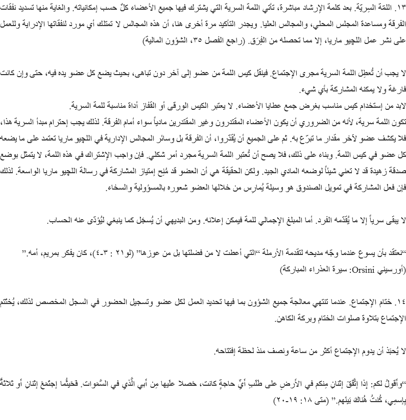 ١٣. اللمّة السِريّة. بعد كلمة الإرشاد مباشرة، تأتي اللمة السرية التي يشترك فيها جميع الأعضاء كلٌ حسب إمكانياته. والغاية منها تسديد نفقات الفرقة ومساعدة المجلس المحلي، والمجالس العليا. ويجدر التأكيد مرة أخرى هنا، أن هذه المجالس لا تمتلك أي مورد لنفقاتها الإدراية وللعمل على نشر عمل اﻠﻠﭽيو ماريا، إلا مما تحصله من الفِرَق. (راجع الفصل ٣٥، الشؤون المالية) لا يجب أن تُعطِل اللمة السرية مجرى الإجتماع. فينقل كيس اللمة من عضو إلى آخر دون تباهى، بحيث يضع كل عضو يده فيه، حتى وإن كانت فارغة ولا يمكنه المشاركة بأي شيء.
لابد من إستخدام كيس مناسب بغرض جمع عطايا الأعضاء. لا يعتبر الكيس الورقى أو القفاز أداة مناسبة للمة السرية.
تكون اللمة سرية، لأنه من الضروري أن يكون الأعضاء المقتدرون وغير المقتدرين مادياً سواء أمام الفرقة. لذلك يجب إحترام مبدأ السرية هذا، فلا يكشف عضو لآخر مقدار ما تبرّع به. ثم على الجميع أن يُقدّروا، أن الفرقة بل وسائر المجالس الإدارية في اﻠﻠﭽيو ماريا تعتمد على ما يضعه كل عضو في كيس اللمة. وبناء على ذلك، فلا يصح أن تُعتبر اللمة السرية مجرد أمر شكلي. فإن واجب الإشتراك في هذه اللمة، لا يتمثل بوضع صدقة زهيدة قد لا تعني شيئاً لوضعه المادي الجيد. ولكن الحقيقة هي أن العضو قد مُنِح إمتياز المشاركة في رسالة اﻠﻠﭽيو ماريا الواسعة. لذلك فإن فعل المشاركة في تمويل الصندوق هو وسيلة يُمارِس من خلالها العضو شعوره بالمسؤولية والسخاء. لا يبقى سرياً إلا ما يُقدّمه الفرد. أما المبلغ الإجمالي للمة فيمكن إعلانه. ومن البديهي أن يُسجَل كما ينبغي ليُؤدّى عنه الحساب. “نعتقد بأن يسوع عندما وجّه مديحه لتقدمة الأرملة “التي أعطت لا من فضلتها بل من عوزها” (لو٢١ : ٣-٤)، كان يفكر بمريم، أمه.”
(أورسيني Orsini: سيرة العذراء المباركة) ١٤. ختام الإجتماع. عندما تنتهي معالجة جميع الشؤون بما فيها تحديد العمل لكل عضو وتسجيل الحضور في السجل المخصص لذلك، يُختَتم الإجتماع بتلاوة صلوات الختام وبركة الكاهن. لا يُحبَذ أن يدوم الإجتماع أكثر من ساعة ونصف منذ لحظة إفتتاحه. “وأَقولُ لكم: إِذا إتَّفَقَ إثنانِ مِنكم في الأَرضِ على طَلَبِ أَيِّ حاجةٍ كانت، حَصلا علَيها مِن أَبي الَّذي في السَّمَوات. فَحَيثُما إجتَمَعَ إثنانِ أَو ثلاثةٌ بِإسمِي، كُنتُ هُناكَ بَينَهم.” (متى ١٨: ١٩-٢٠)
