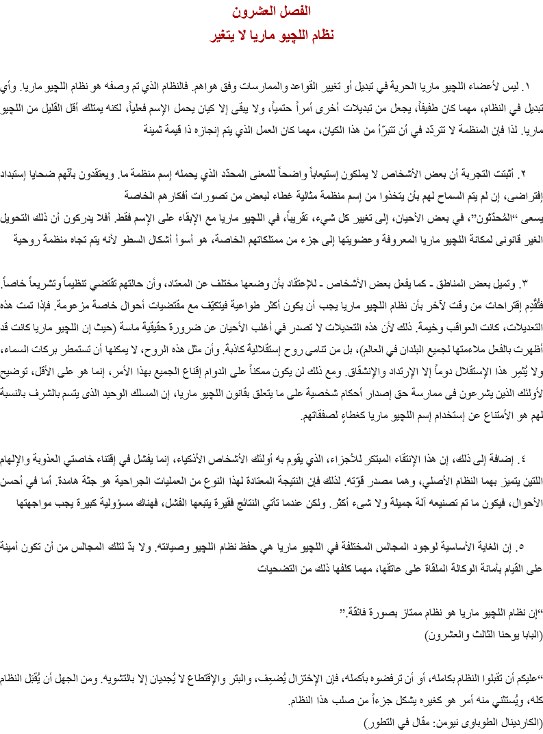 الفصل العشرون
نظام اللچيو ماريا لا يتغير ١. ليس لأعضاء اﻠﻠﭽيو ماريا الحرية في تبديل أو تغيير القواعد والممارسات وفق هواهم. فالنظام الذي تم وصفه هو نظام اﻠﻠﭽيو ماريا. وأي تبديل في النظام، مهما كان طفيفاً، يجعل من تبديلات أخرى أمراً حتمياً، ولا يبقى إلا كيان يحمل الإسم فعلياً، لكنه يمتلك أقل القليل من اﻠﻠﭽيو ماريا. لذا فإن المنظمة لا تتردّد في أن تتبرّأ من هذا الكيان، مهما كان العمل الذي يتم إنجازه ذا قيمة ثمينة ٢. أثبتت التجربة أن بعض الأشخاص لا يملكون إستيعاباً واضحاً للمعنى المحدّد الذي يحمله إسم منظمة ما. ويعتقدون بأنّهم ضحايا إستبداد إفتراضى، إن لم يتم السماح لهم بأن يتخذوا من إسم منظمة مثالية غطاء لبعض من تصورات أفكارهم الخاصة
يسعى “المُحدّثون”، في بعض الأحيان، إلى تغيير كل شيء، تقريباً، في اﻠﻠﭽيو ماريا مع الإبقاء على الإسم فقط. أفلا يدركون أن ذلك التحويل الغير قانونى ﻠمكانة اﻠﻠﭽيو ماريا المعروفة وعضويتها إلى جزء من ممتلكاتهم الخاصة، هو أسوأ أشكال السطو لأنه يتم تجاه منظمة روحية ٣. وتميل بعض المناطق - كما يفعل بعض الأشخاص - للإعتقاد بأن وضعها مختلف عن المعتاد، وأن حالتهم تقتضي تنظيماً وتشريعاً خاصاً. فتُقًدِم إقتراحات من وقت لآخر بأن نظام اﻠﻠﭽيو ماريا يجب أن يكون أكثر طواعية فيتكيّف مع مقتضيات أحوال خاصة مزعومة. فإذا تمت هذه التعديلات، كانت العواقب وخيمة. ذلك لأن هذه التعديلات لا تصدر في أغلب الأحيان عن ضرورة حقيقية ماسة (حيث إن اﻠﻠﭽيو ماريا كانت قد أظهرت بالفعل ملاءمتها لجميع البلدان في العالم)، بل من تنامى روح إستقلالية كاذبة. وأن مثل هذه الروح، لا يمكنها أن تستمطر بركات السماء، ولا يُثمِر هذا الإستقلال دوماً إلا الإرتداد والإنشقاق. ومع ذلك لن يكون ممكناً على الدوام إقناع الجميع بهذا الأمر، إنما هو على الأقل، توضيح لأولئك الذين يشرعون فى ممارسة حق إصدار أحكام شخصية على ما يتعلق بقانون اﻠﻠﭽيو ماريا، إن المسلك الوحيد الذى يتسم بالشرف بالنسبة لهم هو الأمتناع عن إستخدام إسم اﻠﻠﭽيو ماريا كغطاءٍ لصفقاتهم. ٤. إضافة إلى ذلك، إن هذا الإنتقاء المبتكر للأجزاء، الذي يقوم به أولئك الأشخاص الأذكياء، إنما يفشل في إقتناء خاصتي العذوبة والإلهام اللتين يتميز بهما النظام الأصلي، وهما مصدر قوّته. لذلك فإن النتيجة المعتادة لهذا النوع من العمليات الجراحية هو جثة هامدة. أما في أحسن الأحوال، فيكون ما تم تصنيعه آلة جميلة ولا شىء أكثر. ولكن عندما تأتي النتائج فقيرة يتبعها الفشل، فهناك مسؤولية كبيرة يجب مواجهتها ٥. إن الغاية الأساسية لوجود المجالس المختلفة في اﻠﻠﭽيو ماريا هي حفظ نظام اﻠﻠﭽيو وصيانته. ولا بدّ لتلك المجالس من أن تكون أمينة على القيام بأمانة الوكالة الملقاة على عاتقها، مهما كلفها ذلك من التضحيات “إن نظام اﻠﻠﭽيو ماريا هو نظام ممتاز بصورة فائقة.”
(البابا يوحنا الثالث والعشرون) “عليكم أن تقبلوا النظام بكامله، أو أن ترفضوه بأكمله، فإن الإختزال يُضعِف، والبتر والإقتطاع لا يُجديان إلا بالتشويه. ومن الجهل أن يُقبَل النظام كله، ويُستثني منه أمر هو كغيره يشكل جزءاً من صلب هذا النظام.
(الكاردينال الطوباوى نيومن: مقال في التطور)