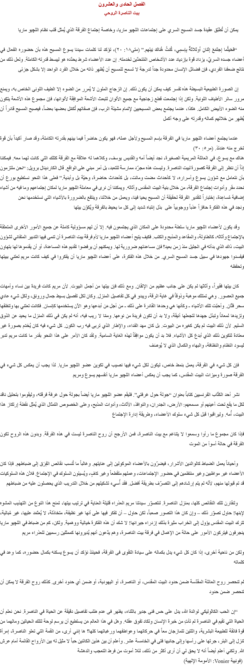 الفصل الحادى والعشرون
بيت الناصرة الروحي يمكن أن تُطَبّق عقيدة جسد المسيح السري على إجتماعات اﻠﻠﭽيو ماريا، وخاصة إجتماع الفرقة الذي يُمثل قلب نظام اﻠﻠﭽيو ماريا “فَحَيثُما إجتَمَعَ إثنانِ أَوثلاثةٌ بِإسمِي، كُنتُ هُناكَ بَينَهم.” (متى١٨: ۲٠)، تؤكد لنا كلمات سيدنا يسوع المسيح هذه بأن حضوره الفعال في أعضاء جسده السريّ، يزداد قوة بإزدياد عدد الأشخاص المُتحدّين لخدمته. إن عدد الأعضاء شرط يحدّده هو ليبسط قدرته الكاملة. ولعل ذلك من نتائج ضعفنا الفردي، فإن فضائل الإنسان محدودة جداً لدرجة لا تسمح للمسيح أن يُظهِر ذاته من خلال الفرد الواحد إلا بشكل جزئى إن الصورة الطبيعية البسيطة هذه تفسر كيف يمكن أن يكون ذلك. إن الزجاج الملون لا يُمرِر من الضوء إلا الطيف اللونى الخاص به، ويمنع مرور سائر الأطياف اللونية. ولكن إذا إجتمعت قطع زجاجية مع جميع الألوان لتبعث الأشعة الموافِقة لألوانها، فإن مجموع هذه الأشعة يتكون منه الضوء الأبيض الكامل. هكذا، عندما يجتمع بعض المسيحيين لإتمام مشيئة الرب، فإن صفاتهم تُكمّل بعضها بعضاً، فيصبح المسيح قادراً أن يُظهِر من خلالهم كماله وقدرته على وجه أكمل عندما يجتمع أعضاء اﻠﻠﭽيو ماريا في الفرقة بإسم المسيح ولأجل عمله، فهو يكون حاضراً فيما بينهم بقدرته الكاملة، وقد صار أكيداً بأن قوة تخرج منه عندئذ. (مر٥: ٣٠)
هناك مع يسوع، في العائلة المريمية الصغيرة، نجد أيضاً أمه والقديس يوسف، وكلاهما له علاقة مع الفرقة كتلك التي كانت لهما معه. فيمكننا إذاً أن ننظر إلى الفرقة كصورة لبيت الناصرة. وليست هذه مجرّد ممارسة للتعبد، بل أمر مبني على الواقع. قال الكاردينال برويل: “نحن ملتزمون بأن نتعامل مع شؤون يسوع وأسراره، لا كأحداث مضت وماتت، بل كأحداث حاضرة، وحيّة بل وأبدية.” فعلى هذا النحو نستطيع بورع أن نحدد مقر وأدوات إجتماع الفرقة، من خلال بنية البيت المقدس وأثاثه. ويمكننا أن نرى في معاملة اﻠﻠﭽيو ماريا لمكان إجتماعهم وما فيه من أشياء إضافية مُساعِدة، إختباراً لتقدير الفرقة لحقيقة أن المسيح يحيا فينا، ويعمل من خلالنا، وينتفع بالضرورة بالأشياء التي نستخدمها نحن
ونجد في هذه الفكرة حافزاً عذباً ووجوبياً على بذل إنتباه شديد إلى كل ما يحيط بالفرقة ويُكوّن بيتها وقد يكون لأعضاء اﻠﻠﭽيو ماريا سلطة محدودة على المكان الذي يجتمعون فيه. إلا أن لهم مسؤولية كاملة عن جميع الأمور الأخرى المتعلقة بالإجتماع وأثاثه، كالطاولة، والمقاعد والمذبح والكتب. فكيف يتيح أعضاء اﻠﻠﭽيو ماريا لأم فرقة بيت الناصرة أن تنمى فيها التدبير المتفاني لشؤون البيت، ذاك الذي بدأته في الجليل منذ زمن بعيد؟ فإن مساعدتهم ضرورية لها. ويمكنهم أن يرفضوا تقديم هذه المساعدة، أو أن يقدموها لها بتهاون فيفسدوا جهودها في سبيل جسد المسيح السري. من خلال هذه الفكرة، على أعضاء اﻠﻠﭽيو ماريا أن يفكروا في كيف كانت مريم تعتني ببيتها وتحفظه كان بيتها فقيراً، وأثاثها لم يكن على جانب عظيم من الإتقان. ومع ذلك فإن بيتها من أجمل البيوت. لأن مريم كانت فريدة بين نساء وأمهات جميع العصور. وهي تمتلك موهبة وذوقاً في غاية الرقة، ويبدو في كل تفاصيل المنزل. وكان لكل تفصيل بسيط جمال ورونق، ولكل شيء عادي سحر فَتّان. وأحبّت تلك الأشياء - وكأنها هي وحدها القادرة على ذلك - من أجل مَن أبدعها وهو الآن يستخدمها كإنسان. فكانت تعتني بها وتنظفها وتزيدها لمعاناً وتبذل جهدها لتجعلها أنيقة، ولا بد أن تكون فريدة من نوعها. وممّا لا ريب فيه، أنه لم يكن في ذلك المنزل ما يحيد عن الذوق السليم. لأن ذلك البيت لم يكن كغيره من البيوت. بل كان مهد الفداء، والإطار الذي تربى فيه رب الكون. كل شيء فيه كان يُخدَم بصورة غير معتادة لتكوين ذلك الذي أبدع كل الأشياء. فلا بد أن يكون موافِقاً لهذه الغاية السامية. ولقد كان الأمر على هذا النحو بقدر ما كانت مريم تدبر ليسود النظام والنظافة، والبهاء والكمال الذي لا يُوصَف فإن كل شيء في الفرقة، يعمل بنمط خاص، ليكون لكل شيء فيها نصيب في تكوين عضو اﻠﻠﭽيو ماريا. لذا يجب أن يعكس كل شيء في الفرقة صورة وميزات البيت المقدس، كما يجب أن يعكس أعضاء اﻠﻠﭽيو ماريا أنفسهم يسوع ومريم نشر أحد الكتّاب الفرنسيين كتاباً بعنوان “جولة حول غرفتي”. فليقم عضو اﻠﻠﭽيو ماريا أيضاً بجولة حول غرفة فرقته، وليقوموا بتحليل ناقد لكل ما يقع تحت أعينهم أو مسمعهم: الأرض، الجدران، والنوافذ، الأثاث، وأدوات المذبح، وعلى الخصوص التمثال الذي يُمثِل نقطة إرتكاز هذا البيت، أُمه. وليراقبوا قبل كل شيء سلوك الأعضاء، وطريقة إدارة الإجتماع فإذا كان مجموع ما رأوا وسمعوا لا يتناغم مع بيت الناصرة، فمن الأرجح أن روح الناصرة ليست في هذه الفرقة. وبدون هذه الروح تكون الفرقة في حالة أسوأ من الموت وأحياناً يعمل الضباط كالوالدين الأشرار، فيضرّون بالأعضاء الموكولين إلى عنايتهم. وغالباً ما تُنسب نقائص الفِرَق إلى ضباطهم. فإذا كان الأعضاء غير مواظبين وغير منتظمين في حضور الإجتماعات، وعملهم متقطعاً وغير كافٍ، ويُسيئون السلوك في الإجتماع. فلأن هذه السلوكيات قد تم قبولها منهم، لأنّه لم يتم إرشادهم إلى التصرّف بطريقة أفضل. فقد أُسيء تشكيلهم من خلال التدريب الذي يحصلون عليه من ضباطهم ولنقارن تلك النقائص كلها، بمنزل الناصرة. لنتصوّر سيدتنا مريم العذراء قليلة العناية في ترتيب بيتها، تمنح هذا النوع من التهذيب المشوه لإبنها! حاول تصوّر ذلك – وإن كان هذا التصور صعباً، لكن حاول – أن تفكر فيها على أنها غير نظيفة، متخاذلة، لا يُعتَمَد عليها، غير مُبالية، تترك البيت المقدس يؤول إلى الخراب مثيرة بذلك إزدراء جيرانها! لا شك أن هذه الفكرة خيالية ووهمية. ولكن، كم من ضباط في اﻠﻠﭽيو ماريا ينجرفون فيتركون الأمور على حالة من الإهمال في فرقة بيت الناصرة، وهم يدّعون أنهم يُديرونها كممثلين رسميين للعذراء مريم ولكن من ناحية أخرى، إذا كان كل شيء يدل بكماله على سيادة التقوى فى الفرقة، فحينئذ نؤكد أن يسوع يسكنه بكمال حضوره، كما وعد في كلماته لم تنحصر روح العائلة المقدّسة ضمن حدود البيت المقدس، أو الناصرة، أو اليهودية، أو ضمن أي حدود أخرى. كذلك روح الفرقة لا يمكن أن تنحصر ضمن حدود “إن الحب الكاثوليكي لوالدة الله، يدل على حس فنى جدير بالثناء، يظهر فى عدم طلب تفاصيل دقيقة عن الحياة في الناصرة. نحن نعلم أن الحياة التي تقيم في الناصرة لم تأتِ من خبرة الإنسان وتكاد تفوق عقله. وهل في هذا العالم مَن يستطيع أن يرسم لوحة لتلك الحياتين ومالهما من قوة فائقة للطبيعة البشرية، واللتين تتمازجان معاً في حركاتهما وعواطفهما ورغباتهما كلها؟ ها إنني أرى، من القمة التي تعلو الناصرة، إمرأة تنزل إلى البئر، جرتها على رأسها وإلى جانبها فتى في الخامسة عشر. وأعلم أن بين هذين الكائنين حباً لا مثيل له بين الأرواح القائمة أمام عرش الله. ولكني أعلم أيضاً أنه لا يحق لي أن أرى أكثر من ذلك، لئلا أموت من فرط التعجب والدهشة (فونيية Vonier: الأمومة الإلهية)