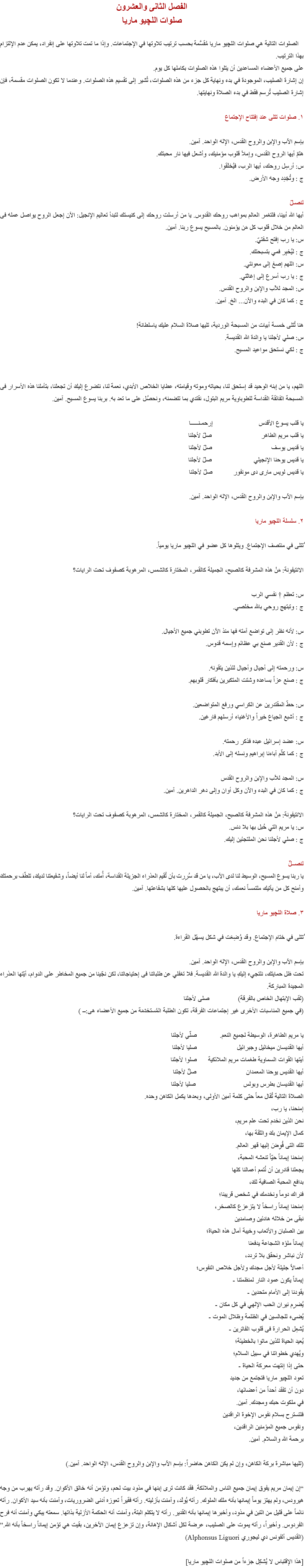 الفصل الثانى والعشرون
صلوات اللچيو ماريا الصلوات التالية هي صلوات اﻠﻠﭽيو ماريا مُقسَّمة بحسب ترتيب تلاوتها في الإجتماعات. وإذا ما تمت تلاوتها على إنفراد، يمكن عدم الإلتزام بهذا الترتيب.
على جميع الأعضاء المساعدين أن يتلوا هذه الصلوات بكاملها كل يوم.
إن إشارة الصليب، الموجودة في بدء ونهاية كل جزء من هذه الصلوات، تُشير إلى تقسيم هذه الصلوات. وعندما لا تكون الصلوات مقسمة، فإن إشارة الصليب تُرسم فقط في بدء الصلاة ونهايتها. ١. صلوات تتلى عند إفتتاح الإجتماع بإسم الآب والإبن والروح القدس، الإله الواحد. آمين.
هلمّ أيها الروح القدس، وإملأ قلوب مؤمنيك، وأشعل فيها نار محبتك.
س: أرسِل روحك، أيها الرب، فيُخلَقوا.
ج : وتُجَدِد وجه الأرض. لنصـلّ
أيها الله أبينا، فلتغمر العالم بمواهب روحك القدوس. يا من أرسلت روحك إلى كنيستك لتبدأ تعاليم الإنجيل: الآن إجعل الروح يواصل عمله فى العالم من خلال قلوب كل مَن يؤمنون. بالمسيح يسوع ربنا. آمين.
س: يا رب إفتح شفتيّ.
ج : ليُخبِر فمي بتسبحتك.
س: اللهم إصغ إلى معونتي.
ج : يا رب أسرع إلى إغاثتي.
س: المجد للآب والإبن والروح القدس.
ج : كما كان في البدء والآن... الخ. آمين. هنا تُتلى خمسة أبيات من المسبحة الوردية، تليها صلاة السلام عليك ياسلطانة!
س: صلي لأجلنا يا والدة الله القديسة.
ج : لكي نستحق مواعيد المسيح. اللهم، يا من إبنه الوحيد قد إستحق لنا، بحياته وموته وقيامته، عطايا الخلاص الأبدي، نعمة لنا، نتضرع إليكَ أن تجعلنا، بتأملنا هذه الأسرار فى المسبحة الفائقة القداسة للطوباوية مريم البتول، نقتدي بما تتضمنه، ونحصُل على ما تعد به. بربنا يسوع المسيح. آمين. يا قلب يسوع الأقدس إرحمـنـــــا
يا قلب مريم الطاهر صلّ لأجلنا
يا قديس يوسف صلّ لأجلنا
يا قديس يوحنا الإنجيلي صلّ لأجلنا
يا قديس لويس مارى دى مونفور صلّ لأجلنا بإسم الآب والإبن والروح القدس، الإله الواحد. آمين. ٢. سلسلة اﻠﻠﭽيو ماريا ُتتلى في منتصف الإجتماع. ويتلوها كل عضو في اﻠﻠﭽيو ماريا يومياً. الانتيفونة: مَنْ هذه المشرفة كالصبح، الجميلة كالقمر، المختارة كالشمس، المرهوبة كصفوف تحت الرايات؟ س: تعظم † نفسي الرب
ج : وتبتهج روحي بالله مخلصي. س: لأنه نظر إلى تواضع آمته فها منذ الآن تطوبني جميع الأجيال.
ج : لأن القدير صنع بي عظائم وإسمه قدوس. س: ورحمته إلى أجيال وأجيال للذين يتقونه.
ج : صنع عزاً بساعده وشتت المتكبرين بأفكار قلوبهم. س: حطّ المقتدرين عن الكراسي ورفع المتواضعين.
ج : أشبع الجياع خيراً والأغنياء أرسلهم فارغين. س: عضد إسرائيل عبده فذكر رحمته.
ج : كما كلّم آباءنا إبراهيم ونسله إلى الأبد. س: المجد للآب والإبن والروح القدس
ج : كما كان في البدء والآن وكل أوان وإلى دهر الداهرين. آمين. الانتيفونة: مَنْ هذه المشرفة كالصبح، الجميلة كالقمر، المختارة كالشمس، المرهوبة كصفوف تحت الرايات؟
س: يا مريم التي حُبل بها بلا دنس.
ج : صلي لأجلنا نحن الملتجئين إليك. لنصــلِّ
يا ربنا يسوع المسيح، الوسيط لنا لدى الآب، يا من قد سُرِرت بأن تُقيم العذراء الجزيلة القداسة، أُمك، أماً لنا أيضاً، وشفيعتنا لديكَ، تلطّف برحمتكَ وأمنح كل من يأتيك ملتمساً نعمك، أن يبتهج بالحصول عليها كلها بشفاعتها. آمين. ٣. صلاة اﻠﻠﭽيو ماريا ُتتلى في ختام الإجتماع. وقد وُضِعَت في شكل يسهّل القراءة. بإسم الآب والإبن والروح القدس، الإله الواحد. آمين.
تحت ظل حمايتك، نلتجيء إليكِ يا والدة الله القديسة. فلا تغفلي عن طلباتنا فى إحتياجاتنا، لكن نجّينا من جميع المخاطر على الدوام، أيّتها العذراء المجيدة المباركة.
(لقب الإبتهال الخاص بالفرقة) صلى لأجلنا
(في جميع المناسبات الأخرى غير إجتماعات الفرقة، تكون الطلبة المُستخدَمَة من جميع الأعضاء هى:ــ ) يا مريم الطاهرة، الوسيطة لجميع النعم. صلّىِ لأجلنا
أيها القديسان ميخائيل وجبرائيل صليا لأجلنا
أيتها القوات السماوية طغمات مريم الملائكية صلوا لأجلنا
أيها القديس يوحنا المعمدان صلِّ لأجلنا
أيها القديسان بطرس وبولس صليا لأجلنا
الصلاة التالية تُقال معاً حتى كلمة آمين الأولى، وبعدها يكمل الكاهن وحده.
إمنحنا، يا رب،
نحن الذين نخدم تحت علم مريم،
كمال الإيمان بكَ والثقة بها،
تلك التى فُوِضَ إليها قهر العالم.
إمنحنا إيماناً حيّاً تنعشه المحبة،
يجعلنا قادرين أن نُتمم أعمالنا كلها
بدافع المحبة الصافية لكَ،
فنراك دوماً ونخدمك في شخص قريبنا؛
إمنحنا إيماناً راسخاً لا يتزعزع كالصخر،
نبقى من خلاله هادئين وصامدين
بين الصلبان والأتعاب وخيبة آمال هذه الحياة؛
إيماناً ملؤه الشجاعة يدفعنا
لأن نباشر ونحقق بلا تردد،
أعمالاً جليلة لأجل مجدك ولأجل خلاص النفوس؛
إيماناً يكون عمود النار لمنظمتنا -
يقودنا إلى الأمام متحدين -
يُضرِم نيران الحب الإلهي في كل مكان -
يُضىء للجالسين في الظلمة وظلال الموت -
يُشعِل الحرارة فى قلوب الفاترين -
يُعيد الحياة للذين ماتوا بالخطيئة؛
ويُهدي خطواتنا في سبيل السلام؛
حتى إذا إنتهت معركة الحياة -
تعود اﻠﻠﭽيو ماريا فتجتمع من جديد
دون أن تفقد أحداً من أعضائها،
في ملكوت حبك ومجدك. آمين.
فلتسترح بسلام نفوس الإخوة الراقدين
ونفوس جميع المؤمنين الراقدين،
برحمة الله والسلام. آمين. (تليها مباشرة بركة الكاهن، وإن لم يكن الكاهن حاضراً: بإسم الآب والإبن والروح القدس، الإله الواحد. آمين.) “إن إيمان مريم يفوق إيمان جميع الناس والملائكة. فقد كانت ترى إبنها في مذود بيت لحم، وتؤمن أنه خالق الأكوان. وقد رأته يهرب من وجه هيرودس، ولم يهتز يوماً إيمانها بأنه ملك الملوك. رأته يُولَد، وآمنت بأزليته. رأته فقيراً تعوزه أدنى الضروريات، وآمنت بأنه سيد الأكوان. رأته نائماً على قليل من التبن في مذود، وأخبرها إيمانها بأنه القدير. رأته لا يتكلم البتة، وآمنت أنه الحكمة الأزلية بذاتها. سمعته يبكي وآمنت أنه فرح الفردوس. وأخيراً، رأته يموت على الصليب، عرضة لكل أشكال الإهانة، وإن تزعزع إيمان الآخرين، بقيت هي تؤمن إيماناً راسخاً بأنه الله.”
(القديس ألفونس دي ليجوري Alphonsus Liguori) [هذا الإقتباس لا يُشكِل جزءاً من صلوات اﻠﻠﭽيو ماريا]