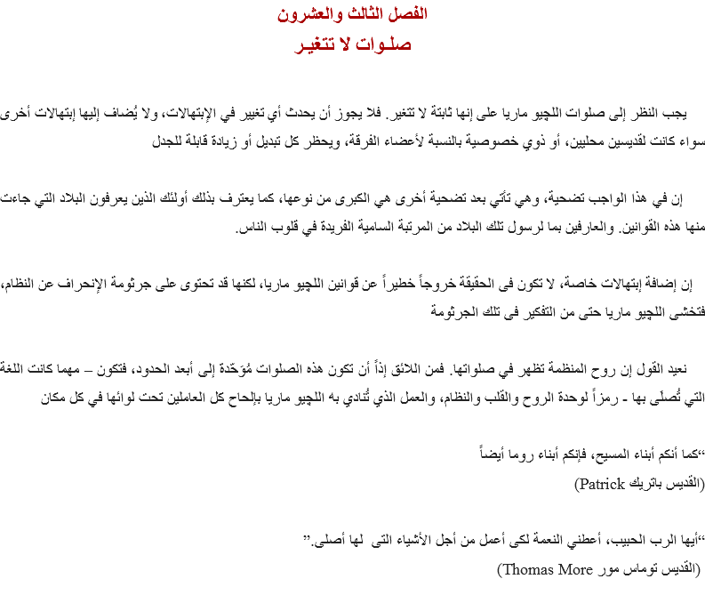 الفصل الثالث والعشرون
صلـوات لا تتغيـر يجب النظر إلى صلوات اﻠﻠﭽيو ماريا على إنها ثابتة لا تتغير. فلا يجوز أن يحدث أي تغيير في الإبتهالات، ولا يُضاف إليها إبتهالات أخرى سواء كانت لقديسين محليين، أو ذوي خصوصية بالنسبة لأعضاء الفرقة، ويحظر كل تبديل أو زيادة قابلة للجدل إن في هذا الواجب تضحية، وهي تأتي بعد تضحية أخرى هي الكبرى من نوعها، كما يعترف بذلك أولئك الذين يعرفون البلاد التي جاءت منها هذه القوانين. والعارفين بما لرسول تلك البلاد من المرتبة السامية الفريدة في قلوب الناس. إن إضافة إبتهالات خاصة، لا تكون فى الحقيقة خروجاً خطيراً عن قوانين اﻠﻠﭽيو ماريا، لكنها قد تحتوى على جرثومة الإنحراف عن النظام، فتخشى اﻠﻠﭽيو ماريا حتى من التفكير فى تلك الجرثومة نعيد القول إن روح المنظمة تظهر في صلواتها. فمن اللائق إذاً أن تكون هذه الصلوات مُوَحّدة إلى أبعد الحدود، فتكون – مهما كانت اللغة التي تُصلَى بها - رمزاً لوحدة الروح والقلب والنظام، والعمل الذي تُنادي به اﻠﻠﭽيو ماريا بإلحاح كل العاملين تحت لوائها في كل مكان “كما أنكم أبناء المسيح، فإنكم أبناء روما أيضاً
(القديس باتريك Patrick) “أيها الرب الحبيب، أعطني النعمة لكى أعمل من أجل الأشياء التى لها أصلى.” (القديس توماس مور Thomas More)
