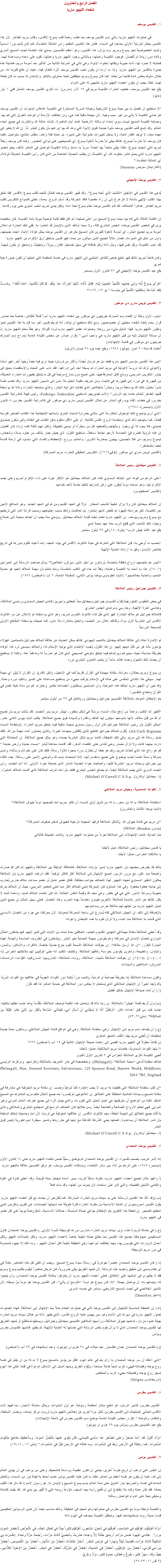 الفصل الرابع والعشرون
شفعاء اللچيو ماريا ١. القديس يوسف في صلوات اﻠﻠﭽيو ماريا، يأتي إسم القديس يوسف بعد طلب رحمة قلب يسوع الأقدس، وقلب مريم الطاهر. لأن هذا القديس يحتل المرتبة الأولى بعدهما في السماء. فكان هذا القديس العظيم رأس العائلة المقدسة، كما كان يُتمم دوراً أساسياً وشديد الخصوصية نحو يسوع ومريم. وما يزال، هذا القديس، وهو أعظم القديسين، يسدي هذه الخدمة لجسد المسيح السري ولأمّه دون زيادة أو نُقصان. فوجود الكنيسة وعملها، وبالتالى وجود اﻠﻠﭽيو ماريا وعملها، تقوم على دعمه ومساعدته لهما. فعنايته لا حدود لها، ذات حيوية ويكللها إحتواء الأبوة، وهي تأتي في المرتبة الثانية من التأثير بعد أمومة مريم، فعنايته هذه جديرة بالتقدير من اﻠﻠﭽيو ماريا. وإذا ما أردنا أن يكون لحب القديس يوسف أثره الفعّال فينا، علينا أن نفتح قلوبنا له، من خلال سلوك يعكس شدة تفانيه من أجلنا. كما كان يسوع ومريم متيقظين لحبه مملوئين بالشكر والإمتنان له بسبب ما كان يفعله لهما، هكذا يجب أن يكون أعضاء اﻠﻠﭽيو ماريا متنبهين له على الدوام يقع عيد القديس يوسف، خطيب العذراء القديسة مريم في ١٩ آذار (مارس). أما ذكرى القديس يوسف العامل ففي ١ أيار (مايو) “لا نستطيع أن نفصل ما بين حياة يسوع التاريخية وحياته السرية المستمرة في الكنيسة. فإعلان البابوات أن القديس يوسف هو حامي الكنيسة لا يأتي من غير سبب وجيه. لأن مهمته باقية كما هي، وإن إختلفت الأزمنة أو تنوعت الطرق التي تتم بها. وحمايته لكنيسة المسيح ليست سوى إمتداد لرسالته الأرضية. فمنذ أيام الناصرة، نشأت عائلة الله وإنتشرت في جميع أنحاء العالم. وقد إتسع قلب القديس يوسف بأبوة جديدة تفوق الأبوة التي وعد الله بها إبراهيم بأن يكون للبشر أباً. إن الله لا يتغير في عهده معنا، لا توجد أفكار ثانية، ولا يدخل تغييرات عشوائية على تدبيره. بل عمله كله واحد، منظّم، متتابع، متواصل. فكما كان يوسف أباً حارساً ليسوع، كذلك يبقى أباً حارساً لأخوة يسوع، أي للمسيحيين على توالي العصور. وكما كان يوسف رجلاً لمريم التي أنجبت يسوع، هكذا يبقى متحداً بها إتحاداً سرياً ما دامت ولادة الكنيسة تتواصل في العالم. لذلك، يحق لعضو اﻠﻠﭽيو ماريا الذي يعمل لنشر ملكوت الله، أي الكنيسة، أن يطلب الحماية الخاصة من الذي كان رأس الكنيسة الحديثة الولادة، أي العائلة المقدسة.”
(الكاردينال سوينس Suenens) ٢. القديس يوحنا الإنجيلي يُدعى هذا القديس في الإنجيل “التلميذ الذي أحبه يسوع”. وقد ظهر القديس يوحنا كمثال للتعبد لقلب يسوع الأقدس. فقد تعلق بهذا القلب الإلهي بأمانة لا تتزعزع إلى أن رآه مطعوناً فاقد الحركة وقد أسلم الروح. بعدئذ، تجلى كنموذج للتكريس لقلب مريم الطاهر. طاهراً كالملاك، لقد قام القديس يوحنا مقام يسوع تجاه أمه، وظل يبدي لمريم الحب البنوي حتى يوم رقادها. إن الكلمة الثالثة التي فاه بها سيدنا يسوع المسيح من أعلى صليبه، لم تكن فقط كلمة توصية بنوية بأمه القديسة. كان مخلصنا يرى في شخص القديس يوحنا، الجنس البشري كله، ولا سيما أولئك الذين بالإيمان قد إتحدوا به. ففي تلك العبارة تم إعلان أمومة مريم لجميع البشر- أي أمومة لأخوة كثيرين كان المسيح بكرهم. إن القديس يوحنا يمثل هؤلاء الأبناء الجدد جميعهم، وأول من دخل في الميراث، فصار مثالاً لجميع الذين سيأتون من بعده، فهو قديس يستحق أرقّ الإكرام من اﻠﻠﭽيو ماريا لقد أحب الكنيسة، وكل نفس فيها، وبذل ذاته وكل طاقاته في سبيل خدمتها. فكان رسولاً، وإنجيلياً، وإستحق أن يكون شهيداً وكان كاهناً لمريم: لذلك فهو شفيع خاص للكاهن المنتمي إلى اﻠﻠﭽيو ماريا في خدمة المنظمة التي غايتها أن تكون صورة حية لمري يقع عيد القديس يوحنا الإنجيلي في ٢٧ كانون الأول ديسمبر “فرأَى يسوعُ أُمَّه وإِلى جانِبِها التِّلميذُ الحَبيبُ إِلَيه. فقالَ لأُمِّه: أَيَّتها المَرأَة، هذا إبنُكِ. ثمَّ قالَ لِلتِّلميذ: “هذه أُمُّكَ”. ومُنــــذُ تِلكَ السَّاعةِ إستَقبَلَها التِّلميذُ في بَيتــــه.” يو ١٩: ٢٦-٢٧ ٣. القديس لويس مارى دي مونفور “يبدو، لأول وهلة أن إقحام إسم المبارك جرينيون دي مونفور بين شفعاء اﻠﻠﭽيو ماريا أمراً قابلاً للنِقَاش، خاصة بعد صدور قرار بعدم إتخاذ شفعاء محليين أو خصوصيين. ومع ذلك نستطيع أن نؤكد، أنه لم يقم قديس آخر بما قام به هذا القديس لنمو وتطور اﻠﻠﭽيو ماريا. فهذا الدليل مليء من روحه. وصلوات عضو اﻠﻠﭽيو ماريا تردِد أقواله. وهو حقاً معلم اﻠﻠﭽيو ماريا: إذ أن مسألة الإبتهال إليه من قِبل اﻠﻠﭽيو ماريا هي واجب أدبي.” (قرار صادر عن مجلس القيادة العامة بإدراج إسم المبارك جرينيون دى مونفور في قائمة الإبتهالات)
أُعلِنت قداسته ٢٠ تموز (يوليو) ١٩٤٧، ويقع عيده يوم ٢٨ نيسان (أبريل) “ليس هذا القديس مؤسس اﻠﻠﭽيو ماريا فقط، بل هو مُرسَل أيضاً! وأكثر من مُرسَل؛ حيث نرى فيه أيضاً وجهاً آخر: فهو أستاذ ولاهوتى ترك لنا دروساً لاهوتية في مريم العذراء لم يسبقه أحد إلى إدراكها. فقد دأب على البحث والإستقصاء بعمق فى جذور التكريس المريمى، ووسّع آفاق المعرفة فيها، حتى أصبح دون منازع مرجعاً في كل ما يتعلق بظهورات العذراء الحديثة، من ظهورها في لورد إلى ظهورها في فاتيما، ومن تعريف عقيدة الحبل بلا دنس إلى تأسيس اﻠﻠﭽيو ماريا. وقد نصّب نفسه نذيراً بحلول مُلك الله بواسطة مريم، ومبشراً بالخلاص الذي لطالما تاق إليه البشر، والذي ستمنحه العذراء والدة الله بواسطة قلبها الطاهر للعالم عندما يتم الزمان.” (الأب فيديريجو تدسكيني Federigo Tedeschini، رئيس كهنة كاتدرائية القديس بطرس: في خطاب ألقاه يوم رفع الستار عن تمثال القديس لويس مارى دي مونفور في كاتدرائية القديس بطرس، ٨ كانون الأول (ديسمبر)، ١٩٤٨)
“إنني أرى بوضوح تلك الوحوش المفترسة التى ستأتي بضراوة شديدة، لتمزق بأسنانها الشيطانية هذا الكتاب الصغير فترديه قِطعاً، كما ستهاجم ذاك الذي إستخدمه الروح القدس لكتابته. أو على الأقل ستقوم بدفن الكتاب في الظلام وفى سكون صندوق حديدي، فلا يعود له أي وجود. وستُهاجِم وتُضطهِد كل من سيقرأه أو يسعى لتطبيقه. ولكن أيهم ذلك؟ كلما إزداد كان أفضل، إن هذه الرؤية تضرم فيّ الحماسة لأرجو نجاحاً ساحقاً، نستطيع القول، لأي جيش جبار يتألف من جنود بسلاء وشجعان، ليسوع ومريم، من كلا الجنسين، يهمون بمحاربة الشرير، والعالم، وروح الإنحطاط والفساد التي ستسود في أزمنة قادمة تحف بالمخاطر!
(القديس لويس ماري دي مونفور (توفي١٧١٦): التكريس الحقيقى للعذراء مريم المباركة) ٤. القديس ميخائيل رئيس الملائكة “على الرغم من كونه أمير البلاط السماوي كله، فإن الملاك ميخائيل هو الأكثر غيرة على أداء الإكرام لمريم وعلى جلب الإكرام لها، وهو مستعد دوماً ليكون على رهن إشارتها لتنفيذ خدمة لأحد خدامها (القديس أغسطينوس) إن الملاك ميخائيل كان ولا يزال شفيعاً للشعب المختار. أولاً في العهد القديم ومن ثم في العهد الجديد. وهو المدافع الأمين عن الكنيسة، لكن حراسته لليهود لم تنقض لأنهم إبتعدوا. بل تعاظمت وذلك بسبب إحتياجهم وبسبب قرابة الدم التي تربطهم مع يسوع ومريم ويوسف. إن اﻠﻠﭽيو ماريا تخدم تحت قيادة الملاك ميخائيل. وبوحي منه يجب أن تجاهد بمحبة إلى إصلاح وإحياء ذلك الشعب الذي قطع الرب معه عهد محبة أبدي
يقع عيد “قائد جيش الرب” (يش٥: ١٤) في ٢٩ أيلول سبتمبر “بحسب ما أُوحي به، فإن الملائكة التي تشترك في حياة الثالوث الأقدس في بهاء المجد، إنما دُعيت لتقوم بدورها في تاريخ خلاص الإنسان، وفق ما أرادته العناية الإلهية “أليس هم بأجمعهم أرواح مُكلفَة بالخدمة، يُرسَلون من أجل الذين سيرثون الخلاص؟” يسأل صاحب الرسالة إلى العبرانين (١: ۱٤). هذا ما آمنت به الكنيسة وعلمته، وفقاً لما جاء في الكتب المقدسة، ومنه نتعلم بأن مهمة الملاك الجيد هو حماية الشعب والعناية بخلاصهم.” (البابا الطوباوى يوحنا بولس الثاني، المقابلة العامة، ٦ آب (أغسطس) ١٩٨٦) ٥. القديس جبرائيل رئيس الملائكة في بعض الطقوس الليتورجيه يُكَرّم القديسان جبرائيل وميخائيل معاً: كبطلين وأميرين، قائدى الجيش السماوى ورئيسي الملائكة، وخادمي العزة الإلهية، وحارسي ومرشدي الجنس البشري فالملاك جبرائيل هو ملاك البشارة. فهو الذي نقل ثناء الثالوث القدوس لمريم، وهو الذي بواسطته تم الإعلان عن سر الثالوث الأقدس إلى البشرية لأول مرة، وكذلك إعلان سر التجسد، والحبل بالعذراء بلا دنس، كما صيغت بواسطته المقاطع الأولى للمسبحة الوردية تم الإشارة أعلاه إلى علاقة الملاك ميخائيل بالشعب اليهودي. كذلك يمكن الحديث عن علاقة الملاك جبرائيل بالمسلمين. فهؤلاء يؤمنون بأنه هو من نَقَل دينهم إليهم. إن هذا القول، يُجسِد الإهتمام الذي يوليه الإسلام له، والملاك سيسعى لرد هذا الوفاء بطريقة مناسبة؛ حيث سينيرهم ويرشدهم فيما يتعلق بالوحي المسيحي الذي كان هو حارساً له ومدافعاً عنه. ولكنه لا يستطيع أن يحدث ذلك التحول وحده، فلابد دائماً أن يلعب التعاون البشري دوره إن يسوع ومريم يحتلان، بغرابة، مكانة مهيمنة في القرآن تقريباً كما في الإنجيل، ولكن الفارق أن القرآن لا يُبيّن أي مهمة لهما. سيبقي هذا الثنائى المقدس على حاله في الإسلام يترقب مجيء من يستطيع مساعدته على تفسير وتأكيد دوره وعمله. وقد تبين أن اﻠﻠﭽيو ماريا تمتلك هذه الموهبة، وأن المسلمين يستقبلون أعضاءها بتقدير وإحترام. كم من مادة غنية تكمن في القرآن وتحتاج للتفسير!
يتم الإحتفال الموحد بالملائكة القديسين جبرائيل وميخائيل وروفائيل في ٢٩ من أيلول سبتمبر “تُظهِر لنا الكتب، واحداً من أرفع نبلاء السماء مرسَلاً في شكل منظور، ليبشر مريم بسر التجسد. لقد سُئلت مريم بأن تصبح أم الله من قِبَل ملاك، لأنها بأمومتها سيكون لها المُلك والقدرة والسيادة فوق جميع الملائكة. يكتب البابا بيوس الثاني عشر: “يمكن القول بأن رئيس الملائكة جبرائيل كان أول رسول سماوي بمهمة ملكية فيما يتعلق بمريم العذراء. (لسلطانة السماء Ad Caeli Reginam). يُكَرَم الملاك جبرائيل كشفيع للذين يُكَلَفون بمهمات كبيرة، وللذين يحملون أنباء مهمة من الله. فلقد حمل رسالة الله إلى مريم. وفي تلك اللحظة، كانت مريم تمثل البشرية جمعاء وهو يمثل جميع الملائكة. إن المحادثة التي دارت بينهما كانت ولا تزال مصدر وحي للناس حتى إنقضاء الدهر، فقد أقامت معاهدة تُبشر “بسماء جديدة وأرض جديدة.” كم هو رائع هذا الذي تَحدّث لمريم، وكم هو خطأ أن يُختَزل دوره بمجرد تلاوة رسالة. فلقد كان على علم تام برسالته، وأبدى معرفة واسعة عندما أجاب بوضوح على جميع إستفساراتها، لأنه المتحدث بإسم الله والوصي الأمين على رسالته. جدد اللقاء بين جبرائيل وسيدتنا مريم، البشرية كلها، وأصلحت حواء الجديدة الدمار الذى صنعته حواء الأولى. أما آدم الجديد، رأس الجسد السري الذي يضم الملائكة أيضاً، لم يصلح الجنس البشري فقط، بل أعاد شرف الملائكة الذي أفسده الملاك المتمرّد.
(د. ميخائيل أوكارول .Michael O’Carroll C.S.S.p) ٦. القوات السماوية، وجيش مريم الملائكي “سلطانة الملائكة! يا له من سحر، يا له من تذوق أولىّ للسماء أن نفكر بمريم أمنا تصحبها دوماً جيوش الملائكة!”
(البابا يوحنا الثالث والعشرون) “إن مريم هي قائدة جيوش الله. وتُشكل الملائكة فرقها المجيدة الرهيبة كجيوش تدخل صفوف المعركة!”
(بودون Boudon: الملائكة)
منذ البداية، كانت الإبتهالات إلى الملائكة جزءاً من صلوات اﻠﻠﭽيو ماريا. وكانت الصيغة كالتالي يا قديس ميخائيل، رئيس الملائكة، صل لأجلنا
يا ملائكتنا الحراس، صلوا لأجلنا بذلك قد يفترض بعضهم بأن اﻠﻠﭽيو ماريا تسير بإرشاد الملائكة، فالعلاقة الوثيقة بين الملائكة واﻠﻠﭽيو لم تكن قد صارت واضحة بعد. لكن، مع مرور الزمن، أصبح الإبتهال إلى الملائكة أكثر فأكثر توكيداً. فقد أدركت اﻠﻠﭽيو ماريا بأن الملائكة يمثلون النظير السماوي لجهاد اﻠﻠﭽيو. لهذا التحالف جوانب مختلفة. فلكل عضو عامل أو عضو مساعد، ملاك حارس يُحارب إلى جانبه خطوة بخطوة. وفي هذا المدلول فإن المعركة تعني للملاك أكثر مما تعني للعضو المريمي، حيث أن الملاك يدرك بحيوية وسرعة الأمور التي هي في خطر: وهي مجد الله وقيمة النفس الخالدة. لذا فإن إهتمام الملاك شديد، ودعمه ثابت لا يكل. كذلك هو الأمر بالنسبة للملائكة الآخرين فيبدون إهتماماً بهذه الحرب وهذا النضال. فعلى سبيل المثال إن جميع الذين تعمل اﻠﻠﭽيو ماريا من أجلهم لهم ملائكة حراس يساعدونهم
بالإضافة إلى ذلك، إن الجيش الملائكي كله يُسارع إلى ساحة المعركة لمعونتنا. لأن معركتنا هي جزء من النضال الأساسي الذي قامت به الملائكة منذ البدء، ولا تزال تقوم به ضد الشيطان وأعوانه وقد أُعطي الملائكة مكانة مهمة في العهدين القديم والجديد، الحافلين بعدة مئات من الآيات التي تشير إليهم. فهم يشكلون المثال الموازي لنضال الإنسان في معركته وهم يقومون بمهمة الحماية نحو البشر. ويتدخلون في الظروف الحاسمة والهامة. فهذه العبارة تتكرّر: “إن الله أرسل ملاكه”. إن جوقات الملائكة التسعة تقوم بنوع حماية خاصة: للأفراد، والأماكن، والمدن، والبلدان، والطبيعة، وآخرين يقومون بحراسة رفاقهم الملائكة. وتكشف الكتب أنه حتى الوثنيين لهم ملائكتهم الحراس (دا ٤ :2٠،1٠ ،١3:۱0). إن جوقات الملائكة سُمّيت: الملائكة، رؤساء الملائكة؛ الشاروبيم؛ الساروفيم؛ القوّات؛ الرئاسات؛ العروش؛ السلاطين والسيادات وتكون مساعدة الملائكة إمّا بطريقة جماعية أو فردية، وتلعب دوراً يُشبّه دور القوات الجوية في علاقتها مع القوات البرية
وقد وُجِدَ أخيراً أن الإبتهال الملائكي الذي يُستعمَل لا يعكس دور الملائكة فى حماية العالم. لذا فقد تقرّر
(أ.( أن تُعاد صياغة الإبتهال بشكل أفضل (ب) وأن تُربط كلمة “جيش” بالملائكة. إن ربنا ذاته قد إستعمل هذه الكلمة لوصف الملائكة، مُقََدّساً إياها عندما نطقها بشفتيه. عندما هُدِدَ من قِبَل أعدائه، قال: “أَوَتَظُنُّ أَنَّه لا يُمكِنُني أَن أَسأَلَ أَبي، فَيَمُدَّني السَّاعةَ بِأَكثَرَ مِنِ إثَنيْ عَشَرَ فَيْلَقاً مِنَ المَلائِكَة؟” (متى٢٦: ٥٣) (ج.( أن يُضاف إسم مريم إلى الإبتهال. وهي سلطانة الملائكة. وهي في الواقع قائدة الجيش الملائكي، وستكون نعمة جديدة لمنظمتنا أن تُحَيَي مريم بهذا اللقب العميق المغزى
إن نِقاشاً مطوّلاً في اﻠﻠﭽيو ماريا أفضى إلى إعتماد صيغة الإبتهال التالية في ١٩ آب (أغسطس) ١٩٦٢
“أ.يتها القوات السماوية، طغمات مريم الملائكية، صلوا لأجلنا
تُحيي الكنيسة ذكرى الملائكة الحرّاس في ٢ تشرين الأول أكتوبر
هنالك منظمة تُدعى “محبة الملائكة” (Philangeli)، ومتخصصة في نشر التعريف بالملائكة وإكرامهم. ومركزها الرئيسي
Philangeli, Hon. General Secretary, Salvatorians, 129 Spencer Road, Harrow Weald, Middlesex HA3 7BJ, England “إن لقب سلطانة الملائكة التي حُظِيَت به مريم، لا يجب إعتباره لقباً شرفياً وحسب. إن مكانة مريم الملوكية هي مشاركة في مكانة المسيح وسيادته العالمية المطلقة على الخلائق. إن اللاهوتيين لم يفسروا بعد جميع أشكال حكم مريم المشترك مع المسيح الملك. لكنه من الواضح أن ملوكيتها هي أصل العمل التي تقوم به، والذي يصل أثره إلى جميع أطراف العالم المرئي وغير المرئي. فهي تحكم الأرواح الصالحة والطالحة أيضاً. ومن خلالها كان التحالف الراسخ في المجتمع البشري والملائكي والذي به تُقاد جميع الخلائق إلى النهاية الحقة، مجد الثالوث الأقدس. إن علاقتها الملوكية هي ترسنا، لأن أمنا وحاميتنا تمتلك السلطة بأن تأمر الملائكة أن يساعدونا. فعملها يعني الشّركة الفاعلة مع إبنها في حل رباط وتدمير سيطرة إمبراطورية إبليس فوق البشر
(د. ميخائيل أوكارول .Michael O’Carroll C.S.S.p) ٧. القديس يوحنا المعمدان إنه لأمر غريب، يصعب تفسيره، أن القديس يوحنا المعمدان لم يوضع رسميّّاً ضمن شفعاء اﻠﻠﭽيو ماريا حتى ١٨ كانون الأول (ديسمبر) ١٩٤٩، على الرغم من أنه، بين سائر الشفعاء، وبإستثناء القديس يوسف، هو أوثق القديسين علاقة باﻠﻠﭽيو ماريا (أ.( فهو مثال لجميع أعضاء اﻠﻠﭽيو ماريا، بكونه سابقاً للرب، يسير أمامه ليجعل سبله قويمة. وقد أعطى قدوة في القوة والتفاني الثابتين لقضيته، والتي كان على إستعداد لأن يموت من أجلها، وقد مات فعلاً (ب.(وقد أعُدّ هذا القديس لرسالته على يد سيدتنا مريم العذراء المباركة، كما يُفترض أن يحدث مع كل أعضاء اﻠﻠﭽيو ماريا. يقول القديس أمبروسيوس أن الغاية الأساسية من مكوث العذراء فترة طويلة عند نسيبتها أليصابات، هى تكوين وتكريس النبي العظيم الصغير. إن لحظة هذا التكوين يتم الإحتفال بها في صلاة السلسلة - صلاتنا الأساسية- المفروضة يومياً على كل عضو فى اﻠﻠﭽيو ماريا (ج.( في حادثة الزيارة هذه، نرى سيدتنا مريم العذراء تمارس دورها كوسيطة للمرة الأولى. والقديس يوحنا المعمدان كأول المستفيدين منهاوهكذا يصبح هذا القديس منذ مطلع حياته شفيعاً خاصاً لأعضاء اﻠﻠﭽيو ماريا، ولكل إتصالات اﻠﻠﭽيو ولكل أعمال الزيارات التي يقومون بها، مهما إختلفت أنواعها، وفى الحقيقة شفيعاً لكل أعمال اﻠﻠﭽيو – وما ذلك إلا جهود للمعاونة في دور مريم الوسيطة (د.( كان القديس يوحنا المعمدان عنصراً جوهرياً في رسالة سيدنا يسوع المسيح. ويجب أن تلقى كل هذه العناصر مكاناً في أى نظام يسعى إلى تحقيق وتجديد هذه الرسالة. لأن مُمَهِد الطريق يبقى ضرورياً، فإن لم يكن حاضراً ليقوم بتقديم يسوع ومريم فقد لا يظهران فى المشهد على الإطلاق. فعلى أعضاء اﻠﻠﭽيو ماريا أن يعترفوا بمكانة القديس يوحنا المعمدان، وأن يتيحوا له، بإيمانهم به، أن يواصل مهمته. “إذا كان يسوع هو دوماً “المُزمَع أن يأتي”، فإن القديس يوحنا هو دوماً مَنْ يسبقه، لأن التدبير الخلاصي في تجسد المسيح التاريخي، يستمر في جسده السري. (دانيلو Daniélou) (ھ.( إن اللحظة المناسبة للإبتهال إلى القديس يوحنا تأتي في صلوات الختام حالاً بعد الإبتهال إلى الملائكة. فهذه الصلوات تصوّر اﻠﻠﭽيو ماريا في سيرها إلى الأمام وهو سير يهيمن عليه الروح القدس، الذي يظهر ذاته من خلال سيدتنا مريم العذراء بهيئة عمود من نار، تدعمها جيوش الملائكة، ورأسيها الملاكين القديسين ميخائيل وجبرائيل، ويسبقها مُستَطلِع أو مُمَهِد الطريق لها القديس يوحنا المعمدان الذي لا يزال يقوم بنفس الرسالة التي حددتها له العناية الإلهية، ثم يظهر قائديها القديسان بطرس وبولس (و) للقديس يوحنا المعمدان عيدان طقسيان. عيد ميلاده في ٢٤ حزيران (يونيو)، وعيد إستشهاده في ٢٩ آب (أغسطس) “إنني أعتقد أن سر يوحنا المعمدان ما زال يتم في عالم اليوم. فكل من يؤمن بالمسيح يسوع لا بد له من أن يقبل في نفسه روح يوحنا وفضائله فيهيء للرب شعباً كاملاً مستعداً، ويُقوّم الطرق ويمهد السبل إلى الأماكن الوعرة في قلبه. فإلى هذا اليوم تسبق روح يوحنا وفضيلته مجيء الرب والمخلص
(أوريجانوس Origen) ٨. القديس بطرس القديس بطرس، كأمير الرسل، هو شفيع ممتاز لمنظمة رسولية. هو أول البابوات، ويمثل سلسلة الأحبار، بما فيهم الأب الأقدس الحالي. فبإبتهالنا إلى القديس بطرس، نُعَبّر مرة أخرى عن إخلاص اﻠﻠﭽيو ماريا لروما، مركز إيماننا، ومصدر السلطة، والنظام، والوحدة.” (قرار مجلس القيادة العامة بوضع إسم القديس بطرس في لائحة الإبتهالات)
يقع عيد القديسين بطرس وبولس يوم ٢٩ حزيران (يونيو) “وأَنا أَقولُ لكَ: أَنتَ صَخرٌ وعلى الصَّخرِ هذا سَأَبني كَنيسَتي، فَلَن يَقوى عليها سُلْطانُ الموت. وسأُعطيكَ مَفاتيحَ مَلَكوتِ السَّمَوات. فما رَبَطتَهُ في الأَرضِ رُبِطَ في السَّمَوات. وما حَلَلتَه في الأَرضِ حُلَّ في السَّمَوات.” (متى ١٦ : ١٨-١٩) ٩. القديس بولس إن النفس التي ترغب أن تربح نفوساً أخرى، ينبغي أن تكون عظيمة وواسعة كالمحيط. وعلى من يرغب في أن يهدي العالم إلى الله، عليه أن يكون هو نفسه أعظم من العالم. هكذا ما كان عليه القديس بولس عندما أحاط به فجأة نور من السماء، وتغلغل شعاعه في نفسه، وأضرمها بنار الشوق حتى تملأ العالم بإسم يسوع المسيح والإيمان به. هو رسول الأمم إذ قد نال هذا اللقب بعمله. فقد كان عمله وكده بلا إنقطاع إلى أن قُطع رأسه بحد السيف، مُوْدِعاً روحه التي لا تُقهَر بين يدي الله. لقد بقيت كتاباته وستبقى حية على الدوام لتواصل رسالته والكنيسة تربطه دوماً مع القديس بطرس في صلواتها وهو تمجيد فى الحقيقة. وذلك مناسب أيضاً لأن هذين الرسولين العظيمين قدسا مدينة روما بإستشهادهما فيها. وتحتفل الكنيسة بعيدهما في اليوم ذاته “وأَنا أَفوقُهُم: أَفوُقهُم في المَتاعِب، أَفوقُهُم في دُخولِ السُّجون، أَفوُقهُم كَثيراً جِدّاً في تَحَمُّلِ الجَلْد، في التَّعرُّضِ لأَخطارِ المَوتِ مِراراً. جَلَدَني اليَهودُ خَمسَ مَرَّاتٍ أَربَعينَ جَلْدَةً إِلاَّ واحِدة، ضُرِبتُ بِالعِصِيِّ ثَلاثَ مَرَّات، رُجِمتُ مَرَّةً واحِدَة. اِنكَسَرَت بِيَ السَّفينةُ ثَلاثَ مَرَّات، قَضَيتُ لَيلَةً ونَهاراً في عُرْضِ البَحْر. أَسفارٌ مُتَعَدِّدة، أَخطارٌ مِنَ الأَنَّهار، أَخطارٌ مِنَ اللُّصوص، أَخطارٌ مِن بَني قَومي، أَخطارٌ مِنَ الوَثنِيِّين، أَخطارٌ في المَدينة، أَخطارٌ في البَرِّيَّة، أَخطارٌ في البَحْر، أَخطارٌ مِنَ الإِخوَةِ الكَذَّابين، جَهْدٌ وكَدّ، سَهَرٌ كَثير، جُوعٌ وَعَطَش، صَومٌ كَثير، بَرْدٌ وعُرْيٌ
(٢ قور١١: ٢٣-٢٧)
