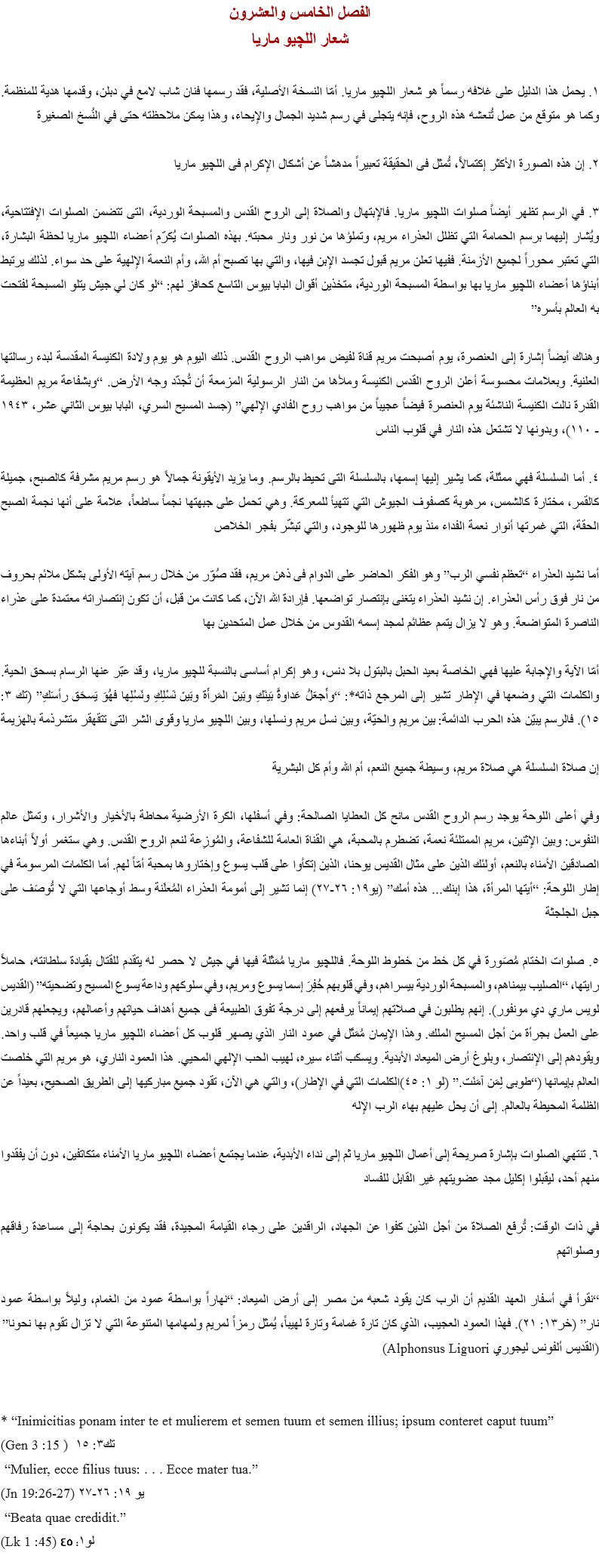 الفصل الخامس والعشرون
شعار اللچيو ماريا ١. يحمل هذا الدليل على غلافه رسماً هو شعار اﻠﻠﭽيو ماريا. أمّا النسخة الأصلية، فقد رسمها فنان شاب لامع في دبلن، وقدمها هدية للمنظمة. وكما هو متوقع من عمل تُنعشه هذه الروح، فإنه يتجلى في رسم شديد الجمال والإيحاء، وهذا يمكن ملاحظته حتى في النُسخ الصغيرة ٢. إن هذه الصورة الأكثر إكتمالاً، تُمثل فى الحقيقة تعبيراً مدهشاً عن أشكال الإكرام فى اﻠﻠﭽيو ماريا ٣. في الرسم تظهر أيضاً صلوات اﻠﻠﭽيو ماريا. فالإبتهال والصلاة إلى الروح القدس والمسبحة الوردية، التى تتضمن الصلوات الإفتتاحية، ويُشار إليهما برسم الحمامة التي تظلل العذراء مريم، وتملؤها من نور ونار محبته. بهذه الصلوات يُكرّم أعضاء اﻠﻠﭽيو ماريا لحظة البشارة، التي تعتبر محوراً لجميع الأزمنة. ففيها تعلن مريم قبول تجسد الإبن فيها، والتي بها تصبح أم الله، وأم النعمة الإلهية على حد سواء. لذلك يرتبط أبناؤها أعضاء اﻠﻠﭽيو ماريا بها بواسطة المسبحة الوردية، متخذين أقوال البابا بيوس التاسع كحافز لهم: “لو كان لي جيش يتلو المسبحة لفتحت به العالم بأسره” وهناك أيضاً إشارة إلى العنصرة، يوم أصبحت مريم قناة لفيض مواهب الروح القدس. ذلك اليوم هو يوم ولادة الكنيسة المقدسة لبدء رسالتها العلنية. وبعلامات محسوسة أعلن الروح القدس الكنيسة وملأها من النار الرسولية المزمعة أن تُجدّد وجه الأرض. “وبشفاعة مريم العظيمة القدرة نالت الكنيسة الناشئة يوم العنصرة فيضاً عجيباً من مواهب روح الفادي الإلهي” (جسد المسيح السري، البابا بيوس الثاني عشر، ١٩٤٣ - ١١٠)، وبدونها لا تشتعل هذه النار في قلوب الناس ٤. أما السلسلة فهي ممثَلة، كما يشير إليها إسمها، بالسلسلة التى تحيط بالرسم. وما يزيد الأيقونة جمالاً هو رسم مريم مشرفة كالصبح، جميلة كالقمر، مختارة كالشمس، مرهوبة كصفوف الجيوش التي تتهيأ للمعركة. وهي تحمل على جبهتها نجماً ساطعاً، علامة على أنها نجمة الصبح الحقة، التي غمرتها أنوار نعمة الفداء منذ يوم ظهورها للوجود، والتي تبشّر بفجر الخلاص أما نشيد العذراء “تعظم نفسي الرب” وهو الفكر الحاضر على الدوام فى ذهن مريم، فقد صُوّر من خلال رسم آيته الأولى بشكل ملائم بحروف من نار فوق رأس العذراء. إن نشيد العذراء يتغنى بإنتصار تواضعها. فإرادة الله الآن، كما كانت من قبل، أن تكون إنتصاراته معتمدة على عذراء الناصرة المتواضعة. وهو لا يزال يتمم عظائم لمجد إسمه القدوس من خلال عمل المتحدين بها أمّا الآية والإجابة عليها فهي الخاصة بعيد الحبل بالبتول بلا دنس، وهو إكرام أساسى بالنسبة ﻠﻠﭽيو ماريا، وقد عبّر عنها الرسام بسحق الحية. والكلمات التي وضعها في الإطار تشير إلى المرجع ذاته*: “وأَجعَلُ عَداوةً بَينَكِ وبَينَ المَرأَة وبَينَ نَسْلِكِ ونَسْلِها فهُوَ يَسحَق رأسَكِ” (تك ۳: ١٥). فالرسم يبيّن هذه الحرب الدائمة: بين مريم والحيّة، وبين نسل مريم ونسلها، وبين اﻠﻠﭽيو ماريا وقوى الشر التى تتقهقر متشرذمة بالهزيمة إن صلاة السلسلة هي صلاة مريم، وسيطة جميع النعم، أم الله وأم كل البشرية وفي أعلى اللوحة يوجد رسم الروح القدس مانح كل العطايا الصالحة: وفي أسفلها، الكرة الأرضية محاطة بالأخيار والأشرار، وتمثل عالم النفوس: وبين الإثنين، مريم الممتلئة نعمة، تضطرم بالمحبة، هي القناة العامة للشفاعة، والمُوزِعة لنعم الروح القدس. وهي ستغمر أولاً أبناءها الصادقين الأمناء بالنعم، أولئك الذين على مثال القديس يوحنا، الذين إتكأوا على قلب يسوع وإختاروها بمحبة أمّاً لهم. أما الكلمات المرسومة في إطار اللوحة: “أيتها المرأة، هذا إبنك... هذه أمك” (يو١٩: ٢٦-٢٧) إنما تشير إلى أمومة العذراء المُعلَنة وسط أوجاعها التي لا تُوصَف على جبل الجلجثة ٥. صلوات الختام مُصَورة في كل خط من خطوط اللوحة. فاﻠﻠﭽيو ماريا مُمَثَلة فيها في جيش لا حصر له يتقدم للقتال بقيادة سلطانته، حاملاً رايتها، “الصليب بيمناهم، والمسبحة الوردية بيسراهم، وفي قلوبهم حُفِرَ إسما يسوع ومريم، وفي سلوكهم وداعة يسوع المسيح وتضحيته” (القديس لويس ماري دي مونفور). إنهم يطلبون في صلاتهم إيماناً يرفعهم إلى درجة تفوق الطبيعة فى جميع أهداف حياتهم وأعمالهم، ويجعلهم قادرين على العمل بجرأة من أجل المسيح الملك. وهذا الإيمان مُمَثَل في عمود النار الذي يصهر قلوب كل أعضاء اﻠﻠﭽيو ماريا جميعاً في قلب واحد. ويقودهم إلى الإنتصار، وبلوغ أرض الميعاد الأبدية. ويسكب أثناء سيره، لهيب الحب الإلهي المحيي. هذا العمود الناري، هو مريم التي خلصت العالم بإيمانها (“طوبى لِمَن آمَنَت.” (لو ۱: ٤٥)الكلمات التي في الإطار)، والتي هي الآن، تقود جميع مباركيها إلى الطريق الصحيح، بعيداً عن الظلمة المحيطة بالعالم. إلى أن يحل عليهم بهاء الرب الإله ٦. تنتهي الصلوات بإشارة صريحة إلى أعمال اﻠﻠﭽيو ماريا ثم إلى نداء الأبدية، عندما يجتمع أعضاء اﻠﻠﭽيو ماريا الأمناء متكاتفين، دون أن يفقدوا منهم أحد، ليقبلوا إكليل مجد عضويتهم غير القابل للفساد في ذات الوقت: تُرفَع الصلاة من أجل الذين كفوا عن الجهاد، الراقدين على رجاء القيامة المجيدة، فقد يكونون بحاجة إلى مساعدة رفاقهم وصلواتهم “نقرأ في أسفار العهد القديم أن الرب كان يقود شعبه من مصر إلى أرض الميعاد: “نهاراً بواسطة عمود من الغمام، وليلاً بواسطة عمود نار” (خر١٣: ٢١). فهذا العمود العجيب، الذي كان تارة غمامة وتارة لهيباً، يُمثل رمزاً لمريم ولمهامها المتنوعة التي لا تزال تقوم بها نحونا”
(القديس ألفونس ليجوري Alphonsus Liguori) * “Inimicitias ponam inter te et mulierem et semen tuum et semen illius; ipsum conteret caput tuum” (Gen 3 :15 ) تك۳: ١٥ “Mulier, ecce filius tuus: . . . Ecce mater tua.”
(Jn 19:26-27) يو ١٩: ٢٦-٢٧ “Beata quae credidit.”
(Lk 1 :45) لو۱: ٤٥
