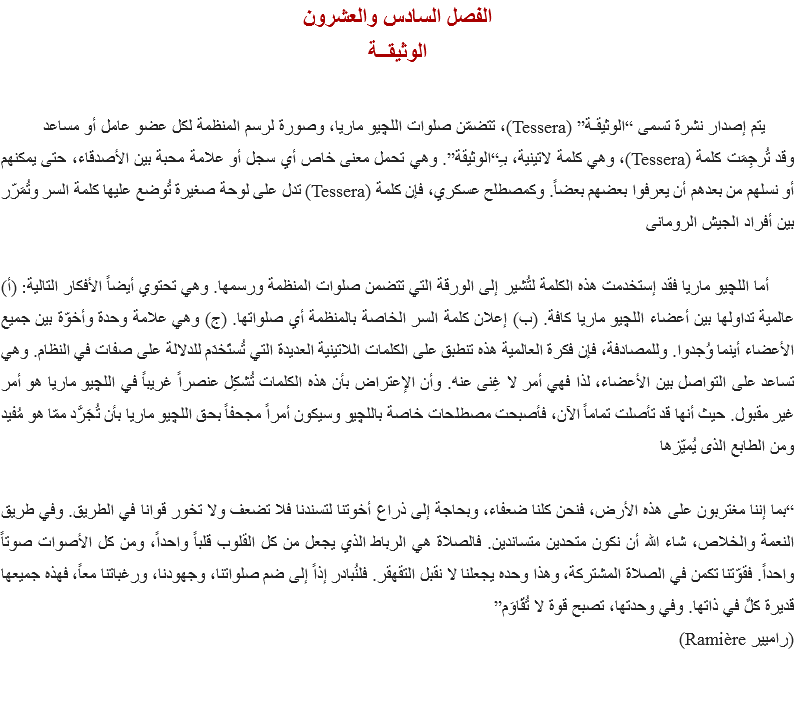 الفصل السادس والعشرون
الوثيقــة يتم إصدار نشرة تسمى “الوثيقـة” (Tessera)، تتضمّن صلوات اﻠﻠﭽيو ماريا، وصورة لرسم المنظمة لكل عضو عامل أو مساعد
وقد تُرجِمَت كلمة (Tessera)، وهي كلمة لاتينية، بـِ“الوثيقة”. وهي تحمل معنى خاص أي سجل أو علامة محبة بين الأصدقاء، حتى يمكنهم أو نسلهم من بعدهم أن يعرفوا بعضهم بعضاً. وكمصطلح عسكري، فإن كلمة (Tessera) تدل على لوحة صغيرة تُوضع عليها كلمة السر وتُمَرّر بين أفراد الجيش الرومانى أما اﻠﻠﭽيو ماريا فقد إستخدمت هذه الكلمة لتُشير إلى الورقة التي تتضمن صلوات المنظمة ورسمها. وهي تحتوي أيضاً الأفكار التالية: (أ) عالمية تداولها بين أعضاء اﻠﻠﭽيو ماريا كافة. (ب) إعلان كلمة السر الخاصة بالمنظمة أي صلواتها. (ج) وهي علامة وحدة وأخوّة بين جميع الأعضاء أينما وُجدوا. وللمصادفة، فإن فكرة العالمية هذه تنطبق على الكلمات اللاتينية العديدة التي تُستَخدَم للدلالة على صفات في النظام. وهي تساعد على التواصل بين الأعضاء، لذا فهي أمر لا غِنى عنه. وأن الإعتراض بأن هذه الكلمات تُشكِل عنصراً غريباً في اﻠﻠﭽيو ماريا هو أمر غير مقبول. حيث أنها قد تأصلت تماماً الآن، فأصبحت مصطلحات خاصة باﻠﻠﭽيو وسيكون أمراً مجحفاً بحق اﻠﻠﭽيو ماريا بأن تُجَرَّد ممّا هو مُفيد ومن الطابع الذى يُميّزها “بما إننا مغتربون على هذه الأرض، فنحن كلنا ضعفاء، وبحاجة إلى ذراع أخوتنا لتسندنا فلا تضعف ولا تخور قوانا في الطريق. وفي طريق النعمة والخلاص، شاء الله أن نكون متحدين متساندين. فالصلاة هي الرباط الذي يجعل من كل القلوب قلباً واحداً، ومن كل الأصوات صوتاً واحداً. فقوّتنا تكمن في الصلاة المشتركة، وهذا وحده يجعلنا لا نقبل التقهقر. فلنُبادر إذاً إلى ضم صلواتنا، وجهودنا، ورغباتنا معاً، فهذه جميعها قديرة كلٌ في ذاتها. وفي وحدتها، تصبح قوة لا تُقَاوَم”
(راميير Ramière)
