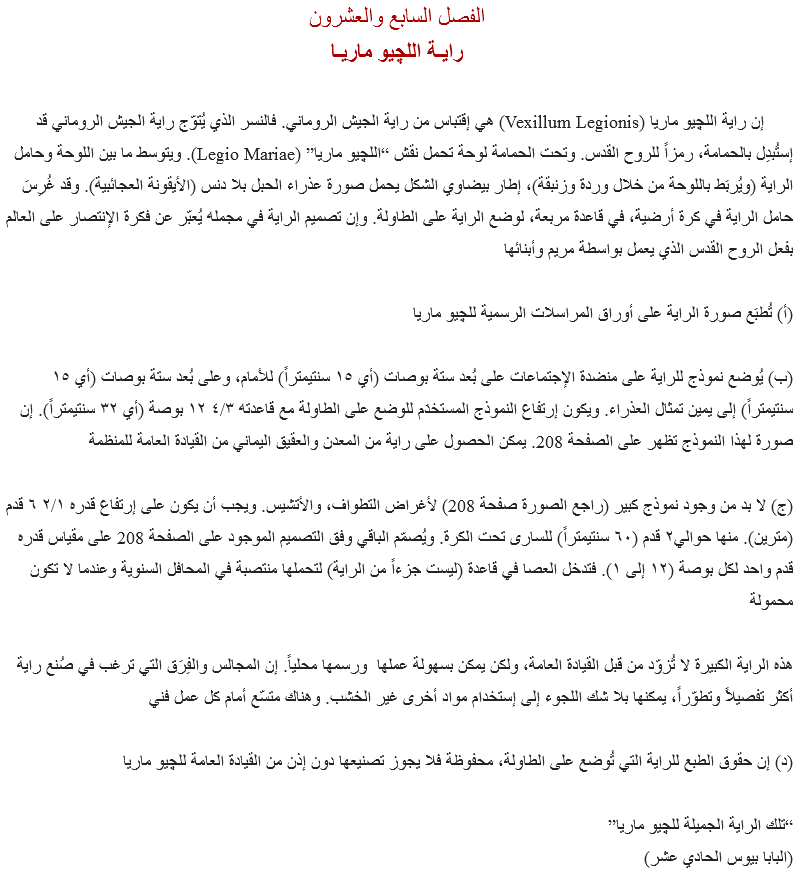 الفصل السابع والعشرون
رايـة اللچيو ماريـا إن راية اﻠﻠﭽيو ماريا (Vexillum Legionis) هي إقتباس من راية الجيش الروماني. فالنسر الذي يُتوّج راية الجيش الروماني قد إستُبدِل بالحمامة، رمزاً للروح القدس. وتحت الحمامة لوحة تحمل نقش “اﻠﻠﭽيو ماريا” (Legio Mariae). ويتوسط ما بين اللوحة وحامل الراية (ويُربَط باللوحة من خلال وردة وزنبقة)، إطار بيضاوي الشكل يحمل صورة عذراء الحبل بلا دنس (الأيقونة العجائبية). وقد غُرِسَ حامل الراية في كرة أرضية، في قاعدة مربعة، لوضع الراية على الطاولة. وإن تصميم الراية في مجمله يُعبّر عن فكرة الإنتصار على العالم بفعل الروح القدس الذي يعمل بواسطة مريم وأبنائها (أ) تُطبَع صورة الراية على أوراق المراسلات الرسمية ﻠﻠﭽيو ماريا (ب) يُوضع نموذج للراية على منضدة الإجتماعات على بُعد ستة بوصات (أي ١٥ سنتيمتراً) للأمام، وعلى بُعد ستة بوصات (أي ١٥ سنتيمتراً) إلى يمين تمثال العذراء. ويكون إرتفاع النموذج المستخدَم للوضع على الطاولة مع قاعدته ٤/٣ ١٢ بوصة (أي ٣٢ سنتيمتراً). إن صورة لهذا النموذج تظهر على الصفحة 208. يمكن الحصول على راية من المعدن والعقيق اليماني من القيادة العامة للمنظمة (ج) لا بد من وجود نموذج كبير (راجع الصورة صفحة 208) لأغراض التطواف، والأتشيس. ويجب أن يكون على إرتفاع قدره ۲/۱ ٦ قدم (مترين). منها حوالي٢ قدم (٦٠ سنتيمتراً) للسارى تحت الكرة. ويُصمّم الباقي وفق التصميم الموجود على الصفحة 208 على مقياس قدره قدم واحد لكل بوصة (١٢ إلى ١). فتدخل العصا في قاعدة (ليست جزءاً من الراية) لتحملها منتصبة في المحافل السنوية وعندما لا تكون محمولة هذه الراية الكبيرة لا تُزوّد من قبل القيادة العامة، ولكن يمكن بسهولة عملها ورسمها محلياً. إن المجالس والفِرَق التي ترغب في صُنع راية أكثر تفصيلاً وتطوّراً، يمكنها بلا شك اللجوء إلى إستخدام مواد أخرى غير الخشب. وهناك متسّع أمام كل عمل فني (د) إن حقوق الطبع للراية التي تُوضع على الطاولة، محفوظة فلا يجوز تصنيعها دون إذن من القيادة العامة ﻠﻠﭽيو ماريا “تلك الراية الجميلة ﻠﻠﭽيو ماريا”
(البابا بيوس الحادي عشر)
