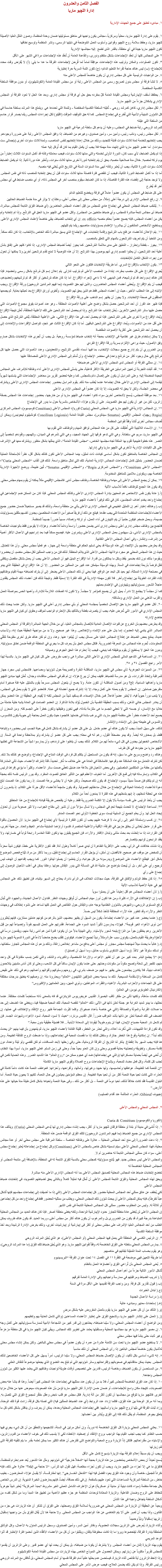 الفصل الثامن والعشرون
إدارة اللچيو ماريا ١. مبادىء تنطبق على جميع الجهات الإدارية ١. يقوم على إدارة اﻠﻠﭽيو ماريا، محلياً ومركزياً، مجالس يكون واجبها فى مناطق مسئوليتها ضمان وحدة المنظمة، وصون المُثل العليا الأصيلة ﻠﻠﭽيو ماريا، وحفظ سلامة روح اﻠﻠﭽيو وقوانين وأسلوب العمل المُوضَحة في دليلها الرسمى، ونشر المنظمة وتوسيع نطاقها
تكون اﻠﻠﭽيو ماريا جيدة في أي منطقة، بالقدر الذى تطمح إليه مجالسها الإدارية
٢ على المجالس كلها أن تعقد الإجتماعات بشكل منتظم ودورى، والقاعدة العامة أن تُعقَد هذه الإجتماعات مرة في الشهر على الأقل
٣. تكون الصلوات، والمكان وترتيب هذه الإجتماعات موافِقة تماماً لما فُرِضَ لإجتماعات الفرقة ما عدا ما يلي: (أ) لا يُفرَض وقت محدد للإجتماع؛ (ب) ليس هناك حاجة لقراءة التعليم الدائم؛ (ج) تكون اللمة السرية حرة إختيارية
٤. من الواجبات الرئيسية على كل مجلس إداري أن يكون خاضعاً للمجلس الأعلى منه
٥. لا تنشأ فرقة أو مجلس بدون تصريح رسمى من المجلس الأعلى رتبة أو من مجلس القيادة العامة (الكونشيليوم)، أو بدون موافقة السلطة الكنسية المختصة.
٦. يحتفظ أسقف الإيبارشية ومجلس القيادة العامة كلّ بمفرده بحق حل أي فرقة أو مجلس إداري. وبعد هذا الحل لا تعود الفرقة أو المجلس الإداري يشكلان جزءاً من اﻠﻠﭽيو ماريا.
٧. لكل مجلس إداري، كاهن كمرشد روحي - تُعَيّنه السلطة الكنسية المختصَة - وللمدَة التي تحددها هي. ويتمتع هذا المرشد بسلطة حاسمة في كل الشؤون الدينية والأدبية التي تُطرح في إجتماع المجلس. كما له حق التوقيف المؤقت (اﻟﭭيتو) لكل إجراءات المجلس ريثما يصدر قرار حاسم من السلطة التي عيّنته للمرشد الروحي رتبة ضابط في المجلس، وعليه أن يدعم كل سلطة شرعية فى اﻠﻠﭽيو ماريا
٨. لكل مجلس رئيس، ونائب رئيس، وأمين سر، وأمين صندوق، وغيرهم من الضباط، إذا وافق المجلس الأعلى رتبة على ضرورة وجودهم. يجب إنتخابهم للخدمة لمدة ثلاث سنوات قابلة للتجديد، وذلك من خلال إعادة إنتخابهم لنفس المناصب، ولمدة ثلاث سنوات أخرى (بإجمالى ست سنوات). أما عضو اﻠﻠﭽيو ماريا الذي إنتهت مدة مهمته فلا يجب أن يكمل القيام بما كان قد أُوكل إليه عمله إذا لم يكمل الضابط، لأي سبب كان، الدورة الأولى لخدمته والتي مدتها ثلاث سنوات، فيجب معاملته وكأنه قد أكمل السنوات الثلاث إعتباراً من يوم تركه لمنصبه. خلال مدة صلاحية منصبه، يحق أن يتم إنتخابه لدورة أخرى مدتها ثلاث سنوات، وتُعتَبر هذه دورة ثانية. إذا لم يكمل الضابط ثلاث سنوات الدورة الثانية، يجب أن يُعتبر وكأنه أنهى مدة السنوات الستة في التاريخ الذي يُخلي فيه منصبه. أما إذا ما أكمل الضابط الدورة الثانية، فيجب أن تنقضي فترة فاصلة مدتها ثلاث سنوات قبل أن يحق إنتخابه للمنصب ذاته في نفس المجلس. ولا توجد حاجة إلى إنقضاء هذه الفترة الفاصلة، إذا ما كان الضابط سيقوم بمنصب آخر في المجلس ذاته، أو أي منصب ضابط في أي مجلس آخر قد يُطرح
على كل ضابط في المجلس أن يكون عضواً عاملاً في فرقة ويخضع للتعليم الدائم
٩. إن رفع المجلس الإدارى إلى درجة أعلى (مثلاً، من مجلس محلى إلى مجلس أعلى، وهكذا)، لا يؤثر في مدة خدمة الضباط الحاليين
١٠. يُنتَخَب ضباط المجلس المحلي في إجتماع عادي للمجلس من قِبَل أعضاء المجلس الحاضرين (أي ضباط الفِرَق التابعة للمجلس مباشرة، ضباط أى مجالس تابعة مباشرة للمجلس، وأي ضباط منتخبين من المجلس). ولكل عضو فى اﻠﻠﭽيو ماريا الحق في الترشُح. وإذا تم إنتخابه ولم يكن من أعضاء المجلس، فإنه يصبح عضواً بحكم منصبه ex officio. إن أي إنتخاب للضباط، يبقى خاضعاً لإعتماد المجلس الإداري الأعلى. ويستطيع الأشخاص المنتَخَبون أن يباشروا الإهتمام بمسؤوليات مناصبهم ريثما يتم تثبيتهم.
١١. يتم الإعلان للأعضاء عن فتح باب الترشيح وإقامة إنتخابات، في الإجتماع الذي يسبق مباشرة ذلك الخاص بالإنتخاب، إذا كان ذلك ممكناً. ومن المُحَبذ أن يتم تعريف المُرشَحون بالمهام التي تتعلق بالمنصب.
١٢. يجوز - بفطنة وإحتراز - التعليق على مدى ملائمة المُرشَحين. كما يجوز أيضاً لضباط المجلس الإدارى، إذا كانوا كلهم على إتفاق بشأن أهلية أحد المُرشَحين، أن يعلنوا كجسم إداري أنهم يوصون بهذا المُرشَح. إلا أن هذه التوصية لا تمنع تقدم مُرشَحين آخرين ولا يمكنها أن تحول دون إجراء الشكل الكامل للإنتخابات
١٣. يكون الإنتخاب بالإقتراع السري. أما طريقة الإنتخابات فتكون على النحو التالي
يُجري الإقتراع على كل منصب بمفرده، إبتداءً من المنصب الأعلى ثم بترتيب تنازلى. يتم إعلان إسم كل مُرشَح بشكل رسمى وتعضيده. فإذا كان هناك إسم واحد قد تم ترشيحه، فمن البديهى أنه لا داعي لإجراء الإقتراع. أما إذا كان هناك مُرشحَين أو أكثر قد تم ترشيحَهم وتعضيدهم، فيجب أن يتم الإقتراع. ويُعطى أعضاء المجلس الحاضرون، والذين لهم حق التصويت (بما فيهم المرشدين الروحيين) ورقة الإقتراع. ويجب الإنتباه إلى هذا المطلب الأخير، حيث إن أعضاء المجلس فقط هم الذين يحق لهم التصويت. وتُطوى أوراق الإقتراع بعد تعبئتها بعناية. ثم يجمعها المدقِقون فى صحة الإنتخابات. ولا يجوز أن يظهر إسم الناخب على ورقة الإقتراع
فإذا ظهر عند الفرز أن أحد المرشَحين حصل بشكل واضح على أغلبية الأصوات المطلقة - وهو عدد أصوات يفوق مجموع الأصوات التي حصل عليها سائر المُرشَحين الآخرين - يُعلَن إنتخاب هذا المُرشَح. وإذا لم يحصل أحد المُرشَحين على تلك الأغلبية المطلقة، تُعلَن نتيجة الإقتراع ويُعاد الإقتراع مرة أخرى على نفس المُرشَحين. فإذا لم يحصل أحد، في هذا الإقتراع الثاني، على الأغلبية المطلقة، يُلغى المُرشَح الذي حصل على أقل عدد من الأصوات، ويُعاد الإقتراع على المُرشَحين الباقيين. أما إذا كان الإقتراع الثالث غير مُجدٍ، تتواصل الإقتراعات والإلغاءات إلى أن يحصل أحد المُرشَحين على أكثرية الأصوات المقتضاة
ولا يمكن إستخدام طرق غير نظامية فى الإنتخاب بحجة أنه إنتخاب ضباط لمؤسسة روحية. بل يجب أن تُجرى هذه الإنتخابات بشكل صارم وفق الأصول، حيث يراعى الإلتزام بسرية ورقة الإقتراع الفردي
ومن الضروري أن يتم إدارج جميع سجلات الإنتخاب، بما فيها أسماء مُقدمى الترشَيح، والمُعضِِدين، وعدد الأصوات التي حصل عليها كل مُرشَح (في حال وجود أكثر من مُرشَح واحد) في محضر الإجتماع، وأن تُسَلَم إلى المجلس الإداري الأعلى للمصادقة عليها
١٤. إن ممثلي الفرقة أو المجلس لدى المجلس الإداري الأعلى هم ضباطه
١٥. لقد أثبتت التجربة أن تعيين المراسِلين هي الطريقة الأكثر فاعلية، حتى يتسنّى للمجلس الإدارى الأعلى أداء وظائفه للإشراف على المجالس البعيدة المنضمّة إليه. وعلى المراسِل أن يكون على إتصال دائم بالمجلس. كما وعليه تحضير تقرير من محاضر الإجتماعات التي يتسلمها شهرياً ليقدمه إلى المجلس الإدارى الأعلى خلال إجتماعه عندما يُطلب منه ذلك. يقوم المراسِل بحضور إجتماعات المجلس الإدارى الأعلى ويشترك في محضر الجلسة، ولكن لا يحق له التصويت، إلا إذا كان عضواً في المجلس الإدارى الأعلى
١٦. بعد موافقة المجلس، يُسمح لأشخاص آخرين سواء كانوا أعضاء فى اﻠﻠﭽيو ماريا أو من خارجها، بحضور إجتماعات هذا المجلس بصفة زائرين، لكن من غير أن يكون لهم حق التصويت. على أن يلتزم هؤلاء الأشخاص بالسرية حول ما يدور في الإجتماع
١٧. إن المجالس الإدارية في اﻠﻠﭽيو ماريا هي: المجلس المحلي (Curia كوريا)؛ المجلس الأعلى (Comitium كوميسيوم)، المجلس المركزى (Regia رﻴﭽيا)، المجلس الإقليمى (Senatus سيناتوس)، مجلس القيادة العامة (Concilium Legionis كونشيليوم ليجونيس) ويمكن أن تُضاف مجالس أخرى تُنشأ وفقاً لقوانين المنظمة
١٨. إن الأسماء اللاتينية التي أُطلِقَت على كل من هذه المجالس توافق المهام والوظائف التي تقوم بها
فى اﻠﻠﭽيو ماريا، مريم هي سلطانة. وهي التي تدعو فرقها إلى الجهاد المجيد، وهي التي تأمرهم في الميدان، وتلهمهم، وتقودهم شخصياً إلى النصر. هذه خطوة طبيعية تقوم بها الملكة تجاه مجلسها الخاص، “مجلس القيادة العامة”، الذي يمثلها بشكل منظور ويشترك معها في الإشراف على كل الكيانات الإدارية الأخرى في اﻠﻠﭽيو ماريا وفي إدارتها.
إن المجالس الخاصة بالمناطق تكون بشكل أساسى كيانات ذات تمثيل، بينما المجالس الأعلى تكون كذلك بشكل أقل، نظراً للإستحالة العملية لضمان الحضور بتمثيل كامل لإجتماعات المجالس الإدارية العادية، تلك التي تمثل مناطق واسعة. لذلك فإن ألقاب “المجلس المحلي Curia”؛ “المجلس الأعلى Comitium”، و”المجلس المركزى Regia”، و”المجلس الإقليمى Senatus”، تُبين طبيعة، ووضع الأجهزة الإدارية الخاصة بهم، ويكونون ملائمين للمناطق المخدومة.
١٩. يمكن أن يجمع المجلس الأعلى إلى مهامه ووظائفه الخاصة، وظائف مجلس أدنى. فالمجلس الإقليمي مثلاً يمكنه أن يقوم بمهام مجلس محلي. وقد يكون هذا الجمع للوظائف نافعاً للأسباب الآتية
(أ.( عادة يكون نفس الاشخاص هم المعنيين بإدارة المجلس الإدارى الأعلى وكذلك المجلس المحلي. فإذا كان من الممكن ضم الإجتماعين في إجتماع واحد يخدم أهداف المجلسين، كان في ذلك توفيراً لأعضاء اﻠﻠﭽيو ماريا
(ب.( وهنالك إعتبار أهم. إن التمثيل الطبيعى في المجلس الإدارى الأعلى يأتي من منطقة واسعة، ولذلك قد يصير مستحيلاً ضمان حضور جميع الأعضاء للإجتماعات المنتظمة المتعددة التي يجب عقدها. فينتج عن ذلك أن فريقاً صغيراً من الأعضاء المخلصين، يجدون أنفسهم مثقلين بمسؤوليات جسيمة، وبعمل ضخم. فيكون حتمياً أن يتم التهاون فى أداء العمل، أو تركه وإهماله، مسبباً ضرراً جسيماً للمنظمة.
فالجمع بين وظائف مجلس إدارى أعلى ومجلس إدارى أدنى يضمن حضوراً واسعاً ودائماً للأعضاء. وهؤلاء لا يقومون فقط بالواجبات الخاصة بالمجلس الإدارى الأدنى، بل سيهتمون بعمل المجلس الإدارى الأعلى ويتمرنون عليه. فيصبح ممكناً فيما بعد إدراجهم في الأعمال الأكثر أهمية من إشراف، وإنتشار، وفي أعمال المجلس الأعلى الكتابية.
وقد يعترض بعضهم بأن الإلتجاء إلى هذه الوسيلة قد يعني تسليم الحكم في منطقة واسعة إلى جهاز، هو فعلياً مجلس محلي. وأن هذا لمُضَلِل. حيث إن هذا المجلس المحلي هو مجرد نواة لهذا المجلس الأعلى الذى يلائم المنطقة. لذلك فإن من واجب الممثلين لكل مجلس منضم، أن يحضروا ويقوموا بذلك دون شك بضمير يقظ وبكل ما يمتلكون من قدرة. أما الإقتراح البديل فهو أن المجلس الأعلى يجب أن يعمل بشكل منفصل ويكتفى لنقل فرضاً بأربعة إجتماعات في السنة. وبهذه الوسيلة سيتمكن عدد كبير من الممثلين من الحضور. إلا أن هذا الإقتراح فى الحقيقة الذي يبدو في مصلحة الإدارة الممثلة، لهو بعيد كل البعد عن الواقع. فهذا يعني أن ذلك المجلس الأعلى يضطر إلى أن يترك لضباطه مهمة القيام بوظائفهم إثناء الفترات الطويلة بين إجتماع وآخر. فلا تكون مهمته الإدارية في تلك الفترة إلا إسميّة فقط. ونتيجة لذلك فإن أعضاء ذلك المجلس يفقدون عاجلاً الشعور بمسؤولياتهم ويتهاونون في الإهتمام بعملهم
كما أن مجلساً لا يجتمع إلا نادراً، يميل إلى أن يصبح كمؤتمر لا مجلساً. ولا تكون له الصفات اللازمة للإدارة، وأهمها الحس بمواصلة العمل والقرب الذهني من العمل الإداري ومشاكله.
٢٠. لكل عضو في اﻠﻠﭽيو ماريا حق الإتصال شخصياً بمجلسه المحلي أو بأي مجلس إدارى أعلى في اﻠﻠﭽيو ماريا. ولكن عندما يبحث ذلك المجلس الإداري في الأمور التي تُعرض عليه، يجب أن يتصرف بفطنة وبالتأكيد بكل الإحترام الواجب لموقف وحقوق أى كيان فى اﻠﻠﭽيو ماريا خاضع لإدارته
وقد يعترض بعضهم بأن الخروج عن قنوات الإتصال العادية للإتصال بالمجالس العليا، أي من خلال الجهة المباشرة (الفرقة أو المجلس المحلي المباشر الذي ينتمي إليه العضو)، إنما يدل على عدم الإنتماء والإخلاص. وهذا غير صحيح. ولا بد من مواجهة الحقيقة حيث إنه، ولأسباب عديدة، يمتنع بعض الضباط عن إطلاع المجالس العليا على مسائل يجب أن يُبلِغوا عنها. وهنا، وإن لم تكن هناك طرق أخرى مفتوحة لتلقّي المعلومات، تُحرم هذه المجالس من المعرفة الضرورية. فلكل مجلس الحق بأن يعرف كل ما يجري في المنطقة الواقعة ضمن نطاق مسؤوليته. وبدون هذا الحق لا يستطيع أن يقوم بوظيفته كما ينبغي، فيجب إذاً إحترام هذا الحق الجوهري وصيانته
٢١. إن المساهمة فى التدعيم المالى للمجلس الإداري الأعلى التالى مباشرة هى واجب مفروض على كل كيان فى اﻠﻠﭽيو ماريا. بالنسبة لهذا الأمر راجع الفصول ٣٤ و ٣٥.
٢٢. من المميزات الجوهرية لأي مجلس في اﻠﻠﭽيو ماريا، المناقشة الحُرة والصريحة حول شؤونها ومصاعبها. فالمجلس ليس مجرد جهاز للمراقبة وإتخاذ القرارات، بل هو مدرسة للضباط. فكيف يمكن أن يبرع هؤلاء إن لم تقم في المجلس مناقشات وجدال، تُعلَن فيها مبادئ اﻠﻠﭽيو ماريا وأهدافها السامية، إلخ؟ ومن أصول المناقشة أن تكون عامة. ولا يصح أن يتحول المجلس مسرحاً يقوم بالتمثيل عليه فئة صغيرة أمام متفرجين صامتين. إن المجلس لا يقوم بعمله على أكمل وجه، إلا إذا إشترك جميع أعضائه في عمله. فالعضو الذي لا يقوم بعمل في المجلس، ولا يلعب دوراً حيوياً فيه، لا يُعتبر عضواً فاعلاً. فمن خلال الإصغاء، قد يستفيد شيئاً من المجلس لكنه لا يُفيده. في الحقيقة إن هذا العضو يمكن أن يغادر المجلس خالي الذهن، وذلك بسبب الحقيقة النفسية بأن الخمول يُوّلد بلادة الذاكرة. إن العضو الصامت في العادة يشبه خلية خاملة من خلايا مخ الإنسان، أو جسمه التي لا تعطي الجسم ما هى ملتزمة بأدائه، فهي تخون وظيفتها وتكون خطراً على الجسم كله. ومن المحزن أن يصبح أحد الأعضاء خطراً على منظمة اﻠﻠﭽيو ماريا، التي يرغب بشدة فى خدمتها. فالجمود حيث يكون العمل بحاجة إلى حيوية يكون كالتسوس، والتسوس في طبيعته يميل إلى الإمتداد والإنتشار
لذلك، على سبيل المبدأ، يجب ألا يكون هناك أي عضو خامل. بل على كل عضو أن يشارك بشكل كامل في حياة الجسم، ليس بحضوره وإنتباهه فقط، بل بمحاوراته أيضاً. وقد يبدو مضحكاً القول، رغم أنه في محله: يجب على كل عضو أن يشارك ولو بملاحظة واحدة في السنة. إن الأشخاص الخجولين يجدون في كل شيء مانعاً لهم من الكلام. لذلك يجب أن يتغلبوا على ترددهم، وأن يمارسوا شيئاً من الشجاعة التي تطلبها اﻠﻠﭽيو ماريا من جنودها في كل ظرف
وهناك رد واضح وسريع على ما سبق، إنه قد يكون من المستحيل أن يتكلم كل فرد فى الوقت المتاح في الإجتماع؛ والوضع هو كذلك بلا شك. لكن لنترك التعامل مع هذه المشكلة عند وقوعها. فالمشكلة في العادة هي على خلاف ما ذُكر. تحديداً، قلة إشتراك الأعضاء، حيث تأتي المشاركة بأكملها من حفنة من المتكلمين المتصلبين. وفي بعض الأحيان فإن بلاغة عدد ضئيل تغطّي صمت سائر الأعضاء. وكثيراً ما يؤدي إفراط الرئيس في الكلام، وإسترساله فيه إلى قمع كل الآخرين. أما الخوف الأعظم فهو من التأثير الخانق للصوت المنفرد. وقد يبرر الرئيس نفسه ذلك بحجة أنه إن لم يتكلم فإن صمتاً مميتاً سيسود الإجتماع. قد يكون ذلك صحيحاً، ولكن عليه أن لا يخشى برهة الصمت. إذ ربما يكون هذا الصمت أبلغ دعوة للأعضاء لإستعادة الحياة في الإجتماع من خلال مداخلتهم الصوتية. وقد يكون مشجِعاً للأعضاء الأقل جرأة على الكلام، إذ يشعرون أن هذه هي لحظة تدخلهم، إذ إنهم بتدخلهم في هذه الفترة لا يمنعون أحداً من الكلام
يجب أن يأخذ الرئيس على نفسه سياسة بألا يقول إلا الكلمة الضرورية فقط. وعليه أن يتفحص طريقة قيادته للإجتماع من هذا المنطلق
٢٣. لمساعدة الإجتماع، لا تتحدث بلهجة تحدٍ في المجلس، ولا تسأل سؤالاً دون أن تشير إلى مفتاح الجواب، ولا تثير صعوبة دون أن تحاول إيجاد الحل لها. وأن يعلم الجميع أن السلبية ليست سوى الخطوة الأولى نحو الصمت المدمّر
٢٤. إن كسب وإستمالة الغير إلى رأي ما، لا فرضه عليهم يجب أن تكون الفكرة الرئيسية لأي إجتماع في اﻠﻠﭽيو ماريا. لأن الحصول بالقوة على قرار عاجل يُخشَى أن يخلق حزبين في الفرقة؛ الأقلية والأغلبية المنتصرة، فتسود آراؤهما المتباينة مشاعر الغيظ والعناد. من جهة أخرى، فإن القرارات إذا ما إتخذت بعد بحث متأنى وتبادل الأفكار والآراء، فإن الجميع يقبلون بها وتكون الفئة الخاسرة رابحة ثواباً في خسارتها، ولا يفقد الرابحون ثوابهم بإنتصارهم.
وإذا نشأت خلافات في الرأي، يجب على الأكثرية الظاهرة أن تبدي صبراً كاملاً وطول أناة. فقد تكون الأكثرية على خطأ، فيكون شيئاً محزناً أن تتمخض عن موقف غير صحيح. فالأفضل، إن أمكن، أن يؤجل القرار الحاسم إلى إجتماع مُقبِل، وربما لأكثر من مرة، ليُتاح فحص الموضوع بشكل أدق. فيطَلع الأعضاء على الموضوع ويدرسونه من كل جوانبه، وأن يتعلموا أن يصلوا لينالوا النور. كما ويجب إقناعهم أن الهدف ليس ترجيح رأي على آخر، بل أن يُبحث بتواضع عن مشيئة الله في المسألة التي يدور النِقاش حولها. وهكذا يمكن في أغلب الأحيان الوصول إلى إجماع على رأي
٢٥. إذا كان حفظ الوئام والإتفاق في الفرقة، حيث مجالات الخلاف فى الرأى نادرة، يحتاج إلى السهر بإنتباه، فإن تطبيق ذلك على المجالس لهو في غاية الأهمية للأسباب الآتية
(أ.( لأن أعضاء المجالس هم أقل إعتياداً على أن يعملوا سوياً
(ب.( إن الإختلافات في الآراء كثيرة، ومن هنا تكون أبرز مهام المجالس أن تُوفِق وجهات النظر. فتداول الأعمال الجديدة، والجهود التي تُبذل لرفع المستوى الروحي، والنهوض بالشؤون النظامية بوجه عام، والنِقاش حول النقائص في العمل كلها تساعد على نشوء إختلاف في وجهات النظر والآراء وقد تتطور هذه الآراء المختلفة لتأخذ شكلاً ليس حسناً.
(ج.( عندما يحضر عدد كبير من الأعضاء إجتماعاً، يكون من السهل أن يظهر بعضهم، الذين بالرغم من كونهم عاملين ممتازين، فإنهم يُعتَبَرون “من ذوى الأهواء الغير قويمة”. فهؤلاء يمارسون تأثيراً شديد السوء على الجماعة. فقدرتهم على العمل تلبسهم نفوذاً وإنصياعاً لهم من قِبَل الآخرين. وهم يخلقون جواً من النزاع يتبعه شعور بالإستياء. وفي النهاية بدلاً من أن يكونوا قدوة لمن هم أدنى رتبة منهم، ويقدمون درساً في الأخوّة وطريقة القيام بالعمل، يكونون سبب عثرة ومثلاً رديئاً لجميع الأعضاء. فيكونون كقلب يضخ حامضاً لاذعاً في الدورة الدموية ﻠﻠﭽيو ماريا
(د.( غالباً ما يحدث ميلاً لمهاجمة مجلس مجاور أو مجلس أعلى بدافع من مشاعر إخلاص زائفة، وذلك بزعم أن هذه المجالس تتجاوز سلطاتها، أو تسلك سلوكاً غير لائقاً. (وما أسهل الشكوى بأسلوب حاذق، وما أسهل أن تصدق!)
(ﻫ) “لا يجتمع البشر بعدد كبير من غير أن تظهر الأهواء، والإرادة الشخصية، والكبرياء، والشك، والتي تكمن بنسب متفاوتة في كل واحد منهم، تتفجر إلى شعلة وتصبح مكوناً من مكونات وحدتهم. حتى عندما يكون الإيمان ساكناً فى كل الشعب، وحتى لو كان أناس متدينين يتلاحمون لأهداف دينية، فلا يكادون يجتمعون حتى يظهر ما فيهم من ضعف بشري، في روحهم وسلوكهم وأقوالهم وأعمالهم، وهم في ذلك على نقيض كامل من البساطة والإستقامة المسيحية. ذلك ما يسميه بعض المؤلِفين المُلهَمون “العالم” ويحذرونا منه. إن وصفهم له ينطبق بدرجات مختلفة على كل الجماعات والأحزاب البشرية، الأغنياء والفقراء، المواطنين، وذوي المهن، وبين العلمانيين والإكليروس”
(الكاردينال الطوباوى نيومن: في العالم)
تلك كلمات مذهلة، ولكنها تأتى من مفكر ثاقب البصيرة. القديس غريغوريوس النزيانزني قد فاه بالمعنى ذاته مستخدِماً كلمات مختلفة. عندما نحللها، ما يبدو شديد الغرابة هو جملة تعلن ذاتها فى الآتى: ذلك “العالم” تنقصه المحبة، تلك المحبة ضعيفة فينا، ويغطي هذا الضعف إلى حد ما صلات القرابة والمودّة والصداقة (التي هي خاصة بأعداد صغيرة). وكلما كَبُرت الجماعة ظهر روح الإنتقاد والإختلاف في عملها، إن الضعف فى تلك المحبة تعلن عن ذاتها بأشد العواقب ضرراً. قال القديس برنارد: “حيث لا تسود المحبة، تسود الأهواء وشهوات الجسد. فإن لم تشعل نار المحبة مصباح الإيمان، فهذا لن يدوم طويلاً ليقودنا إلى السعادة الأبدية... فلا فضيلة حقيقية بدون محبة.”
وقد تكون قراءة التنبيهات، التي ذُكرت أعلاه، والتي تحذر من الخطر، قليلة الفائدة لأعضاء اﻠﻠﭽيو ماريا، ثم يتعهدون بأن فيما بينهم “لن يحدث ذلك أبداً”. إن إمكانية وقوع هذا الخطر جائزة، وستظل كذلك إذا ما نقصت المحبة في إجتماعاتهم، وإذا ما ضعفت الروح الفائقة الطبيعة. ومن هنا فإنه يجب السهر بلا إنقطاع. يذكر لنا التاريخ أن الفرقة الرومانية، حتى وفي زحفها لأبعد المسافات، لم تكن تقضي ولو ليلة واحدة، دون إقامة معسكر، وتطويقه وتحصّينه بعناية قصوى وحتى وإن كان العدو بعيداً جداً، وحتى فى زمن السلم. فعلى اﻠﻠﭽيو ماريا، أسوة بهذا النظام، أن تُعنى هي أيضاً بحماية معسكراتها (والتي هي إجتماعاتها) ضد أي هجوم ممكن من “روح العالم” هذا الشديد الضرر. وهذه الحماية تكمن في تجنب كل كلمة، وكل فعل مضاد للمحبة، وبإشباع الإجتماعات بروح الصلاة وتقوى اﻠﻠﭽيو ماريا الكاملة
“إن للنعمة كما للطبيعة، عواطفها وأحاسيسها، ولها حبها، وغيرتها، وآمالها، وأفراحها، وأحزانها. فعواطف النعمة هذه كانت دائماً كاملة في العذراء التي كانت تحيا حياة النعمة أكثر من أن تحيا حياة الطبيعة. إن معظم المؤمنين يعيشون في حال النعمة، لكنهم لا يحيون حياة النعمة. أما البتول القديسة فقد كانت خلافاً لذلك، تحيا دوماً فى النعمة – بل أكثر من ذلك - وفى حياة النعمة وتحياها بشكل كامل طيلة مدة حياتها على هذه الأرض.”
(جبيوف Gibieuf: العذراء المتألمة عند أقدام الصليب) ٢. المجلس المحلي والمجلس الأعلى (الكوريا والكوميسيوم) Curia & Comitium
١. إذا أُنشئ في مدينة أو بلدة أو منطقة فرقتان ﻠﻠﭽيو ماريا أو أكثر، يجب إنشاء مجلس إداري لها يُدعى المجلس المحلى (Curia). ويتألف هذا المجلس الإداري من جميع الضباط (بما فيهم المرشدون الروحيون) لتلك الفِرَق الواقعة ضمن هذه المنطقة.
٢. إذا دعت الضرورة إلى منح أحد المجالس المحلية – علاوة على وظائفه الخاصة – سلطة المراقبة على مجلس محلي آخر أو عدة مجالس محلية، فهذا المجلس المحلي الأعلى سيتم تسميته بشكل خاص بالمجلس الأعلى (Comitium) وكل إجتماع من إجتماعاته يُعتبر إجتماع مجلس أعلى، سواء كان ممثلى المجالس التابعة له حاضرين أم لا.
والمجلس الأعلى ليس بمجلس جديد. فهو يُتابع مسؤوليته كمجلس محلي بالنسبة للفِرَق التابعة له في المنطقة، بالإضافة إلى متابعة المجلس أو المجالس المحلية الخاضعة له
تخضع إنتخابات ضباط هذه المجالس المحلية لتصديق المجلس الأعلى بما أنه المجلس الإدارى الأعلى منه مباشرة.
ويحق لهذه المجالس المحلية والفِرَق التابعة للمجلس الأعلى أن تُمثَل فيه تمثيلاً كاملاً وبالتالى يحق لضباطهم التصويت فى إنتخابات ضباط المجلس الأعلى
لكي يُخفف عن عاتق ممثلي أحد المجالس المحلية حضور كل إجتماعات المجلس الأعلى (التي إذا ما أضيفت إلى إجتماعات مجلسهم فإنها تُشكل عبئاً مُفرِطاً)، فإنه يمكن للمجلس الأعلى أن يبحث شؤون ذلك المجلس المحلي، ويطلب من ممثليه الحضور فقط في إجتماع واحد من كل إجتماعين أو ثلاثة له. وليس من المطلوب حضور ممثلى كل المجالس المحلية التابعة فى نفس الشهر
إن المجلس الأعلى لن يُغطى عادة منطقة تتجاوز حدود الإيبارشية الواحدة، ولكنه يغطى منطقة أصغر. فإذا كان هناك العديد من المجالس المحلية المتباعدة بدرجة كبيرة، قد يكون من الضرورى بل والمرغوب أن يكون هناك أكثر من مجلس أعلى، وربما العديد. قد يكون هناك ظروف يمكن الطلب من أحد المجالس العليا الإشراف على مجلس محلى أو أكثر فى إيبارشية أو إيبارشيات أخرى، وذلك بغرض الإدارة الرشيدة وبعد أخذ موافقة السلطة الكنسية
٣. إن الرئيس الكنسي في المنطقة التي يعمل فيها المجلس المحلي (أو المجلس الأعلى)، هو الذي يُعيّن المرشد الروحي
٤. يمارس المجلس المحلي سلطته على الفِرَق الخاضعة له، وفقاً لقوانين اﻠﻠﭽيو ماريا. وهو الذي يُعيّن ضباط تلك الفِرَق (ما عدا المرشد الروحي)، وهو يقوم بحساب المدة المُعيّنة لبقائهم في مناصبهم.
أما طريقة التعيين فهي موضحة في الفقرة ١١ في الفصل ١٤ تحت عنوان الفرقة “البريسيديوم
٥. يُعنى المجلس المحلي بأن تُراعي الفِرَق وأعضاؤها العمل بالنظام
تُشكل الأمور التالية جزءاً من أهم أعمال المجلس المحلي
(أ.( تدريب الضباط ومراقبتهم في ممارسة واجباتهم وفى الإدارة العامة لفرقهم
(ب.( قبول تقارير كل فرقة. ومن واجب الفرقة تقديمها على الأقل مرة في السنة
(ج.( تبادل الخبرات
(د.( دراسة الأعمال الجديدة
(ﻫ.( إستحداث معايير ومبادىء عالية
(و.( التأكد من أن كل عضو في اﻠﻠﭽيو ماريا يقوم بالعمل المفروض عليه بشكل مرضٍ
(ز.( العمل على إنتشار اﻠﻠﭽيو ماريا، وتشجيع الفِرَق على إختيار الأعضاء المساعدين (والتي تشمل العناية بهم وتنظيمهم
ومن الواضح أن أعضاء المجلس المحلي، ولا سيّما ضباطه، يحتاجون إلى قدر كبير من الشجاعة الأدبية لممارسة مسؤولياتهم على أكمل وجه
٦. إن مصير اﻠﻠﭽيو ماريا هو بيد مجالسها المحلية ومستقبلها يعتمد على تطوير تلك المجالس. ويبقى كيان اﻠﻠﭽيو ماريا في كل منطقة مزعزعاً وغير ثابت حتى ينشأ فيها مجلس محلي
٧. لا يستطيع عضو اﻠﻠﭽيو ماريا تحت سن الثامنة عشرة من عمره أن يكون عضواً في مجلس محلي للبالغين. ولكن يمكن إنشاء مجلس محلى للأشبال يكون خاضعاً لمجلس البالغين إذا رأى المجلس المحلي أن ذلك مناسباً
٨. إنه لشىء أساسى بكل تأكيد، أن يكون الإتصال بضباط المجلس المحلي، ولا سيّما الرئيس، أمراً يسهل على كل الأعضاء الخاضعين لذلك المجلس. بحيث يمكن مناقشتهم في صعوباتهم وإقتراحاتهم وسائر شؤونهم التي لم تبلغ بعد النضوج الذي يجعلها موضوعاً للنقاش العلني
٩. من المستحسن أن يكون الضباط، وخاصة الرئيس، قادرين على تخصيص أوقات طويلة لواجبات وظائفهم التي يعتمد عليها الكثير من شؤون المجلس ونجاحه.
١٠. إذا كان عدد الفِرَق الخاضعة للمجلس كبيراً، فلا بد من أن يكون عدد ممثليها في إجتماعات هذا المجلس كبيراً أيضاً. وهذا قد ينشأ عنه بعض الصعوبات، كإيجاد مكان واسع للإجتماعات، أو ضمان حسن الإدارة. لكن اﻠﻠﭽيو ماريا تؤمن بأن هذه الصعوبات سيعوض عنها من خلال مزايا أخرى. فاﻠﻠﭽيو ماريا تتوقع من مجالسها أن تكون أكثر من آلة إدارية. فكل مجلس هو قلب نابض وعقل مفكّر لمجموع الفِرَق التي تتصل به. وبما أنه مركز الوحدة بين هذه الفِرَق، فكلما إزداد عدد الروابط (أي عدد الضباط الممثلين فيه) التي تصله بكل فرقة، زادت قوة تلك الوحدة، وزاد ثبات الفرقة في بثها لروح اﻠﻠﭽيو ماريا وأساليبها. ففي إجتماعات المجالس المحلية وحدها، يمكن أن يعرف، وأن يناقش بشكل كافٍ كل ما يتعلق بجوهر المنظمة، ثم ينقل ذلك كله إلى الفِرَق ويُنشَر بين أعضائها. ١١. يعتني المجلس المحلي بزيارة كل الفِرَق الخاضعة له دورياً، وإن أمكن مرتين في السنة، لتشجيعها والتحقق من أن كل شيء يجري فيها حسب النظام. كما يجب تجنب القيام بهذا الواجب بروح الإنتقاد أو إصطياد الأخطاء لكي لا يتسبب ذلك فى خوف الأعضاء من قدوم زائرين، والإستياء من مقتراحاتهم. فلتكن إذاً الزيارة بروح المحبة والتواضع التى تفترض أن هناك الكثير مما يمكن تعلمه بقدر ما يتم تلقينه للفرقة التى تتم زيارتها
ويجب أن يتم مسبقاً إعلام الفرقة بهذه الزيارة بإسبوع كامل على الأقل
يُسمع أحياناً أن بعض الأشخاص يمتعضون من هذه الزيارة بحجة أنها “تدخلاً خارجياً” في شؤونهم. ومثل هذا الشعور يُعَد عدم إحترام للمنظمة، فالفِرَق ما هي إلا أجزاء من اﻠﻠﭽيو ماريا، ويجب أن تكون أجزاء مخلصة: فهل تقول اليد للرأس: “لا حاجة بي إليك؟” علاوة على ذلك، فإنه نكراناً للجميل، خاصة وأن وجود هذه الفِرَق يعود الفضل فيه لهذا “التدخل الخـــارجي”. إنها لمفارقــــة، ألا يقبــل هؤلاء المعترضون - بطيب خاطر- من السلطة المركزية المساعدات التي تعود عليهم بالمنفعة. إن في ذلك حماقة، أيضاً، فإنهم يعارضون الخبرة الدنيوية. إن الدرس الخاص بكل جماعة منظمة (سواء كانت دينية أو مدنية أو عسكرية) هوأن الإعتراف الشامل العملى الغير مشروط “بمبدأ المركزية” يُعتبر شيئاً جوهرياً للحفاظ على الروح وضمان الفاعلية. والزيارة المعتادة لوحدات المنظمة هو جزء عظيم الأهمية من تطبيق هذا المبدأ وما من شكل كفء من أشكال السلطة يتجاهل واجبه فى هذا الشأن
وبعيداً عن الحقيقة أن الزيارة من المجلس المحلى هي ضرورية لسلامة الفِرَق وصحتها، على الفِرَق أن تتذكر أن هذه الزيارات هى جزء من القانون، ولذا يجب أن تَصِر على ألا يتم التغاضى عن هذا الواجب من المجلس المحلى. ولا حاجة هنا لأن يُقال للفِرَق بأن من واجبها إستقبال زائريها إستقبالاً وديّاً وحميماً
وأثناء الزيارة، يُعرض على الزائرين سجلات العضوية، ودفاتر أمين السر، وأمين الصندوق، وسجل الرئيس المدوّن به الأعمال، وكل الوثائق المتعلقة بإدارة الفرقة، ليفحصوها ويروا ما إذا كانت محفوظة بإتقان، ويتثبتوا من أن كل من الأعضاء الأكفّاء الذين أمضوا فترة الإختبار قد أدّوا الوعد المريمي
يقوم بهذه الزيارة إثنان من أعضاء المجلس. ولا يشترط أن يكونا من ضباطه، بل يمكن أن يحدد لها أي عضو قدير. وعلى الزائرين أن يقدموا للمجلس تقريراً مكتوباً عن زيارتهم. ويمكن الحصول على النموذج الخاص بهذه الزيارات من مجلس القيادة العامة الكونشيليوم
وإذا لاحظ الزائرون أية نقائص أثناء الزيارة، فيستحسن عدم بحثها علنياً أمام الفرقة نفسها أو أمام المجلس المحلي، بل تُناقش مع المرشد الروحي ورئيس الفرقة. وإذا لم يكن ذلك يضمن العلاج، فيجب عرض الأمر على المجلس المحلي