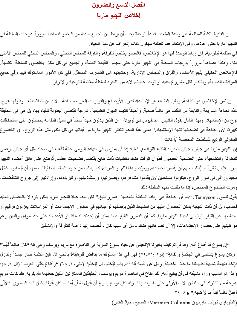 الفصل التاسع والعشرون
إخلاص اللچيو ماريا إن الفكرة الكلية للمنظمة هى وحدة المتعدد. فمبدأ الوحدة يجب أن يربط بين الجميع إبتداءً من العضو فصاعداً مروراً بدرجات السلطة في اﻠﻠﭽيو ماريا حتى أعلاها، وفى الإبتعاد عما تتطلبه سيكون هناك إنحراف عن مبدأ الحياة.
في منظمة تطوعية، فإن رباط الوحدة فيها هو الإخلاص؛ فالعضو يخلص للفرقة، والفرقة للمجلس المحلي، والمجلس المحلي للمجلس الأعلى منه، وهكذا فصاعداً مروراً بدرجات السلطة فى اﻠﻠﭽيو ماريا حتى مجلس القيادة العامة، والجميع في كل مكان يخلصون للسلطة الكنسية. فالإخلاص الحقيقي يلهم الأعضاء والفِرَق والمجالس الإدارية، وخشيتهم هى التصرف المستقل. ففي كل الأمور المشكوك فيها وفي جميع المواقف الصعبة، وبالنظر لكل مشروع جديد أو توجه حديث، لابد من اللجوء لسلطة ملائمة للتوجيه والإقرار إن ثمر الإخلاص هو الطاعة، ودليل الطاعة هو الإستعداد لقبول الأوضاع والقرارات الغير مستساغة - لابد من الملاحظة - وقبولها بفرح. هذه الطاعة السريعة والنابعة من القلب هي دائماً صعبة. وأحياناً تنتهك الميول الطبيعية، لدرجة تقتضي البطولة للقيام بها، بل هي فى الحقيقة نوع من الإستشهاد. وبهذا الشأن يقول القديس أغناطيوس دي لويولا: “إن الذين يبذلون جهداً سخياً في سبيل الطاعة يحصلون على إستحقاقات كبيرة، لأن الطاعة فى تضحيتها تشبه الإستشهاد.” فعلى هذا النحو تنتظر اﻠﻠﭽيو ماريا من أبنائها في كل مكان مثل هذه الروح، أي الخضوع البطولي الوديع للسلطات المختصة أيّاً كانت
إن اﻠﻠﭽيو ماريا هي جيش، جيش العذراء الكلية التواضع. فعليه إذاً أن يمارس في جهاده اليومي حالة تأهب فى سخاء مثل أى جيش أرضى للبطولة والتضحية، حتى التضحية العظمى. فطوال الوقت هناك متطلبات ذات طابع يقتضى تضحيات عظمى تُوضَع على عاتق أعضاء اﻠﻠﭽيو ماريا. فليس كثيراً ما يُطلَب منهم أن يقدموا أجسادهم ويعرّضوها للآلم أو الموت، كما يُطلَب من جنود العالم. إنما يُطلَب منهم أن يتساموا بشكل مجيد وراقى فى أمور الروح، فيكونوا مستعدين لأن يقدموا مشاعرهم، وبصيرتهم، وإستقلاليتهم، وكبرياءهم، وإرادتهم إلى جروح التناقضات، وموت الخضوع المخلص، إذا ما طلبت منهم السلطة ذلك
يقول تنسون Tennyson: “بما أن الطاعة هي رباط السلطة فالعصيان ضرر بليغ.” لكن نمط حياة اﻠﻠﭽيو ماريا يمكن بتره لا بالعصيان العنيد فحسب، بل أن ذات النتيجة يمكن الحصول عليها من الضباط الذين بإهمالهم لواجباتهم في حضور الإجتماعات أو المراسلات يعزلون فرقهم أو مجالسهم عن التيار الرئيسى لحياة اﻠﻠﭽيو ماريا. كما أن الضرر البليغ نفسه يمكن أن يُحدثه الضباط أو الأعضاء على حد سواء، والذين رغم مواظبتهم على حضور الإجتماعات، إلا أن تصرفاتهم هناك - من أى سبب كان - تُحسب إنها داعمة للتفرقة والإنشقاق “إن يسوع قد أطاع أمه. وقد قرأتم كيف يخبرنا الإنجيلى عن حياة يسوع السرية فى الناصرة مع مريم ويوسف وهى أنه “كانَ طائِعاً لَهُما” “وكانَ يسوعُ يَتسامى في الحِكمَةِ والقامَةِ” (لو٢ :٥١-٥٢) فهل في هذا السلوك ما يناقض ألوهيته؟ بالطبع لا، فإن الكلمة صار جسداً وتنازل فإتخذ طبيعة شبيهة لطبيعتنا ما خلا الخطيئة. وقال عن نفسه أنه “لم يأتِ لِيُخدَم، بَل لِيَخدُمَ” (متى٢٠: ٢٨) “وأَطاعَ حَتَّى المَوت” (فل ٢: ٨)؛ وهذا هو السبب وراء مشيئته فى أن يطيع أمه. لقد أطاع في الناصرة مريم ويوسف، الخليقتين الممتازتين اللتين جعلهما الله بقربه. فقد كانت مريم بدرجة ما، تشترك في سلطان الآب الأزلي على ناسوت إبنه. وقد كان بوسع يسوع أن يقول بشأن أمه ما كان يقوله بشأن أبيه السماوي: “لأَنِّي أَعمَلُ دائِماً أَبَداً ما يُرْضيه.” يو٨: ٢٩
(الطوباوى كولمبا مارميون Marmion Columba: المسيح، حياة النفس)
