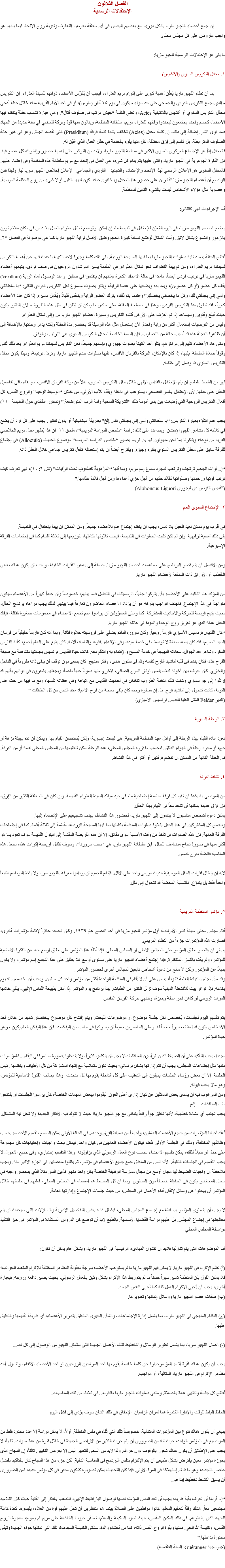 الفصل الثلاثون
الإحتفالات الرسمية إن جمع أعضاء اﻠﻠﭽيو ماريا بشكل دورى مع بعضهم البعض في أى منطقة بغرض التعارف وتقوية روح الإتحاد فيما بينهم هو واجب مفروض على كل مجلس محلى. ما يلى هو الإحتفالات الرسمية ﻠﻠﭽيو ماريا: ١. محفل التكريس السنوي (الأتشيس) بما أن نظام اﻠﻠﭽيو ماريا يُعلّق أهمية كبرى على إكرام مريم العذراء، فيجب أن يُكَرّس الأعضاء ذواتهم للسيدة العذراء. إن التكريس - الذي يجمع التكريس الفردي والجماعي على حد سواء - يكون في يوم ٢٥ آذار (مارس)، أو في أحد الأيام القريبة منه، خلال حفلة تُدعى محفل التكريس السنوي أو أتشيس باللاتينية Acies، وتعني الكلمة “جيش مرتب فى صفوف قتال”. وهي عبارة تناسب حفلة ينتظم فيها الأعضاء كجسم واحد، يجتمعون ليجددوا وفائهم للعذراء مريم، سلطانة المنظمة، وينالون منها قوة وبركة للمضي في سنة جديدة من الجهاد ضد قوى الشر. إضافة إلى ذلك، إن كلمة محفل (Acies) تُخالف بشدة كلمة فرقة (Presidium) التي تقصد الجيش وهو فى غير حالة الصفوف المترابطة، بل مُقسم إلى فِرَق مختلفة، كل منها يقوم بالخدمة في حقل العمل الذي عُيّن له.
فالمحفل إذاً هو الإجتماع المركزي السنوي الأكبر في منظمة اﻠﻠﭽيو ماريا، ولابد من التركيز على أهمية حضور وإشتراك كل عضو فيه. فإن الفكرة الجوهرية في اﻠﻠﭽيو ماريا، والتي عليها يتم بناء كل شيء، هي العمل فى إتحاد مع مريم سلطانة هذه المنظمة وفى إعتماد عليها. فالمحفل السنوي هو الإعلان الرسمي لهذا الإتحاد والإعتماد، والتجديد - الفردي والجماعي - لإعلان إخلاص اﻠﻠﭽيو ماريا لها. ولهذا فمن الواضح أن أعضاء اﻠﻠﭽيو ماريا القادرين على حضور هذا المحفل ويتخلفون عنه، يكون لديهم القليل أو لا شىء من روح المنظمة المريمية. وعضوية مثل هؤلاء الأشخاص ليست بالشيء الثمين للمنظمة. أما الإجراءات فهي كالتالي: يجتمع أعضاء اﻠﻠﭽيو ماريا، في اليوم المُعَيّن للإحتفال في كنيسة ما، إن أمكن. ويُوضَع تمثال عذراء الحبل بلا دنس في مكان ملائم مُزيَن بالزهور والشموع بشكل لائق. وأمام التمثال تُوضَع نسخة كبيرة الحجم وطبق الأصل لراية اﻠﻠﭽيو ماريا كما هي موصوفة في الفصل ٢٧. تُفتتح الحفلة بنشيد تليه صلوات اﻠﻠﭽيو ماريا بما فيها المسبحة الوردية. يلي ذلك كلمة وجيزة لأحد الكهنة يتحدث فيها عن أهمية التكريس لسيدتنا مريم العذراء، ومن ثم يبدأ التطواف نحو تمثال العذراء. في المقدمة يسير المرشدون الروحيون فى صف فردى، يتبعهم أعضاء اﻠﻠﭽيو ماريا في ترتيب فردى أيضاً، ماعدا فى حالة الأعداد الكبيرة يمكنهم أن يتقدموا في صفين. وعند الوصول أمام الراية (Vexillum) يقف كل عضو (أو كل عضوين)، ويمد يده ويضعها على عصا الراية، ويتلو بصوت مسموع فعل التكريس الفردي التالي: “يا سلطانتي وأمي إني بجملتي لكِ، وكل ما يخصني يخصكِ.” وعندما يتم ذلك، يترك العضو الراية وينحّنى قليلاً ويُكْمِل مسيره. إذا كان عدد الأعضاء كبيراً، فقد تطول مدة التكريس الفردي، وهذا في مصلحة الحفلة، على عكس ما يمكن أن يُظَن في مثل هذه الظروف، لأن التأثير يكون حينئذ أبلغ وأقوى. وسيساعد إذا تم العزف على الأرغن أثناء التكريس ومسيرة أعضاء اﻠﻠﭽيو ماريا من وإلى تمثال العذراء.
وليس من التوصيات إستعمال أكثر من راية واحدة. لأن إستعمال مثل هذه الوسيلة قد يختصر مدة الحفلة ولكنه يُدمّر وحدتها. بالإضافة إلى أن ظاهرة العَجَلة هذه قد تُسبب حالة من التضارب. فإن السمة الخاصة لمحفل التكريس السنوي هي الترتيب والوقار.
ومتى عاد الأعضاء كلهم إلى مراكزهم، يتلو أحد الكهنة بصوت جهوري وبإسمهم جميعاً، فعل التكريس لسيدتنا مريم العذراء. بعد ذلك تُتلى وقوفاً صلاة السلسلة. يليها، إذا كان بالإمكان، البركة بالقربان الأقدس، تليها صلوات ختام اﻠﻠﭽيو ماريا، وترتل ترنيمة، وبهذا يكون محفل التكريس السنوي قد وصل إلى ختامه. لهو من المُحبَذ بالطبع أن يتم الإحتفال بالقداس الإلهي خلال حفل التكريس السنوي، بدلاً من بركة القربان الأقدس، مع بقاء باقي تفاصيل الحفل على حالها. لأن الإحتفال بالسر الفصحي، يستوعب في داخله ويقَدّم للآب الأزلي، من خلال “الوسيط الوحيد” والروح القدس، كل أفعال التكريس الروحية التي وُضِعَت بين يدي أمومة تلك “الشريكة السخية وآمة الرب المتواضعة.” (دستور عقائدي حول الكنيسة - ٦١) يجب عدم التفوّه بعبارة التكريس: “يا سلطانتي وأمي إني بجملتي لكِ...إلخ” بطريقة ميكانيكية أو بدون تفكير. يجب على كل فرد أن يضع في كلامه كل مشاعر الفهم والإمتنان. ويساعده على ذلك دراسة “ملخص الدراسة المريمية”، ملحق ١١. إن هذا يُظهِر عمل مريم الخلاصي الفريد من نوعه، ويُذكرنا بما نحن مديونون لها به. لربما يصبح “ملخص الدراسة المريمية” موضوع الحديث (Allocutio) في إجتماع للفرقة سابق على محفل التكريس السنوي بفترة وجيزة. ويُقترح أيضاً أن يتم إستعماله كفعل تكريس جماعي خلال الحفل ذاته. “إن قوات الجحيم ترتجف وترتعب لمجرد سماع إسم مريم، وبما أنها “المَرْهوبةُ كصُفوفٍ تَحتَ الرَّايات” (نش ٦: ١٠)، فهي تعرف كيف ترتب قوتها ورحمتها وصلواتها كقائد حكيم من أجل خزي أعداءها ومن أجل فائدة خدّامها.”
(القديس ألفونس دي ليجوري Alphonsus Liguori) ٢. الإجتماع السنوي العام في أقرب يوم ممكن لعيد الحبل بلا دنس، يجب أن ينظم إجتماع عام للأعضاء جميعاً. ومن الممكن أن يبدأ بإحتفال في الكنيسة.
يلي ذلك أمسية ترفيهية. وإن لم تكن تُليت الصلوات في الكنيسة، فيجب تلاوتها بكاملها، بتوزيعها إلى ثلاثة أقسام كما في إجتماعات الفرقة الإسبوعية. ومن الأفضل أن يتم قصر البرنامج على مساهمات أعضاء اﻠﻠﭽيو ماريا. إضافة إلى بعض الفقرات الخفيفة، ويجب أن يكون هناك بعض الخُطب أو الأوراق ذات المنفعة لأعضاء اﻠﻠﭽيو ماريا. من المؤكد هنا التأكيد على الأعضاء بأن يتركوا جانباً، الرسميّات في التعامل فيما بينهم، خصوصاً وأن عدداً كبيراً من الأعضاء سيكون متواجداً في هذا الإجتماع. فالهدف الواجب بلوغه هو أن يزداد الأعضاء الحاضرون تعارفاً فيما بينهم. لذلك يجب مراعاة برنامج الحفل، بحيث يتيح فرصة للحركة والأحاديث المشتركة. كما وعلى المسؤولين أن يراعوا عدم تجمع الأعضاء في مجموعات صغيرة مُقفلة، فيفقد الحفل هدفه الذي هو تعزيز روح الوحدة والمودة في عائلة اﻠﻠﭽيو ماريا.
“كان القديس فرنسيس الأسيزي فارساً روحياً. وكان سروره الدائم يضفي على فروسيته حلاوة فتّانة. وبما أنه كان فارساً حقيقياً من فرسان السيد المسيح، فقد كان يسعد سعادة لا توصف في خدمة سيده، وفي الإقتداء بفقره، والتشبه بآلامه. كان يذيع على العالم أجمع، كأنه الفارس المغرد وشاعر الله الجوال، سعادته البهيجة في خدمة المسيح والإقتداء به والتألم معه. كانت حياة القديس فرنسيس بجملتها متناغمة مع صبغة الفرح هذه، فكان ينشد فى قلبه أناشيد الفرح لنفسه ولله فى سكون هادىء وفكر مبتهج. كان يسعى دون توقف أن يُبقى ذاته طروباً في الداخل والخارج. كان يعرف بين أخوته كيف يلمس أوتار المرح الصافي، فيُخرج منها صوتاً عذباً ناعماً، ويجعلهم يشعرون في ذواتهم بأنهم قد إرتقوا إلى جو سماوي وكانت تلك النغمة الطروب تتغلغل في أحاديث القديس مع أتباعه وفي عظاته نفسها، ومع ما فيها من حث على التوبة، كانت تتحول إلى أناشيد فرح. بل إن منظره وحده كان يلقي مسحة من فرح الأعياد عند الناس من كل الطبقات.”
(فلدير Felder المُثل العليا للقديس فرنسيس الأسيزي) ٣. الرحلة السنوية تعود عادة القيام بهذه الرحلة إلى أوائل عهد المنظمة المريمية. هى ليست إجبارية، ولكن يُستحسن القيام بها. ويمكن أن تتم بهيئة نزهة أو حج، أو مجرد رحلة في الهواء الطلق. فبحسب ما قرره المجلس المحلي، هذه الرحلة يمكن تنظيمها من المجلس المحلي نفسه أو من الفرقة. فى الحالة الثانية من الممكن أن تنضم فرقتين أو أكثر في هذا النشاط. ٤. نشاط الفرقة من الموصى به بشدة أن تقيم كل فرقة مناسبة إجتماعية ما، في عيد ميلاد السيدة العذراء القديسة. وإن كان في المنطقة الكثير من الفِرَق، فإن فِرَق عديدة يمكنها أن تتحد معاً فى القيام بهذا الحفل.
يمكن دعوة أشخاص مناسبون لا ينتمون إلى اﻠﻠﭽيو ماريا، لحضور هذا النشاط، بهدف تشجيعهم على الإنضمام إليها.
وننصح كل المشتركين في هذا الحفل بتلاوة صلوات المنظمة بكاملها بما فيها المسبحة الوردية، مُقسّمة إلى ثلاثة أقسام كما في إجتماعات الفرقة العادية. فإن هذه الصلوات لن تأخذ من وقت الأمسية سوى دقائق، إلا أن هذه الفريضة المقدَمة إلى البتول القديسة سوف تعود بما هو أكثر منها فى صورة نجاح مضاعف للحفل. فإن سلطانة اﻠﻠﭽيو ماريا هي “سبب سرورنا”، وسوف تقابل فريضة إكرامنا هذه، بجعل هذه المناسبة فائضة بفرح خاص. لابد أن يتخلل فقرات الحفل الموسيقية حديث مريمي واحد على الأقل. فيُتاح للجميع أن يزدادوا معرفة باﻠﻠﭽيو ماريا ولا يأخذ البرنامج طابعاً واحداً فقط بل يتنوّع. فالتسلية المحضة قد تتحول إلى ملل. ٥. مؤتمر المنظمة المريمية أقام مجلس محلى مدينة كلير الأيرلندية أول مؤتمر ﻠﻠﭽيو ماريا في أحد الفصح عام ١٩٣٩. وكان نجاحه حافزاً لإقامة مؤتمرات أخرى، فصارت هذه المؤتمرات جزءاً من النظام المريمي.
ينبغى أن يقتصر نطاق المؤتمر على المجلس الأعلى أو المجلس المحلي. فإذا نُظّمَ هذا المؤتمر على نطاق أوسع حاد عن الفكرة الأساسية للمؤتمر، ولم يأت بالثمار المنتظرة. فإذا إجتمع أعضاء اﻠﻠﭽيو ماريا على مستوى أوسع فلا يطلق على هذا التجمع إسم مؤتمر، ولا يكون بديلاً عن المؤتمر. ولكن لا مانع من دعوة أشخاص تابعين لمجالس أخرى لحضور المؤتمر.
وقد سنّ مجلس القيادة العامة قانوناً، ينص على أن لا يُقام في المنظمة الواحدة أكثر من مؤتمر واحد كل سنتين. ويجب أن يخصص له يوم بكامله. فإذا توافر بيت للأنشطة الدينية سوف تزلل الكثير من العقبات. يبدأ برنامج يوم المؤتمر إذا أمكن بذبيحة القداس الإلهي، يلقي خلالها المرشد الروحي أو كاهن آخر عظة وجيزة، وتنتهي ببركة القربان المقدس. يتم تقسيم اليوم لجلسات، يُخصص لكل جلسة موضوع أو موضوعات للبحث. ويتم إفتتاح كل موضوع بإختصار شديد من خلال أحد الأشخاص يكون قد أعدّ تحضيراً خاصاً له. وعلى الحاضرين جميعاً أن يشتركوا في جانب من النِقاشات. فإن هذا النِقاش العام يكون جوهر حياة المؤتمر. مجددا، يجب التأكيد على أن الضباط الذين يترأسون المناقشات لا يجب أن يتكلموا كثيراً، ولا يتدخلوا بصورة مستمرة فى النِقاش. فالمؤتمرات مثلها مثل إجتماعات المجلس، يجب أن تتم إدارتها بشكل برلماني؛ بحيث تكون متماشية مع إتجاه المشاركة من كل الأطياف وينظمها رئيس الجلسة. إلا أن بعض رؤساء الجلسات يميلون إلى التعقيب على كل مُداخلة يقوم بها كل متحدث. وهذا يخالف الفكرة الأساسية للمؤتمر، وهو مالا يجب قبوله.
ومن المرغوب فيه أن يسدى بعض الممثلين عن كيان إدارى أعلى العون. ليقوموا ببعض المهمات الخاصة، كأن يرأسوا الجلسات أو يفتتحوا باب المناقشات ...إلخ.
يجب تجنب أي مشادة خطابية، لأنها تخلق جواً زائفاً يتنافى مع جو اﻠﻠﭽيو ماريا؛ حيث لا تتولد فيه الأفكار الجديدة ولا تحل فيه المشاكل. تُعقَد أحيانا المؤتمرات من جميع الأعضاء العاملين، وأحياناً من ضباط الفِرَق وحدهم. في الحالة الأولى يمكن السماح بتقسيم الأعضاء بحسب وظائفهم المختلفة، وذلك في الجلسة الأولى فقط، فيكون الأعضاء العاديين فى كيان واحد. ليمكن بحث واجبات وإحتياجات كل مجموعة على حدة. أو بديلاً لذلك، يمكن تقسيم الأعضاء بحسب نوع العمل الرسولي الذي يزاولونه. وهذا التقسيم إختياري، وفى جميع الأحوال لا يجب التقسيم فى الجلسات التالية. لأنه ليس من المنطق جمع جميع الأعضاء في مؤتمر، ثم يظلوا منفصلين في الجزء الأكبر منه. ويجب ملاحظة أن واجبات الضباط لها مجال أوسع من مجال ممارسة الوظيفة الخاصة بكل واحد منهم. فأمين السر مثلاً الذي ينحصر واجبه في سجل المحاضر يكون فى الحقيقة ضابطاً دون المستوى. وبما أن كل الضباط هم أعضاء في المجلس المحلي، فعليهم في جلستهم خلال المؤتمر أن يبحثوا عن وسائل لإتقان أداء الأعمال فى المجلس، من حيث جلسات الإجتماع وإدارتها العامة. لا يجب أن يتساوى المؤتمر ببساطة مع إجتماع المجلس المحلي، فيشغل ذاته بنفس التفاصيل الإدارية والتساؤلات التي سيحدث أن يتم معالجتها في إجتماع المجلس. بل عليهم دراسة القضايا الأساسية. بالطبع لابد أن توضع كل الدروس المستفادة فى المؤتمر فى حيز التنفيذ بواسطة المجلس المحلي. أما الموضوعات التى يتم تناولها فلابد أن تتناول المبادىء الرئيسية فى اﻠﻠﭽيو ماريا، وبشكل عام يمكن أن تكون: (أ) نظام الإكرام فى اﻠﻠﭽيو ماريا. لا يمكن فهم اﻠﻠﭽيو ماريا ما لم يستوعب الأعضاء بدرجة معقولة المظاهر المختلفة للإكرام المتعدد الجوانب؛ فلا يمكن القول بأن المنظمة تسير سيراً حسناً ما لم يتم ربط هذا الإكرام بشكل وثيق بالعمل الرسولي، بحيث يصير دافعه وروحه. فبعبارة أخرى، يجب أن يُحيي الإكرام العمل كله كما تُحيي النفس الجسد.
(ب) صفات عضو اﻠﻠﭽيو ماريا ووسائل إنمائها وتطويرها. (ج) النظام المنهجى في اﻠﻠﭽيو ماريا، بما يشمل إدارة الإجتماعات، والشأن الحيوى المتعلق بتقارير الأعضاء، أي طريقة تقديمها والتعليق عليها. (د) أعمال اﻠﻠﭽيو ماريا، بما يشمل تطوير الوسائل والتخطيط لتلك الأعمال الجديدة التى ستُمكِن اﻠﻠﭽيو من الوصول إلى كل نفس. يجب أن يكون هناك فقرة أثناء المؤتمرعبارة عن كلمة خاصة يقوم بها أحد المرشدين الروحيين أو أحد الأعضاء الأكفاء، وتتناول أحد مظاهر الإكرام فى اﻠﻠﭽيو ماريا، المثالية، أو الواجب. تُفتتح كل جلسة وتنتهي عادة بالصلاة. وستفى صلوات اﻠﻠﭽيو ماريا بالغرض فى ثلاث من تلك المناسبات. الحفظ اليقظ للوقت والإدارة المُدَبرة هما أمران إلزاميان. الإخفاق في ذلك الشأن سوف يؤدي إلى فشل اليوم. ينبغي أن يكون هناك تنوع بين المؤتمرات المتتالية، خصوصاً تلك التي تُقام في نفس المنطقة. أولاً، لا يمكن دراسة إلا عدد محدود فقط من المواضيع في المؤتمر الواحد، حيث أنه من الضروري أن يتم حرث الكثير من الأراضى الجديدة فى خلال فترة من عدة سنوات. ثانياً، لا يجب على الإطلاق أن يكون هناك شعور بالوقوف دون حراك. ولذا لابد من السعى للتغيير ليس إلا بغرض التغيير. ثالثاً، إن النجاح الذى يحرزه مؤتمر معين يفترض بشكل طبيعى أن يتم الإلتزام بنفس البرنامج فى المناسبة التالية. لكن جزء من هذا النجاح كان بالتأكيد بفضل عنصر التجديد، وهو ما قد تم إستهلاكه في المرة الأولى. فإذا كان التحديث يمكن تصويره كمُكَون مُحفِز فى كل مؤتمر جديد، فمن الضرورى أن يسبق النشاط تخطيط إبداعى. “إذا أردنا أن نعرف بأية طريقة يجب أن تعد النفس المؤمنة نفسها لوصول الباراقليط الإلهي، فلنذهب بالفكر إلى العُلية حيث كان التلاميذ مجتمعين معاً. هناك وفقاً لتعاليم المعلم، كانوا مواظبين على الصلاة بينما هم منتظرين أن تحل عليهم قوة من العلاء، يلبسوها كعدة كاملة للجهاد الذي ينتظرهم. في ذلك المكان المقدس، حيث تسود السكينة والسلام، تستقر عيوننا الخاشعة على مريم أم يسوع، معجزة الروح القدس، وكنيسة الله الحي. فمنها وبقوة الروح القدس ذاته، كما من أحشاء والدة، ستأتى الكنيسة المجاهدة، تلك التي تمثلها حواء الجديدة وتبقى محتواة بداخلها.”
(جيرانجيه Guéranger: السنة الطقسية) 