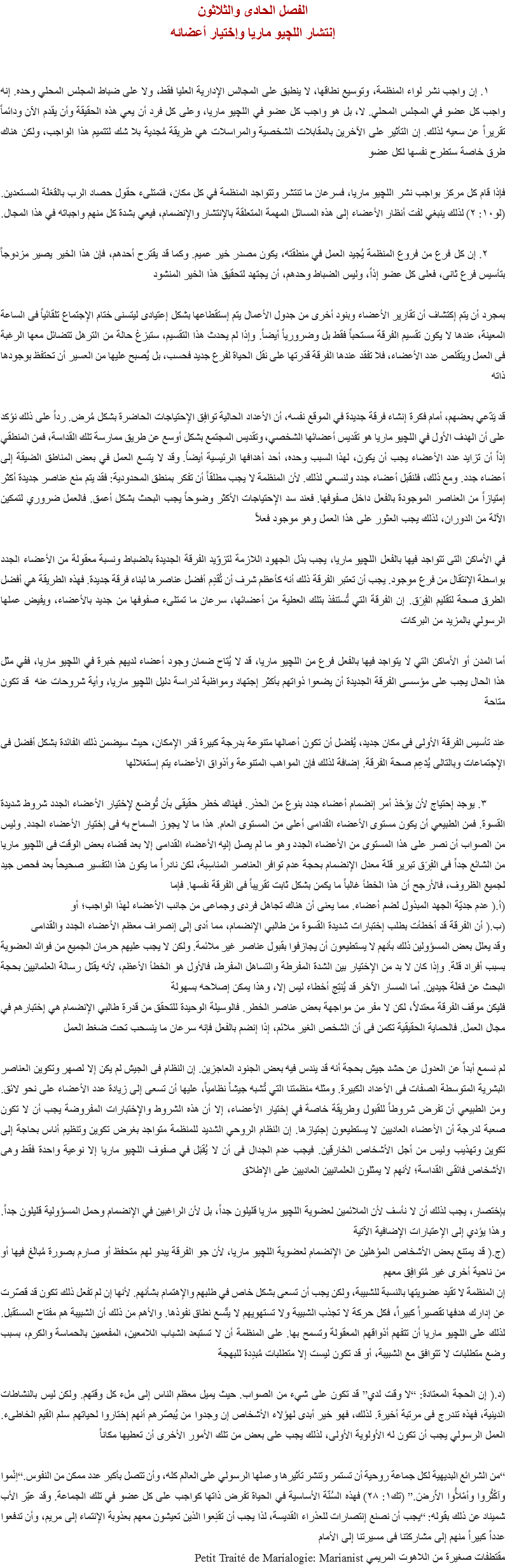 الفصل الحادى والثلاثون
إنتشار اللچيو ماريا وإختيار أعضائه ١. إن واجب نشر لواء المنظمة، وتوسيع نطاقها، لا ينطبق على المجالس الإدارية العليا فقط، ولا على ضباط المجلس المحلي وحده. إنه واجب كل عضو في المجلس المحلي. لا، بل هو واجب كل عضو في اﻠﻠﭽيو ماريا، وعلى كل فرد أن يعي هذه الحقيقة وأن يقدم الآن ودائماً تقريراً عن سعيه لذلك. إن التأثير على الآخرين بالمقابلات الشخصية والمراسلات هي طريقة مُجدية بلا شك لتتميم هذا الواجب، ولكن هناك طرق خاصة ستطرح نفسها لكل عضو فإذا قام كل مركز بواجب نشر اﻠﻠﭽيو ماريا، فسرعان ما تنتشر وتتواجد المنظمة في كل مكان، فتمتلىء حقول حصاد الرب بالفَعَلَة المستعدين. (لو١٠: ٢) لذلك ينبغي لفت أنظار الأعضاء إلى هذه المسائل المهمة المتعلقة بالإنتشار والإنضمام، فيعي بشدة كل منهم واجباته في هذا المجال. ٢. إن كل فرع من فروع المنظمة يُجيد العمل في منطقته، يكون مصدر خير عميم. وكما قد يقترح أحدهم، فإن هذا الخير يصير مزدوجاً بتأسيس فرع ثانى، فعلى كل عضو إذاً، وليس الضباط وحدهم، أن يجتهد لتحقيق هذا الخير المنشود بمجرد أن يتم إكتشاف أن تقارير الأعضاء وبنود أخرى من جدول الأعمال يتم إستقطاعها بشكل إعتيادى ليتسنى ختام الإجتماع تلقائياً فى الساعة المعينة، عندها لا يكون تقسيم الفرقة مستحباً فقط بل وضرورياً أيضاً. وإذا لم يحدث هذا التقسيم، ستبزغ حالة من الترهل تتضائل معها الرغبة فى العمل ويتقلص عدد الأعضاء، فلا تفقد عندها الفرقة قدرتها على نقل الحياة لفرع جديد فحسب، بل يُصبح عليها من العسير أن تحتفظ بوجودها ذاته قد يَدّعي بعضهم، أمام فكرة إنشاء فرقة جديدة في الموقع نفسه، أن الأعداد الحالية توافِق الإحتياجات الحاضرة بشكل مُرض. رداً على ذلك نؤكد على أن الهدف الأول في اﻠﻠﭽيو ماريا هو تقديس أعضائها الشخصي، وتقديس المجتمع بشكل أوسع عن طريق ممارسة تلك القداسة، فمن المنطقي إذاً أن تزايد عدد الأعضاء يجب أن يكون، لهذا السبب وحده، أحد أهدافها الرئيسية أيضاً. وقد لا يتسع العمل في بعض المناطق الضيقة إلى أعضاء جدد. ومع ذلك، فلنقبل أعضاء جدد ولنسعي لذلك. لأن المنظمة لا يجب مطلقاً أن تفكر بمنطق المحدودية: فقد يتم منع عناصر جديدة أكثر إمتيازاً من العناصر الموجودة بالفعل داخل صفوفها. فعند سد الإحتياجات الأكثر وضوحاً يجب البحث بشكل أعمق. فالعمل ضروري لتمكين الآلة من الدوران، لذلك يجب العثور على هذا العمل وهو موجود فعلاً في الأماكن التى تتواجد فيها بالفعل اﻠﻠﭽيو ماريا، يجب بذل الجهود اللازمة لتزوّيد الفرقة الجديدة بالضباط ونسبة معقولة من الأعضاء الجدد بواسطة الإنتقال من فرع موجود. يجب أن تعتبر الفرقة ذلك أنه كأعظم شرف أن تُقدِم أفضل عناصرها لبناء فرقة جديدة. فهذه الطريقة هي أفضل الطرق صحة لتقليم الفِرَق. إن الفرقة التي تُستنفذ بتلك العطية من أعضائها، سرعان ما تمتلىء صفوفها من جديد بالأعضاء، ويفيض عملها الرسولي بالمزيد من البركات أما المدن أو الأماكن التي لا يتواجد فيها بالفعل فرع من اﻠﻠﭽيو ماريا، قد لا يُتاح ضمان وجود أعضاء لديهم خبرة في اﻠﻠﭽيو ماريا، ففي مثل هذا الحال يجب على مؤسسى الفرقة الجديدة أن يضعوا ذواتهم بأكثر إجتهاد ومواظبة لدراسة دليل اﻠﻠﭽيو ماريا، وأية شروحات عنه قد تكون متاحة عند تأسيس الفرقة الأولى فى مكان جديد، يُفضل أن تكون أعمالها متنوعة بدرجة كبيرة قدر الإمكان، حيث سيضمن ذلك الفائدة بشكل أفضل فى الإجتماعات وبالتالى يُدَعِم صحة الفرقة. إضافة لذلك فإن المواهب المتنوعة وأذواق الأعضاء يتم إستغلالها ٣. يوجد إحتياج لأن يؤخذ أمر إنضمام أعضاء جدد بنوع من الحذر. فهناك خطر حقيقى بأن تُوضع لإختيار الأعضاء الجدد شروط شديدة القسوة. فمن الطبيعي أن يكون مستوى الأعضاء القدامى أعلى من المستوى العام. هذا ما لا يجوز السماح به فى إختيار الأعضاء الجدد. وليس من الصواب أن نصر على هذا المستوى من الأعضاء الجدد وهو ما لم يصل إليه الأعضاء القدامى إلا بعد قضاء بعض الوقت فى اﻠﻠﭽيو ماريا
من الشائع جداً فى الفِرَق تبرير قلة معدل الإنضمام بحجة عدم توافر العناصر المناسِبة، لكن نادراً ما يكون هذا التفسير صحيحاً بعد فحص جيد لجميع الظروف، فالأرجح أن هذا الخطأ غالباً ما يكمن بشكل ثابت تقريباً فى الفرقة نفسها. فإما
(أ.( عدم جديّة الجهد المبذول لضم أعضاء. مما يعنى أن هناك تجاهل فردى وجماعى من جانب الأعضاء لهذا الواجب؛ أو
(ب.( أن الفرقة قد أخطأت بطلب إختبارات شديدة القسوة من طالبي الإنضمام، مما أدى إلى إنصراف معظم الأعضاء الجدد والقدامى
وقد يعلل بعض المسؤولين ذلك بأنهم لا يستطيعون أن يجازفوا بقبول عناصر غير ملائمة. ولكن لا يجب عليهم حرمان الجميع من فوائد العضوية بسبب أفراد قلة. وإذا كان لا بد من الإختيار بين الشدة المفرطة والتساهل المفرط، فالأول هو الخطأ الأعظم، لأنه يقتل رسالة العلمانيين بحجة البحث عن فَعَلَة جيدين. أما المسار الآخر قد يُنتِج أخطاء ليس إلا، وهذا يمكن إصلاحه بسهولة
فليكن موقف الفرقة معتدلاً، لكن لا مفر من مواجهة بعض عناصر الخطر. فالوسيلة الوحيدة للتحقق من قدرة طالبي الإنضمام هي إختبارهم في مجال العمل. فالحماية الحقيقية تكمن فى أن الشخص الغير ملائم، إذا إنضم بالفعل فإنه سرعان ما ينسحب تحت ضغط العمل لم نسمع أبداً عن العدول عن حشد جيش بحجة أنه قد يندس فيه بعض الجنود العاجزين. إن النظام فى الجيش لم يكن إلا لصهر وتكوين العناصر البشرية المتوسطة الصفات فى الأعداد الكبيرة. ومثله منظمتنا التي تُشبه جيشاً نظامياً، عليها أن تسعى إلى زيادة عدد الأعضاء على نحو لائق. ومن الطبيعي أن تفرض شروطاً للقبول وطريقة خاصة في إختيار الأعضاء، إلا أن هذه الشروط والإختبارات المفروضة يجب أن لا تكون صعبة لدرجة أن الأعضاء العاديين لا يستطيعون إجتيازها. إن النظام الروحي الشديد للمنظمة متواجد بغرض تكوين وتنظيم أناس بحاجة إلى تكوين وتهذيب وليس من أجل الأشخاص الخارقين. فيجب عدم الجدال فى أن لا يُقبَل في صفوف اﻠﻠﭽيو ماريا إلا نوعية واحدة فقط وهى الأشخاص فائقى القداسة؛ لأنهم لا يمثلون العلمانيين العاديين على الإطلاق بإختصار، يجب لذلك أن لا نأسف لأن الملائمين لعضوية اﻠﻠﭽيو ماريا قليلون جداً، بل لأن الراغبين في الإنضمام وحمل المسؤولية قليلون جداً. وهذا يؤدي إلى الإعتبارات الإضافية الآتية
(ج.( قد يمتنع بعض الأشخاص المؤهلين عن الإنضمام لعضوية اﻠﻠﭽيو ماريا، لأن جو الفرقة يبدو لهم متحفظ أو صارم بصورة مُبالَغ فيها أو من ناحية أخرى غير مُتوافِق معهم
إن المنظمة لا تقيد عضويتها بالنسبة للشبيبة، ولكن يجب أن تسعى بشكل خاص في طلبهم والإهتمام بشأنهم. لأنها إن لم تفعل ذلك تكون قد قصّرت عن إدارك هدفها تقصيراً كبيراً، فكل حركة لا تجذب الشبيبة ولا تستهويهم لا يتّسع نطاق نفوذها. والأهم من ذلك أن الشبيبة هم مفتاح المستقبل. لذلك على اﻠﻠﭽيو ماريا أن تتفهم أذواقهم المعقولة وتسمح بها. على المنظمة أن لا تستبعد الشباب اللامعين، المفعمين بالحماسة والكرم، بسبب وضع متطلبات لا تتوافق مع الشبيبة، أو قد تكون ليست إلا متطلبات مُبدِدة للبهجة (د.( إن الحجة المعتادة: “لا وقت لدي” قد تكون على شيء من الصواب. حيث يميل معظم الناس إلى ملء كل وقتهم. ولكن ليس بالنشاطات الدينية، فهذه تندرج فى مرتبة أخيرة. لذلك، فهو خير أبدى لهؤلاء الأشخاص إن وجدوا من يُبصّرهم أنهم إختاروا لحياتهم سلم القيم الخاطىء. العمل الرسولي يجب أن تكون له الأولوية الأولى، لذلك يجب على بعض من تلك الأمور الأخرى أن تعطيها مكاناً “من الشرائع البديهية لكل جماعة روحية أن تستمر وتنشر تأثيرها وعملها الرسولي على العالم كله، وأن تتصل بأكبر عدد ممكن من النفوس.“اِنْموا واَكْثُروا وأمْلأُوا الأَرضَ.” (تك١: ٢٨) فهذه السُنّة الأساسية في الحياة تفرض ذاتها كواجب على كل عضو في تلك الجماعة. وقد عبّر الأب شميناد عن ذلك بقوله: “يجب أن نصنع إنتصارات للعذراء القديسة، لذا يجب أن تقنِعوا الذين تعيشون معهم بعذوبة الإنتماء إلى مريم، وأن تدفعوا عدداً كبيراً منهم إلى مشاركتنا فى مسيرتنا إلى الأمام
مقتطفات صغيرة من اللاهوت المريمي Petit Traité de Marialogie: Marianist
