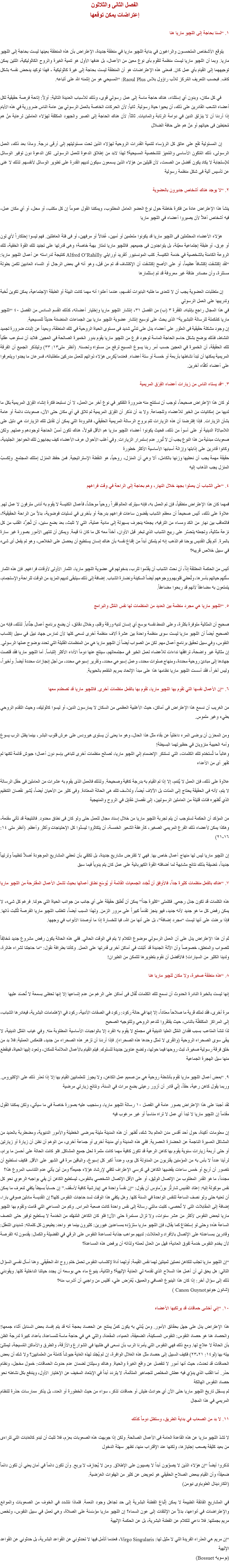 الفصل الثانى والثلاثون
إعتراضات يمكن توقعها ١. “لسنا بحاجة إلى اﻠﻠﭽيو ماريا هنا يتوقع الأشخاص المتحمسون والراغبون في بداية اﻠﻠﭽيو ماريا في منطقة جديدة، الإعتراض بأن هذه المنطقة بعينها ليست بحاجة إلى اﻠﻠﭽيو ماريا. وبما أن اﻠﻠﭽيو ماريا ليست منظمة لتقوم بأى نوع معين من الأعمال، بل هدفها الأول هو تنمية الغيرة والروح الكاثوليكية، اللتين يمكن توجيههما إلى القيام بأي عمل كان. فمعنى هذه الإعتراضات هو أن المنطقة ليست بحاجة إلى غيرة كاثوليكية - فهذا توكيد يدحض نفسه بشكل كاف. فبحسب التعريف المُركز للأب راؤول بلاس Raoul Plus: “المسيحي هو من إئتمنه الله على أتباعه. في كل مكان، وبدون أي إستثناء، هناك حاجة ماسة إلى عمل رسولي قوى، وذلك للأسباب العديدة التالية: أولاً: إتاحة فرصة حقيقية لكل أعضاء الشعب القادرين على ذلك، أن يحيوا حياة رسولية. ثانياً: لأن الحركات الخاصة بالعمل الرسولي بين عامة الناس ضرورية في هذه الأيام إذا أردنا أن لا ينزلق الدين في دوامة الرتابة والماديات. ثالثاً: لأن هناك الحاجة إلى الصبر والجهود المكثفة لهؤلاء العاملين لرعاية مَنْ هم مُحبَطين فى حياتهم أو مَنْ هم على حافة الضلال إن المسئولية تقع على عاتق كل الرؤساء لتنمية القدرات الروحية لهؤلاء الذين تحت مسئوليتهم إلى أرقى درجة. وماذا بعد ذلك، العمل الرسولى، ذلك المٌكَوِن الأساسى والمُمَيِز للشخصية المسيحية؟ لهذا لابد من إطلاق الدعوة للعمل الرسولى. لكن الدعوة دون توفير الوسائل للإستجابة لا يكاد يكون أفضل من الصمت، لأن قليلين من هؤلاء الذين يسمعون سيكون لديهم القدرة على تطوير الوسائل لأنفسهم. لذلك لا غنى عن تأسيس آلية فى شكل منظمة رسولية ٢. “لا يوجد هناك أشخاص جديرون بالعضوية ينشأ هذا الإعتراض عادة من فكرة خاطئة حول نوع العضو العامل المطلوب، ويمكننا القول عموماً إن كل مكتب، أو محل، أو أي مكان عمل، فيه أشخاص أهلاً لأن يصيروا أعضاء في اﻠﻠﭽيو ماريا هؤلاء الأعضاء المحتَمَلين فى اﻠﻠﭽيو ماريا قد يكونوا متعلمين أو أميين، عُمّالاً أو مرفهين، أو فى فئة العاطلين. فهم ليسوا إحتكاراً لأي لون أو عِرق، أو طبقة إجتماعية معيّنة، بل يتواجدون فى جميعهم. فاﻠﻠﭽيو ماريا تمتاز بهبة خاصة؛ وهى قدرتها على تجنيد تلك القوة الخفية، تلك الروعة الكامنة بالشخصية في خدمة الكنيسة. كتب المونسنيور ألفريد أورايلي Alfred O’Rahilly كنتيجة لدراسته عن أعمال اﻠﻠﭽيو ماريا: “لقد إكتشفت إكتشافاً عظيماً، أو على الأصح إكتشفت أن الإكتشاف قد تم من قبل، وهو أنه في بعض الرجال أو النساء العاديين تكمن بطولة مستترة، وأن مصادر طاقة غير معروفة قد تم إستثمارها إن متطلبات العضوية يجب أن لا تتعدى ما طلبه البابوات أنفسهم، عندما أعلنوا أنه مهما كانت البيئة أو الطبقة الإجتماعية، يمكن تكوين نُخبة وتدريبها على العمل الرسولي
في هذا المجال راجع بإنتباه، الفقرة ٣ (ب) من الفصل ٣١، إنتشار اﻠﻠﭽيو ماريا وإختيار أعضائه، كذلك القسم السادس من الفصل ٤٠ “اﻠﻠﭽيو ماريا كمُكملة للرسالة التبشيرية” الذى يحث على توسيع إنتشار عضوية اﻠﻠﭽيو ماريا بين الجماعات المنضمّة حديثاً للمسيحية.
إن وجود مشكلة حقيقية فى العثور على أعضاء يدل على تدنّي شديد فى مستوى الحياة الروحية في تلك المنطقة، وبعيداً عن إثبات ضرورة تجميد النشاط، فذلك يوضح بشكل حاسم الحاجة الماسة لوجود فرع من اﻠﻠﭽيو ماريا يقوم بدور الخميرة الصالحة في العجين. فلابد أن نستوعب عقلياً تلك الحقيقة، أن الخميرة في العجين حسب أمر ربنا يسوع المسيح ترفع من مستواه وتحسنه. (أنظر متى١٣: ٣٣) وليتذكر الجميع أن الفرقة المريمية يمكنها أن تبدأ نشاطها بأربعة أو خمسة أو ستة أعضاء. فعندما يُكرِس هؤلاء ذواتهم للعمل مدركين متطلباته، فسرعان ما يجدوا ويتعرفوا على أعضاء أكفّاء آخرين. ٣. “قد يستاء الناس من زيارات أعضاء الفِرَق المريمية لو كان هذا الإعتراض صحيحاً، لوجب أن نستنتج منه ضرورة التفكير في نوع آخر من العمل، لا أن نستبعد فكرة إنشاء الفِرَق المريمية بكل ما لديها من إمكانيات من الخير للأعضاء وللجماعة. ولا بد أن نذكر أن الفِرَق المريمية لم تلاق في أي مكان حتى الآن، صعوبات دائمة أو عامة بشأن الزيارات. فإذا إفترضنا أن هذه الزيارات تتم بروح الرسالة المريمية الحقيقي، فالبرودة التي يمكن أن تقابل تلك الزيارات هي دليل على اللامبالاة الدينية أو على أسوأ من ذلك، فحيث يكونوا أعضاء اﻠﻠﭽيو ماريا هم الأقل قبولاً، هناك تكون أمسّ الحاجة لوجودهم وعملهم. ولكن صعوبات مبدئية من هذا النوع يجب أن لا تُبرِر عدم إستمرار الزيارات. وفي أغلب الأحوال عرف الأعضاء كيف يجابهون تلك الحواجز الجليدية، وكانوا قادرين على إذابتها وإزالة أسبابها الأساسية الأكثر خطورة
حقيقة مهمة يجب أن نعطيها وزنها بالكامل، ألا وهي أن المنزل، روحياً، هو النقطة الإستراتيجية. فمن حفظ المنزل إمتلك المجتمع. ولِكسبْ المنزل يجب الذهاب إليه ٤. “على الشباب أن يعملوا بجهد خلال النهار، وهم بحاجة إلى الراحة في وقت فراغهم فمهما كان هذا الإعتراض منطقياً، فإن تم العمل به، فإنه سيترك العالم قفراً روحياً موحشاً، فأعمال الكنيسة لا يقوم به أناس مترفون لا عمل لهم. علاوة على ذلك، أليس صحيحاً أن معظم الشباب يقضون ساعات فراغهم بدرجة أو بأخرى في تسليات فوضوية، بدلاً من الراحة الحقيقية؟، فالتعاقب بين نهار من الكد ومساء من الترفيه، يجعله ينجرف بسهولة إلى مادية عملية، التي لا تلبث، بعد بضع سنين، أن تُجرِّد القلب من كل نزعة مثالية، وتجعله يتحسّر على ربيع الشباب الذي تبخر قبل الأوان، آخذاً معه كل ما كان ذا قيمة. ويمكن أن تنتهى الأمور بصورة غير سارة بالمرة. ألم يقل القديس يوحنا فم الذهب إنه لم يتمكن أبداً من إقناع نفسه بأن هناك إنسان يستطيع أن يحصل على الخلاص، وهو لم يفعل أى شىء في سبيل خلاص قريبه؟ أليس من الحكمة المطلقة إذاً، أن نحث الشباب أن يقدّموا للرب، بدخولهم في عضوية اﻠﻠﭽيو ماريا، الثمار الأولى لأوقات فراغهم. فإن هذه الثمار ستُلهِم حياتهم بأسرها، وتُعطي قلوبهم ووجوههم أيضاً السكينة ونضارة الشباب. إضافة إلى ذلك سيتبقى لديهم المزيد من الوقت للراحة والإستجمام، يتمتعون به مضاعفاً لأنهم قد ربحوا مضاعفاً. ٥. “اﻠﻠﭽيو ماريا هي مجرد منظمة بين العديد من المنظمات لها نفس المُثل والبرامج صحيح أن المثالية متوفرة بكثرة، وعلى النمط نفسه بوسع أي إنسان لديه ورقة وقلم، وخلال دقائق، أن يضع برنامج أعمال جذّاباً. لذلك، فإنه من الصحيح أيضاً أن اﻠﻠﭽيو ماريا ليست سوى منظمة واحدة بين عشرة آلاف منظمة أخرى تسعى كلها لأن تمارس جهاد نبيل في سبيل إكتساب النفوس، وفي سبيل تحقيق برنامج أعمال مهم. لكن من الصواب أيضاً أن اﻠﻠﭽيو ماريا هي من المنظمات القليلة التي تحدد بوضوح عملها الرسولي. إن مثالية غير واضحة، ترافقها نداءات للأعضاء لعمل الخير في مجتمعاتهم، سينتج عنها دوماً الأداء الأكثر إلتباساً. أما اﻠﻠﭽيو ماريا فقد قلصت جهادها إلى مبادئ روحية محددة، ومنهاج صلوات محدد، وعمل إسبوعي محدد، وتقرير إسبوعي محدد، من أجل إنجازات محددة أيضاً. وأخيراً، وليس آخراً، فقد أسست اﻠﻠﭽيو ماريا نظامها هذا على مبدأ الإتحاد بمريم المُفعم بالحيوية. ٦. “إن الأعمال نفسها التي تقوم بها اﻠﻠﭽيو ماريا، تقوم بها بالفعل منظمات أخرى. فاﻠﻠﭽيو ماريا قد تصطدم معها من الغريب أن نسمع هذا الإعتراض فى أماكن، حيث الأغلبية العظمى من السكان لا يمارسون الدين، أو ليسوا كاثوليك، وحيث التقدم الروحي بطيء وغير ملموس. ومن المحزن أن يرضى المرء داخلياً عن بقاء مثل هذا الحال، وهو ما يعنى أن يستوى هيرودس على عرش قلوب البشر، بينما يظل الرب يسوع وأمه الحبيبة منزويان في حظيرتهما البسيطة!
وغالباً ما تُستخدَم تلك الكلمات، التي تستنكر الإنضمام إلي اﻠﻠﭽيو ماريا، لصالح منظمات أخرى تتباهى بإسم دون أعمال؛ جيوش قائمة لكنها لم تقهر أى من الأعداء علاوة على ذلك، فإن العمل لا يُتمَم، إلا إذا تم القيام به بدرجة كافية وصحيحة. ولذلك فالعمل الذى يقوم به عشرات من العاملين فى حقل الرسالة لا يتم، لأنه فى الحقيقة يحتاج إلى المئات بل الآلاف أيضاً، وللأسف تلك هى الحالة المعتادة. وفى كثير من الأحيان أيضاً، يُشير نقصان التنظيم الذي تُظهره فئات قليلة من العاملين الرسوليين، إلى نقصان مُقابِل في الروح والمنهجية من المؤكد أن الحكمة تستوجب أن يتم تجربة اﻠﻠﭽيو ماريا من خلال إسناد مجال للعمل حتى ولو كان فى نطاق محدود. فالنتيجة قد تأتي مقنعة، وهكذا يمكن لأعضاء ذلك الفرع المريمي الصغير، كأرغفة الشعير الخمسة، أن يتكاثروا ليسدّوا كل الإحتياجات وأكثر وأعظم. (أنظر متى ١٤: ١٦-٢١) إن اﻠﻠﭽيو ماريا ليس لها منهاج أعمال خاص بها. فهي لا تفترض مشاريع جديدة، بل تكتفي بأن تعطي المشاريع الموجودة أصلاً تنظيماً وترتيباً جديداً، مُضيفة بذلك نتائج مشابهة لما أضافته القوة الكهربائية على عمل كان يتم يدوياً فيما سبق ٧. “هناك بالفعل منظمات كثيرة جداً، فالأوفق أن تُجَدد الجمعيات القائمة أو يُوسَع نطاق أعمالها بحيث تشمل الأعمال المقترحة من اﻠﻠﭽيو ماريا هذه الكلمات قد تكون جدل رجعي. فكلمتى “كثيرة جداً” يمكن أن تُطَبَق حقيقة على أي جانب من جوانب الحياة التي حولنا. فرغم كل شىء، لا يمكن رفض كل ما هو جديد لأنه جديد، فهو ينجز تقدماً كبيراً على مرور الزمن. ولهذا السبب أيضاً، تتطلب اﻠﻠﭽيو ماريا الفرصة لتُثبت ذاتها. فإذا برهنت على أنها ليست “مجرد إضافة”، بل على أنها من الله، فيا للخسارة إذا ما أوصدنا الأبواب في وجهها. ثم أن هذا الإعتراض يدل على أن العمل الرسولي موضوع الكلام لا يتم في الوقت الحالي. ففي هذه الحالة يكون رفض مشروع جديد مُخالِفاً للصواب والمنطق، خصوصاً وأن الآلة الجديدة قد أثبتت في أماكن أخرى قدرتها على العمل. وكأننا بطرافة نقول: “ما حاجتنا لشراء طائرة، ولدينا الكثير من السيارات! فالأفضل أن نقوم بتطويرها لتتمكن من الطيران! ٨. “هذه منطقة صغيرة، ولا مكان ﻠﻠﭽيو ماريا هنا إنها ليست بالخبرة النادرة الحدوث أن نسمع تلك الكلمات تُقال فى أماكن على الرغم من عدم إتساعها إلا إنها تحظى بسمعة لا تُحسَد عليها مرة أخرى، فقد تملك قرية ما صلاحاً معتاداً، إلا إنها في حالة ركود: ركود في الصفات الأدبية، ركود في الإهتمامات البشرية، فيغادرها الشباب، إلى المراكز المكتظّة بالناس، حيث يفتقروا للدعم الروحي وللتوجيه الصحيح
لذا تنشأ المتاعب بسبب فقدان المُثل العليا الدينية في مجمتع لا يقوم به الفرد إلا بالواجبات الأساسية المطلوبة منه. وفي غياب المُثل الدينية، لا يبقى سوى الصحراء الروحية (والقرى لا تمثل وحدها هذه الصحراء). فإذا أردنا أن تزهر هذه الصحراء من جديد، فلنعكس العملية: فلا بد من خلق فرقة رسولية صغيرة، تبث روحها فيما حولها، وتضع عناوين جديدة للسلوك. فيتم القيام بالأعمال الملائمة للمكان، وتعود إليها الحياة، فينقطع منها سيل الهجرة الجماعية ٩. “بعض أعمال اﻠﻠﭽيو ماريا تقوم بأنشطة روحية هي من صميم عمل الكاهن، ولا يجوز للعلمانيين القيام بها إلا إذا تعذر ذلك على الإكليروس. وربما يقول كاهن رعية، حقاً، إنّي قادر أن أزور رعيتى بضع مرات في السنة، ونتائج زيارتي مرضية لقد أجبنا على هذا الإعتراض بصور عامة في الفصل ١٠ رسالة اﻠﻠﭽيو ماريا، وسنجيب عليه بصورة خاصة في ما سيأتي، ولكن يمكننا القول مقدَماً إن اﻠﻠﭽيو ماريا لا تبدأ أي عمل لا تراه مناسباً أو غير مرغوب فيه إن معلومات أكيدة، حول أحد أقدس مدن العالم بلا شك، تُظهر أن هذه المدينة مليئة بمرضى الخطيئة والأمور الدنيوية، ومضطربة بالعديد من المشاكل العسيرة الناجمة عن الحضارة العصرية. ففي هذه المدينة وأي مدينة أخرى أو جماعة أخرى، من الوهم أن نظن أن زيارة أو زيارتين أو حتى أربعة زيارات سنوية يقوم بها كاهن الرعية قد تكون كافية مهما كانت مثمرة لحل جميع المشاكل. فلو كانت الحالة على أحسن ما يرام، لرأينا عدداً لا بأس به من المؤمنين يقتربون من المناولة كل يوم، وعدداً أكبر كل إسبوع، والباقين مرة في الشهر على الأقل. فكيف نستطيع أن نتصور أن أربع أو خمس ساعات يقضيها الكاهن في كرسي الإعتراف تكفي لإرشاد هؤلاء جميعاً؟ ومن أين يأتي عدم التناسب المروع هذا؟
مجدداً، ما هو القدر المطلوب من الإتصال الوثيق، أو على الأقل الإتصال الشخصي بالنفوس، ليستطيع الكاهن أن يفي بواجبه الرعوي نحو كل نفس موكولة إليه: إعتاد القديس شارلُز بورُماوس أن يقول: “إن نفساً واحدة هي إيبارشية كافية لأسقف.” إن حساباً بسيطاً يكفي لنعرف ما يمكن أن تعنيه حتى ولو نصف الساعة للنفس الواحدة في السنة كلها. وهل يكفي هذا الوقت لسد حاجات النفوس كلها؟ إن القديسة مادلين صوفي بارا، إضافة إلى المقابلات التى لا تُحصى، كتبت مائتي رسالة إلى نفس واحدة كانت صعبة المراس. وكم من المساعي التي قامت وتقوم بها اﻠﻠﭽيو ماريا لبعض النفوس لأكثر من عشر سنوات، ولا تزال مستمرة حتى الآن! فلو كان الكاهن المُنهَك من الخدمة لا يستطيع توفير حتى النصف الساعة هذه؛ وحتى لو إستطاع كما يقال، فإن اﻠﻠﭽيو ماريا ستزوّده بمساعدين غيورين: كثيرون بينما هو واحد: يطيعون كل كلماته: شديدى التعقل: وقادرين بمساعدته على الإتصال بالأفراد والعائلات: لديهم مواهب جذابة لمساعدة النفوس على الرقي في الفضيلة والكمال: يقدمون له الفرصة لأن يخدم النفوس خدمة تفوق العادية؛ فهل من العدل لعمله ولذاته أن يرفض هذه المساعدة؟ “إن اﻠﻠﭽيو ماريا تجلب للكاهن نعمتين ثمينتين لهما نفس القيمة: أولهما أداة لإكتساب النفوس تحمل ختم روح الله الحقيقي. وهنا أسأل نفسي السؤال التالي: هل يحق لي أن أهمل هذا السلاح الذي تقدمه لي العناية الإلهية؟ والثانية، ينبوع ماء حي بوسعه أن يجدد حياتنا الداخلية كلها. ويقودني ذلك إلى سؤال آخر: إذا كان هذا الينبوع الصافي والعميق، يُعْرَض علي، أفليس من واجبي أن أشرب منه؟
(شانون جونيوCanon Guynot ) ١٠. “إني أخشى حماقات قد يرتكبها الأعضاء هذا الإعتراض يدل على جهل بحقائق الأمور. ومن يُدلي به يكون كمَنْ يمتنع عن الحصاد بحجة أنه قد يتم إفساد بعض السنابل أثناء جمعها! والحصاد هنا هو حصاد النفوس: النفوس المسكينة، الضعيفة، العمياء، المقعدة، والتي هي في حاجة ماسة للمساعدة، بأعداد كبيرة لدرجة الظن بأن الحالة لا علاج لها. ومع ذلك فهي النفوس التي يأمرنا الرب بأن نسعى في طلبها في الشوارع والأزقة، والطرق والأماكن المُسيجة، ليمتلئ بيته بها (لو١٤: ٢١-٢٣) فكيف السبيل إلى حصاد مثل هذه الغلال الوافرة، إن لم يُجَنَد لهذه الغاية جيوشاً كاملة من العلمانيين؟ ولا شك أن بعض الحماقات قد تحدث، حيث أنها أمور لا تنفصل عن واقع الغيرة والحياة. وهناك وسيلتان لضمان عدم حدوث الحماقات: خمول مخجل، ونظام حذر. أما القلب الذي يدوّي فيه عطش المخلص للجماهير المتألمة، لا يتردد أبداً في الإبتعاد المخيف عن الإختيار الأول، ويندفع بكل نشاطه نحو حصاد النفوس الهالكة
لم يسجّل تاريخ اﻠﻠﭽيو ماريا حتى الآن أي حوادث طيش أو حماقات تذكر، سواء من حيث الخطورة أو العدد، بل يذكر ممارسات حذرة للنظام المريمي في هذا المجال ١١. لا بد من الصعاب في بداية الطريق، وستظل دوماً كذلك لا تشذ اﻠﻠﭽيو ماريا عن هذه القاعدة العامة فى الأعمال الصالحة. ولكن إذا جوبهت هذه الصعوبات بعزم، فلا تلبث أن تبدو كالغابات التي تتراءى من بعيد كثيفة يصعب إجتيازها، ولكنها عند الإقتراب منها، تظهر سهلة الدخول تذكروا أيضاً “إن هؤلاء الذين لا يصوّبون أبداً لا يصيبون على الإطلاق. ومن لا يُجازِف لا يربح. وأن تكون دائماً في أمان يعني أن تكون دائماً ضعيفاً؛ وأن القيام ببعض الصلاح الحقيقي هو تعويض عن كثير من الهفوات العَرَضية.
(الكاردينال الطوباوى نيومن) في المشاريع الفائقة الطبيعة لا يمكن إتّباع الفطنة البشرية إلى حد تجاهل وجود النعمة. فلماذا نتشدد في الخوف من الصعوبات والموانع والإعتراضات في أنواعها، بدلاً من الإلتفات إلى عون السماء؟ إن اﻠﻠﭽيو ماريا مؤسَسَة على الصلاة، وهي تعمل في سبيل النفوس، وتخص مريم بجملتها. فلا داعي للكلام عن الفطنة البشرية، بل عن الحكمة الإلهية “إن مريم هي العذراء الفريدة التي لا مثيل لها: Virgo Singularis، فعندما أتأمل فيها لا تحدثوني عن القواعد البشرية، بل حدثوني عن القواعد الإلهية (بوسويه Bossuet)
