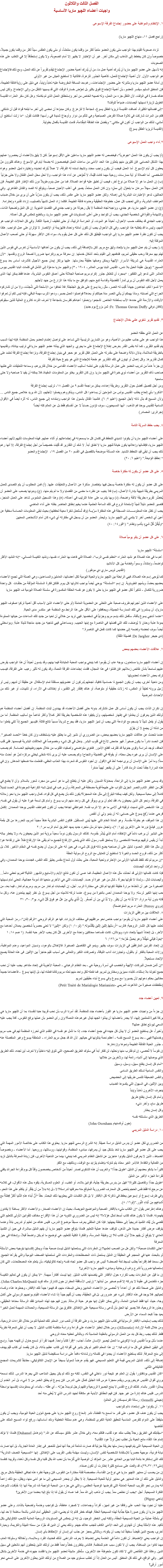 الفصل الثالث والثلاثون
واجبات أعضاء اللچيو ماريا الأساسية ١. الإنتظام والمواظبة على حضور إجتماع الفرقة الإسبوعى (راجع فصل ١١، منهاج اﻠﻠﭽيو ماريا) تزداد صعوبة القيام بهذا الواجب متى يكون العضو متعباً أكثر من وقتما يكون منتعشاً، أو متى يكون الطقس سيئاً أكثر من وقتما يكون جميلاً، خصوصاً وإن كان يخطط إلى الذهاب إلى مكان آخر. غير أن الإختبار لا يظهر إلا أمام الصعوبة، ولا يكون إستحقاقاً إلا في التغلب على هذه الصعوبات
إنه لأسهل على عضو اﻠﻠﭽيو ماريا أن يُدرِك أهمية عمل ما، من أن يُدرِك أهمية حضور الإجتماع ليقدم تقريراً عن ذلك العمل، ومع ذلك فالإجتماع هو الواجب الأول. لأن أهمية الإجتماع للعمل، كأهمية الجذور للزهرة، فالثانية لا تستطيع العيش من غير الأولى
إن أمانة عضو اﻠﻠﭽيو ماريا ومثابرته على حضور الإجتماعات، رغم بعد المسافة المفروضة عليه ذهاباً وإياباً، هي دليل على رؤية فائقة الطبيعة، فإن المنطق السليم سيفسر للعضو، بأن أهمية الإجتماع تفوق بكثير بل تعوّض خسارة الوقت التي قد يسببها التنقل من وإلى الإجتماع. ولكن ليس هناك خسارة في الوقت، لأن التنقل جزء من العمل، وله نصيبه الخاص من أجر وإستحقاق العمل الذى تم بكامله. وهل كان سَفر العذراء القديسة الطويل لزيارة نسيبتها أليصابات، ضياعاً للوقت؟
“إلى فضائلها الكثيرة، أضافت القديسة تريزيا الطفل يسوع، شجاعة لا تتزعزع. وكان مبدؤها أن نمضى إلى آخر ما تبلغه قوانا قبل أن نشتكي. فكم من المرات شاركت في تلاوة صلاة الفرض الصباحية وهي تتألم من دوار وأوجاع شديدة في رأسها! فكانت تقول: “ما زلت أستطيع أن أمشي، لذلك من الواجب أن أكون في مكاني.” وبفضل هذه الطاقة المِقْدَامة، قامت القديسة بأفعال بطولية.
(القديسة تريزيا الطفل يسوع) ٢.أداء واجب العمل الإسبوعى (أ( يجب أن يكون هذا العمل “جوهرياً”، فيخصص له عضو اﻠﻠﭽيو ماريا ساعتين على الأقل إسبوعياً. لكن لا يليق بالأعضاء أن يحصروا عملهم بهذا الشكل الحسابي. فإن كثيرين منهم يتعدّون هذا الحد الأدنى من ساعات العمل فيخصصون له بضعة أيام في الإسبوع. وهناك كثيرون مَنْ يعطون كل أيام الإسبوع. أما العمل فيجب أن يكون واجب محدد ونشيط تسنده له الفرقة، لا عملاً يُترك تحديده وإختياره لميل العضو وهواه الشخصي. أما الصلاة أو أية ممارسات روحية مهما كانت قَيّمة، لا تُعوّض عن أداء هذا الواجب، ولا تحل محل العمل الفعّال ولا حتى جزئياً
(ب) إن العمل ما هو إلا صلاة من نوع آخر، فيجب أن تطبق عليه قواعد الصلاة. فما من عمل يدوم طويلاً دون ذلك الإطار فائق الطبيعة. فإن كان العمل سهلاً سرعان ما يتحوّل إلى مملٍ؛ وإن كان العمل ممتعاً، يصير في أغلب الأحيان صعباً، ويتوقع له الصد والفشل الظاهري. وفي الحالتين، تدعو الإعتبارات البشرية إلى إهماله. ولكن عضو اﻠﻠﭽيو ماريا على عكس ذلك، يجب أن يكون مدرّباً على أن يرى من خلال ضباب العواطف البشرية، والتي تحجب كل عمل، خطوطه الحقيقية وحدوده فائقة الطبيعة. فكلما زاد العمل تشبهاً بالصليب، إزداد تقديره وإحترامه.
(ج) إن عضو اﻠﻠﭽيو ماريا، هو جندي، وواجبه تجاه المنظمة لا يقل رجولة عن واجب جندي فى القضايا الدنيوية. إن كل النبل وتضحية الذات، والشهامة والقوة في شخصية الجندي، يجب أن تتواجد وعلى أعلى المستويات في عضو اﻠﻠﭽيو ماريا، وبالطبع تنعكس في كل أعماله.
واجب الجندي قد يختلف حسب الأحوال، أحياناً هو الموت، أو الحراسة الرتيبة، أو حتى تنظيف أرضية الثكنة. وفي كل الحالات الواجب هو المهم، وليس ما قد يتطلبه هذا الواجب. وفي كل الأحوال يجب أن تكون أمانته واحدة، فالهزيمة أو الإنتصار لا تؤثران على عمل الواجب. هكذا يجب أن تكون نظرة عضو اﻠﻠﭽيو ماريا إلى الواجب؛ فيُطبّق كل ذلك على كل عمل يقوم به، سواء كان الأكثر سهولة أو حتى أصعب الأعمال الموكلة إليه.
(د.( يجب أن يتم عمل اﻠﻠﭽيو ماريا بإتحاد وثيق مع مريم. لكن بالإضافة إلى ذلك، يجب أن يكون من أهدافها الأساسية أن تغرس في نفوس الذين تهتم بهم معرفة وحب حقيقى لمريم، فتدفعهم إلى القيام بأحد أشكال خدمتها. إن معرفة مريم وإكرامها ضرورة لصحة الروح وتقدمها. “لأن العذراء القديسة هي شريكة الأسرار الإلهية ويمكن وصفها حقيقةً بحارستها. عليها يرتكز إيمان جميع الأجيال كأشرف أساس بعد يسوع المسيح.” (يوبيل عقيدة الحبل بلا دنس، القديس البابا بيوس العاشر، ١٩٠٤ - ٣) واﻠﻠﭽيو ماريا مدعوّة إلى التأمل في كلمات البابا القديس بيوس العاشر التى تدعو إلى التفكير: “بمجرد أن تتغلغل جذور إكرام مريم صاحبة الجلالة حتى أعماق النفوس البشرية، عندها فقط يمكن لهذا الذى يعمل لأجل تلك النفوس أن يرى ثماراً للفضيلة وقداسة تنبع منهم، تتوافق مع ما بذله هذا الزارع من جهد لأجلهم
“لا تنسوا أنكم، تجاهدون جهاداً كُتِبَ له النصر، مثل ربنا يسوع على طريق الجلجثة. فلا تخافوا من الأسلحة التي شُحِذَت، ولا من أن تشاركوه الجراح التي أصابته. وماذا يهمكم أن يأتي النصر مدة حياتكم أو بعدها؟ فواصلوا العمل بصبر، ودعوا للرب مهمة الباقي، فإنه ليس لكم أن تعرفوا الأوقات والأزمنة التي حددها الآب بسلطانه الخاص. تشجعوا وإحملوا أعباءكم كفرسان بشجاعة لا تعرف التردد كالروح العالية للذين سبقوكم
(كافان دوفي Fr. Thomas Gavan Duffy: ثمن بزوغ يوم جديد) ٣. تقديم تقرير شفوي علني خلال الإجتماع عن العمل الذي حققه العضو
هذا الواجب هو على جانب عظيم من الأهمية، وهو من التمارين الرئيسية التي تساعد على تواصل إهتمام العضو بعمل المنظمة. فإنه لهذا السبب يتم تقديم التقرير، كما أنه بنفس القدر بغرض إطلاع الإجتماع على ما يجري. والجهد الذي يبذله عضو اﻠﻠﭽيو ماريا في ترتيب بياناته، وتقديمها بالطريقة الملائمة، يدلان دلالة واضحة على مقدرته على العمل. فكل تقرير هو حجر في بنيان إجتماع الفرقة، ونزاهة إجتماع الفرقة تعتمد على كمال تقاريرها. وكل إهمال أو تهاون في تلك التقارير هو طعنة للإجتماع الذي هو ينبوع حياة للفرقة
إن جزءاً هاماً من تدريب العضو على عمل الرسالة يقوم على تعلمه أساليب الأعضاء القدامى من خلال تقاريرهم، وسماعه التعليقات التي طلبها صاحب ذاك التقرير من أعضاء ذوي خبرة في اﻠﻠﭽيو ماريا. وإن كان التقرير يخلو من المعلومات المفيدة، فلا يمكنه أن يفيد لا صاحبه ولا حتى سامعيه
ومن أجل تفصيل أفضل حول التقرير وطريقة إعداده، يمكن مراجعة القسم ٩ من الفصل ١٨، ترتيب إجتماع الفرقة
“تذكروا بأي إلحاح يطلب القديس بولس من المؤمنين أن يساعدوا كل الناس، ويذكروهم ويصلوا لأجلهم، لأن الله يريد خلاص جميع الناس ... ولأن المسيح قد بذل ذاته لأجل الجميع (١طيم ٢: ٦). فالمبدأ القائل بشمول هذا الواجب وإمتداده إلى جميع الناس، له أثره أيضاً في الأقوال السامية للقديس يوحنا فم الذهب: ‘أيها المسيحيون، سوف تؤدون حساباً لا عن أنفسكم فقط بل عن العالم كله أيضاً’
(جراترى: المصادر) ٤. يجب حفظ السريّة التامة على أعضاء اﻠﻠﭽيو ماريا أن يكونوا شديدي التحفظ في كتمان كل ما يسمعونه في إجتماعاتهم أو أثناء عملهم. فهذه المعلومات تأتيهم لأنهم أعضاء اﻠﻠﭽيو ماريا، فإفشائها وإعلانها يكون خيانة ﻠﻠﭽيو ماريا لا تطاق أبداً. لا شك أن التقارير قد كُتِبَت خصيصاً من أجل إجتماع الفرقة، إلا أنها رغم ذلك يجب أن تبقى قيد التحفظ الشديد. هذه المسألة موضحة بالتفصيل في القسم ٢٠ من الفصل ١٩، الإجتماع والعضو
“ اِحفَظِ الوَديعَة.” (١طيم ٦: ٢٠) ٥. على كل عضو أن يكون له مفكرة خاصة على كل عضو أن يكون له مفكرة خاصة يسجل فيها بإختصار مذكرة عن الأعمال والتعليقات عليها. (أ) فمن المطلوب أن يتم التصدى للعمل المريمي بطريقة شبيهة بإدارة الأعمال، (ب) فلا يغيب عن نظره ما مضى من القضايا ولا ما لم يتم منها، (ج) وبدونها يصعب على العضو أن يُحَضِّر تقريره بطريقة لائقة واضحة، (د) وبها يتدرب على عادة الترتيب في أعماله، (ھ) وهذا التسجيل الملموس شاهد على العمل المنجز، فتصير للعضو دليلاً ثميناً لإستعادة الروح فى تلك الساعة الحتمية عندما يخيم إخفاق الحاضر بظله على أداء الماضي
يجب أن تظل هذه المعلومـــــات المسجلة في هذه المفكرة سرّيــة (وقد تُستَعمَل شفرة معينة لحفظها) بحيث تبقى المعلومات الحساسة مخفية عن أعين أي شخص آخر لا ينتمي إلى اﻠﻠﭽيو ماريا. وليحذر العضو من أن يسجل في مفكرته أي شيء كان أمام الأشخاص المعنيين
“ولْيَكُنْ كُلُّ شيَءٍ بِأَدَبٍ ونِظام.” (١قور١٤: ٤٠) ٦. على كل عضو أن يتلو يومياً صلاة “سلسلة” اﻠﻠﭽيو ماريا أهم ما في هذه الصلاة هو نشيد العذراء “تعظم نفسي الرب”، الصلاة التي فاهت بها العذراء نفسها، ونشيد الكنيسة المسائي، “إنه النشيد الأكثر تواضعاً، وإمتناناً، وسمواً وفخامة بين كل الأناشيد (القديس لويس ماري دي مونفور)
كما يُوحِى إسم هذه الصلاة، فهي الرابطة بين اﻠﻠﭽيو ماريا والحياة اليومية لكل أعضائها، العاملين والمساعدين، وهي الصلة التي تجمع الأعضاء بعضهم بعضاً، وبأمهم الطوباوية. إن إسم “السلسلة” يوحي أيضاً بواجب تلاوتها كل يـوم. فلتكن فكرة السلسلة المؤلَفة من حلقـات كل واحدة ضرورية للكمال - تذكيراً لكل عضو في اﻠﻠﭽيو ماريا حتى لا يكون هو نفسه الحلقة المكسورة في سلسلة الصلاة اليومية ف اﻠﻠﭽيو ماريا على الأعضاء الذين أجبرتهم ظروف صعبة على التخلى عن العضوية العاملة (أو حتى الأعضاء الذين لأسباب أقل أهمية تركوا صفوف اﻠﻠﭽيو ماريا)، أن يستمروا في تلك الممارسة الجميلة، ويحافظوا على الأقل على هذا الرابط مع المنظمة غير منكسرٍ مدى الحياة.
“عندما أناجي يسوع بألفة، سأفعل ذلك بإسم مريم وجزئياً في شخصها. فهي تريد من خلالي أن تحيا من جديد تلك الساعات من حياتها المملوءة بمودة عذبة وحنان لا يُوصَف، تلك التي قضتها في الناصرة مع إبنها الحبيب. وبمساعدتي فهي تناجيه من جديد مناجاة لذيذة عذبة. وبواسطتي أيضاً سوف تحضنه وتضمه إلى حضنها كما كانت تفعل في الناصرة.” (دى جيجر De Jaegher: فضيلة الثقة) ٧. علاقات الأعضاء بعضهم ببعض إن أعضاء اﻠﻠﭽيو ماريا مستعدون، بوجه عام، أن يقوموا كما ينبغي بواجب المحبة المتبادلة فيما بينهم، وقد ينسون أحياناً أن هذا الواجب يفرض عليهم تسامحاً بشأن نقائص زملائهم. فإن فشلوا في هذا المجال، فقدت إجتماعات الفرقة النعمة، وقد يكون له تأثير رهيب على الفرقة، فيسبب ترك بعض الأعضاء لعضويتها
ومن ناحية أخرى، يجب أن يكون الجميع ذا حساسية كافية، تجعلهم يُدركون أن عضويتهم مستقلة تمام الإستقلال عن حقيقة أن لديهم رئيس أو زَميل يرونه لطيفاً أو العكس، له زلات حقيقية أو متوهمة، أو هناك إفتقار إلى التقدير، أو إختلاف في الآراء، أو تأنيبات، أو غير ذلك من الأحداث العرضية إن نكران الذات يجب أن يكون أساس كل عمل مُشتَرك. بدونه حتى أفضل الأعضاء قد يهددون ثبات المنظمة. إن أفضل أعضاء المنظمة هم أولئك الذين يعرفون أن يعتدلوا في إظهار شخصيتهم، وأن يكيفوا هذه الشخصية بطريقة أكثر كمالاً وأكثر تناغماً مع أساليب المنظمة. أما من يقول أو يفعل شيئاً لا ينسجم مع الوادعة التي يجب أن تميز اﻠﻠﭽيو ماريا، فقد يجرح شرياناً مسبباً نتائج قاتلة. فليسهر الجميع إذاً لكي يفعلوا ما من شأنه أن يجمع لا أن يفرّق
عندما نتحدث عن علاقات اﻠﻠﭽيو ماريا بعضهم ببعض، من الضروري أن نشير إلى ما يطلق عليه بإستخفاف وإن كان خطأ “الحسد الصغير”. فإن الحسد نادراً ما يكون صغيراً. فهو حامض لاذع في قلوب البشر. يدخل في كل شيء وخصوصاً في العلاقات البشرية فيسممها. ففى قلب الحاقد، توجد شراسة وقوى جنونية قد تقترف أفظع الأمور. فتغوي متواضعي وأصفياء القلوب من خلال حبهم وطبيعتهم الحساسة. كم يصعب على الإنسان أن يرى غيره يحل محله، أو يفوقه في الفضيلة والنجاح! وكم يصعب عليه أن يرى ذاته مُنحّى ليخلي مركزه لمَنْ هو أحدث منه سناً! وما أمرّ على الإنسان أن يرى نجمه آخذ في الأفول. إن أجود النفوس قد شعرت بهذا العذاب الخفي، فتعلمت منه ضعفها المدهش. وإن في هذه المرارة حِقداً تحت الرماد قادراً على أن ينفجر لهيباً مدمّراً وقد يسعى عضو اﻠﻠﭽيو ماريا إلى الراحة، بمحاولة النسيان. ولكن عليه أن يتطلع إلى ما هو أسمى من مجرد شعور بالسلام. وأن لا يطمع في أقل من الظفر التام والنصر الجزيل الثواب على طبيعة قوية مصطفة فى المعركة، وأن يرغب في تبديل شبه الكراهية الموجودة فى الحسد تبديلاً كاملاً إلى محبة مسيحية. ولكن كيف يمكنه البلوغ إلى مثل هذه المعجزة؟ يكون ذلك بأن يضع في كل قواه، كمال واجب اﻠﻠﭽيو ماريا نحو زملائه في الفرقة، ونحو كل الذين يحيطون به، فقد تعلم أن يرى ويوقّر في كل واحد منهم الرب يسوع. وأمام كل لسعة غيرة عليه أن يقول في نفسه: إن هذا الشخص الذي تسببت ترقيته فى آلامى ما هو إلا الرب نفسه. فعواطفي تجاهه يجب أن تكون كعواطف القديس يوحنا المعمدان. إكتمل فرحي عندما رُفِعَ يسوع على حسابي: له أن ينمو ولي أن أنقص
إن هذا الموقف هو بطولة مقدسة. وهو المادة الخام التي عليها يُبنى المستقبل. فتكون النفس البشرية هدفاً مجيداً لمريم، لتحررها من كل بقعة غرور فيشعّ نورها على الآخرين (يو۱: ٧)، وتجعل منها مُرسَل متجرد جديد يمهد الطريق أمام الرب مر۱: ٢
على البشير أن يرغب دائماً في الإختفاء أمام الذي يُبشّر بقدومه. كذلك الرسول يكون دوماً سعيداً برؤية نمو الذين يحيطون به، ولا يخطر بباله أبداً أن يقيس ترقيهم بوضعه الشخصى. ولا يستحق لقب رسول ذلك الذي يتمنى الإرتفاع للجميع ما لم يلقى هذا الإرتفاع ظلاً على إرتفاعه هو! إن مثل هذا الفكر الحسود لدليل على أن صاحبه يضع ذاته فوق كل شيء، في حين أنه على الرسول أن يضع نفسه في المقام الأخير. كلا، بل أكثر من ذلك، فروح الحسد والغيرة لا تستطيع أن تتعايش مع الروح الرسولية الحقة
“إن مريم لم تكد تلفظ كلماتها الأولى من الإحترام وتحية المحبة، حتى بعثت أول شعاع مقدس يطهّر تلك النفس، فجددت يوحنا المعمدان، وفي آن واحد شرّفت أليصابات
فإذا كانت كلماتها الأولى قد أحدثت مثل هذه الأعمال العظيمة، فما عسى أن تكون نتائج الأيام والأسابيع والشهور التالية؟ فمريم تعطي دائماً... وأليصابات تنال - ولماذا لا نقولها بجرأة - تنال من غير غيرة أو حسد. أليصابات، التي هي الأخرى منحها الله أمومة عجائبية، تنحني أمام نسيبتها الصغيرة من غير أن تأخذها مرارة خفيفة لكونها لم تكن هي مختارة الرب. أجل، إن أليصابات لم تغار من مريم، ومريم لم تغار، فيما بعد، من حب إبنها الكبير لرسله. ولا يوحنا المعمدان أحس بالغيرة من يسوع، عندما تركه تلاميذه من أجل يسوع. بل نظر إليهم يبتعدون عنه، وكل ما قاله بدون أية مرارة: “لا بُدَّ له مِن أَن يَكبُر. ولا بُدَّ لي مِن أن أَصغُر. إِنَّ الَّذي يأتي مِنَ عَلُ هو فَوقَ كُلِّ شَيء. يو٣: ٣٠، ٣١ (بروي Perroy: العذراء مريم المتواضعةَ)
٨. العلاقات بين مرافقي الزيارات
على أعضاء اﻠﻠﭽيو ماريا أن يقوموا بواجب خاص نحو مرافقيهم في مختلف الزيارات. فها هو الرقم الروحي “الرقم إثنان”، رمز المحبة التي تعتمد عليها كل الثمار الروحية: فالرب “أَرسَلَهمُ إثنَينِ إثنَينِ يتَقَدَّمونَه.” (لو١٠: ١) ولكن “إثنين” لا تعني حصرياً شخصين يعملان أحدهما مع الآخر، بل إتحاداً شبيهاً بإتحاد داود ويوناثان، كانت نفساهما محاكتين واحدة مع الأخرى. كلٌ كان يحب الآخر حبه لنفسه. (۱ صم ١٨: ١
“يَعودُ فيَأتي مُهَلِّلاً وهو يَحمِلُ حُزَمَه.” مز١٢٦: ٦
إن إتحاد الفردين المترافقين في الزيارات سوف يظهر وينمو في التفاصيل الصغيرة. فالإخلال بالوعود، ونسيان المواعيد، وعدم المواظبة، وزلات المحبة بالفكر أو بالقول، وتجاوزات آداب اللياقة، وتصرفات التكبر والتعالى هى أسباب تقيم حاجزاً بين الإثنين. فى هذه الحالة يصبح الإتحاد مستحيلاً.
“إن أثمن ضمان للبركات الإلهية والخصب في أسرة روحية هي - بعد النظام الرهباني - المحبة الأخوية فى إتحاد متناغم. يجب علينا أن نحب جميع أخوتنا بلا إستثناء، كأبناء مميزين ومختارين لمريم. فما نفعله لكل واحد منهم تعدّه مريم وكأننا فعلناه لها، بل لإبنها يسوع - فأعضاءنا جميعاً مطالبين بحكم دعوتهم لأن يصيروا مع يسوع وفي يسوع أبناء حقيقيين لمريم
(مقتطفات صغيرة من اللاهوت المريمي -Petit Traité de Marialogie Marianiste) ٩. تعيين أعضاء جدد إن جزءاً من واجبات عضو اﻠﻠﭽيو ماريا هو الفوز بأعضاء جدد للمنظمة. لقد أمرنا الرب بأن نحب قريبنا حبنا لنفسنا؛ بما أن اﻠﻠﭽيو ماريا هي بركة كبيرة للمنتمين إليها، ألا يجدر بأعضائها أن يبذلوا الجهد لينال غيرهم هذه النعمة؟ وإن رأى العضو بأن عملها يرفع النفوس، أفلا يجب عليه السعي ليوسّع نطاق عملها؟
وأخيراً، هل يستطيع العضو أن لا يبذل كل جهده في جمع أعضاء جدد، إذا ما تأمل هو نفسه في التقدم الذي تحرزه المنظمة لهم في حب مريم وخدمتها؟ فهي - بعد يسوع المسيح نفسه - أعظم نعمة ينالونها في حياتهم. لأن الله قد جعل مريم العذراء - المتعلقة بيسوع وغير المنفصلة عنه - جذور الحياة الفائقة الطبيعة ونموها وإزدهارها
إن نفوساً لا تُحصى، إن لم نقترب منها ونحثها، لن تفكر أبداً في سلوك الطريق الصحيح، التي تتوق إليه داخلياً ولا تعرف أين تجده، ذلك الطريق الذي يوصلها إلى أشياء رائعة لها، ولآخرين من خلالها
“أمام كل إنسان ينفتح سبيل، وسبل، وسبيل
والنفس السامية تسلك الطريق السامى
والنفس الضعيفة تلتمس طريقها إلى الحضيض
وبين الإثنين، في السهول التي يكسوها الضباب
ينجرف الآخرون ذهاباً وإياباً
وأمام كل إنسان ينفتح طريق
طريق سامٍ، وآخر دنيء
وكل إنسان يختار الطريق الذي ستسلكه نفسه (جون أوكسنهام John Oxenham)
١٠. دراسة الدليل المريمي من الضروري لكل عضو أن يدرس الدليل دراسة عميقة. إنه الشرح الرسمي ﻠﻠﭽيو ماريا. يحتوي هذا الكتاب على خلاصة الأمور المهمة التي يجب على كل عضو في اﻠﻠﭽيو ماريا مُعَد بشكل جيد أن يعـرفها، مبادىء المنظمة، وقوانينها، ووسائلها، وروحها. أما الأعضاء - وخصوصاً الضباط - الذين لا يعرفون الدليل يكونوا عاجزين عن تشغيل النظام المريمي كما ينبغي؛ بينما من الناحية الأخرى، فإن زيادة المعرفة بالدليل تزيد من الفعالية والكفاءة. فالأمر الغير معتاد يتم تناوله بإهتمام يتزايد مع الوقت، وبالكيف مع الكَمّ.
كثيراً ما يشكو بعضهم أن الدليل “طويل جداً!” والغريب أن هذه الشكوى تصدر أحياناً من أشخاص يخصصون وقتاً كل يوم لقراءة الجرائد يكفي لقراءة الجزء الأكبر من الدليل
“طويل جداً! وتفاصيل كثيرة!” فهل من يدرس بطريقة جِدّية، قوانين بلاده، أو الطب، أو العلوم العسكرية، يتفوه بمثل هذه الأقوال، في كلامه عن مرجع له فقط نفس الحجم يلخص كل المعارف الضرورية المتوقع منه معرفتها لدراسته؟ لا، بل إنه بدلاً من أن يفكّر أو يتكلم على هذا النحو، وفي ظرف إسبوع أو إسبوعين يحفظ في ذاكرته كل الأفكار لا بل كل الكلمات التي يحتويها ذلك البحث. حقاً “أَنَّ أَبناءَ هذهِ الدُّنيا أَكثرُ فِطنَةً مع أَشباهِهِم مِن أَبْناءِ النُّور.”(لو١٦: ٨).
وهناك إعتراض يقول “إن الكتاب مليء بالأفكار الصعبة والمواضيع العويصة، بحيث إن الأعضاء الصغار، والأعضاء الأكثر بساطة لا يكادون يفهمونه. فلماذا لا يكون هناك كتاب أبسط لمثل هؤلاء؟” إنه ليس من الضروري التنويه عن أن هذا الإقتراح مخالف للقوانين الأولى للتعليم التي تقضي بأن يُقاد التلميذ تدريجياً إلى منطقة يجهلها. فإذا كان المتلقى يعرف مسبقاً موضوع الدرس، فليس هناك من تعليم أو تدريس بتاتاً وعندما يتوقف عرض أفكار جديدة على الذهن، تتوقف عندها عملية التعليم. فلماذا يتوقع عضو اﻠﻠﭽيو ماريا أن يفهم الدليل مباشرة، في حين أن التلميذ العادي لا يتوقع أن يفهم حالاً أول كتاب له؟ إن وظيفة المدرسة، والفكرة الكلية للتعليم، هي توضيح ما لم يكن واضحاً قبلاً، وإدخاله في حيز المعرفة
“حتى الكلمات صعبة!” ولكن هل من الصعب تعلمها؟ إن المفردات التي يستعملها الدليل ليست صعبة جداً؛ ويمكن إكتسابها بتوجيه بعض الأسئلة أو بالبحث عنها في المعجم. في الحقيقة إن الدليل يستعمل ذات المصطلحات والمفردات التي تستعملها الصحف اليومية والتي يقرأها الجميع. هل سمعنا قط إقتراحاً يطلب تبسيط لغة الصحف؟ أليس هو واجب كل عضو تجاه نفسه وتجاه كاثوليكيته، بأن يتعلم هذه المصطلحات، التي كان إستعمالها ضرورياً لشرح وافٍ لروحانية ومبادىء اﻠﻠﭽيو ماريا الأخرى؟
إن ما قيل عن المفردات يجب تكراره حول الأفكار التي يتضمنها كتاب الدليل. إنها ليست أفكاراً مبهمة. “لا يمكن أن يكون في تعاليم الكنيسة جزء مُتَضَمن فى عقيدة لا يدركه إلا قسم صغير من أبنائها.” (رئيس الأساقفة المطران جون تشارلز ماك كويد John Charles McQuaid). والدليل على صحة ذلك هو أن أعداداً لا تُحصى من الأعضاء العاديين وحتى البسطاء منهم، قد فهموا جيداً تلك الأفكار، وجعلوها غذاء وكساء لحياتهم. فلا يوجد فى هذه الأفكار شىء غير ضرورى. بل فى الحقيقة، يجب أن تُفهم جيداً إذا شاء الأعضاء القيام بواجبهم الرسولي على أكمل وجه، حيث أنها فقط المبادئ العامة، والتي يمكن القول إنها جوهر حياة الرسالة. بدون فهم جيد لهذه المبادئ تفقد الرسالة معناها الحقيقي، وجذورها الروحية، فلا يصير لها الحق بأن تُدعى رسالة مسيحية على الإطلاق. فالفرق بين الرسالة المسيحية، والحملات المبهمة لعمل الخير” بعيد جداً كبعد السماء عن الأرض
لذلك يجب إستيعاب الأفكار الرسولية في كتاب دليل اﻠﻠﭽيو ماريا، وعلى الفرقة أن تلعب دور المعلم. تلك العملية تتم من خلال القراءات الروحية، ومن خلال كلمة الإرشاد (Allocutio)، ومن خلال تحفيز الأعضاء على قراءة ودراسة منتظمة لكتاب الدليل. لا يجب أن تبقى المعرفة نظرية فقط. لذلك يجب ربط كل بند من العمل الرسولي بالعقيدة المناسبة له، وبالتالى تعطيه معناه الروحي
عندما سُئل يوماً القديس توما الإكويني ما العمل ليصير الإنسان عالماً، أجاب: “إقرأ كتاباً واحداً. فمهما تقرأ أو تسمع حاول أن تفهمه جيداً. وإسع إلى اليقين المطلق في كل ما ترتاب فيه.” إن هذا المعلم الكبير لم يكن يشير في أقواله إلى كتاب عظيم بذاته، بل كان يقصد أى كتاب قيّم يهدف إلى منح المعرفة. لذلك يستطيع الأعضاء أن يجدوا في كلماته وإرشاداته دافعاً على دراسة مستفيضة لدليل اﻠﻠﭽيو ماريا.
إضافة إلى ذلك، للدليل المريمي قيمة في التعليم المسيحي. فهو يقدم عرضاً شمولياً بسيطاً عن الإيمان الكاثوليكي، مطابقاً لتشريعات المجمع الفاتيكاني الثاني.
“كان القديس بونافنتورا يقول إن العلم هو نتيجة نور داخلي في النفس، لكنه مع ذلك لم يكن يجهل المتاعب التي يجرها الدرس. لذلك نسمعه يروي أقوال القديس غريغوريوس ويقدم معجزة عرس قانا الجليل كمثل على الدرس. فإن يسوع لم يخلق الخمر من لا شيء، بل أمر الخدم أن يملأوا القدور بالماء. كذلك الروح القدس لا يمنح البصيرة الروحية والفهم لرجل لم يملأ جرّته – أي عقله – بالماء، أي بمعلومات إكتسبها بواسطة الدرس. فليس هناك إنارة من غير جهد. فإن فهم الحقائق الأبدية هو مكافأة لجهد الدرس الذي لا يُعفى منه أحد
(جيملي Gemelli: رسالة الفرنسيسكان إلى العالم)
١١. أن يكونوا على إستعداد دائم للواجب
يجب أن يكون هدف كل عضو، على قدر ما تسمح به الفطنة، نشر إشعاع روح اﻠﻠﭽيو ماريا على جميع شؤون الحياة اليومية، ويجب أن يكون متيقظاً على الدوام للفرص المناسبة لتحقيق الغاية الكبرى للمنظمة، وهي هدم مملكة الخطيئة ودك أساساتها، ورفع لواء المسيح الملك على أنقاضها
“سيقابلك في الطريق رجلاً يطلب منك عود ثقاب، فتكلم معه، وفى خلال عشر دقائق سيسألك عن الله.” (دوهامل Duhamel) فلماذا لا نؤكد إتمام هذا اللقاء مانح الحياة بأن نطلب نحن أولاً عود الثقاب؟
إن الحياة المسيحية التى يتم فهمها وممارستها بطريقة جزئية قد صارت شائعة لدرجة أنها تميل للتحجر فى إطار العادة الجارية، بل أنها صارت ديانة فردية، موجهة حصرياً للإستفادة الشخصية لنفس الإنسان، وليست مهتمة بنفس القريب على الإطلاق. إنها “المسيحية النصف الدائرية” تلك التى إستنكرها بشدة البابا بيوس الحادي عشر. من المؤكد أن الوصية التي تُلزمنا بأن نحب الله بكل قلبنا وكل نفسنا وكل ذهننا، وقريبنا كنفسنا (متى٢٢: ٣٧-٣٩)، قد وقعت على مسامع كثيرة إختارت أن تكون صمّاء.
إن من يحسب أن معايير اﻠﻠﭽيو ماريا هي نوع من القداسة، مخصصة لفئة مختارة من النفوس، فإن وجهة نظره هذه تجافى الحقيقة بشكل مريع. والدليل على ذلك أن هذه المعايير هي معايير أولية للحياة المسيحية. إذ لا يعقل أن ينحدر المسيحي إلى ما هو أدنى منها، ويظل، مع ذلك زاعماً أنه يمارس نحو القريب المحبة العاملة التي تفرضها الوصية العظمى، والتي هي جزء من المحبة الواجبة لله؛ لدرجة أنها إذا حُذِفَت، تشوهت الفكرة المسيحية. أجل “يجب أن نخلص معاً. يجب أن نذهب إلى الله معاً. فما عساه أن يقول لنا إذا بلغ إليه بعضنا دون الآخرين؟
(باجي Péguy)
علينا أن نجود بهذا الحب على رفاقنا من غير تمييز، أفراداً وجماعات، لا كمجرد عاطفة، بل كواجب وخدمة وتضحية بالذات. وعلى عضو اﻠﻠﭽيو ماريا أن يكون صورة حيّة جذّابة لهذه المسيحية الحقة. فهناك خطر قائم إذا لم يضيء النور الحقيقي أمام الناس بأشعة ساطعة لا حد لها، أي بأمثلة عملية من الحياة المسيحية الحقة، ولكنه ليس الخطر الوحيد، بل إنه لن ينعكس في المستويات الروحية العادية للشعب الكاثوليكى بكل تأكيد. هذه الأمثلة يمكن أن تتهاوى إلى الحد الأدنى الكافِ لتجنب هلاك جهنم. وذلك يعني أن الدين قد جُرّدَ من سمته النبيلة والكريمة، وبعبارة أخرى، يصبح الدين نقيضاً سخيفاً لما يجب أن يكونه، وبالتالى يعجز عن جذب أى إنسان أو الإحتفاظ بأى إنسان.
إن الواجب يعني الإنضباط. أن تكون دائماً في الخدمة يعني إنضباط لا يعرف التراخى. لذلك فحديث الفرد وملابسه، وأخلاقه وسلوكه العام، مهما كانوا من البساطة، يجب أن لا تكون سبب هدم للمنظمة. فالناس ينتظرون خطأً واحداً فقط من أولئك الذين يلحظون أنهم ناشطين في سبيل الدين. وهكذا فإن النقائص التي لا تكاد تكون ملحوظة عند الآخرين، ستُعتَبَر مشينة لعضو اﻠﻠﭽيو ماريا فتفسد جهوده في خدمة الآخرين بشكل كبير. وفي الواقع، في ذلك كل المنطق. أليس من العدل إذاً أن تطلب مستوى جيد من الصلاح من أولئك الذين يحثون الآخرين على السعي نحو أمور أرقى؟ 