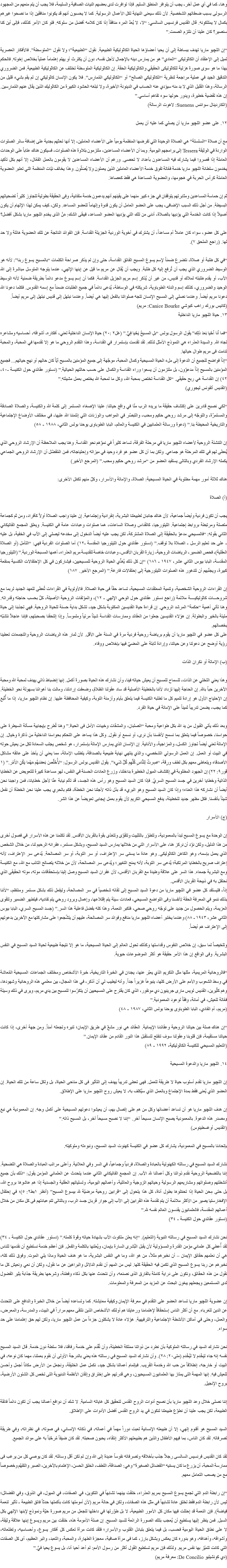 وهنا، كما في أي عمل آخر، يجب أن يتوافر المنطق السليم. فإذا توافرت لدى بعضهم النيات الصافية والسليمة، فلا يجب أن يتم منعهم من المجهود الرسولى بسبب ضعفاتهم الشخصية. لأن ذلك سيعنى النهاية لكل الأعمال الرسولية. كما لا يحسبون أنهم قد يكونوا منافقين إذا ما نصحوا غيرهم بكمال لا يمتلكونه. قال القديس فرنسيس السالسي: “لا، لا يُعدّ المرء منافقاً إذا كان كلامه أفضل من سلوكه. فلو كان الأمر كذلك، فإلى أين كنا سنصير؟ كان علينا أن نلتزم الصمت.” “إن اﻠﻠﭽيو ماريا تهدف ببساطة إلى أن يحيا أعضاؤها الحياة الكاثوليكية الطبيعية. نقول “الطبيعية”؛ ولا نقول “المتوسطة”. فالأفكار العصرية تميل إلى الإعتقاد أن الكاثوليكى “العادي” هو من يمارس دينه بالإجمال لأجل نفسه، دون أن يكترث أو يهتم إهتماماً عملياً بخلاص إخوته. فالحكم بهذا ما هو سوى صورة هزلية للكاثوليكى الحقيقي والكاثوليكية الحقة. إن الكاثوليكية المتوسطة تختلف عن الكاثوليكية الطبيعية. فمن الضروري التدقيق الجيد في عملية مراجعة لنظرية “الكاثوليكي الصالح” أو “الكاثوليكي المُمارِس”. فلا يكون الإنسان كاثوليكي إن لم يقم بشيء قليل من الرسالة، وهذا القليل الذي لا بد منه سيؤدي عنه الحساب في الدينونة الأخيرة، ولا تبلغه الحشود الكبيرة من الكاثوليك الذين يقال عنهم المُمارِسين. إن هذه لقضية خطيرة، ويدور حولها سوء تفاهم أساسي.”
(الكاردينال سواننس Suenens: لاهوت الرسالة) ١٢. على عضو اﻠﻠﭽيو ماريا أن يصلي كما عليه أن يعمل مع أن صلاة “السلسلة” هي الصلاة الوحيدة التي تفرضها المنظمة يومياً على الأعضاء العاملين، إلا أنها تحثهم بجدية على إضافة سائر الصلوات الواردة في الوثيقة Tessera إلى برامجهم اليومية. وبما أن الأعضاء المساعدين، ملتزمون بتلاوة هذه الصلوات، فسيكون هناك عتاباً على الوحدات العاملة إذا قصروا فيما يشارك فيه المساعدون بأعداد لا تحصى. ورغم أن الأعضاء المساعدين لا يقومون بالعمل الفعّال، إلا أنهم بكل تأكيد يخدمون سلطانة اﻠﻠﭽيو ماريا خدمة فعّالة تفوق خدمة الأعضاء العاملين الذين يعملون ولا يُصَلّون. وهذا يخالف نيّات المنظمة التي تعتبر العضوية العاملة كرأس الحربة في هجومها، والعضوية المساعدة هي فقط كعصاها. ثم إن حماسة المساعدين ومثابرتهم يتوقفان في جزء كبير منهما على يقينهم أنهم يدعمون خدمة متفانية، وفى الحقيقة بطولية تتجاوز كثيراً تضحياتهم البسيطة. من أجل ذلك السبب الإضافى، يجب على العضو العامل أن يكون قدوة وإلهاماً للعضو المساعد. ولكن، كيف يمكن لهذا الإلهام أن يكون أصيلاً إذا كانت الخدمة التي يؤديها بالصلاة، أدنى من تلك التي يؤديها العضو المساعد، فيبقى الشك: مَنْ الذى يخدم اﻠﻠﭽيو ماريا بشكل أفضل؟ على كل عضو، سواء كان عاملاً أم مساعداً، أن يشترك في أخوية الوردية الجزيلة القداسة. فإن الفوائد الناتجة عن تلك العضوية هائلة ولا حد لها. (راجع الملحق ٧). “في كل طلبة أو صلاة، نتضرع ضمناً لإسم يسوع المسيح الفائق القداسة، حتى وإن لم يذكر صراحة الكلمات “بالمسيح يسوع ربنا”: لأنه هو الوسيط الضروري الذي يجب أن تُرفع إليه كل طلبة. ويجب أن يُقال عن مريم ما قيل عن إبنها الإلهي، عندما يتوجه المتوسل مباشرة إلى الله الآب، أو يقدم طلبته لملاك أو قديس، من غير أن يُذكر إسم مريم الجزيل القداسة. فكما أن إسم يسوع مدعو دائماً بطريقة ضمنية لأنه الوسيط الوحيد والضروري، كذلك إسم والدته الطوباوية، شريكته في الوساطة، يُدعى دائماً في جميع الطلبات ضمناً مع إسمه القدوس. فكلما دعونا الله دعونا مريم أيضاً. وعندما نصلي إلى المسيح الإنسان تتجه صلواتنا بالفعل إليها هي أيضاً. وعندما نبتهل إلى قديس نبتهل إلى مريم أيضاً. (كانيس بورك راهب كبوشي Canice Bourke: مريم)
١٣. حياة اﻠﻠﭽيو ماريا الداخلية “فما أَنا أَحْيا بَعدَ ذلِك” يقول الرسول بولس “بلِ المسيحُ يَحْيا فِيَّ.” (غل٢ :٢٠) حياة الإنسان الداخلية تعني، أفكاره، أشواقه، أحساسيه ومشاعره تجاه الله. والسيدة العذراء هي النموذج الأمثل لذلك. لقد تقدمت بإستمرار في القداسة، وهذا التقدم الروحي ما هو إلا تقدمها في المحبة، والمحبة تنامت فى مريم طوال حياتها.
“إذاً فواضح للجميع أن الدعوة إلى ملء الحياة المسيحية وكمال المحبة، موجّهة إلى جميع المؤمنين بالمسيح أيّاً كان حالهم أو نهج حياتهم... فجميع المؤمنين بالمسيح إذاً مدعوّون، بل ملتزمون أن يسعوا وراء القداسة والكمال على حسب حالتهم الحياتية.” (دستور عقائدي حول الكنيسة -٤٠، ٤٢) إن القداسة هي ربح حقيقي. “كل القداسة تختص بمحبة الله، وكل ما لمحبة الله يختص بعمل مشيئته.”
(القديس ألفونس ليجوري) “لكي نصبح قادرين على إكتشاف حقيقة ما يريده الرب منّا في واقع حياتنا: علينا الإصغاء المستمر إلى كلمة الله والكنيسة، والصلاة الصادقة والمستمرّة، والتوجّه إلى مرشد روحي حكيم ومحب، والتبصّر في المواهب والوزنات التي إئتمننا الله عليها، في مختلف الأوضاع الإجتماعية والتاريخية المحيطة بنا.” (دعوة ورسالة العلمانيين في الكنيسة والعالم، البابا الطوباوى يوحنا بولس الثاني، ١٩٨٨ - ٥٨) إن التنشئة الروحية لأعضاء اﻠﻠﭽيو ماريا في مرحلة الفرقة، تساعد كثيراً في نموّهم نحو القداسة. وهنا يجب الملاحظة أن الإرشاد الروحي الذي يُعطَى لهم في تلك المرحلة هو جماعي. ولكن بما أن كل عضو هو فرد وحيد في ميزاته وإحتياجاته، فمن المُفَضّل أن الإرشاد الروحي الجماعي يكمله الإرشاد الفردي وبالتالى يستفيد العضو من “مرشد روحي حكيم ومحب.” (المرجع الأخير) هناك ثلاثة أمور مهمة مطلوبة في الحياة المسيحية: الصلاة، والإماتة والأسرار، وكلّ منهم تكمّل الأخرى: (أ) الصلاة يجب أن تكون فردية وأيضاً جماعية، لأن هناك جانبان لطبيعتنا البشرية، إنفرادية وإجتماعية. إن علينا واجب الصلاة أولاً كأفراد، ومن ثم كجماعة متصلة ومرتبطة بروابط إجتماعية. الليتورجيا، كالقداس وصلاة الساعات، هما صلوات وعبادات عامة في الكنيسة. ويعلق المجمع الفاتيكاني الثاني بقوله: “فالمسيحي مدعوّ بالحقيقة إلى الصلاة المشتركة، لكن يجب عليه أيضاً الدخول إلى مخدعه ليصلي إلى الآب في الخفية، بل عليه - على حد تعليم الرسل - الصلاة بلا توقف.” (دستور عقائدي حول الليتورجيا المقدسة -١٢) أما الصلوات الفردية فهي: “التأمل (أو الصلاة العقلية)، فحص الضمير، الرياضات الروحية، زيارة القربان الأقدس، وعبادات خاصة للقديسة مريم العذراء، أهمها المسبحة الوردية.” (الليتورجيا المقدسة، البابا بيوس الثاني عشر، ١٩٤٧ - ١٨٦) “إن كل ذلك يُغذّي الحياة الروحية للمسيحيين، فيشاركون في كل الإحتفالات الكنسية بمنفعة كبيرة، ويجنّبهم أن تتدهور هذه الصلوات الليتورجية إلى إحتفالات فارغة.” (المرجع الأخير. ١٨٧) إن القراءات الروحية الشخصية، وتنمية المعتقدات المسيحية، تساعد حقاً فى حياة الصلاة. فالأولوية في القراءات تُعطَى للعهد الجديد لربما مع شروحـــات كاثوليكيــــة ملائمة (راجع دستور عقائدي حول الوحي الإلهي - ١٢)، والمؤلفات الروحية الأصيلة، كلٌ بحسب حاجته وقدراته. وهنا تأتي أهمية “حكمة” المرشد الروحي. إن قراءة حياة القديسين المكتوبة بشكل جيد، تشكل بداية حسنة للحياة الروحية. فهي تجذبنا إلى حياة مليئة بالخير والبطولة. إن هؤلاء القديسين جعلوا من العقائد وممارسات القداسة شيئاً مرئياً وملموساً. وإذا إلتحقنا بصحبتهم، فإننا عاجلاً نتشبّه بخصالهم.
على كل عضو في اﻠﻠﭽيو ماريا أن يقوم برياضة روحية فردية مرة في السنة على الأقل. لأن ثمار هذه الرياضات الروحية والتجمعات تعطينا رؤية أوضح عن دعوتنا وعن حياتنا، وإرادة ثابتة على المضيّ فيها بإخلاص ووفاء. (ب) الإماتة أو نكران الذات وهذا يعني التخلي عن الذات، للسماح للمسيح أن يعيش حياته فينا، وأن نشارك هذه الحياة بصورة أكمل. إنها إنضباط ذاتي يهدف لمحبة الله ومحبة الآخرين حباً بالله. إن الحاجة إليها تزداد لأننا بالخطيئة الأصلية قد ساد عقولنا الظلامُ، وضعفت إرادتنا، ومالت بنا أهوائنا بسهولة نحو الخطيئة.
إن الإحتياج الأول هو إرادة تتميم كل ما تطلبه الكنيسة فيما يتعلق بأيام وأزمنة التوبة، وكيفية المحافظة عليها. إن نظام اﻠﻠﭽيو ماريا، إذا ما أُتّبع كما يجب، يضمن تدريباً ثميناً على الإماتة في حياة الفرد. وبعد ذلك يأتي القبول من يد الله بكل طواعية ومحبة “الصلبان، والمشقات وخيبات الأمل فى الحياة.” وهنا تُطرح بإيجابية مسألة السيطرة على حواسنا، خصوصاً فيما يتعلق بما نسمح لأنفسنا بأن نرى، أو نسمع أو نقول. وكل هذا يساعد على التحكم بحواسنا الداخلية من ذاكرة وخيال. إن الإماتة تعني أيضاً تجاوز الكسل، والمزاجية، والأنانية. إن الإنسان الذي يمارس الإماتة بإستمرار، هو شخص يجلب السعادة لكل من يعيش حوله في البيت أو العمل. إن العمل الرسولي الشخصي، والذي ينتهي نهاية طبيعية بالصداقة، يتطلب الإماتة، مما يعني أن يأخذ على عاتقه مشاكل الأصدقاء ويتعاطى معهم بكل لطف ورِقة، “صِرتُ لِلنَّاسِ كُلِّهِم كُلَّ شَيء”. يقول القديس بولس الرسول: “لأَُخَلِّصَ بَعضَهُم مَهْما يَكُنِ الأَمْر.” (١ قور٩: ٢٢) إن الجهود المطلوبة في إكتشاف الميول الخطيرة بداخلنا، وزرع العادات الحسنة في النفس، لهو مساعدة كبيرة للتعويض عن الخطايا الذاتية وخطايا آخرين في جسد المسيح السريّ. فإذا كان السيد المسيح وهو رأس هذه الجسد، قد تألم نيابة عنّا لأجل خطايانا، فمن واجبنا نحن أيضاً أن نشاركه هذا العناء؛ وإذا كان السيد المسيح وهو البريء قد بذل ذاته لأجلنا نحن الخطأة، فكم بالحري يجب علينا نحن الخطأة أن نفعل شيئاً بأنفسنا. فكل مظهر جديد للخطيئة، يدفع المسيحي الكريم لأن يقوم بعمل إيجابى تعويضاً عن هذا الشر. (ج) الأسرار إن الوحدة مع يسوع المسيح تبدأ بالمعمودية، وتتطوّر بالتثبيت وتتقوّى وتتغذى بقوة بالقربان الأقدس. لقد تكلمنا عن هذه الأسرار في فصول أخرى من هذا الدليل، ولكن نوّد أن نركز هنا، على الأسرار التي من خلالها يمارس السيد المسيح، وبشكل مستمر، غفرانه الرحيم لنا، من خلال الشخص الذي يعمل بإسمه، وهو الكاهن الكاثوليكى. وهو عادة ما يسمّى سر الإعتراف، أو سر التوبة، أو سر المصالحة. يُدعى سر الإعتراف، لأنه إعتراف صريح بالخطايا المرتكبة؛ يُدعى سر التوبة، لأنه يمنح التغيير؛ ويُدعى سر المصالحة، لأن من خلاله يتصالح التائب مع الله، مع الكنيسة ومع البشرية جمعاء. هذا السر على علاقة وطيدة مع القربان الأقدس، لأن غفران السيد المسيح وصل إلينا بإستحقاقات موته، موته الحقيقى الذي نحتفل به في ذبيحة القربان الأقدس.
إذاً، فليستفد كل عضو في اﻠﻠﭽيو ماريا من دعوة السيد المسيح إلى لقائه شخصياً في سر المصالحة، وليفعل ذلك بشكل مستمر ومنتظم، “لأننا بذلك ننمو في المعرفة الحقة لأنفسنا وفى التواضع المسيحي، فعادات سيئة يتم إقتلاعها، وإهمال وبرود روحي يتم تفاديه، فيتطهر الضمير وتتقوى العزيمة، ويتم الحصول من جديد على توجّه روحي صحي، فتكبر النعمة، وهذا كله بفضل فاعلية هذا السر.” (جسد المسيح السري، البابا بيوس الثاني عشر، ١٩٤٣ - ٨٨) وعندما يختبر أعضاء اﻠﻠﭽيو ماريا منافع وفوائد سر المصالحة، عليهم أن يتشّجعوا على مشاركتها مع الآخرين بدعوتهم إلى الإعتراف هم أيضاً. وتلخيصاً لما سبق، إن خلاص النفوس وقداستها وكذلك تحول العالم إلى الحياة المسيحية، ما هو إلا نتيجة طبيعية لحياة السيد المسيح في النفس البشرية. وفى الواقع إن هذا الأمر حقيقة هو أكثر الموضوعات حيوية. “فالروحانية المريمية، مثلها مثل التكريم الذي يعبّر عنها، يجدان في الخبرة التاريخية، خبرة الأشخاص ومختلف الجماعات المسيحية المُعاشة في وسط الشعوب والأمم على الأرض كلها، ينبوعاً غزيراً جداً. وأنه ليطيب لي أن أذكر، في هذا المجال، بين معلمي هذه الروحانية وشهودها، وهم كثُيرين، القديس لويس مارى جرينيون دي مونفور، الذي كان يقترح على المسيحيين أن يتكرّسوا للمسيح بين يدي مريم، ويرى في ذلك وسيلة فعّالة للعيش، في أمانة، وفقاً لوعود المعمودية.” (مريم، أم الفادي، البابا الطوباوى يوحنا بولس الثاني، ١٩٨٧ - ٤٨) “إن هناك صلة بين حياتنا الروحية وعقائدنا الإيمانية. العقائد هي نور مشعّ في طريق الإيمان؛ تنيره وتجعله آمناً. ومن جهة أخرى، إذا كانت حياتنا مستقيمة، فإن قلوبنا وعقولنا سوف تنفتح لتستقبل هذا النور القادم من عقائد الإيمان.”
(التعليم المسيحي للكنيسة الكاثوليكية، ١٩٩٢ - ٨٩) ١٤. اﻠﻠﭽيو ماريا والدعوة المسيحية إن اﻠﻠﭽيو ماريا تقدم أسلوب حياة لا طريقة للعمل. فهى تعطى تدريباً يهدف إلى التأثير فى كل مناحى الحياة، بل ولكل ساعة من تلك الحياة. إن العضو الذي يُعنى فقط بمدة الإجتماع وبالعمل الذي سيُكلف به، لا يعيش روح اﻠﻠﭽيو ماريا على الإطلاق. إن هدف اﻠﻠﭽيو ماريا هو أن تساعد أعضائها وكل من هم على إتصال بهم، أن يعيشوا دعوتهم المسيحية على أكمل وجه. إن المعمودية هي نبع ومصدر هذه الدعوة. بالمعمودية يصبح الإنسان مسيحاً آخر. “إننا لا نصبح مسيحاً آخر، بل المسيح ذاته.”
(القديس أوغسطينوس) بإتحادنا بالمسيح في المعمودية، يشارك كل عضو في الكنيسة كهنوت السيد المسيح، ونبوءته وملوكيته. نشارك السيد المسيح في رسالته الكهنوتية بالعبادة والصلاة، فردياً وجماعياً، في السر وفي العلانية. وأعلى مراتب العبادة والصلاة هي التضحية. إننا بالتضحية الروحية نقدم ذواتنا وكل أعمالنا لله الآب. إن المجمع الفاتيكاني الثاني عندما يتحدث عن العلماني المؤمن يقول: “ذلك بأن جميع أنشطتهم وصلواتهم ومشاريعهم الرسولية وحياتهم الزوجية والعائلية، وأعمالهم اليومية، وتسلياتهم العقلية والجسدية إذا هم عاشوها بروح الله، بل حتى مِحن الحياة إذا تحمّلوها بطول أناة، كل هذا يتحول إلى “قرابين روحية مرضيّة لله بيسوع المسيح” (أنظر ١بط٢: ٥)؛ في إحتفال الإفخارستيا يصير من الأكثر ملائمة أن يتم تقدمة هذه القرابين إلى الآب إلى جوار قربان جسد الرب، وبالتالى تتم عبادتهم فى كل مكان من خلال أعمالهم المقدسة، فالعلمانيون يقدسون العالم نفسه لله.”
(دستور عقائدي حول الكنيسة - ٣٤) نحن نشارك السيد المسيح في رسالته النبوية (التعليم). “إنه يعلن ملكوت الآب بشهادة حياته وقوة كلمته.” (دستور عقائدي حول الكنيسة - ٣٤) لقد أُعطي كل علماني مؤمن القدرة والمسؤولية لأن يقبل البُشرى السارة بإيمان، ويُعلنها بالكلمة والفعل. فإن أعظم خدمة نستطيع أن نقدمها للناس هي أن نعلمهم حقائق الإيمان – أن نخبرهم مثلاً، من هو الله، وما هي النفس البشرية، ما هو هدف الحياة وماذا يلي الموت. وفوق ذلك كله، نخبرهم عن ربنا يسوع المسيح الذي تكمن فيه الحقيقة كلها. ليس من المهم أن نقدم الدلائل والبراهين عن ما نقول، ولكن أن نعي ونعيش كل ما نقول من هذه الحقائق، ونكون على دراية كاملة بالفارق الذى نصنعه، وأن نتحدث عنها بكل ذكاء وفطنة، وشرحها بطريقة جذابة يثير الفضول لدى المستمعين ويجعلهم يبغون البحث عن المزيد من المعرفة والمعلومات. إن عضوية اﻠﻠﭽيو ماريا تساعد العضو على التقدم في معرفة الإيمان وكيفية معايشته. كما وتساعده أيضاً من خلال الخبرة والدافع على التحدث عن الدين للغرباء. مع أن أكثر الناس إستحقاقاً لإهتمامنا ورعايتنا هم أولئك الأشخاص الذين نلتقى معهم مراراً في البيت، والمدرسة، والمعرض، والعمل، وحتى في أماكن الأنشطة الإجتماعية والترفيهية. هؤلاء عادة لا يشكلون جزءاً من عمل اﻠﻠﭽيو ماريا، ولكن لهم حق إهتمامنا على حد سواء. نحن نشارك السيد في رسالته الملوكية بأن نطرد من ذواتنا مملكة الخطيئة، وأن نُقْدم على خدمة رفاقنا، فلا سلطة دون خدمة. قال السيد المسيح نفسه إنه جاء ليَخْدم لا ليُخْدم (متى٢٠: ٢٨). وأن نشارك السيد المسيح في رسالته هذه يعني بالدرجة الأولى أن نقوم بعملنا، مهما كان نوعه، في البيت أو خارجه، إنطلاقاً من حب الله وخدمة القريب. فبإتمام أعمالنا بشكل جيد، نكمل عمل الخليقة، ونجعل من الأرض مكاناً أجمل وأحسن للعيش فيه. إنها المهمة التى يمتاز بها العلمانيون المسيحيون، وهي قدرتهم على إختراق وإتقان الأنظمة الدنيوية التى تخص كل الشئون الأرضية، بروح الإنجيل. إننا نصلى خلال وعد اﻠﻠﭽيو ماريا بأن نصبح أدوات الروح القدس لتحقيق كل غاياته السامية. لا شك أن دوافع أعمالنا يجب أن تكون دائماً فائقة الطبيعة، لكن يجب علينا أن نطوّع طبيعتنا لنكون في يد الروح القدس أفضل الأدوات على الإطلاق. السيد المسيح هو أقنوم إلهي، إلا أن طبيعته الإنسانية لعبت دوراً مهماً في أعماله، في ذكائه الإنساني، في صوته، في نظراته، وفي طريقة تصرفاته. لقد كان الناس، بما فيهم الأطفال والذين هم بطبيعتهم الأكثر إنتقاء، يحبون صحبته. لقد كان ضيفاً مُرحّبَاً به على موائد الجميع. لقد كان القديس فرنسيس السالسى رجلاً جذب بأخلاقه وتصرفاته نفوساً عديدة إلى الله وإن لم تكن أقل وسائله. لقد كان يوصي كل من يرغب فى ممارسة المحبة، أن يزرع ما كان يسمّيه “الفضائل الصغيرة” وهي: الصداقة، اللطف، الخلق الحسن، الإهتمام بالآخرين، الصبر والتفهّم وخصوصاً مع من يصعب التعامل معهم. “إن رابطة الدم التي تجمع يسوع المسيح بمريم العذراء، خلقت بينهما تشابهاً في التكوين، في الصفات، في الميول، في الذوق، وفي الفضائل؛ ليس لأن رابطة الدم فقط تخلق عادة تشابهاً في مثل هذه الصفات، ولكن في حالة مريم (لأن أمومتها كانت بأكملها حدثاً فائق الطبيعة - تأثير لنعمة فياضة). فإن النعمة قد إحتلت فيها مكان كل الأمور الطبيعية، لا بل طوّرتها في داخلها لتجعل من مريم صورة حيّة ونموذج لإبنها الإلهي بكل السبل. فمن ينظر إليها يستطيع أن يُعجب بتلك الصورة الرائعة للسيد المسيح. إن صلة الأمومة هذه، خلقت بين مريم ويسوع إبنها علاقة وثيقة، لا على نطاق الحياة اليومية فحسب، بل فيما يتعلق بتبادل القلوب والأسرار؛ فلقد كانت مرآة تعكس كل أفكار يسوع، وأحساسيه، وتطلعاته، وأشواقه، وأهدافه، وهو بدوره كان يعكس وبشكل بارز، كما فى مرآة صافية، معجزة الطهارة، والمحبة، والتعبد، والبر العظيم، أى كل الصفات التي كانت تتميّز بها نفس مريم. ولذلك فإن مريم تستطيع القول أكثر من رسول الأمم: لم أعد أحيا أنا، بل يسوع يحيا فيَّ.” (دي كونشيليو De Concilio: معرفة مريم)
