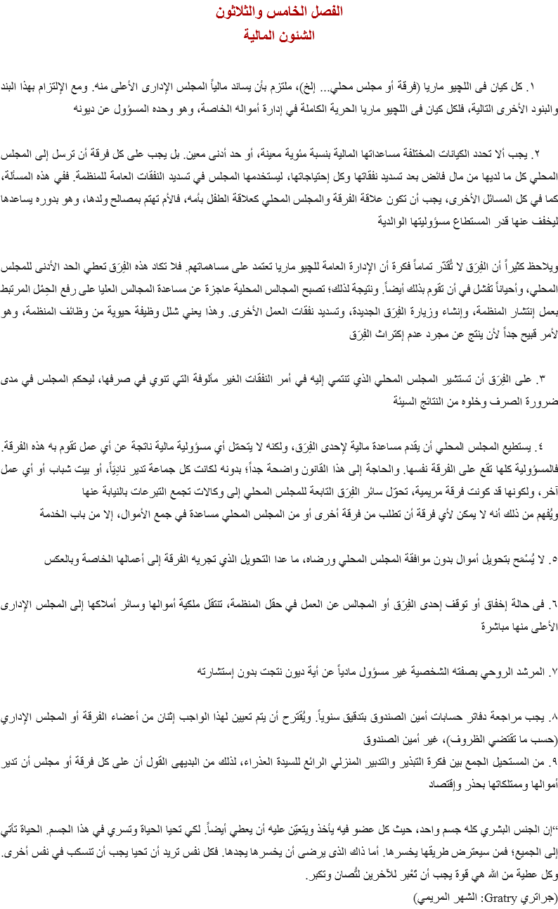 الفصل الخامس والثلاثون
الشئون المالية ١. كل كيان فى اﻠﻠﭽيو ماريا (فرقة أو مجلس محلي... إلخ)، ملتزم بأن يساند مالياً المجلس الإدارى الأعلى منه. ومع الإلتزام بهذا البند والبنود الأخرى التالية، فلكل كيان فى اﻠﻠﭽيو ماريا الحرية الكاملة في إدارة أمواله الخاصة، وهو وحده المسؤول عن ديونه ٢. يجب ألا تحدد الكيانات المختلفة مساعداتها المالية بنسبة مئوية معينة، أو حد أدنى معين. بل يجب على كل فرقة أن ترسل إلى المجلس المحلي كل ما لديها من مال فائض بعد تسديد نفقاتها وكل إحتياجاتها، ليستخدمها المجلس في تسديد النفقات العامة للمنظمة. ففي هذه المسألة، كما في كل المسائل الأخرى، يجب أن تكون علاقة الفرقة والمجلس المحلي كعلاقة الطفل بأمه، فالأم تهتم بمصالح ولدها، وهو بدوره يساعدها ليخفف عنها قدر المستطاع مسؤوليتها الوالدية ويلاحظ كثيراً أن الفِرَق لا تُقَدّر تماماً فكرة أن الإدارة العامة ﻠﻠﭽيو ماريا تعتمد على مساهماتهم. فلا تكاد هذه الفِرَق تعطي الحد الأدنى للمجلس المحلي، وأحياناً تفشل في أن تقوم بذلك أيضاً. ونتيجة لذلك؛ تصبح المجالس المحلية عاجزة عن مساعدة المجالس العليا على رفع الحِمْل المرتبط بعمل إنتشار المنظمة، وإنشاء وزيارة الفِرَق الجديدة، وتسديد نفقات العمل الأخرى. وهذا يعني شلل وظيفة حيوية من وظائف المنظمة، وهو لأمر قبيح جداً لأن ينتج عن مجرد عدم إكتراث الفِرَق ٣. على الفِرَق أن تستشير المجلس المحلي الذي تنتمي إليه في أمر النفقات الغير مألوفة التي تنوي في صرفها، ليحكم المجلس في مدى ضرورة الصرف وخلوه من النتائج السيئة ٤. يستطيع المجلس المحلي أن يقدم مساعدة مالية لإحدى الفِرَق، ولكنه لا يتحمّل أي مسؤولية مالية ناتجة عن أي عمل تقوم به هذه الفرقة. فالمسؤولية كلها تقع على الفرقة نفسها. والحاجة إلى هذا القانون واضحة جداً؛ بدونه لكانت كل جماعة تدير نادِيَاً، أو بيت شباب أو أي عمل آخر، ولكونها قد كونت فرقة مريمية، تحوّل سائر الفِرَق التابعة للمجلس المحلي إلى وكالات تجمع التبرعات بالنيابة عنها
ويُفهم من ذلك أنه لا يمكن لأي فرقة أن تطلب من فرقة أخرى أو من المجلس المحلي مساعدة في جمع الأموال، إلا من باب الخدمة ٥. لا يُسْمَح بتحويل أموال بدون موافقة المجلس المحلي ورضاه، ما عدا التحويل الذي تجريه الفرقة إلى أعمالها الخاصة وبالعكس ٦. فى حالة إخفاق أو توقف إحدى الفِرَق أو المجالس عن العمل في حقل المنظمة، تنتقل ملكية أموالها وسائر أملاكها إلى المجلس الإدارى الأعلى منها مباشرة ٧. المرشد الروحي بصفته الشخصية غير مسؤول مادياً عن أية ديون نتجت بدون إستشارته ٨. يجب مراجعة دفاتر حسابات أمين الصندوق بتدقيق سنوياً. ويُقترح أن يتم تعيين لهذا الواجب إثنان من أعضاء الفرقة أو المجلس الإداري (حسب ما تقتضي الظروف)، غير أمين الصندوق
٩. من المستحيل الجمع بين فكرة التبذير والتدبير المنزلي الرائع للسيدة العذراء، لذلك من البديهى القول أن على كل فرقة أو مجلس أن تدير أموالها وممتلكاتها بحذر وإقتصاد “إن الجنس البشري كله جسم واحد، حيث كل عضو فيه يأخذ ويتعيّن عليه أن يعطي أيضاً. لكي تحيا الحياة وتسري في هذا الجسم. الحياة تأتي إلى الجميع؛ فمن سيعترض طريقها يخسرها. أما ذاك الذى يرضى أن يخسرها يجدها. فكل نفس تريد أن تحيا يجب أن تنسكب في نفس أخرى. وكل عطية من الله هي قوة يجب أن تَعْبر للآخرين لتُصان وتكبر. (جراتري Gratry: الشهر المريمي)