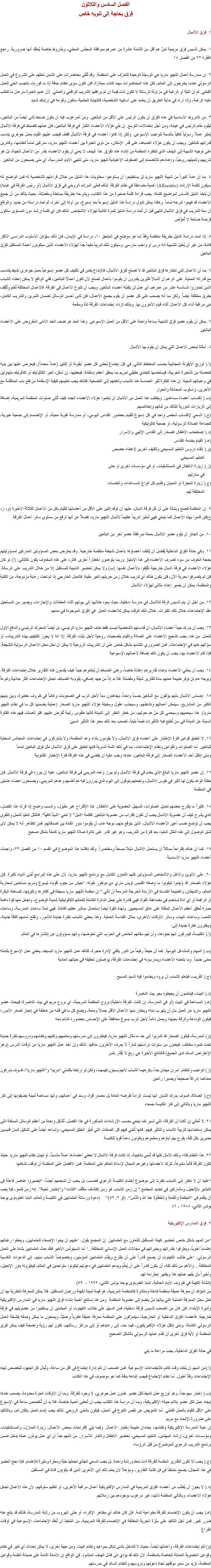 الفصل السادس والثلاثون
فِرَق بحاجة إلى تنويه خاص ١. فِرَق الأشبال ١. يمكن تأسيس فِرَق مريمية لمَنْ هم أقل من الثامنة عشرة من عمرهم بموافقة المجلس المحلي، وبشروط خاصة يُعتقَد أنها ضرورية. راجع الفقرة ٢٢ من الفصل ١٤ ٢. إن ممارسة أعمال اﻠﻠﭽيو ماريا هي الوسيلة الوحيدة للتعرّف على المنظمة. وقد تُلقَى محاضرات على الشبان لحثهم على الشروع في العمل الرسولي عندما يخرجون إلى العالم، لكن هذه المحاضرات مهما كانت ممتازة، فلن تكون سوى عظام جافة إذا ما قورنت بالجسم الحي للعمل الفعلي. ثم إن النيّة أو الرغبة في مزاولة الرسالة لا تكون ذات قيمة إن لم يرافقها التدريب الواقعي والعملي. لأن عديم الخبرة سرعان ما تتغلب عليه الرهبة، وإذا أراد في بداية الطريق أن يعتمد على أساليبه الشخصية، فالنهاية الحتمية ستكون وقوعه في إرتباك شديد ٣. من الشروط الأساسية في هذه الفِرَق أن يكون الرئيس على الأقل من البالغين. ومن المرغوب فيه أن يكون ضابط ثانى أيضاً من البالغين، ليقوم مقام الرئيس في غيابه، ومن أجل إحتمالات التوسع. إن بقي هؤلاء الأعضاء الكبار في فرقة البالغين، فإن عملهم كضباط في فرقة الأشبال يُعتبَر عملاً رسولياً كافياً بالنسبة للواجب الإسبوعى. ولكن إذا كانوا أعضاء في فرقة الأشبال فقط، فيجب عليهم القيام بعمل جوهري يناسب قدراتهم كبالغين. ويجب أن يكون هؤلاء الضباط، على قدر الإمكان، من ذوي الخبرة بين أعضاء اﻠﻠﭽيو ماريا، مدركين تماماً لنظامها، وقادرين على توجيه الشبيبة إلى الهدف الذي تنتظره المنظمة من إنشاء هذه الفِرَق. هذا الهدف لا يعني أن يقوم الأعضاء بقدر من الأعمال الجيدة، بل هو تدريبهم وتنميتهم روحياً، وإعدادهم للإنضمام إلى الصفوف الإعتيادية ﻠﻠﭽيو ماريا، متى تنتهي الأيام المدرسية، أي متى يصبحون من البالغين ٤. بما أن عدداً كبيراً من شبيبة اﻠﻠﭽيو ماريا لن يستطيعوا أن يستوعبوا محتويات هذا الدليل من خلال قراءتهم الشخصية له فمن الواضح أنه سيكون لكلمة الإرشاد (Allocutio) أهمية مضاعفة في نظام الفرقة. لذلك فعلى المرشد الروحي في فِرَق الأشبال (أو رئيس الفرقة في غيابه) أن يتخذ الدليل كأساس لمواضيع كلمته. يجب قراءة كلمة صغيرة من هذا الكتاب، ويشرحه بطريقة مبسّطة ومفصّلة، بحيث يتأكد من أن جميع الأعضاء قد فهموا شرحه تماماً. وهكذا يمكن تناول دراسة هذا الدليل إسبوعاً بعد إسبوع، من أوله إلى آخره، ثم تعاد دراسته من جديد. والواقع أن مدة التدريب في فِرَق الأشبال تنتهي قبل أن تُعاد دراسة الدليل للمرة الثانية لهؤلاء الأشخاص. لذلك فإن أي كلمة إرشاد دون المستوى ستكون فرصة ضائعة لا تُعوَّض ٥. إذا تمت دراسة الدليل بطريقة منتظمة وِفقاً لما هو موضّح في الملحق ١٠، دراسة في الإيمان، فإن ذلك سيُؤمّن الأسلوب الدراسى الأكثر فائدة، من غير أن يُخيل للشبيبة أنه درس أو واجب مدرسي. وسيكون ذلك تدريباً مفيداً جداً لهؤلاء الأعضاء الذين سيكونون أعمدة المستقبل لفِرَق البالغين ٦. بما أن الأعمال التي تختارها فِرَق البالغين قد لا تصلح لفِرَق الأشبال، فالإبداع يكمن في تكليف كل عضو إسبوعياً بعمل جوهرى نشيط يتناسب مع قدراته العملية. على الرغم أن أشبالاً كثيرين يقدرون أن يقوموا بأعمال تصلح لأن تكون أعمالاً للبالغين، ففي الواقع لا يمكن إعطاء الشباب الذين تجاوزوا السادسة عشر من عمرهم، أي عمل لن يتقبله أعضاء البالغين. ويجب أن تتنوع الأعمال في الفرقة. فالأعمال المختلفة تُعَلِم وتُثَقِف بطرق مختلفة أيضاً. ولكن بما أنه يصعب على كل عضو أن يقوم بجميع الأعمال، فإن ثانى أحسن الوسائل لضمان التمرين والتدريب الكامل، هى مراقبة آداء كل الأعمال أثناء قيام الآخرون بها. وبذلك تزداد إجتماعات الفرقة لذة ومنفعة ٧. يمكن أن يقوم عضو فِرَق الشبيبة بساعة واحدة على الأقل من العمل الإسبوعى. وهذا الحد هو نصف الحد الأدنى المفروض على الأعضاء البالغين ٨. أمثلة لبعض الأعمال التي يمكن أن يقوم بها الأشبال (أ.( توزيع الأيقونة العجائبية بحسب المخطط التالي. في كل إجتماع يُعطى كل عضو أيقونة أو إثنتين (عدداً محدداً). فيحرص عليها بين يديه كحصته من الذخيرة الحربية، فيستخدمها كجندي حقيقي لمريم بما يحقق أعظم إستفادة. فيعطيها، إن أمكن، لغير الكاثوليك أو لكاثوليك متهاونين في واجباتهم الدينية. إن هذه الفكرة تثير الحماسة عند الشباب وتدفعهم إلى التضحية. فلذلك يجب تعليمهم كيفية الإستفادة من فتح باب المناقشة مع الآخرين، وأسلوب المحادثة والحوار
(ب.( إكتساب أعضاء مساعدين. ويتطلب هذا العمل من الأشبال أن يُعلِموا هؤلاء الأعضاء الجدد كيف تُتلى صلوات المنظمة المريمية، إضافة إلى الزيارات الدورية للتأكد من ثباتهم وإخلاصهم.
(ج.( السعي لإكتساب شخص واحد في كل إسبوع للقيام بحضور القداس اليومي، أو ممارسة تقوية معينة، أو الإنضمام إلى جمعية خيرية، كجماعة الصلاة الرسولية، أو جمعية كاثوليكية
(د.( إصطحاب الأطفال الصغار إلى القداس الإلهي والأسرار
(ﻫ.( القيام بخدمة القداس
(و.( إلقاء دروس التعليم المسيحي وتكليف آخرين لإعطاء حصص التعليم المسيحي.
(ز.( زيارة الأطفال في المستشفيات، أو في مؤسسات أخرى أو حتى في منازلهم
(ح.( زيارة العجزة أو العميان وتقديم كل أنواع المساعدات والخدمات المختلفة لهم ٩. إن المنظمة تنصح وبشدّة على أن كل فرقة أشبال، عليها أن توفد إثنين على الأقل من أعضائها للقيام بكل من الأعمال الثلاثة الأخيرة (و، ز، ح)فإن قاموا بهذه الأعمال كما ينبغي فهي تُعتَبرَ تدريباً عظيماً لأشبال اﻠﻠﭽيو ماريا، فضلاً عن أنها ترفع من مستوى سائر أعمال الفرقة ١٠. من الجائز أن يقوم عضو الأشبال بعمله بمرافقة عضو آخر من البالغين ١١. وفي حالة الفِرَق الداخلية يُفضل أن يُكلف أعضاؤها بأعمال نشيطة منتظمة خارجية. وقد يعترض بعض المسؤولين المدركين لمسؤوليتهم بحجة الخوف من سوء تصرف الأعضاء فى هذا الإمتياز وربما يتوهمون أخطاراً أخرى. فالرد على هذه المخاوف يكون كالتالي: (أ) لو كان هؤلاء الأعضاء في فرقة أشبال خارجية لكُلِِفوا بالأعمال نفسها. (ب) ولا يمكن تحضير الشبيبة للمستقبل إلا من خلال التدريب على الرسالة. فإن لم يتصرفوا بحرية الآن، فلن يكون هناك أي تدريب خلال زمن حريتهم الغير مقيدة. فالعمل الخارجي إذا تم تحت رعاية مزدوجة، من الكلية والمنظمة، يمكن أن يصير إعداد مثالى لهؤلاء الأشبال ١٢. من أجل أن يتم تأسيس فرقة للأشبال في مدرسة داخلية، حيث يعود طلابها إلى بيوتهم أثناء العطلات والإجازات، ويصير من المستحيل عقد الإجتماعات خلال تلك الفترات. خلال ذلك الوقت يمكن للأعضاء العمل في الفِرَق الموجودة في مدنهم ١٣. يجب أن يدرك جيداً أعضاء الأشبال، أن قداستهم الشخصية ليست فقط هدف اﻠﻠﭽيو ماريا الرئيسي، بل أيضاً المحرك الرئيسي والدافع الأول للعمل. من هنا، يجب تشجيع الأعضاء على الصلاة والقيام بتضحيات روحية لأجل نيّات الفرقة. إلا أنه لا يجوز تكليفهم بهذه التدريبات، أو سؤالهم عنها في الإجتماعات. فمن الضروري التشديد بشكل خاص على أن التدريبات الروحية لا يمكن أن تحل محل الأعمال الرسولية النشيطة. فإذا قام الأعضاء بها، يجب أن يكون ذلك إضافة لأعمالهم الإسبوعية ١٤. يجب أن يعتني الأعضاء بإعداد تقاريرهم إعتناءً خاصاً، وعلى الضباط أن يُعلمّوهم جيداً كيف يقدمون هذه التقارير خلال إجتماعات الفرقة. وبوجه عام لن توفر طبيعة عملهم مادة لتقارير شيقة ومفصلة. فلا بد إذاً من جهد إضافي، يقوم به الضباط، لجعل الإجتماعات أكثر جاذبية وتنوعاً ١٥. إحساس الأشبال بأنهم يؤلفون مع البالغين جسماً واحداً، يجاهدون معاً لأجل الرب في الصعوبات وغالباً في ظروف خطيرة، وبين يديهم الكثير من المشاريع، سينعش أعمالهم ونشاطهم، وسيجذب عقول ومخيلة هؤلاء اﻠﻠﭽيو ماريا الصغار (عملية يضمنها كل ما في نظام اﻠﻠﭽيو ماريا). هذا سيحميهم وسيحمي كل مَنْ هم حولهم، من خطر النظر إلى الديانة كأنها طقوس رتيبة تُفرَض عليهم. فلو تأصلت فيهم هذه الفكرة السيئة عن الديانة في سن تُطبَع فيه التأثيرات طبعاً بليغاً، لصعب بعد ذلك محو هذا التأثير السيئ ١٦. لا تنطبق قوانين فترة الإختبار على أعضاء فِرَق الأشبال، ولا يقومون بأداء وعد المنظمة؛ ولا يشتركون في إجتماعات المجالس المحلية للبالغين. أما الصلوات والقوانين ونظام الإجتماعات، بما في ذلك اللمة السرية فإنها تنطبق على فِرَق الأشبال مثل فِرَق البالغين تماماً
ومتى إنتقل أحد الأعضاء الصغار إلى فرقة البالغين، عندها وجب عليه أن يقضي في هذه الفرقة فترة الإختبار القانونية ١٧. إن عضو اﻠﻠﭽيو ماريا البالغ الذي يخدم في فرقة الأشبال ولم يبرز وعده المريمي فى فرقة البالغين، عليه أن يبرزه في فرقة الأشبال. فإن حفلة الوعد يكون لها تأثير في نفوس الأشبال، وتجعلهم يتوقون إلى اليوم الذي يبرزون فيه هم أنفسهم وعدهم المريمي، ويصبحون أعضاء عاملين في المنظمة ١٨. كثيراً ما يقترح بعضهم تعديل الصلوات، لتسهيل العضوية على الأطفال. هذا الإقتراح غير مقبول، والسبب واضح إذا قرأنا هذا الفصل، الذي يشرح كيف أن عضوية الأشبال يجب أن تكون إقتراب من عضوية البالغين. فكلمة “شبل” لا تعني “شيئاً تافهاً”. فالمُثل العليا للعمل والتقوى يجب أن توضع نصب أعين الأعضاء الأشبال، الذين يتوقع منهم، بوجه عام، أن يقوموا بدور القادة بين أصدقائهم. فمن الظاهر أنه لا يمكن لأى شبل الوصول إلى هذه المُثل العليا، بعد فترة من التدريب، وهو غير قادر على تلاوة صلاة اﻠﻠﭽيو ماريا كاملة بشكل صحيح ١٩. كما أن هناك إقتراحاً مماثلاً أن يستعمل الأشبال دليلاً مبسطاً ومختصراً. ولقد ناقشنا هذا الموضوع في القسم ١٠ من الفصل ٣٣، واجبات أعضاء اﻠﻠﭽيو ماريا الأساسية ٢٠. على الأبوين والأهل والأشخاص المسؤولين كلهم التعاون الكامل مع برنامج اﻠﻠﭽيو ماريا، لأن على هذه البرامج تُبنى أشياء كثيرة. فإن هؤلاء الصغار قد وُجِدوا ليكونوا ما وصفه القديس لويس ماري دي مونفور بقوله: “جيش من جنودٍ أقوياء ليسوع ومريم مستعدين لمحاربة العالم، والشيطان، والطبيعة الفاسدة في الأزمنة الحرجة المزمعة أن تأتي.” إن منظمة اﻠﻠﭽيو ماريا بسيطة في أفكارها وتكوينها، كبساطة البكرة أو الرافعة أو أي أداة تستخدم في مضاعفة القوة، فهي قادرة على جعل الدائرة الكاملة للتعاليم الكاثوليكية شديدة الوضوح، وتجعل منها قوة دافعة جبارة تُحَقِق أعظم الأعمال الملقاة على عاتق المسيحيين. ولهذه القوة أيضاً إستعمال مباشر عظيم الفائدة. فهي تملأ ساعات المدرسة، وساعات اللعب، وساعات البيت، وسائر الأوقات الأخرى، بمثال القداسة العملية. وهذا يعطي الشباب نظرة جديدة للأمور، وتفتح أمامهم آفاقاً جديدة، وينظرون نظرة جديدة إلى:
(أ.( الكنيسة، فيدركون أنهم جنودها، وأن لهم مكانهم الخاص في الحرب التي تخوضها، وأنهم مسؤولون عن إنتشارها في العالم (ب.( المهام والمشاغل اليومية. كما أن خيطاً رفيعاً من النور يكفي لإنارة حجرة، كذلك عمل اﻠﻠﭽيو ماريا البسيط، يعطي عمل الإسبوع بكامله معنى جديداً. وما يتعلمه الأعضاء ويمارسونه في إجتماعات الفرقة، يواصلون تحقيقه في حياتهم العادية (ج.( القريب، فيتعلم الشباب أن يروه ويخدموا فيه السيد المسيح (د.( البيت، فيتعلمون أن يحيطوه بجو بيت الناصرة
(ﻫ.( المساعدة في البيت (أو في المدرسة، إن كانت الفرقة داخلية) بروح المنظمة المريمية، أي بروح مريم في بيت الناصرة؛ فيبحث عضو اﻠﻠﭽيو ماريا عن العمل بدل أن يتهرب منه؛ ويختار منها الأعمال الأقل جمالاً ومتعة، ويضع كل ما في قلبه من عاطفة في إنجاز أصغر الأمور؛ فيكون الوداعة والرقة بعينها؛ ويعمل دائماً لأجل الرب يسوع محافظاً على الإحساس بحضوره الدائم معه (و) المدرسة، فيكون الصغار قد تشربوا إلى حد ما مثال اﻠﻠﭽيو ماريا، فينظرون إلى مدرستهم ومعلميهم وكتبهم ونظامهم ودروسهم نظرة جديدة تحت ضوء مختلف. فيجنون من سنوات دراستهم ثماراً لا يعرف الآخرون مذاقها. لذلك وإن أخذ عمل اﻠﻠﭽيو ماريا من أوقات الدرس (وهو الإعتراض السائد لدى الجميع) فالنتائج الأخيرة هي ربح لا يُقَدّر بثمن (ز) الواجب والنظام. أمران مهمّان جداً، يكرههما الشباب لأنهم يسيئون فهمهما، ولكن لو إرتبطا بكلمتي “مريم” و“اﻠﻠﭽيو ماريا”، فسوف يدركون معناهما إدراكاً صحيحاً ويصيرا رائعين (ح.( الصلاة، فسوف يدرك الشبان أنها ليست إلزاماً تفرضه العادة بل مصدر قوة، وسند في أعمالهم، وأنها مساهمة ثمينة يضيفونها إلى كنز اﻠﻠﭽيو ماريا وبالتالي إلى كنز الكنيسة جمعاء ٢١. لا نُغالي إن أكدنا أن الفرقة، التي تسير كما ينبغي بحسب الإرشادات المذكورة في هذا الفصل، تُشَكِل واحدة من أعظم الوسائل الممكنة التى يمكن إستخدامها لتربية الشباب والتأثير فيهم. فإنها تُنمّي فيهم كل الصفات التي تُمَيّز الخلق المسيحي، وتساعد أيضاً على تشكيل شبان قديسين جديرين بكل ثقة، يفرح بهم آباؤهم ومعلموهم ويكونون دعماً قويا للكنيسة ٢٢. هذا النظام كله، وتلك الآمال كلها قد تُمنى بالخيبة، إذا كانت فرقة الأشبال لا تعطي أعضاءها عملاً مناسباً، أو تهمل نظام اﻠﻠﭽيو ماريا. حينئذ تكون الفرقة قالباً مشوهاً، تترك لأعضائها وغيرهم المجال لإساءة الحكم على المنظمة. فمن الأفضل على المنظمة أن توقف نشاطها “علينا أن لا ننظر إلى الشباب نظرنا إلى موضوع إهتمام الكنيسة الرعوي فحسب، بل يجب أن نشجعهم أيضاً، “ليصيروا عناصر فاعلة فى التبشير بالإنجيل، ومشاركين في تجديد المجتمع.” إن زمن الشباب هو زمن إكتشاف مكثّف “للذات” و”إختيار لحياة”. إنه زمن للنمو، فيه يجب أن يتقدم فى “الحِكمَةِ والقامَةِ والحُظْوَةِ عِندَ اللهِ والنَّاس”. (لو ٢: ٥٢)” (دعوة ورسالة العلمانيين في الكنيسة والعالم، البابا الطوباوى يوحنا بولس الثاني، ١٩٨٨ - ٤٦ ٢. فِرَق المدارس الإكليريكية “من المهم بشكل خاص تحضير كهنة المستقبل للتعاون مع العلمانيين. إن المجمع يقول: ‘عليهم أن يبغوا الإصغاء للعلمانيين، ويعطوا رغباتهم إهتماماً أخوياً، ويعترفوا بقدراتهم وبخبراتهم في مجالات العمل الإنساني المختلفة...’ أما السينودُس الأخير فلقد حث العلمانيين بشدة على العمل الرسولي: ‘على طالب الكهنوت أن يصبح قادراً على أن يقترح ويقدّم العلمانيين المؤمنين، وخصوصاً الشباب منهم، إلى الدعوات الكنسية المختلفة... والأهم من ذلك كله، أن يكون قادراً على أن يُعلّم ويدعم العلمانيين في دعوتهم ليكونوا متواجدين في العالم، فيغيّرونه بنور الإنجيل، وأخيراً بأن يفهم عملهم هذا ويظهر إحترامه لهم
(تنشئة الكهنة في ظروف الأيام الحالية، البابا الطوباوى يوحنا بولس الثاني، ١٩٩٢ - ٥٩)
من المؤكد أن معرفة عميقة بمنظمة فاعلة ومنتشرة كالمنظمة المريمية، هو قيمة ثمينة لكهنة ورهبان المستقبل. فلا يمكن للمعرفة النظرية بها أن تحل محل المعرفة العملية التي ينالها مَنْ ينضم إلى عضوية المنظمة. ومن هنا نستنتج أهمية إنشاء فِرَق اﻠﻠﭽيو ماريا في المدارس الإكليريكية وأديرة الإبتداء. فإن كان من الصعب تأسيس فرقة داخلية، فمن السهل على طلاب الكهنوت أو المبتدئين أن يستفيدوا من عضويتهم في فرقة خارجية. فأعضاء الفِرَق الداخلية أو الخارجية، سيتعرّفون على المنظمة معرفة عميقة نظرياً وعمليّاً، ويمنحون ما يمكن وصفه بفلسفة العمل الرسولي الكاملة. ومتى إنتقل هؤلاء الإكليريكيون، فيما بعد، إلى رعاياهم أو إلى مراكز رسالتهم، تكون لهم رؤية واضحة كيف يمكن لفِرَق المنظمة أو لأية فِرَق أخرى أن تقدم عملها الرسولي بالشكل الصحيح في حالة الفِرَق الداخلية، يجب مراعاة ما يلي (أ.(من المهم أن يُحَدَد وقت كافٍ للإجتماعات الإسبوعية. فمن الصعب أن تتم إدارة إجتماع في أقل من ساعة، وتُبذَل كل الجهود لتخصص لهذه الإجتماعات وقتاً أطول. أما نظام الإجتماع فيجب إتباعه بدقة كما هو موصوف في هذا الكتاب (ب.( إعتبار مهم جداً، وهو توزيع عمل نشيط لكل عضو. فبدون عمل جوهري، لا وجود للفرقة. وبما أن الأوقات الحرة محدودة، يصعب عندها إيجاد عمل لكل عضو يلائم حياته الإكليريكية، وبما أن دراسة هذا الكتاب يجب أن تُعطى أهمية خاصة، فلا بد أن تُخَصَص ساعة في الإسبوع على الأقل للقيام بالعمل الفعلي. أما التعويض عن نقص التنوع في العمل، فيكون بالغنى الروحي. لذلك يجب إتمام العمل بإتقان تام، وبالتأكيد على ضرورة الإتحاد مع مريم
إن حياة المدرسة الإكليريكية ونظامها، يحددان طبيعة إختيار الأعمال. وفيما يلي إقتراحات ببعض الأعمال: زيارة المنازل، والمستشفيات، ومؤسسات أخرى، إرشاد المهتدين، التعليم المسيحي، تحضير الأطفال والكبار للأسرار. من المهم جداً أن أي عمل يودّون عمله يدخل ضمن برنامج التدريب الرعوي الموضوع من قِبَل الرؤساء (ج.( يجب ألا تكون التقارير المقدمة للفرقة ذات نمط ورتابة واحدة. بل يجب السعي الجدّي لجعلها حيّة ومعبّرة ومثيرة للإهتمام. فإذا نجح العضو في هذا المجال، يصبح متمكناً فى فن كتابة التقارير، ومؤهلاً لأن يعلم ذلك إلى الآخرين الذين قد يكونون قادة في المستقبل (د.( لا يجوز أن يُطلَب من أعضاء الفِرَق المريمية في المدارس الإكليريكية أعمال مراقبة الآخرين، أو تنظيم سلوكهم، لأن هذه الأعمال تجعل هؤلاء الأعضاء، وبالتالي المنظمة ذاتها، غير مرغوب بوجودهم بين زملائهم. (ھ.( يجب أن يكون الإنضمام للفرقة بطواعية تامة. فإن كان هناك أي مظاهر الإكراه، أو حتى الهروب من رتابة المدرسة، فذلك قد ينتج عنه ضرر كبير. فمن أجل التأكيد على ميّزة الحرية المطلقة في الإنضمام للفرقة المريمية، من المُحَبَذ أن تُعقَد الإجتماعات الإسبوعية في أوقات الفراغ (و) تتم إجتماعات الفرقة، وأعمالها أيضاً، بحيث لا تتداخل بأدنى شكل بمواعيد ونظام البيت. ومن جهة أخرى، لا يمكن إحداث أي تغير في نظام وقوانين العضوية العاملة الخاصة بالمنظمة، لأن ذلك قد يؤدي إلى فشل الهدف المنشود. في الواقع إن الأمانة التامة على صيانة أنظمة وقوانين المنظمة، تزيد من سمو موقفهم تجاه دعوتهم ودروسهم والنظام السائد في مدرستهم