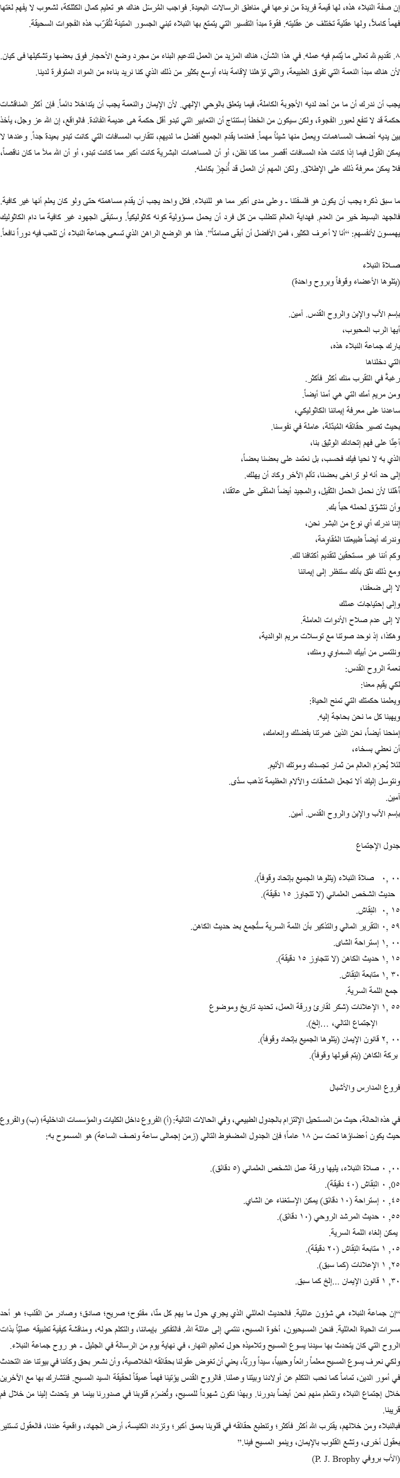 إن صفة النبلاء هذه، لها قيمة فريدة من نوعها في مناطق الرسالات البعيدة. فواجب المُرسَل هناك هو تعليم كمال الكثلكة، لشعوب لا يفهم لغتها فهماً كاملاً، ولها عقلية تختلف عن عقليته. فقوة مبدأ التفسير التي يتمتع بها النبلاء تبني الجسور المتينة لتُقرّب هذه الفجوات السحيقة. ٨. تقديم لله تعالى ما يُتمم فيه عمله. في هذا الشأن، هناك المزيد من العمل لتدعيم البناء من مجرد وضع الأحجار فوق بعضها وتشكيلها فى كيان. لأن هناك مبدأ النعمة التي تفوق الطبيعة، والتي تؤهلنا لإقامة بناء أوسع بكثير من ذلك الذي كنا نريد بناءه من المواد المتوفرة لدينا. يجب أن ندرك أن ما من أحد لديه الأجوبة الكاملة، فيما يتعلق بالوحي الإلهي. لأن الإيمان والنعمة يجب أن يتداخلا دائماً. فإن أكثر المناقشات حكمة قد لا تنفع لعبور الفجوة، ولكن سيكون من الخطأ إستنتاج أن التعابير التي تبدو أقل حكمة هى عديمة الفائدة. فالواقع، إن الله عز وجل، يأخذ بين يديه أضعف المساهمات ويعمل منها شيئاً مهماً. فعندما يقدم الجميع أفضل ما لديهم، تتقارب المسافات التي كانت تبدو بعيدة جداً. وعندها لا يمكن القول فيما إذا كانت هذه المسافات أقصر مما كنا نظن، أو أن المساهمات البشرية كانت أكبر مما كانت تبدو، أو أن الله ملأ ما كان ناقصاً، فلا يمكن معرفة ذلك على الإطلاق. ولكن المهم أن العمل قد أُنجِزَ بكامله. ما سبق ذكره يجب أن يكون هو فلسفتنا - وعلى مدى أكبر مما هو للنبلاء. فكل واحد يجب أن يقدم مساهمته حتى ولو كان يعلم أنها غير كافية. فالجهد البسيط خير من العدم. فهداية العالم تتطلب من كل فرد أن يحمل مسؤولية كونه كاثوليكياً. وستبقى الجهود غير كافية ما دام الكاثوليك يهمسون لأنفسهم: “أنا لا أعرف الكثير، فمن الأفضل أن أبقى صامتاً”. هذا هو الوضع الراهن الذي تسعى جماعة النبلاء أن تلعب فيه دوراً نافعاً. صـلاة النبلاء
(يتلوها الأعضاء وقوفاً وبروح واحدة) بإسم الآب والإبن والروح القدس. آمين.
أيها الرب المحبوب،
بارك جماعة النبلاء هذه،
التي دخلناها
رغبةً في التقرب منك أكثر فأكثر.
ومن مريم أمك التي هي أمنا أيضاً.
ساعدنا على معرفة إيماننا الكاثوليكي،
بحيث تصير حقائقه المُبدّلة، عاملة في نفوسنا.
أعِنّا على فهم إتحادك الوثيق بنا،
الذي به لا نحيا فيك فحسب، بل نعتمد على بعضنا بعضاً،
إلى حد أنه لو تراخى بعضنا، تألم الآخر وكاد أن يهلك.
أَهّلنا لأن نحمل الحمل الثقيل، والمجيد أيضاً الملقى على عاتقنا،
وأن نتشوّق لحمله حباً بك.
إننا ندرك أي نوع من البشر نحن،
وندرك أيضاً طبيعتنا المُقاوِمَة،
وكم أننا غير مستحقين لتقديم أكتافنا لك.
ومع ذلك نثق بأنك ستنظر إلى إيماننا
لا إلى ضعفنا،
وإلى إحتياجات عملك
لا إلى عدم صلاح الأدوات العاملة.
وهكذا، إذ نوحد صوتنا مع توسلات مريم الوالدية،
ونلتمس من أبيك السماوي ومنك،
نعمة الروح القدس:
لكي يقيم معنا:
ويعلمنا حكمتك التي تمنح الحياة:
ويهبنا كل ما نحن بحاجة إليه.
إمنحنا أيضاً، نحن الذين غمرتنا بفضلك وإنعامك،
أن نعطي بسخاء،
لئلا يُحرَم العالم من ثمار تجسدك وموتك الأليم.
ونتوسل إليكَ ألا تجعل المشقات والآلام العظيمة تذهب سدًى.
آمين.
بإسم الآب والإبن والروح القدس. آمين. جدول الإجتماع ٠٠ ,٠ صلاة النبلاء (يتلوها الجميع بإتحاد وقوفاً). حديث الشخص العلماني (لا تتجاوز ١٥ دقيقة).
١٥ ,٠ النِقاش.
٥٩ ,٠ التقرير المالي والتذكير بأن اللمة السرية ستُجمع بعد حديث الكاهن.
٠٠ ,١ إستراحة الشاى.
١٥ ,١ حديث الكاهن (لا تتجاوز ١٥ دقيقة).
٣٠ ,١ متابعة النِقاش. جمع اللمة السرية.
٥٥ ,١ الإعلانات (شكر لقارئ ورقة العمل، تحديد تاريخ وموضوع الإجتماع التالي، …إلخ).
٠٠ ,٢ قانون الإيمان (يتلوها الجميع بإتحاد وقوفاً). بركة الكاهن (يتم قبولها وقوفاً). فروع المدارس والأشبال في هذه الحالة، حيث من المستحيل الإلتزام بالجدول الطبيعي، وفي الحالات التالية: (أ) الفروع داخل الكليات والمؤسسات الداخلية؛ (ب) والفروع حيث يكون أعضاؤها تحت سن ١٨ عاماً؛ فإن الجدول المضغوط التالي (زمن إجمالى ساعة ونصف الساعة) هو المسموح به: ٠٠, ٠ صلاة النبلاء، يليها ورقة عمل الشخص العلماني (٥ دقائق).
0٥, ٠ النِقاش (٤٠ دقيقة).
٤٥, ٠ إستراحة (١٠ دقائق) يمكن الإستغناء عن الشاي.
٥٥, ٠ حديث المرشد الروحي (١٠ دقائق). يمكن إلغاء اللمة السرية.
٠٥, ١ متابعة النِقاش (٢٠ دقيقة).
٢٥, ١ الإعلانات (كما سبق).
٣٠, ١ قانون الإيمان ...إلخ كما سبق. “إن جماعة النبلاء هي شؤون عائلية. فالحديث العائلي الذي يجري حول ما يهم كل منّا، مفتوح؛ صريح؛ صادق؛ وصادر من القلب؛ هو أحد مسرات الحياة العائلية. فنحن المسيحيون، أخوة المسيح، ننتمي إلى عائلة الله. فالتفكير بإيماننا، والتكلم حوله، ومناقشة كيفية تطبيقه عمليّاً بذات الروح التي كان يتحدث بها سيدنا يسوع المسيح وتلاميذه حول تعاليم النهار، في نهاية يوم من الرسالة في الجليل - هو روح جماعة النبلاء.
ولكي نعرف يسوع المسيح معلماً رائعاً وحبيباً، سيداً وربّاً، يعني أن تغوض عقولنا بحقائقه الخلاصية، وأن نشعر بحق وكأننا في بيوتنا عند التحدث في أمور الدين، تماماً كما نحب التكلم عن أولادنا وبيتنا وعملنا. فالروح القدس يؤتينا فهماً عميقاً لحقيقة السيد المسيح. فنتشارك بها مع الآخرين خلال إجتماع النبلاء ونتعلم منهم نحن أيضاً بدورنا. وبهذا نكون شهوداً للمسيح، وتُضرَم قلوبنا في صدورنا بينما هو يتحدث إلينا من خلال فم قريبنا.
فبالنبلاء ومن خلالهم، يقترب الله أكثر فأكثر؛ وتنطبع حقائقه في قلوبنا بعمق أكبر؛ وتزداد الكنيسة، أرض الجهاد، واقعية عندنا، فالعقول تستنير بعقول أخرى، وتشع القلوب بالإيمان، وينمو المسيح فينا.” (الأب بروفي P. J. Brophy)
