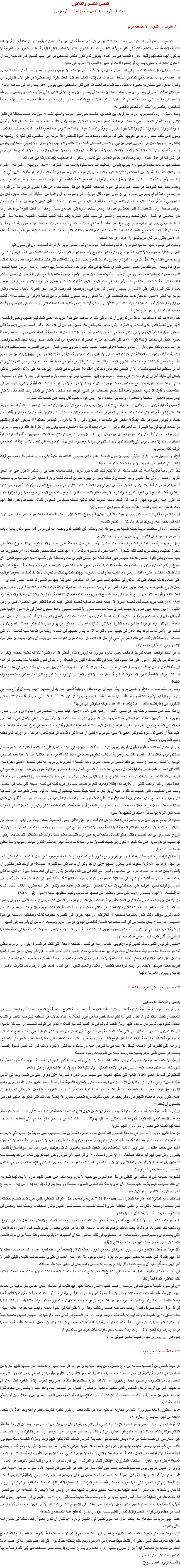 الفصل التاسع والثلاثون
الوصايا الرئيسية لعمل اللچيو ماريا الرسولي ١. لا نقترب من النفوس إلا بصحبة مريم توضع مريم أحياناً وراء الكواليس، وذلك مجاراة للكثير من الأحكام المسبقة عليها من أولئك الذين لم يقيموا لها إلا مكانة ضئيلة. إن هذه الطريقة المتبعة لجعل التعليم الكاثوليكي أكثر قبولاً قد تتفق مع المنطق البشري. لكنها لا تعكس الفكرة الإلهية. فالذين يتبعون هذه الطريقة لا يُدركون أنهم، بتجاهلهم وظيفة العذراء القديسة في سر الفداء، يكونون كمن يكرز بالدين المسيحي من غير السيد المسيح. فإن الله نفسه رتّب أن لا تكون البشارة، أو مجيء يسوع، أو إعطاؤه لذاته، أو ظهوره للعالم، إلا ومريم إلى جانبه
منذ البدء وقبل خلق العالم كانت مريم في فكر الله. لا جدال في أن الله هو أول من تكلم عن مريم، ورسم لها مصيراً فريداً من نوعه بلا جدال. فإن عظمة مريم هذه لها بداية في الماضي السحيق. لقد بدأت قبل إنشاء العالم. منذ البدء كانت فكرة مريم حاضرة في فكر الآب الأزلي، هي وفكرة الفادي، التي ستشاركه مصيره. وهكذا، ومنذ البدء، قد أجاب الله على فكر المتشككين الذين يقولون: “هل يحتاج الله إلى مساهمة مريم؟” نعم، كان الله قادراً على أن يستغني عن مريم تماماً، كما كان بإمكانه أن يستغني عن يسوع. إلا أن التدبير الذي سُرَّ بإتخاذه كان يتضمن مريم. لقد وضعها إلى جانب الفادي، منذ اللحظة التي تقرر فيها أن يكون فيها المسيح المتجسد الفادي. وإلى أبعد من ذلك فقد جعل هذا التدبير من مريم أماً للمخلص، وبالضرورة لذلك، أماً لجميع المتحدين به
وهكذا، منذ الأزل، رُفعت مريم إلى درجة فريدة بين الخلائق، فتقدمت حتى على أجودها وأكملها تقدماً لا مثيل له، فكانت مختلفة في الفكر الإلهي، ومختلفة في التحضير التي حصلت عليه؛ فحققت بتفرّد عن سائر الخلائق النبوءة الأولى للفداء، عندما خاطب الله الشيطان قائلاً:“وأَجعَلُ عَداوةً بَينَكِ وبَينَ المَرأَة وبَينَ نَسْلِكِ ونَسْلِها فهُوَ يَسحَق رأسَكِ وأَنتِ تُصيبينَ عَقِبَه.” (تك٣ :١٥) وفي هذه العبارة لخّص الله نفسه مستقبل الخلاص. وبدون أدنى شك، ستكون مريم في تكوينها، حتى قبل مولدها، وبعده دائماً، عدوّة للشيطان؛ أقل مرتبة من المخلص، لكن تالية له، وشبيهة به (تك٢: ١٨)، وبعيدة عن كل الآخرين. فليس من نبي- ولا حتى المعمدان نفسه - ولا ملك، ولا زعيم، ولا رسول، ولا إنجيلي – بما فيهم بطرس وبولس أنفسهم - ولا أعاظم البابوات والرعاة والمعلمين؛ ولا أحد من القديسين، ولا داوود، ولا سليمان، ولا موسى، ولا إبراهيم، يضاهي مريم في إشتراكها في عمل الفداء. مريم وحدها، بين جميع الخلائق التى كانت أو ستكون، قد إصطُفِيت إلهياً كشريكة في عمل الفداء
كشفت عنها نبوءات شديدة الوضوح لا يشوبها إلتباس. وتعاقبت النبوءات مملؤة بالإشارات: “العذراء”؛ “العذراء وإبنها”؛ “المرأة،”؛ “المرأة وإبنها”؛الملكة الجالسة عن يمين الملك”؛ والتأكيد المتكرر والمتواصل بأن إمرأة ستكون عنصراً أولياً لخلاصنا. فما هو هذا المستقبل الذي تُشير إليه هذه الأقوال بشأنها؟ أليس كل ما يمكن أن يقال فيها من الأقوال السامية هو نتيجة منطقية للنبوءات؟ من الصعب علينا أن نُدرك كم هو ساحق وحاسم تحمّل هذه النبوءات عن تحديد مقام مريم في الديانة المسيحية. فالنبوءة هي ظل لحدث مُقبِل، هي نظرة تخترق الزمان بدلاً من الفراغ، هي ملامح باهتة لتوقّع بعيد. من الضروري أن تكون النبوءة أقل حيوية، وأقل وضوحاً، وأقل واقعية من الحقيقة التي تتكلم عنها. ولكن من الضروري أيضاً أن تحتفظ النبوءة بتناسق يتناغم مع تلك الحقيقة. إن النبوءة التي تصوّر لنا الفداء المُقبِل كعمل مشترك بين إمرأة وإبنها دون سواهما يسحقان رأس الشيطان، لا تتفق قطعيّاً مع عمل فداء واقعى يستبعد المرأة إلى الظلمة والنسيان. وهكذا، إذا كانت النبوءة نبوءة حقاً، وإذا كان الخلاص هو العمل الأبدي لتجسد وموت يسوع المسيح في نسيج النفس البشرية (كما تُعلنه الكتب المقدسة والكنيسة المقدسة معاً)؛ ففي النظام المسيحي يجب أن تتواجد مريم مع يسوع، غير منفصلة عنه في عمله الخلاصي؛ حواء الجديدة؛ معتمدة عليه وضروريّة له - وحقاً لا يوجد مثل لقب الوسيطة لجميع النعم، كما تصفها الكنيسة الكاثوليكية، لتلخص مكانتها الكريمة. فإذا كان ما ألمحت إليه النبوءة هو بالحقيقة مدينة الله، فالذين يقللون من شأن مريم ليسوا إلا غرباء عن هذه المدينة
ومثلها، فإن البشارة تُظهر مكانتها الجوهرية. ها قد وصلت قمة النبوءات؛ وثمرة مصير مريم الأزلي قد أصبحت الآن في متناول اليد
تأمل في التنفيذ المملوء جلالاً لتدبير الله الرحيم. وكن حاضراً بالروح لأعظم مؤتمر سلام أُقيم أبداً. إنه مؤتمر للسلام بين الله والجنس البشري، والذي يُدعى “البشارة”. يُمثّل الله في هذا المؤتمر أحد رؤساء ملائكته، والجنس البشري تُمثله تلك، التي نالت منظمتنا شرف حمل إسمها. لم تكن سوى فتاة وديعة، ومع ذلك كان مصير الجنس البشري متعلقاً بها في ذلك اليوم. جاء الملاك حاملاً إليها الأخبار الرائعة. عرض عليها التجسد. فلم يأت لمجرد إحاطتها علماً. فحريتها في الإختيار لم تُنتهك؛ لذلك فإن مصير الأسرة البشرية بكاملها تأرجح على كفة الميزان لبعض الوقت. فالفداء كان رغبة الله الحارة. لكنه في هذا الأمر، كما في سائر الأمور الأقل شأناً، لم يشأ الله أن يتعدّى على إرادة الإنسان الحرة. فهو يعرض نعماً لا تُقَدّر بثمن، ولكن على الإنسان أن يقبلها، والإنسان كان حراً في أن يرفضها. فلقد وصل الزمان الذي إنتظرته الأجيال السابقة، والذي تتوجه إليه أنظار الأجيال اللاحقة. كانت تلك اللحظات هي أزمة الدهور. وعمّ السكون. فالفتاة لم توافق للوهلة الأولى؛ بل سألت سؤالاً، فنالت جواباً. وعمّ سكون آخر، ثم تفوّهت بهذه الكلمات: “فَليَكُنْ لي بِحَسَبِ قَوْلِكَ” (لو١: ٣٨)، هذه الكلمات التي أَنزَلت الله إلى الأرض، ووَقعَت معاهدة السلام الكبرى بين الله والبشرية
جعل الله الآب الفداء متعلقاً بها. ما أقل من يُدرِكون أن كل ما يلي ذلك هو متوقف على قبول مريم هذا. حتى الكاثوليك أنفسهم، وبصورة خاصة، لا يُدرِكون أهمية الدور الذي لعبته مريم العذراء. يقول معلمو الكنيسة في هذا الشأن: لنفترض أن هذه العذراء قد رفضت عرض الأمومة الذي عُرض عليها، لما إتخذ الأقنوم الإلهي الثاني جسداً في داخلها. يا له من أمر مهيب! “يا لها من فكرة مُخيفة أن الله قد جعل مجيء المخلص متعلقاً بعبارة “فَليَكُنْ لي بِحَسَبِ قَوْلِكَ” (لو١: ٣٨)، التي فاهت بها عذراء الناصرة؛ هذه العبارة هي نهاية العهد القديم، وبداية للعهد الجديد، وتحقيق كل النبوءات، ونقطة تَحوّل كل الأزمنة، والومضة الأولى لنجمة الصبح المُبَشِرة بشروق شمس العدل، التي هى أقصى ما كانت تستطيع الإرادة البشرية تحقيقه، وتعيد ربط العلاقة التي أنزلت السماء إلى الأرض، ورفعت البشرية عالياً إلى الله!” (هتنجر Hettinger) يا له من أمر عظيم حقاً! وذاك يعني أنها كانت رجاء الجنس البشري الوحيد. ولكن مصير البشر كان في مأمن في يديها. فقد نطقت بعبارة الرضى تلك، والتي رغم أننا لن نستطيع أبداً فهمها بالكامل، إلا أن المنطق يُخبرنا أن ذلك كان أعظم فعل بطولي تم في العالم – إلى حدّ أنه على مرّ كل العصور لم يكن بإمكان أي خليقة أخرى أن تقوم به إلا هي وحدها. وحينئذ جاء إليها المخلص؛ ليس لها وحدها، بل بواسطتها إلى البشرية الفقيرة والمسكينة، والتي أجابت مريم بالنيابة عنها. مع المخلص حملت مريم إلينا كل ما يعنيه الإيمان، والإيمان هو حياة البشر الحقيقية. لا شيء غيره يهّم. في سبيله يجب أن يُترك كل شيء. للحصول عليه تُبذل جميع التضحيات. هو الشيء الوحيد الذي يستحق الإعتبار في العالم. ولهذا لنأخذ بعين الإعتبار إيمان جميع الأجيال: الماضية والحاضرة، والملايين العديدة الآتية: إيمان هؤلاء جميعاً كان يعتمد على كلمات تلك العذراء
لا مسيحية حقيقية بدون مريم. مُقابل تلك العطية التي لا تُقَدَر بثمن، يجب على جميع الأجيال من الآن فصاعداً أن تدعو تلك العذراء بالطوباوية. فلا يمكن إنكار مقام تلك التي جاءت بالمسيحية إلى العالم فى العبادة المسيحية. ولكن ماذا بشأن أناس كثيرين يُنقِصِون من قدرها، أو يُقلِلون من حقها، أو يُقومون بأسوأ من ذلك أيضاً؟ ألا يخطر على بالهم أبداً أن يفكروا، في أن كل ما نالوه من النِعَم هو بفضلها؟ ألا يدركون أنها لو إستثنتهم من كلمات قبولها في ليلة البشارة، لما أتاهم الفداء إلى الأرض؟ وإنطلاقاً من هذا الإحتمال، فإنهم يبقون خارج دائرة هذا الفداء. وبعبارة أخرى، لن يكونوا مسيحيين أبداً، حتى ولو صرخوا طوال اليوم وكل يوم: “يا رب! يا رب!” (متى٧: ٢١). أما إذا كانوا مسيحيين حقاً، وقد نالوا موهبة الحياة، فما ذلك إلا بفضل مريم التي إكتسبتها لهم، لأنها شملتهم في قبولها. وقصارى القول، أن المعمودية التي تجعل الإنسان إبناً لله، تجعله في الوقت ذاته إبناً لمريم.
فالإقرار بالجميل لمريم، إقرار حقيقي، يجب أن يكون العلامة المُمَيِزة لكل مسيحي. فالفداء هو هدية الآب ومريم المشتركة. ولذلك مع آيات الشكر التي نرفعها إلى الله يجب أن نوجّه كلمات شكر لمريم أيضاً
نجدُ الإبن دائماً مُلازِماً لأمه. لقد كانت مشيئة الله ألاّ يُفتتح مُلك النعمة بدون مريم. وكانت سعادته أيضاً في أن تستمر الأمور على هذا النحو الفريد. وعندما أراد أن يُعَدّ القديس يوحنا المعمدان لرسالته وهى أن يهييء الطريق أمامه، قدَّسَه بزيارة المحبة التي قامت بها مريم لنسيبتها أليصابات. أما فى ليلة الميلاد الأولى، فالذين أغلقوا أبوابهم في وجه العذراء كانوا يغلقونها في وجه يسوع نفسه. ولم يُدرِكوا أنهم برفضها كانوا يرفضون أيضاً المسيح الذي كانوا ينتظرونه. ولما وجد الرعاة، ممثلو الشعب المختار، الموعود به لجميع الأمم، وجدوه معها. ولو تَحوّلوا عنها، لَمَا عثروا عليه. وفي يوم ظهور الرب، قَبِل السيد المسيح شعوب العالم الوثنية الممثلة بأشخاص المجوس الثلاثة، لكنهم قد وجدوه فقط لأنهم وجدوها هي. ولو أنهم رفضوا التقرّب منها لَمَا تمكنوا من الوصول إليه
فإن ما قد تم سراً في الناصرة، كان يجب أن يُثبّت علناً في الهيكل. قدّم يسوع ذاته لله الآب، ولكن تقدمته هذه كانت بين ذراعى أمه وعلى يديها. لأنه كان يخص أمه، وبدونها لم يكن بالإمكان أن تصير التقدمة
ثم يعلمنا الآباء أن مخلصنا لم يبدأ حياته العلنية بدون موافقة أمه. وكذلك، فإن الطلب الذي وجهته إليه في عرس قانا الجليل، كان بداية الآيات والعجائب وسائر أفعال القدرة التي برهن بها على رسالته الإلهية.
رجل برجل: إمرأة بإمرأة: شجرة بشجرة. عندما جاء المشهد الأخير على جبل الجلجثة لينهى مسلسل الفداء الرهيب، كان يسوع معلقاً على شجرة الصليب، وكانت مريم تحت تلك الشجرة، لا لأنها مجرد أم مشغوفة بولدها، ولا لأنها كانت هناك بمحض الصدفة، بل لأن حضورها هذا يشبه تماماً، وبنفس القوة، حضورها عند التجسد. فهي هناك مُمَثلة عن الجنس البشري كله، ومُصَدِقة على تقدمتها لإبنها لأجل جميع الناس. لأن يسوع لم يُقدم ذاته لأبيه بدون رضاها، وهذه التقدمة كانت بالنيابة عن جميع أبنائها؛ فالصليب كان تضحيتهم جميعاً وتضحية يسوع أيضاً. قال البابا بندكتس الخامس عشر: “كما أن العذراء قد تألمت حقاً وكادت أن تموت مع إبنها المتألم، كذلك قد تجردت لأجل خلاصنا من حقوقها الوالدية على إبنها، وقدمته ذبيحة، على قدر ما كان في سلطانها لتسترضي عدل الله. لذلك فإن الحق يُقال بأنها مع المسيح قد إفتدت الجنس البشري
يعمل الروح القدس دائماً بمساعدة مريم. تعالوا نتأمل أكثر في عيد العنصرة، تلك المناسبة الهائلة حيث إنطلقت فيه الكنيسة إلى رسالتها. مريم كانت هناك. وبقوة صلاتها حلّ الروح القدس على جسد المسيح السريّ، وجعلته يُقيم فيه بكل “العَظَمَةُ والجَبَروتُ والجَلالُ والبَهاءُ والمَهابة.” (١ أخ٢٩: ١١) كانت مريم حينئذ تُقدم لجسده السريّ كل خدمة كانت قد قدمتها لجسده الفعلي. فهذه القاعدة تنطبق على العنصرة، فهي نوع من الظهور الإلهى الجديد. فهي ضرورية للجسد السريّ تماماً كما كانت ضرورية للجسد الطبيعي. وهكذا سيكون الحال في كل الأمور الإلهية حتى آخر الأزمان: إن وُضِعْت مريم خارجاً، فلن يتحقق مخطط الله تعالى، مهما كانت الصلوات والأعمال والجهود التي قد نقوم بها. فلن نحصل على النعمة ما لم تكن مريم موجودة. فيا لهول هذه الفكرة. إنها تثير التساؤل: “هل الذين يجهلون مريم، أو يهينونها لا ينالون نعماً؟” بالطبع لا، لأن فشلهم فى الإعتراف بمريم قد يجد العذر فى جهلهم التام. ولكن ما أقل ما يكون نصيبهم في السماء! ويالها من طريقة سيئة لمعاملة الأم التي تساعدنا! بالإضافة إلى ذلك، فإن تلك النعم التي تأتي في مثل هذه الأحوال، ليست سوى قطرات مما كان يجب أن يتدفّق، بحيث أن عمل حياة الإنسان يأتي ناقصاً في جزئه الأكبر.
ما هو المقام الواجب إعطائه لمريم؟ قد يخاف بعض الناس، فيقولون إنه لإزدراء لله أن تُعطى كل هذه القدرة الشاملة لخليقة محضة. ولكن إذا كان الله قد سُر بأن يُدبّر الأمور على هذا النحو، فأية إهانة في ذلك لجلاله؟ أليس من الحماقة أن نزعم أن قانون الجاذبية مثلاً يحط من قدر الله؟ فإن هذا القانون هو من الله نفسه، ويخدم إرادته في نظام الطبيعة كلها. فلماذا يُفكّر بعضهم إذاَ، أنه لا يليق لمريم مثل هذا السلطان في عالم النعمة؟ فإذا كانت قوانين الطبيعة تُظهر دائماً قدرة الله الذي أبدعها، فلماذا لا تكون القوانين التي أرادها الله لمريم مَظهَراً من مظاهر صلاحه وقدرته الكلية؟
وحتى لو سلمنا بضرورة الإقرار بفضل مريم، يبقى علينا أن نعرف مقداره وكيفية التعبير عنه. يقول بعضهم: “كيف يجب أن أوزّع صلواتي بين مريم والأقانيم الإلهية الثلاثة، وسائر القديسين؟ ما هو المقدار الصحيح، بحيث لا يكون كثيراً أو قليلاً، الذي يجب أن أقدمه لها؟” ويتمادى الآخرون في إعتراضهم قائلين: “أفلا إبتعد عن الله عندما أوجّه صلواتي إلى مريم؟”
إن هذا الشك على مختلف درجاته ينتج عن تطبيق الأفكار الأرضية على الأمور الإلهية. فيفكر بعض الأشخاص فى الآب والإبن والروح القدس، ومريم وسائر القديسين، كما لو كانوا تماثيل متعددة، بحيث إنهم إذا توجّهوا إلى أحدها إبتعدوا عن الآخرين. كثيرة هي الأمثال التي تُساعد على فهم الوضع الصحيح. ومع ذلك، فمن الغريب قوله، إن الحل الأبسط لتلك الصعوبات كلها، وأكثرها قداسة هو في إتباع النصيحة التالية:“يجب عليك حقاً أن تُعطي كل شيء لله، ولكن أعطي كل شيء مع مريم.” فيتبين أن هذا الإكرام الشديد الواضح للعيان، هو خالٍ من الإرتبا الذي يجلبه وضع المقاييس والإعتدال
يجب أن تكون أعمالنا كلها إقراراً بقبول تفويض مريم. إن تبرير هذا المسلك يُوجَد في البشارة نفسها. ففي تلك اللحظة كان البشر كلهم متحدين بممثلتهم مريم. فكلامها كان يتضمن كلامهم، وبطريقة ما كانت تحتويهم جميعاً في ذاتها. كان الله يراهم من خلالها. أما الآن فما حياة المسيحي اليومية إلا تنشئة ربنا يسوع المسيح في ذلك العضو من جسده السري. وهذه التنشئة لا تُجري بدون مريم. إنه تدفق للتجسد الأصلى وجزء منه، لذلك فإن العذراء القديسة هى بالحقيقة أم لكل مسيحي كما كانت أم المسيح نفسه. رضاها وعنايتها الوالدية ضروريان للنمو اليومي للمسيح في كل نفس، كما كانا ضروريين لتكوين ونمو الجسد البشري عند إبنها الإلهي. فعلى أى شىء ينطوى ذلك بالنسبة للمسيحي؟ إنه ينطوى على واجبات عديدة مهمة، ومنها الواجب التالي: أن يعترف بكل إقتناع ومعرفة تنبع من صميم القلب، أن مريم تمثله في تقدمة الذبيحة التي بدأت في التجسد، وتمت على الصليب، والتي إكتسبت لنا الفداء. عليه أن يقرّ بكل ما فعلته حينئذ بإسمه ليستطيع أن يتمتع، بلا لوم، بكامل الخيرات غير المتناهية التي وهبه إياها المسيح. وكيف تكون طبيعة ذلك الإقرار؟ أيكفي فعلاً مكرراً مرة واحدة؟ علينا أن نجد الجواب تحت ضوء الحقيقة أن كل أفعال حياتنا أصبحت، بفضل مريم، أفعالاً مسيحية. أليس من الصواب واللياقة إذاً، أن نقدم أفعالنا كلها بعاطفة الشكر والإقرار بالجميل؟ فيأتي الجواب نفسه الذي أشرنا إليه سابقاً: “عليك أن تعطيها كل شيء.”
مجّدوا الرب مع مريم. لتكن مريم حاضرة في ذهنكم في كل الأوقات، ولو على الأقل، بصورة ضمنية. ضمّوا نياتكم إلى نياتها، ورغباتكم إلى رغباتها، بحيث تكون أعمالكم وصلواتكم اليومية كلها مُتمَمَة معها. لا تستثنوها من أي شيء. وسواء وجهتم صلواتكم إلى الله الآب أو الإبن أو الروح القدس، أو إلى أحد القديسين، فلتكن صلواتكم دائماً متحدة بمريم. فهي تردد الكلمات معكم. شفتاها وشفاهكم سيشكلان الكلمات معاً، ويكون لها نصيب في كل شيء. على هذا النحو لا تكون إلى جانبكم فقط، بل تكون، كما كانت دائماً، فيكم وبداخلكم؛ فتكون حياتكم وحياتها واحدة تعطي الله ما هو لكما معاً.
إن هذا الإكرام لمريم الذي يعانق أفعالنا كلها، هو إقرار رائع بالدور الذي لعبته وما زالت تلعبه مريم يومياً في عمل خلاصنا. علاوة على ذلك، هو أسهل إكرام لها. لأنه يُزيل شكوك الذين يسألون أنفسهم: “إلى أي حد يمكن أن يذهب إكرامهم للعذراء القديسة؟” أو أولئك الذين يخشون أن يُقَصّروا بحق الله إذا ما أعطوها جزءاً من صلاتهم ووقتهم. ومع ذلك فإن بين الكاثوليك من يقول: “إن في ذلك مبالغة كبيرة.” ولكن، ما الذي يخالف الصواب في ما قلناه؟ وأي شيء في هذا الإكرام يتبرأ من الواجب تجاه الله القدير؟ أمّا هذا النقص في إكرام الله، فيجب أن يُنسب إلى الذين، مع كونهم يُعلنون غيرتهم على مجده تعالى، إلا أنهم لا يخضعون للترتيب الذي أقامه؛ فهم يؤكدون على أنهم يعتبرون الكتاب المقدس كلمة الله المقدسة، إلا أنهم لا يسمعون الآيات التي تتغنى بالعظائم التي صنعها الله لمريم، وكيف ستطوبها جميع الأجيال. (لو١: ٤٨-٤٩
من الأفضل أن يتمّ التحدث إلى هذه النفوس المتشككة جميعاً بكلمات تحمل هذا الإكرام الغني الكامل. فكيف يمكن لأعضاء اﻠﻠﭽيو ماريا أن يتكلموا عن العذراء القديسة بغير هذا النحو؟ فالتقليل والإختصار في الكلام يجعلان منها أمراً غامضاً. فلو كانت مريم خيالاً أو فكرة عاطفية، لكان من السهل تبرير موقف أولئك الذين يعاملونها بسطحية لا الكاثوليك. من جهة أخرى، فإن التصريح بحقوقها كاملة وبمكانتها الأساسية في حياة المسيحي، هو تَحدًّ لا يمكن تجاهله من أي قلب سادت فيه النعمة. فالفحص الهادئ عن دور مريم ومهمتها، لا بد من أن يأتي بهم إلى قدميها
إن غاية اﻠﻠﭽيو ماريا هي أن تكون مرآة تعكس صورة مريم. فإذا كانت أمينة على هذا الهدف الأسمى، صارت شريكة لها في نعمة سلطانها السامي بأن تُنير قلوب الذين هم في ظلام عدم الإيمان
“للقديس ألبرتوس الكبير، معلم القديس توما الإكويني، كلمات رائعة في تفسيره لصفحة الإنجيل التي تتكلم عن البشارة؛ يقول أن إبن مريم يعطي أمه ميزات صفة اللامحدودية، تماماً كما أن هناك جودة غير محدودة موجودة فى الشجرة التى تُعطى الثمرة وهى تأتي بشكل تام من الثمرة نفسها
وبالفعل، فإن الكنيسة الكاثوليكية تَعتبِر أم الله ذات سلطان لا حد له في مجال النعمة. وتُعْتبر مريم أماً للمفتدين جميعاً بسبب شمولية نعمتها هذه. فمريم، بفضل أمومتها الإلهية، هي أوسع قدرة فائقة الطبيعة، وأفعلها، وأشملها للنفوس، في السماء كذلك على الأرض، بعد الثالوث الأقدس
(فونيه Vonier: الأمومة الإلهية) ٢. يجب أن نجود على النفوس الغالية الثمن بالصبر والوداعة اللامتناهيين
يجب أن تخلو الرسالة المريمية من لهجة الشدة. فإن الصفات الجوهرية والضرورية للنجاح، خاصة مع الخطأة والمنبوذين والمتشردين، هي التعاطف واللطف الدائم الذي لا يتبدَل. كثيراً ما نقنع أنفسنا خصوصاً في أمور الحياة، بأن هناك حالات في المجتمع تستوجب التأنيب أو الكلمة الحادة، فنتفوه بها، ثم سرعان ما نندم عليها. ولعل الخطأ قد وقع في كل قضية قمنا بها. فلماذا لا نتذكر في الوقت المناسب أن المعاملة القاسية، التي كانت بدون شك عن إستحقاق، هي التي غذت الخشونة وسوء الطبع اللذين نشتكي من تناميهما؟ فإن الزهرة التي كانت ستتفتح تحت تأثير دفء النعومة اللطيف والرحمة، تنغلق تماماً بفعل الريح البارد. ومن جهة أخرى، فإن نسمة التعاطف التي يحملها معه عضو اﻠﻠﭽيو ماريا الصالح، والرغبة التي يُظهرها في الإصغاء ليدخل بكل قلبه في ما يُعرض عليه من مشاكل، لها تأثير لا يُقاوَم. وهكذا فإن أشد الناس قساوة وتصلباً، يكتسب في خمس دقائق ما لم يكتسبه خلال سنة كاملة من التوبيخات وسوء المعاملة
إن هذه الأصناف الصعبة من الناس يقفون على حافة الغضب الشديد. فالذي يواصل مضايقتهم يدفعهم إلى الخطيئة، ويزيد مقاومتهم تصلباً. أما الذي يشاء مساعدتهم فيجب عليه أن يسير بهم في الإتجاه المعاكِس. ولا يُمْكِنه فعل ذلك إلا إذا عاملهم برفق وإحترام بالغين.
فلتنطبع في قلب كل عضو الأقوال التالية التي تُطبّقها الكنيسة على سيدتنا مريم العذراء المباركة: “فإِنَّ ذِكْري أَحْلى مِنَ العَسَل وميراثي أَلَذُّ مِن شَهْدِ العَسَل.” (سي ٢٤ : ٢٠). وقد يفعل الآخرون خيراً بإعتمادهم على الأساليب القاسية، أما بالنسبة لعضو اﻠﻠﭽيو ماريا فأمامه طريق واحد لإنجاز عمل الرب، وهو طريق اللطف والوداعة. فلا يحيد عن هذا الطريق تحت أي ظرف من الظروف. فإذا فعل، فلن يجني الخير؛ بل إن عمله سيكون مؤذياً. فأعضاء اﻠﻠﭽيو ماريا بخروجهم عن حدود ملكوت مريم الخاص، يفقدون كل إتصال بها، تلك التي يتعلق بها عملهم. فأي خير يطمحون أن يُحققوا؟
إن أول فرقة مريمية كانت قد أُعطيت إسم فرقة سيدة الرحمة. لأن العمل الأول الذي قامت به المنظمة كان زيارة مستشفى تُديره راهبات الرحمة. وقد ظن الأعضاء في ذلك الوقت أنهم هم الذين إختاروا هذا الإسم، ولكن ليس هناك شك في أن العذراء الوديعة هي التي أعطتهم إياه بنفسها، مُبينة لهم الصفة التي يجب أن تُميز روح اﻠﻠﭽيو ماريا.
من عادة اﻠﻠﭽيو ماريا ألاّ تتراخى في ملاحقة الخاطئ. فقد تُلاحق هؤلاء الناس، المُصرّين على خطيئتهم، سنين طويلة من التعب الذي لا يعرف الراحة. كثيراً ما يحدث أن يصادفوا أشخاصاً يمتحنون إيمانهم ورجاءهم ومحبتهم. أشخاصاً يبدون أنهم لا يدخلون في فئة الخاطئين العاديين؛ لأنهم على جانب عظيم من الشر ومن الأنانية المتأصلة، ومن الخبث الشديد، يبغضون الله بكل قوتهم، ويقفون من الدين موقفاً مقززاً للنفس. يظهرون وكأن ليس فيهم أية عاطفة صالحة، ولا أية شرارة نعمة، ولا أي أثر فيهم لأي شيء روحي. إنهم كريهين تماماً إلى حد يصعب معه التصديق بأن الله نفسه لا ينفر منهم. فما الذى يمكن أن يراه الله في هذا التشوه المرعب جداً، مما يجعله يشتهي الإتحاد الحميم بهم في التناول المقدس، أو صحبتهم في الفردوس؟
فالتجربة الطبيعية التي قد تتملكنا، في التخلي عن مثل هذه النفوس هي حقيقة لا تُقاوَم. ومع ذلك، على عضو اﻠﻠﭽيو ماريا ألا ينقاد لهذه التجربة. لأن تلك التعليلات البشرية هي كلها خاطئة. لأن الله يريد حقاً تلك النفوس الشريرة البشعة؛ ويريدها بحرارة وإلى حد إنه أرسل إبنه، ربنا يسوع الحبيب، إلى هذه النفوس، وهو الآن معها!
فهنا يكمن دافع المثابرة الذي عبّر عنه المطران بنسنR.H. Benson بطريقة رائعة حين قال: “لو كان الخاطئ يكتفي بطرد السيد المسيح بخطيئته، لكان بإمكاننا أن نهمله. ولكن بما أن النفس الخاطئة الشريرة تمسك بالمسيح – بحسب تعبير القديس بولس المخيف – وتصلبه ثانية وتمضي في إهانته (عب ٦:٦)، لذلك لا يمكننا أن نتركها وشأنها
يا لها من فكرة تقشعرّ لها الأبدان! المسيح ملكنا في قبضة العدو! إن ذلك دعوة لجهاد يدوم مدى الحياة، ولإشعال أعنف قتال شن في التاريخ، ولملاحقة تلك النفس بلا هوادة، إذ يجب هدايتها لوضع حد لعذاب المسيح! فكل ما هو طبيعي يجب أن يُحرق بلهب فعل الإيمان، ذلك الإيمان الذي يجعلنا نرى ونحب المسيح ونقف بجانبه، هو المصلوب في ذلك الخاطئ. كما أن أصلب فولاذ يذوب تحت وطأة ألسنة نيران موقد اللحام، هكذا تلين أقسى القلوب تحت تأثير لهيب المحبة الذي لا يُقهَر
سُئل يوماً أحد أعضاء اﻠﻠﭽيو ماريا من ذوي الخبرة الواسعة في شؤون الخطأة الأكثر إنحطاطاً في مدينة كبيرة، عما إذا كان قد صادف خطأة لا أمل فيهم إطلاقاً. فمن حيث إنه كعضو ﻠﻠﭽيو ماريا، يكره الإعتقاد بوجود مثل هذه الفئة، أجاب إن كثيرين كانت حالتهم فظيعة وقليلين الذين لا أمل فيهم. ولما أُلِحّ عليه أن يُوضِح كلامه، أقرّ بأنه لم يعرف إلا شخص واحد يمكن أن تنطبق عليه هذه الصفات
في المساء ذاته تلقى تأنيبه الساحق. فقد صادف في الشارع الشخص الذي تحدث عنه. فتحدث إليه مدة ثلاث دقائق، حدثت بعدها معجزة إهتداء ذلك الخاطئ إهتداءً تاماً وثابتاً!
“إن في سيرة القديسة مادلين صوفي (مؤسسة راهبات القلب الأقدس) حادثة تظهر فيها الثبات في ملاحقة إحدى النفوس بكل ما فيها من أحداث مثيرة. فإن هذه القديسة قد تعلقت مدة ثلاث وعشرين سنة بمحبة نفس وضعتها العناية الإلهية في طريقها. وكانت نعجة ضالة. ولولا القديسة لما وجدت تلك النفس حظيرتها. وما من أحد عرف من أين أتت جوليا (وهو إسم هذه الفتاة)، لأنها لم ترو قصتها مرتين متشابهتين، بل كانت تبدلها في كل مرة. عاشت منفردة وفقيرة. وكانت ذات طبع صعب ومتقلب. وقيل إن لا نظير لها في الحياة العادية. وأيضاً إنها خدّاعة؛ خائنة؛ دنيئة؛ حادة الخُلق. إلا أن القديسة ما رأت فيها إلا نفساً فقط، وجدها الرب، الراعي الصالح في أماكن خطرة فوكلها إلى عنايتها. فتبنتها وعاملتها كإبنة لها، وكتبت إليها ما يزيد عن مائتي رسالة، وتألمت كثيراً من أجلها. فكافأتها تلك الفتاة بالإفتراءات ونكران الجميل، فصمدت القديسة وسامحتها مرات ومرات ولم تقطع الأمل... وبعد وفاة القديسة بسبع سنوات ماتت جوليا في سلام مع الله
(موناهان Monahan: سيرة القديسة مادلين صوفي بارا) ٣. شجاعة عضو اﻠﻠﭽيو ماريا كل مهنة تقتضي من أعضائها شجاعة من نوع خاص، ومَن يخلو منها يكون غير مؤهل لممارستها. والشجاعة التي تطلبها اﻠﻠﭽيو ماريا من أعضائها هي الشجاعة الأدبية. فإن عمل عضو اﻠﻠﭽيو ماريا كله تقريباً يتألف من التقرّب إلى النفوس ليقرّبها إلى الله. في بعض الأحيان، قد يستاء البعض من هذا التصرف أو يسيئون فهمه، ويظهرون هذا الإستياء بطرق مختلفة، أقل فتكاً من صواريخ الحرب، إلا أن الخبرة تثبت أنه لا يتم مواجهتها. فمن بين ألوف الرجال الشجعان الذين يمكنهم مواجهة الرصاص والقنابل، من الصعب إيجاد واحد منهم لا يمتعض من مجرد فكرة تعرضه للقليل من السخرية أو لكلمات الغضب، أو الإنتقاد، أو نظرات الإستهزاء، أو الخوف من الظهور بمظهر من يعظ الآخرين أو يتصنّع القداسة أمامهم.
“بماذا سيفكرون؟ ماذا سيقولون؟” تلك هى مخاوفه الداخلية، بدلاً من ذلك، يجب أن يكون تفكيره كالرسل، فيفرح لأنه وُجِدَ أهلاً لأن يتحمّل الإهانة من أجل إسم يسوع. رسل٥: ٤١
فإذا تٌرك المجال للحياء، والذي يسمونه أحياناً الإحترام البشري، أن يتقدم بحرية، فإن كل عمل من أجل النفوس سوف يتضاءل إلى حد التفاهة. فلننظر حولنا ونشاهد مأساة نتاج ذلك. فالمؤمنون يعيشون في كل مكان بين جماهير غفيرة من غير المؤمنين، ومن غير الكاثوليك، ومن المسيحيين غير الممارسين. إن خمسة بالمئة من هؤلاء يمكن إكتسابهم بأول جهد يبذل لعرض التعاليم الكاثوليكية عليهم فردياً. وهؤلاء الخمسة بالمئة سيكونون الأداة التي تفتح قلوب جماهير عديدة وتهديها إلى الله. ولكن للأسف، هذا الجهد المبدئي لا يُبذل رغم أنهم يأملون القيام به، ومع ذلك لا يعملون شيئاً لتحقيقه. لأن قواهم على العمل مشلولة بالسم المميت والذي يدعونه الإحترام البشري. وهذا الإحترام يطلقون عليه أسماء كثيرة: “الحذر العام؛” “إحترام آراء الغير؛” “إستحالة المشروع؛” “إنتظار للقائد أو المرشد؛” إلى غير ذلك من الأعذار؛ وكلها تنتهي بالتوقف عن العمل
يُروى أن القديس غريغوريوس صاحب العجائب عندما دنى أجله، سأل عن عدد غير المؤمنين في المدينة. فأتاه الجواب سريعاً: “سبعة عشر فقط.” ففكر الأسقف المنازِع برهة وقال: “سبعة عشر؟ هو تماماً عدد المسيحيين الذين وجدتهم هنا عندما بدأت حياتي الأسقفية.” بدأ بسبعة عشر مؤمناً فقط، ولم تترك الجهود التي بذلها سوى سبعة عشر فقط من غير المؤمنين. يا للمعجزة الباهرة! إن نعمة الله لم تستنزف رغم توالي القرون. فالإيمان والشجاعة اليوم يمكن الإعتماد عليهما بحرية تامة لتحقيق معجزات شبيهة بتلك. إن الإيمان عادة لا ينقص بل الشجاعة هي التي تنقص.
فإذا كانت هذه هي الحقيقة الراهنة، فعلى اﻠﻠﭽيو ماريا أن تقود وتنظم حملة حكيمة ضد تأثير روح الإحترام البشري في أعضائها. ويكون ذلك أولاً بمقاومة الحياء بقوة النظام السليم. وثانياً بحمل الأعضاء على التفكير في الإحترام البشري كما يفكرون في الجبن. ويجب أن يُدَرَبوا على كيفية مواجهته، ويُدرِكوا أن الحب والإخلاص والنظام ليست سوى أوهام، إن لم يُنتَج عنها التضحية والشجاعة.
عضو ﻠﭽيو ماريا بلا شجاعة! ماذا يمكننا القول عنه سوى تطبيق قول القديس برنارد: “يا للعار أن تكون عضواً رقيقاً ومدللاً في جسم رأسه مُكَلَل بالشوك
“إن حاربت فقط متى شعرت بأنك مستعد للقتال، فأي فضل يكون لك؟ فماذا يهم إن لم يكن لديك الشجاعة، بشرط أنك تتصرف وكأنك شجاع حقاً؟ فإذا شعرت بأنك كسول حتى لأن تلتقط خيطاً صغيراً من الأرض، ومع ذلك إلتقطته حباً ليسوع، فثوابك أعظم بكثير مما لو عملت عملاً أعظم من ذلك بدافع الحماسة. فبدلاً من أن تحزن وتكتئب، إفرح عندما ترى يسوع الحنون، إذ يَدعَك تشعر بضعفك، فهو يُدبّر لك فرصة مؤاتية لتُخلص عدداً أكبر من النفوس
(القديسة تريزيا الطفل يسوع)