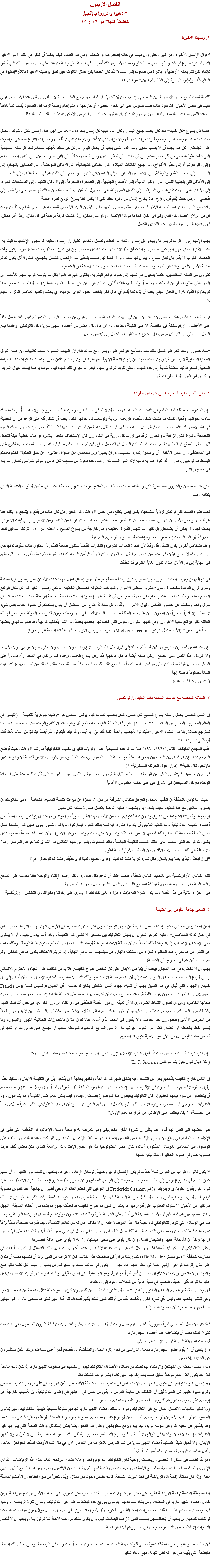 الفصل الأربعون
“إذهبوا وإكرزوا بالإنجيل
للخليقة كلها” مر ١٦ : ١٥ ١. وصيته الأخيرة لأقوال الإنسان الأخيرة وقار كبير، حتى وإن قيلت في حالة إضطراب أو ضعف. وفي هذا الصدد كيف يمكننا أن نفكر في ذلك الأمر الأخير الذي أصدره يسوع لرسله: والذي يُسمى مشيئته أو وصيته الأخيرة، فلقد أُعطِيت في لحظة أكثر رهبة من تلك على جبل سيناء – تلك التى تُعتَبر كإتمام لكل تشريعاته الأرضية ومباشرة قبل صعوده إلى السماء؟ لقد كان مُحاطاً بكل جلال الثالوث حين نطق بوصيته الأخيرة قائلاً: “إذهَبوا في العالَمِ كُلِّه، وإَعلِنوا البِشارَةَ إِلى الخَلْقِ أَجمَعين.” مر١٦: ١٥ تلك الكلمات تضع حجر الأساس للدين المسيحي. إذ يجب أن يُوَجّه الإيمان قواه نحو جميع البشر بغيرة لا تنطفىء. ولكن هذا الأمر الجوهري يغيب في بعض الأحيان. فلا يعود هناك طلب للنفوس التي هي داخل الحظيرة أو خارجها. وعدم إتمام وصية الرب قبل الصعود يُكلِف ثمناً باهظاً - وهذا الثمن هو فقدان النعمة، وتقهقر الإيمان، وإنطفاء لهيبه. أنظروا حولكم لتروا كم من الأماكن قد دفعت ذلك الثمن الباهظ عندما قال يسوع “كل خليقة” فقد كان يقصد جميع البشر. وكان أمام عينيه كل إنسان بمفرده - “لأنه من أجل هذا الإنسان تكلل بالشوك وتحمل عذابات الصليب، والمسامير، والحربة والنظرات المهينة، والأحزان التي لا تُعَد، والأوجاع التي لا تُقاس، وحسرات النزاع المضني، والموت على الجلجثة.” كل هذا يجب أن لا يذهب سدى. وهذا الدم الثمين يجب أن يُحمَل اليوم إلى كل مَن سُفِكَ لأجلهم بسخاء. تلك الرسالة المسيحية التي تدفعنا بقوة لنمضي في أثر جميع البشر إلى أي مكان: إلى أحقر الناس، وإلى أعظمهم شأناً، إلى القريبين والبعيدين، إلى الناس العاديين منهم وإلى أكثرهم شراً، إلى أحقر الأكواخ، إلى جميع الكائنات المبتلاه، إلى الخلائق الشيطانية، إلى الأماكن الموحشة، إلى المصابين بالجذام، إلى المنسيين، إلى ضحايا السُكْر والرذيلة، إلى الأشخاص الخطرين، إلى المقيمين في الكهوف والخيام، إلى الذين هم في ساحة القتال، إلى المختبئين، إلى الأماكن التي يتجنبها الناس، إلى الأوكار الدنيئة، إلى الأصقاع الجليدية، إلى الصحراء المحرقة، إلى الأدغال الكثيفة، إلى المستنقعات القذرة، إلى الأماكن التي لم يأت ذكرها على الخرائط، إلى القبائل المجهولة، إلى المجهول المطلق، بحثاً عما إذا كان هنالك أي إنسان حي، ولنذهب إلى أقاصي الأرض حيث يُقيم قوس قزح! فلا يخرج إنسان من دائرة بحثنا لكي لا ينظر إلينا يسوع الوديع نظرة عابسة.
وإذا صح التعبير، فإن هذه الوصية الأخيرة يجب أن تستَحوِذ على اﻠﻠﭽيو ماريا. فيكون المبدأ الأساسي للمنظمة هو السعي الدائم بحثاً عن إيجاد أي من أنواع الإتصال بكل نفس وفي أي مكان. فإذا ما تم هذا الإتصال، وهو أمر ممكن، وإذا أُنشأت فرقة مريمية في كل مكان، وهذا أمر ممكن، فإن وصية الرب سوف تسير نحو التحقيق الكامل يجب الإنتباه إلى أن الرب لم يأمر بأن يهتدى كل إنسان، ولكنه أمر فقط بالإتصال بالخلائق كلها. لأن إهتداء الخليقة قد يتجاوز الإمكانيات البشرية، بينما الإقتراب منها فهو أمر غير مستحيل. وإذا تحقق هذا الإتصال العام الشامل للجميع دون أي تمييز، فماذا يحدث بعده؟ سوف يكون وقت الحصاد. فالرب لا يأمر بأن تُبذَل مساع لا يكون لها معنى، أو لا فائدة لها. فعندما يتحقق هذا الإتصال الشامل بالجميع، فعلى الأقل يكون قد تم طاعة الأمر الإلهي، وهذا هو المهم. ومن الممكن أن يحدث فيما بعد حلول جديد لألسنة نار العنصرة
كثيرون من الفَعَلَة المخلصين، عندما يذهبون في تعبهم إلى حدود قواهم البشرية، يظنون أنهم قد قاموا بكل ما يتوقعه الرب منهم. للأسف، إن الجهد الذي يبذلونه منفردين لن يذهب بهم بعيداً، ولن يأتيهم بفائدة تُذكَر، كما أن الرب لن يكون مكتفياً بالجهاد المنفرد؛ كما أنه أيضاً لن ينجز عملاً لم يحاولوا القيام به. لأن العمل الديني يجب أن يُتَمم كما يُتَمم أي عمل آخر يتخطى حدود القوى الفردية، أي بحشد وتنظيم العناصر اللازمة للقيام به إن مبدأ الحشد هذا، وهذه المساعي لإشراك الآخرين في جهودنا الخاصة، عنصر جوهري من عناصر الواجب المشترك. فليس ذلك العمل وقفاً على الأعضاء الأرفع مكانة في الكنيسة، لا على الكهنة وحدهم، بل هو عمل كل عضو من أعضاء اﻠﻠﭽيو ماريا وكل كاثوليكي. وعندما ينبع العمل الرسولي من قلب كل مؤمن، فإن تجميع هذه القلوب سيتحول إلى فيضان شامل “ستلاحظون أن مقدرتكم على العمل ستتناسب دائماً مع غيرتكم على الإيمان ومع نموكم فيه. لأن الهبات السماوية ليست كالهبات الأرضية. فنوال العطايا السماوية لا يحصره قياس ولا تحده حدود. إن ينبوع النعمة الإلهية دائم الفيضان، ولا يخضع لتقنين معين، وليست له قنوات تضبط مياهه المحيية. فلنُحَرِك فينا تعطشاً شديداً إلى هذه المياه، ولنفتح قلوبنا لترتوي منها، فبقدر ما تجري تلك المياه فينا، سوف يؤهلنا إيماننا لقبول المزيد
(القديس قبريانُس - أسقف قرطاجة) ٢. على اﻠﻠﭽيو ماريا أن تتوجه إلى كل نفس بمفردها “إن الحشود المصطفة أمام المذبح فى القداسات الصباحية، يجب أن لا تَخفي عن أنظارنا وجود النقيض المروع: أولاً، هناك أُسر بأكملها قد ساءت أحوالها، وأحياء كاملة قد فسَدت بشكل مقيت، فتربعت الرذيلة وتوسعت لما حولها. ثانياً، يجب أن نتذكر أنه على الرغم من أن الخطيئة في هذه الأماكن قد تفاقمت وصارت مقيتة بشكل مضاعَف، فهى ليست أقل بشاعة من أماكن تنتشر فيها أكثر. ثالثاً، حتى وإن كنا نرى هناك الثمرة الناضجة - ثمرة الشر الزائفة - والجذور ترقد في تراب كل زاوية في البلد، وإن كان الإستخفاف بالعمل ينتشر، أو هناك خطيئة هينة تتحايل لتبرز على السطح فهناك تمهيد لرجاسات، فحيثما كان العامل فهناك عمل متاح. فإن لم يعد هناك شىء، قولوا فقط بعض كلمات تعزية لشيخ ملقى في المستشفى، أو علموا الأطفال أن يرسموا إشارة الصليب، أو أن يجيبوا ولو متلعثمين عن السؤال التالي: “من خلق العالم؟” فإنكم بعملكم البسيط هذا تُوجهون، دون أن تُدركِوا، ضربة قاسية لآلة الشر المتشابكة. رابعاً، هذه دعوة أمل مُشجِعة لكل عامل رسولي مُعَرّض لفقدان العزيمة في حضور الشر حتى هذا العصيان والشرور المسيطرة التي وصفناها ليست عصيّة عن العلاج. يوجد علاج واحد فقط يكمن فى تطبيق أسلوب الكنيسة الديني بكثافة وصبر تحت قشرة الفساد التي نرتعش لرؤية ملامحها، يكمن إيمان يتطلع، في أحسن الأوقات، إلى الخير. فإن كان هناك من يقنِع أو يُشجِع أو يتكلم عما هو أفضل، ويُحيي الأمل بأن كل شيء يمكن إصلاحه، فإن أكثر ضحايا الشر إنحطاطاً يمكن تقريبه من الكاهن ومن الأسرار. ومتى قُبِلت الأسرار، يحدث تجدد لا يمكن أن يضمحل. بل كثيراً ما تتجلى القدرة العظيمة وهى خارجة من يسوع المسيح بواسطة أسراره، وتتركنا منذهلين لنجد معجزة تُغيّر الحياة كتجديدٍ مصغرٍ، لمعجزة إهتداء أغسطينوس أو مريم المجدلية
وعند أشخاص آخرين يكون الشفاء أقل وقعاً لأن إندفاع العادات الشريرة والتأثرات القديمة ستكون صعبة المقاومة. سيكون هناك سقوط ثم نهوض من جديد. وقد لا يُصبح هؤلاء في عداد مَن يُدعون مواطنين صالحين، ولكن قدراً وافياً من النعمة الفائقة الطبيعة ستجد مكاناً في حياتهم، فتوصلهم في النهاية إلى بر الأمان عندها تكون الغاية الكبرى قد تحققت في الواقع، لن يعرف أعضاء اﻠﻠﭽيو ماريا الذين يملكون إيماناً بسيطاً وجريئاً، سوى إخفاق قليل، مهما كانت الأماكن التي يعملون فيها مظلمة وشريرة. إن القاعدة مختصرة وهي: “إنشروا سلطان الأسرار والعبادات المألوفة فتضمحل الخطيئة أمامكم. إصنعوا الخير في كل مكان فيرتفع الجميع معكم، وهذا يكفيكم أن تفتحوا ثغرة في جبهة العدو، في أي نقطة منها. إجعلوا أسلحتكم مناسبة للحاجة الراهنة. ست عائلات تسكن في منزل واحد وتتخلف عن حضور القداس وقبول الأسرار، وتُقاوم كل محاولة إقناع. من المحتمل أن يكون بإمكانكم أن تقنعوا إحداها بفعل شيء لا يتطلب إلا قدراً صغيراً من التعاون. كأن تقبل تلك العائلة بتنصيب القلب الأقدس في بيتها وبهذا تكونون قد ربحتم الجولة. سوف ترتفع تلك العائلة أكثر فيرتفع معها الآخرون. وفي النهاية سترون النفوس التي كانت تجر بعضها بعضاً إلى الشر بأمثالها الرديئة، قد صارت تهدي بعضها بعضاً إلى الخير.” (الأب ميشيل كريدون Michael Creedon، المرشد الروحي الأول لمجلس القيادة العامة ﻠﻠﭽيو ماريا) “إن هذا اللص قد سرق الفردوس! فإن أحداً لم يسبقه إلى قبول مثل هذا الوعد، لا إبراهيم، ولا إسحق، ولا يعقوب، ولا موسى، ولا الأنبياء، ولا الرسل. هذا اللص سبق الجميع! ولكن إيمانه أيضاً قد فاق إيمانهم! فقد رأى يسوع يتعذب، وعبده كما لو كان في المجد. رآه مسمراً على الصليب وتوسل إليه كما لو كان على عرشه. رآه محكوماً عليه ومع ذلك طلب منه معروفاً كما يُطلب من مَلك. فيا لك من لص عجيب! لقد رأيت إنساناً مصلوباً فأعلنته إلهاً
(القديس يوحنا فم الذهب) ٣. العلاقة الخاصة مع كنائسنا الشقيقة ذات التقليد الأرثوذكسى إن العمل الخاص بحمل رسالة يسوع المسيح لكل إنسان، الذى بحسب كلمات البابا بولس السادس هو “وظيفة جوهرية للكنيسة” (التبشير في العالم العصري، البابا بولس السادس، ١٩٧٥ - ۱٤)، هو وثيق الصلة بإلتزام عظيم آخر ألا وهو إعادة الإلتئام والوحدة بين المسيحيين. نحن هنا نسترجع صلاة ربنا فى العشاء الأخير. “فَلْيكونوا بِأَجمَعِهم واحِداً: كَما أَنَّكَ فِيَّ، يا أَبَتِ، وأَنا فيك فَلْيكونوا هُم أَيضاً فينا لِيُؤمِنَ العالَمُ بِأَنَّكَ أَنتَ أَرسَلتَني.” يو۱٧: ۲۱
عقب المجمع الفاتيكانى الثانى (۱۹٦۲-۱۹٦٥) صارت الوحدة المسيحية أحد الأولويات الكبرى للكنيسة الكاثوليكية فى تلك الأوقات، حيث أوضح المجمع ذاته “إن الإنقسام بين المسيحيين يتعارض علناً مع مشيئة السيد المسيح، ويصدم العالم ويضر بالواجب الأكثر قداسة ألا وهو التبشير بالإنجيل لكل خليقة”. (قرار حول الحركة المسكونية: ۱) فى سياق ما سبق، فالإقتباس التالى من الرسالة الرسولية للبابا الطوباوى يوحنا بولس الثانى “نور الشرق” التى كُتِبَت للمساعدة على إستعادة الوحدة مع كل المسيحيين فى الشرق هى على جانب عظيم من الأهمية “حيث أننا نؤمن بالحقيقة أن التقليد المبجل والعريق للكنائس الشرقية هو جزء لا يتجزأ من ميراث كنيسة المسيح، فالحاجة الأولى للكاثوليك أن يصيروا متآلفين مع هذا التقليد، بحيث يتغذوا به ويشجعوا عملية الوحدة بأفضل صورة ممكنة لكل منهم.
إن إخوتنا وأخواتنا الكاثوليك فى الشرق واعون تماماً لكونهم الحاملين الأحياء لهذا التقليد، سوياً مع إخوتنا وأخواتنا الأرثوذكس. يجب أيضاً على أعضاء الكنيسة الكاثوليكية ذات التقليد اللاتينى أن يكونوا على دراية تامة بذلك الكنز، فيشاركوا البابا فى الشعور بتوق عميق إلى إستعادة كمال تجلى الصفة الجامعة للكنيسة وكذلك للعالم، لا يُعبر عنها تقليد واحد ولا حتى مجتمع واحد يعارض الآخر؛ بل أن ينعم علينا جميعاً بالتمتع الكامل بالميراث الواحد الغير منقسم الذى أعلنته السماء للكنيسة الجامعة، ذاك المحفوظ وينمو فى حياة الكنائس فى الشرق كما هو فى الغرب. رقم۱
بالإضافة إلى ذلك يُضيف الأب الأقدس عن الكنائس الأرثوذكسية فيقول
“إن إرتباطاً وثيقاً يربطنا بهم بالفعل. فكل شىء تقريباً مشترك لدينا؛ وفوق الجميع، لدينا توق حقيقى مشترك للوحدة. رقم ٣ تلك الكنائس الأرثوذكسية هى بالحقيقة كنائس شقيقة، فيجب علينا أن ندعم بكل صورة ممكنة إعادة الإلتئام والوحدة بيننا بحسب فكر المسيح والمحافظة على المبادىء التوجيهية لوثيقة المجمع الفاتيكانى الثانى “قرار حول الحركة المسكونية
فى الأجزاء التالية من هذا الفصل، ما يتم الإشارة إليه بإهتداء هؤلاء الغير كاثوليك لا يسرى على إخوتنا وأخواتنا من الكنائس الأرثوذكسية ٤. السعي لهداية النفوس إلى الكنيسة أعلن البابا بيوس الحادي عشر بإحتفاء “ليس للكنيسة من مبرر للوجود سوى نشر ملكوت المسيح في الأرض كلها، بهدف إشراك جميع الناس في عمل فدائه الخلاصي.” وعليه، كم هو مُحزِن أن يعيش الكاثوليك بين جماهير لا تنتمي إلى الكنيسة، ونادراً ما يبذلون جهداً، أو لا يبذلون على الإطلاق، لإكتسابهم إليها! وينشأ ذلك أحياناً من أن مسألة الإهتمام برعاية أولئك الذين هم داخل الحظيرة تكون ثقيلة الوطأة، وبذلك يغيب عن النظر مَن هم خارج هذه الحظيرة كجزء من المشكلة ذاتها. وهل سيتعجّب المرء في النهاية، إذا لم يتم الإحتفاظ بالذين هم في الداخل، ولم يتم جلب الذين هم في الخارج إلى الكنيسة؟
يجب أن لا نُخطىء في هذا المجال. فيجب أن يُعرَض الإيمان على كل شخص خارج الكنيسة. فلا بد من التغلب على الحياء والإحترام الإنساني وشتى أنواع المصاعب من خلال الشوق الشديد إلى أن نتقاسم عطية الإيمان مع أولئك الذين لا يملكونها. فبشارة الإنجيل يجب أن تُحمَل إلى كل خليقة. والجهود التي تًبذل في هذا السبيل يجب أن تشبه، جهود أناس مشتعلين بالغيرة، حسب رأي القديس فرنسيس كسفاريوس Francis Xavier. بينما آخرين ينصحون بلزوم الفطنة. وهذا صحيح، حيث أن أشياء كثيرة تعتمد على فضيلة الفطنة إذا ما تم ممارستها ضمن حدود مجالها الخاص، وهي أن تصون النشاط الضروري لا أن تُعيقه. إن دور الفطنة الحقيقي في أي نظام هو دور الكوابح، في حين أننا نسند إليها، بالخطأ، دور المحرك. ونتعجب بعد ذلك من كسلها أو تراخيها. هناك حاجة إلى هؤلاء الأشخاص المشتعلين بالغيرة، الذين لا يفكرون إنطلاقاً من الحرص الأنانى ويتجاوزون حد الخوف، ولا يقعون في الخطأ الذي أسماه البابا ليون الثامن بالتجاوزات الجنائية: التهور والتهاون، وما يُسمى خطأ بالحيطة أو الفطنة. فكثير من النفوس جرفها تيار الزمان السريع. فالجهود المؤجلة يمكنها أن تجتمع على نفوس أخرى لكنها لن تُخلِص تلك النفوس الأولى، لأن هوة الأبدية تكون قد إبتلعتهم “إن كثرة ترديد أن الشعب ليس مستعداً لقبول بشارة الإنجيل، تؤول بالمرء أن يصبح غير مستعد لحمل تلك البشارة إليهم”
(الكاردينال ليون جوزيف سواننس L. J. Suenens) إن الناس خارج الكنيسة يتقاذفهم بحر من الشك، وفيه يشتاق قلبهم إلى الراحة، ولكنهم بحاجة لأن يقتنعوا بأن في الكنيسة الإيمان والسكينة حقاً. وأول خطوة لإقناعهم يجب أن تكون في الإقتراب منهم. إذ كيف يمكنهم أن يفهموا الحقيقة إذا لم يُعرِفَهم أحداً بها؟ (رسل ٨: ٣١) وكيف يمكنهم أن يتخلصوا من سوء فهمهم العظيم إذا كان الكاثوليك يحيطون هذا الموضوع بصمت رهيب؟ وكيف يمكن لمعارضى الكنيسة وهم يشاهدون برود الكاثوليك الخارجي أن يستنتجوا حرارة الإيمان الذى يقبع بالداخل؟ أليس لهم العذر إن حَسبوا أن الإيمان الكاثوليكي، الذي نادراً ما يُبدي شيئاً من الحماسة، لا يكاد يختلف على الإطلاق عن إقرارهم بعدم الإيمان؟ يميل بعضهم إلى الظن أنهم قاموا بما يكفى إن نشروا الفكر الكاثوليكي وتم التعريف به بواسطة وسائل الإعلام، أو الخُطَب التي تُلقى في الإجتماعات العامة. في واقع الأمر، إن الإقتراب من النفوس يضعف بقدر ما يُفقَد الإتصال الشخصي. فلو كانت هداية النفوس تتوقف على الوصول إلى الجماهير بالوسائل المذكورة أعلاه، لكان عصر التكنولوجيا هذا هو عصر الإهتداءات الواسعة المدى. لكن بعكس ذلك، توجد صعوبة حتى في صيانة الحظيرة الكاثوليكية نفسها لا يكون تأثير الإقتراب من النفوس فعالاً حقاً ما لم يكن الإتصال فردياً وحميماً. فوسائل الإعلام وغيرها، يمكنها أن تلعب دور التنبيه أو أن تُسهِم كجزء داعم في مشروع يرمي إلى جلب “الخراف الأخرى” إلى الراعي الصالح، ولكن محور هذا المشروع يجب أن يكون الإنجذاب من فرد لفرد آخر. يقول الطوباوى فريدريك أوزنام Frederick Ozanam إن القوانين التي تحكم العالم الروحي تُظهر أن جاذبية أحد النفوس مطلوبة لرفع نفس أخرى. وبعبارة أخرى يجب أن تفعل شريعة المحبة فعلها، لأن العطية بدون مانحها تكون بلا قيمة. ولكن الفرد الكاثوليكي لا يسلك فى كثير من الأحيان إلا سلوك المغلوب على أمره. فهو قد يعتقد أن الذين هم خارج الكنيسة قد تعمقت جذورهم بشدة فى الأحكام المسبقة والجهل بما لا يُسمح بتغييرهم. فبالتسليم أن الأحكام المسبقة التي تُطلق على الكنيسة كثيرة وتقليدية، تكاد تكون مولودة مع أصحابها وتزيدها التربية رسوخاً. فما هي الوسائل التي تتوفر للكاثوليكي لمواجهة مثل هذا الموقف؟ عليه أن لا يخاف. فإن له من تعاليم الكنيسة، مهما فُسرت ببساطة، سيفاً برّاقاً قد وُصِفت فاعليته أحسن وصف في الكلمات النبيلة للكاردينال الطوباوى نيومن: “إني أحمل في ذاتي شعوراً قوياً بقدرة الحقيقة على الإنتصار. إن لها بركة من الله حالّة عليها. والشيطان نفسه، وإن كان يقوى على تأخير هيمنتها، إلا أنه لا يقوى على إعاقة إنتصارها
وعلى الكاثوليكي أن يتذكر أيضاً مبدأ آخر ولا يخلّ به وهو أن: “الحقيقة لا تغضب عندما تُحارب الضلال. ولكن الضلال لا يكون أبداً هادئاً في محاربته للحقيقة.” (دي ميستر De Maistre) وكما رددنا مراراً في صفحات هذا الكتاب، فإن الإقتراب من الذين نريد أن نكسبهم يجب أن يكون على مثال إقتراب الراعي الإلهي نفسه في بحثه عنهم. فلا يجوز أن يكون في موقفنا تشدد أو تعجرف. بل يجب أن تنبض كل كلمة بالتواضع والمودة والإخلاص. والأفعال كالأقوال يجب أن تُبيّن أمراً جوهرياً، وهو أنها مبنيّة على إيمان حقيقي. وبذلك فمن النادر أن يتم الإستياء منها بل غالباً ما تترك تأثيراً عميقاً، فتنضج في نسبة عالية من الحالات وتقود إلى الإهتداء
قال رئيس أساقفة برمنجهام السابق، الدكتور وليامز: “يجب أن نتذكر دائماً أن الدين يُلمَس ولا يُدرَس. هو شعلة تنتقل مشتعلة من شخص لآخر. وهي تنتشر بالحب فقط وليس بأي شيء آخر. ونأخذها فقط من أولئك الذين نعتقد بأنهم أصدقاء لنا. أما الذين نعتبرهم معادين لنا، أو غير مبالين بنا، فإنهم لا يستطيعون أن يحملوا الدين إلينا فإذا كان الإتصال الشخصي أمراً ضرورياً، فلا يستطيع عامل واحد أن يُلاحق حالات عديدة. ولذلك لا بد من فَعَلَة كثيرون للحصول على إهتداءات كثيرة. لذلك يجب أن يتضاعف عدد أعضاء اﻠﻠﭽيو ماريا
أياً كانت الطريقة المتبعة فيجب الإنتباه إلى ما يلي
(أ.( ينبغي أن لا يقوم عضو اﻠﻠﭽيو ماريا بالعمل الدراسي من أجل إثارة الجدل والمناقشة، بل ليُصبِح قادراً على مساعدة أولئك الذين يستفسرون عن الحقيقة بإخلاص
(ب.( يجب البحث عن المُهتَدين والإهتمام بهم للتأكد من مساندة الأصدقاء الكاثوليك لهم، أو لضمهم إلى صفوف اﻠﻠﭽيو ماريا إذا كان ذلك مناسباً. فلا أحد يكون أكثر منهم مؤهلاً لتذليل صعوبات إخوتهم الذين كانوا يشاركونهم المُعتَقَد ذاته
(ج.( على ضوء اللوائح التي يكون وضعها أهل الإختصاص في التعليم، يجب ملاحقة الأشخاص الذين شرعوا في تلقي دروس التعليم المسيحي ولم يواظبوا عليها. فإن الخبرة تُبيّن أن التخلف عن متابعة الدرس لا يأتي من نقص في رغبتهم في إعتناق الكاثوليكية، بل لأسباب خارجة عن إرادتهم تَحُول دون حضورهم للدروس، فالخجل والتأجيل يمنعانهم من المواصلة
(د.( تعتبر مناسبات الإتصال الفعال مع غير الكاثوليك وفيرة إذا سلك أعضاء اﻠﻠﭽيو ماريا تجاههم سلوكاً مسيحياً طبيعياً. فالكاثوليك الذين يُلاقون الصعوبات، أو تنتابهم الأحزان، أو تعترضهم المتاعب من أي نوع كانت، ينصحهم عضو اﻠﻠﭽيو ماريا بالصلاة، أو يقنعهم بقراءة شيء يساعدهم. وقد يكلّمهم عن محبة الله وعن أمومة مريم، ليعزيهم ويرفع معنوياتهم. وعلى هذا النحو أيضاً يمكن إستغلال أوقات المحنة التي يمر بها غير الكاثوليك، إستغلالاً فعالاً. ولكنها في الواقع، لا تُستَغَل. فموضوع الدين أمر محظور. ويُكتَفي بتقديم العواطف الدنيوية التي لا تُعزّي، ولا تُظهِر الإيمان، ولا تُحقِق شيئاً. فليستفِد أعضاء اﻠﻠﭽيو ماريا من تلك الفرص للإقتراب من النفوس. لأن في مثل تلك الأوقات تسقط الحواجز العادية، وتُقبل الكلمات الروحية بإمتنان، وقد تُثمر ثمراً طيباً
(ﻫ) لقد نظمت في أماكن لا تحصى، رياضات روحية لغير الكاثوليك مدة يوم واحد. وعادة يشمل البرنامج المُعَد لمثل هذه الرياضات: القداس الإلهي، وثلاث محاضرات، وجلسة لطرح الأسئلة، ووجبة غذاء، ووقت الشاي، ثم بركة القربان الأقدس. وأحياناً يُعرض فيلم مع تعليق شفهي عليه. وإذا كان ممكناً، إقامة هذه الرياضة في أحد البيوت الكنسية، فذلك يضمن وجود جو ممتاز، ويُبدد كثيراً من سوء التفاهم أو الأحكام المسبقة أما الطريقة المتبعة لإقامة الرياضة فتقوم على تحديد موعد لها، ثم تُطبع بطاقات الدعوة التي تحتوي على الجانب الآخر برنامج الرياضة. ومن خلال أعضاء اﻠﻠﭽيو ماريا في المنطقة، ومَن يشاء مساعدتهم، يقومون بتوزيع هذه البطاقات على غير الكاثوليك، وشرح فكرة الرياضة الروحية لهم. ولحسن إستخدام هذه البطاقات يجب مراعاة البُعد النفسى المُلازِم لهذا الأمر؛ فلا يجوز، في أي حال من الأحوال، توزيعها بإستخفاف كما لو كانت للدعاية. بل يجب أن يُحفَظ سجل بأسماء الذين وُزِعَت البطاقات لهم، وأن يكون هناك مراجعة لاحقة لما تم توزيعه، ويجب أن لا تُعْطى الدعوات إلا للأشخاص الذين يوجد رجاء فى حضورهم لهذه الرياضة فإن طلب عضو اﻠﻠﭽيو ماريا لبطاقة دعوة، يعني قبوله مهمة البحث عن شخص يكون مستعداً للإشتراك في الرياضة. وحتى يُحقق تلك الغاية، فالبطاقة التي بقيت في حوزته تظل تتهمه، فهي بمقام تذكير 