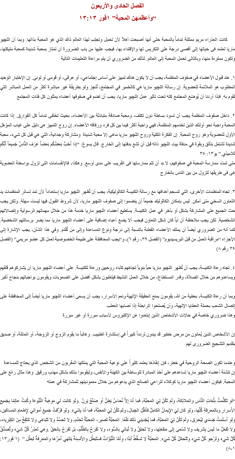 الفصل الحادى والأربعون
“وأعظمهن المحبة” ١قور ١٣:١٣ كانت العذراء مريم ممتلئة تماماً بالمحبة حتى أنها أصبحت أهلاً لأن تحمِل وتجلِب لهذا العالم ذاك الذي هو المحبة بذاتها. وبما أن اﻠﻠﭽيو ماريا تعتمد فى حياتها إلى أقصى درجة على التكريس لها والإقتداء بها، فيجب عليها من باب الضرورة أن تمتاز بمحبة شديدة كمحبة مليكتها، وتكون مملوءة منها، وبالتالى تحمل المحبة إلى العالم. لذلك من الضروري أن يتم مراعاة التعليمات التالية ١. عند قبول الأعضاء في صفوف المنظمة، يجب أن لا يكون هناك تمييز على أساس إجتماعي، أو عرقى، أو قومى أو لونى. إن الإختبار الوحيد المطلوب هو الملائمة للعضوية. إن رسالة اﻠﻠﭽيو ماريا هي كالخمير في المجتمع، تُنجِز ولو بطريقة غير مباشرة أكثر من العمل المباشر التي تقوم به. فإذا أردنا أن يُوضَع المجتمع كله تحت تأثير عمل اﻠﻠﭽيو ماريا، يجب أن تضم في صفوفها أعضاء يمثلون كل فئات المجتمع ٢. داخل صفوف المنظمة يجب أن تسود بساطة دون تكلف، ومحبة صادقة متبادلَة بين الأعضاء، بحيث تختفى تماماً كل الفوارق. إذا كانت المحبة واجبة نحو أولئك الذين تخدمهم المنظمة، فهي واجبة أكثر فيما بين كل فرد ورفاقه الأعضاء. إن روح التمييز هى دليل على غياب المؤهَل الأول للعضوية وهو روح المحبة. إن الفكرة الكلية وروح اﻠﻠﭽيو ماريا ماهى إلا محبة شديدة ومشاركة وجدانية، التي هي قبل كل شيء، محبة شديدة تشتعل بتألق وبقوة في مدفأة بيت اﻠﻠﭽيو ذاته قبل أن تشع بدفئها إلى الخارج. قال يسوع: “إذا أَحَبَّ بَعضُكُم بَعضاً عَرَف النَّاسُ جَميعاً أَنَّكُم تَلاميذي.” يو١٣: ٣٥
متى تمت ممارسة المحبة في صفوفهم، لا بد أن تتم ممارستها فى القريب على مدى أوسع. وهكذا، فالإنقسامات التى تزول بواسطة العضوية هى فى طريقها لتزول من بين الناس بالخارج ٣. تجاه المنظمات الأخرى، التي تنسجم أهدافها مع رسالة الكنيسة الكاثوليكية، يجب أن تُظهر اﻠﻠﭽيو ماريا إستعداداً لأن تمد لسائر المنظمات يد التعاون السخي متى أمكن. ليس بإمكان الكاثوليك جميعاً أن ينضموا إلى صفوف اﻠﻠﭽيو ماريا، لأن شروط القبول فيها ليست سهلة. ولكن يجب حث الجميع على المشاركة بشكل أو بآخر في عمل الكنيسة. يستطيع أعضاء اﻠﻠﭽيو ماريا خدمة هذا من خلال مهماتهم الرسولية وإتصالاتهم الشخصية. لكن يجب ملاحظة أن أياً كان شكل التعاون فيجب ألا يضع أعباء إضافية على أعضاء اﻠﻠﭽيو ماريا مما يضر برسالتهم الشخصية. كما أنه من الضروري أيضاً أن يملك الأعضاء الفطنة بالنسبة إلى درجة ونوع المساعدة وإلى من تُقَدَم. وفي هذا الشأن، يجب الإشارة إلى الأجزاء “مراقبة العمل من قبل البريسيديوم” (الفصل ٣٩، رقم ٦)، و“يجب المحافظة على طبيعة الخصوصية لعمل كل عضو مريمي” (الفصل ٣٩ رقم ٨) ٤. تجاه رعاة الكنيسة، يجب أن تُظهِر اﻠﻠﭽيو ماريا حباً بنوياً تجاههم كآباء روحيين ورعاة للكنيسة. على أعضاء اﻠﻠﭽيو ماريا أن يشاركوهم قلقهم ويساعدوهم من خلال الصلاة، وقدر المستطاع، من خلال العمل النشيط فيتغلبون بشكل أفضل على الصعوبات ويقومون بواجباتهم بنجاح أكبر وبما أن رعاة الكنيسة، بعطية من الله، يقومون بمنح الحقيقة الإلهية ونعم الأسرار، يجب أن يسعى أعضاء اﻠﻠﭽيو ماريا أيضاً إلى المحافظة على إتصال الشعب بحملة العطايا الإلهية، وأن يُصلحوا الرابطة إذا أصابها العطب
وهذا ضروري خاصة في حالات الأشخاص الذين إبتعدوا عن الإكليروس لأسباب مبررة أو غير مبررة إن الأشخاص الذين يُعانون من مرض خطير قد يبدون تردداً كبيراً في إستشارة الطبيب. وغالباً ما يقوم الزوج أو الزوجة، أو العائلة، أو صديق بتقديم التشجيع الضرورى لهم وعندما تكون الصحة الروحية في خطر، فإن إنقاذها يعتمد كثيراً على نوعية المحبة التي يملكها المقربون من الشخص الذي يحتاج للمساعدة إن تنشئة أعضاء اﻠﻠﭽيو ماريا تساعدهم على أخذ المبادرة للوساطة بين الكهنة والأنفس، وليقوموا بذلك بشكل مهذب ورقيق. وهذا مثال رائع على المحبة. فيكون أعضاء اﻠﻠﭽيو ماريا كوكلاء للراعي الصالح الذي يدعوهم من خلال معموديتهم للمشاركة في عمله “لو تَكَلَّمتُ بلُغاتِ النَّاسِ والمَلائِكة، ولَم تَكُنْ لِيَ المَحبَّة، فما أَنا إِلاَّ نُحاسٌ يَطِنُّ أَو صَنْجٌ يَرِنّ .ولَو كانَت لي مَوهِبةُ النُّبُوءَة وكُنتُ عالِمًا بِجَميعِ الأَسرارِ وبالمَعرِفَةِ كُلِّها، ولَو كانَ لِيَ الإِيمانُ الكامِلُ فأَنقُلَ الجِبال، ولَم تَكُنْ لِيَ المَحبَّة، فما أَنا بِشَيء. ولَو فَرَّقتُ جَميعَ أَموالي لإِِطعامِ المَساكين، ولَو أَسلَمتُ جَسَدي لِيُحرَق، ولَم تَكُنْ لِيَ المَحبَّة، فما يُجْديني ذلكَ نَفْعًا. المَحبَّةُ تَصبِر، المَحبَّةُ تَخدُم، ولا تَحسُدُ ولا تَتَباهى ولا تَنتَفِخُ مِنَ الكِبْرِياء، ولا تَفعَلُ ما لَيسَ بِشَريف ولا تَسْعى إِلى مَنفَعَتِها، ولا تَحنَقُ ولا تُبالي بِالسُّوء، ولا تَفرَحُ بِالظُّلْم، بل تَفرَحُ بِالحَقّ .وهي تَعذِرُ كُلَّ شيَء وتُصَدِّقُ كُلَّ شَيء وتَرْجو كُلَّ شيَء وتَتَحمَّلُ كُلَّ شيَء. المَحبَّةُ لا تَسقُطُ أَبَدًا، وأَمَّا النُّبُوَّاتُ فسَتَبطُل والأَلسِنةُ يَنتَهي أَمرُها والمَعرِفةُ تَبطُل.” (١ قور١٣: ١-٨)
