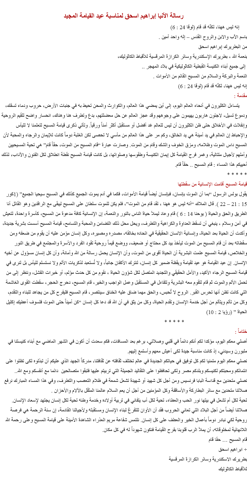 
رسالة الأنبا إبراهيم اسحق لمناسبة عيد القيامة المجيد إنه ليس ههنا، لكنّه قد قام (لوقا 24 : 6)
باسم الآب والابن والروح القدس – إله واحد آمين .
من البطريرك إبراهيم اسحق
بنعمة الله ، بطريرك الإسكندرية وسائر الكرازة المرقسية للأقباط الكاثوليك، إلى جميع أبناء الكنيسة القبطية الكاثوليكية في بلاد المهجر ..
النعمة والبركة والسلام من المسيح القائم من الأموات .
إنه ليس ههنا، لكنّه قد قام (لوقا 24 : 6)
مقدمة : يتساءل الكثيرون في أنحاء العالم اليوم، إلى أين يمضي هذا العالم، والكوارث والمحن تحيط به في جنبات الأرض، حروب ودماء تسفك، ودموع تسيل، لاجئون هاربون يهيمون على وجوههم وقد عجز العالم عن حل معضلتهم، بدع وتطرف هنا وهناك، انحسار واضح للقيم الروحية وإنفلات في الأخلاق حتى ظن الكثيرون أن ليس للعالم غد أفضل أو مستقبل أكثر أمناً ورقياً. وتأتي ذكرى قيامة المسيح لتعلمنا لا لليأس والإحباط إن العالم في يد أمينة هي يد الخالق، وكم مر على هذا العالم من مآسي لا تحصى لكن الغلبة دوماً كانت للإيمان والرجاء والمحبة لأن المسيح داس الموت وظلامه، ومزق الخوف والشك وقام من الموت. وصارت عبارة “قام المسيح من الموت، حقاً قام” هي تحية المسيحيين وأملهم لأجيال متتالية، وغمر فرح القيامة كل إيمان الكنيسة وطقوسها وصلواتها، بل كانت قيامة المسيح نقطة انطلاق لكل الفنون والآداب، لذلك أحييكم هذا المساء : قام المسيح .. حقاً قام.
* * * * *
قيامة المسيح أقامت الإنسانية من سقطتها
يقول بولس الرسول “بما أن الموت بإنسان، فبإنسان أيضاً قيامة الأموات، فكما في آدم يموت الجميع كذلك في المسيح سيحيا الجميع” (1كور 15 : 21 – 22 ). قال الملاك “أنه ليس هو ههنا ، لقد قام من الموت”، فلم يكن للموت سلطان على المسيح ليبقى مع الراقدين وهو القائل أنا الطريق والحق والحياة ( يوحنا 14 : 6 ) قام وعاد ليملأ حياة الناس بالنور والنعمة، إن الإنسانية كافة مدعوة من المسيح، كأسرة واحدة، لتعيش في آمن وسلام ، ينبغي أن تسقط العداوة والكراهية والتطرف، ويحل محل ذلك التضامن والمحبة والتسامح، قيامة المسيح أسست بشرية جديدة، وأكدت أن الحياة بعد الحياة، وإنسانية الانسان الحقيقية في اتحاده بخالقه، مصدره ومصيره، وكل إنسان مؤمن عليه أن يقوم من ضعفه ومن سقطاته بعد أن قام المسيح من الموت ليأخذ بيد كل محتاج أو ضعيف، ووضع قيماً روحية تقود الفرد والأسرة والمجتمع في طريق النور والخلاص، قيامة المسيح علمت البشرية أن الحياة أقوى من الموت، وأن الإنسان يحمل رسالة من الله وأمانة، وأن كل إنسان مسؤول عن أخيه الإنسان. إن عيد القيامة هو عيد لقيامة ويقظة ضمير كل إنسان، لنترك الأكفان جانباً، ولا نُستعبد لذكريات الألم ولا نستسلم لليأس بل لنرى في قيامة المسيح الرجاء الأكيد، والأمل الحقيقي والتجديد المتصل لكل شؤون الحياة ، نقوم من كل حدث مؤلم، أو خبرات الفشل، وننظر إلى من تحمل الألم والموت ثم قام لتقوم معه البشرية وتتفاءل في المستقبل وعمل الواجب والخير، قام المسيح، دحرج الحجر، سقطت القوى الغاشمة التي كانت تظن أنها تحرس القبر. الروح لا تُحبس، والحق مهما ضاق عليه الخناق سينتصر، قام المسيح فليفرح كل من يجاهد للبناء والتقدم، وكل من تألم ويتألم من أجل خدمة الإنسان وتقدم الحياة، وكل من يثق في أن الله قد دعا كل إنسان “كن أميناً حتى الموت فلسوف أعطيك إكليل الحياة ” (رؤيا 2 : 10) * * * * *
ختاماً :
أصلي معكم اليوم، مؤكدا لكم أنكم دائماً في قلبي وصلاتي، برغم بعد المسافات، فكم سعدت أن أكون في الشهر الماضي مع أبناء كنيستنا في ملبورن وسيدني، إذ كانت مناسبة جيدة لكى أعيش معهم وأستمع إليهم.
نصلي معكم اليوم متمنيا لكم كل توفيق في حياتكم الجديدة في عالم تختلف ثقافته عن ثقافتنا، مدركاً الجهد الذي عليكم أن تبذلوه لكى تظلوا على انتمائكم ومحبتكم لكنيسكم وبلدكم مصر ولكى تحافظوا على التقاليد الجميلة التي تربيتم عليها فتبقوا متصالحين دائما مع أنفسكم ومع الله..
نصلي متحدين مع قداسة البابا فرنسيس ومن أجل كل شهيد أو شهيدة تشعل شمعة في ظلام التعصب والتطرف، وفي هذا المساء المبارك نرفع صلاتنا متحدين مع سائر البطاركة والأساقفة وكل المؤمنين من أجل أن يعم السلام عالمنا المثقل بالآلام والأحزان .
تحية لكل أم تشعل في بيتها نور الحب والعطاء، تحية لكل أب يتفاني في تربية أولاده وخدمة وطنه تحية لكل إنسان يجتهد لإسعاد الإنسان.
صلاتنا أيضاً من أجل البلاد التي تعاني الحروب فقد آن الأوان للتفرغ لبناء الإنسان ومستقبله ولأجيالنا القادمة، إن سنة الرحمة هي فرصة روحية لكي نبادر دوماً بأعمال الخير والعطف على كل إنسان. نلتمس شفاعة مريم العذراء الشاهدة الأمينة على قيامة المسيح وعلى رحمة الله اللانهائية لمخلوقاته، أن يملأ الرب قلوبنا بفرح القيامة فنكون شهوداً له في كل مكان.
قام المسيح … حقا قام
+ ابراهيم اسحق
بطريرك الاسكندرية وسائر الكرازة المرقسية
للأقباط الكاثوليك
