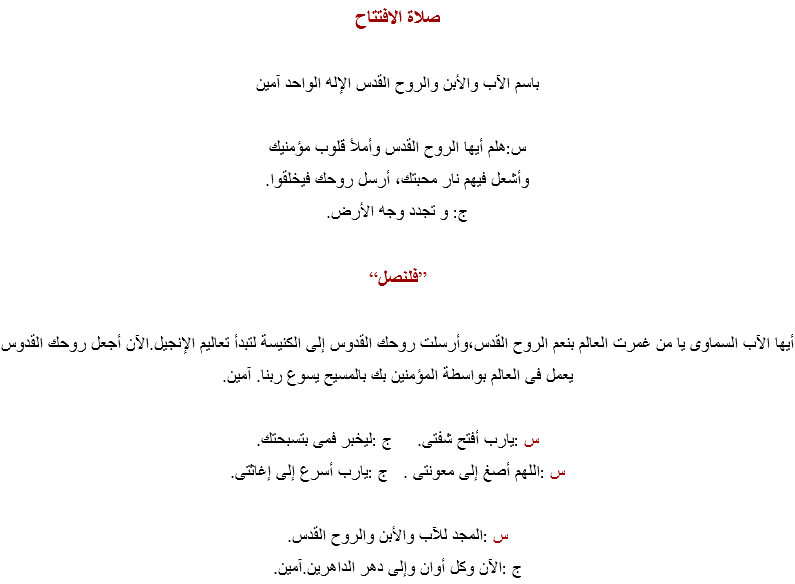 صلاة الافتتاح باسم الآب والأبن والروح القدس الإله الواحد آمين س:هلم أيها الروح القدس وأملأ قلوب مؤمنيك وأشعل فيهم نار محبتك، أرسل روحك فيخلقوا. ج: و تجدد وجه الأرض. ”فلنصل“ أيها الآب السماوى يا من غمرت العالم بنعم الروح القدس،وأرسلت روحك القدوس إلى الكنيسة لتبدأ تعاليم الإنجيل.الآن أجعل روحك القدوس يعمل فى العالم بواسطة المؤمنين بك بالمسيح يسوع ربنا. آمين. س :يارب أفتح شفتى. ج :ليخبر فمى بتسبحتك.
س :اللهم أصغ إلى معونتى . ج :يارب أسرع إلى إغاثتى. س :المجد للآب والأبن والروح القدس.
ج :الآن وكل أوان وإلى دهر الداهرين.آمين.