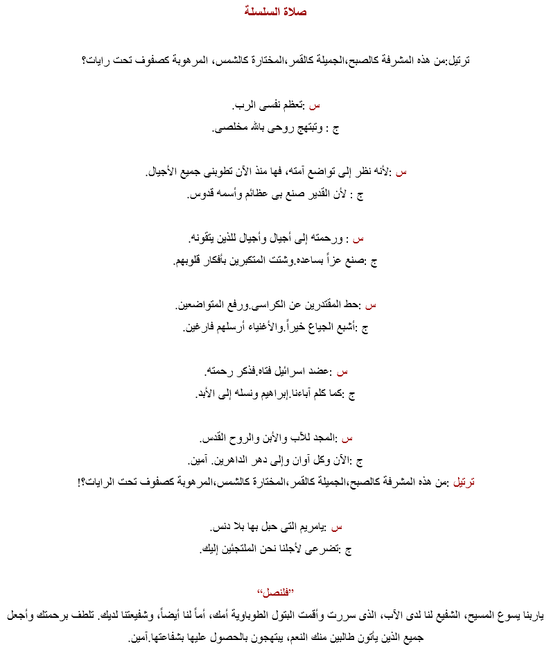 صلاة السلسلة ترتيل:من هذه المشرفة كالصبح،الجميلة كالقمر،المختارة كالشمس، المرهوبة كصفوف تحت رايات؟ س :تعظم نفسى الرب.
ج : وتبتهج روحى بالله مخلصى. س :لأنه نظر إلى تواضع آمته، فها منذ الآن تطوبنى جميع الأجيال.
ج : لأن القدير صنع بى عظائم وأسمه قدوس. س : ورحمته إلى أجيال وأجيال للذين يتقونه.
ج :صنع عزاً بساعده.وشتت المتكبرين بأفكار قلوبهم. س :حط المقتدرين عن الكراسى.ورفع المتواضعين.
ج :أشبع الجياع خيراً.والأغنياء أرسلهم فارغين. س :عضد اسرائيل فتاه.فذكر رحمته.
ج :كما كلم آباءنا.إبراهيم ونسله إلى الأبد. س :المجد للآب والأبن والروح القدس.
ج :الآن وكل آوان وإلى دهر الداهرين. آمين. ترتيل :من هذه المشرفة كالصبح،الجميلة كالقمر،المختارة كالشمس،المرهوبة كصفوف تحت الرايات؟! س :يامريم التى حبل بها بلا دنس.
ج :تضرعى لأجلنا نحن الملتجئين إليك. ”فلنصل“
ياربنا يسوع المسيح، الشفيع لنا لدى الآب، الذى سررت وأقمت البتول الطوباوية أمك، أماً لنا أيضاً، وشفيعتنا لديك. تلطف برحمتك وأجعل جميع الذين يأتون طالبين منك النعم، يبتهجون بالحصول عليها بشفاعتها.آمين.