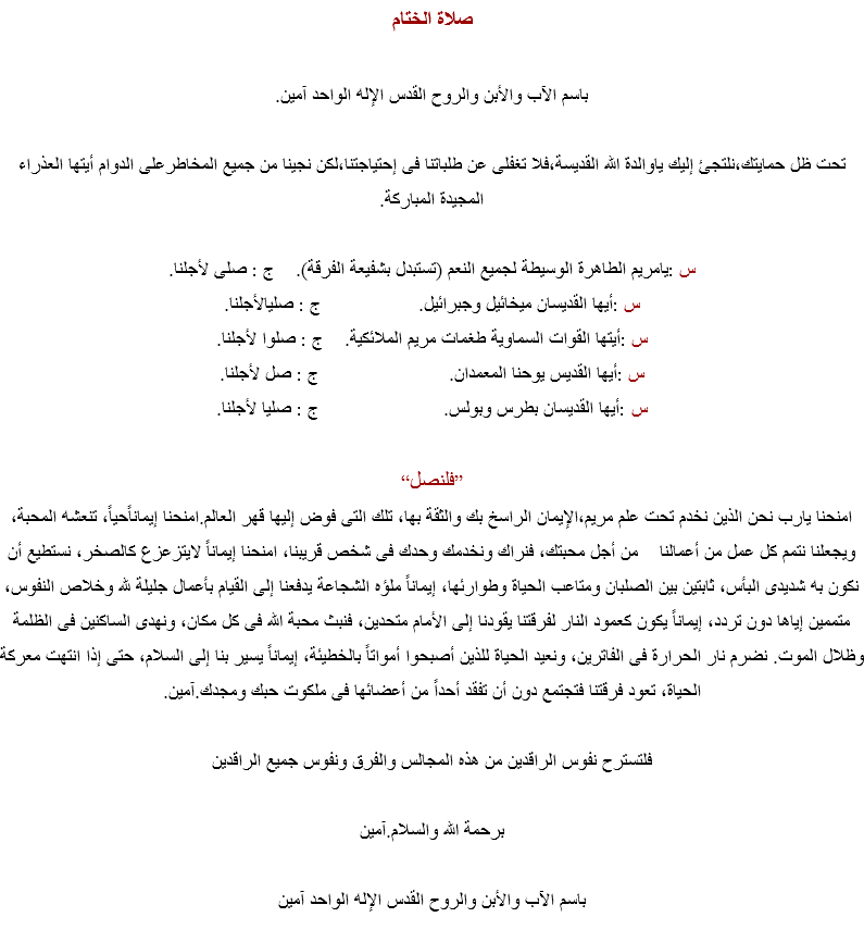صلاة الختام باسم الآب والأبن والروح القدس الإله الواحد آمين. تحت ظل حمايتك،نلتجئ إليك ياوالدة الله القديسة،فلا تغفلى عن طلباتنا فى إحتياجتنا،لكن نجينا من جميع المخاطرعلى الدوام أيتها العذراء المجيدة المباركة. س :يامريم الطاهرة الوسيطة لجميع النعم (تستبدل بشفيعة الفرقة). ج : صلى لأجلنا.
س :أيها القديسان ميخائيل وجبرائيل. ج : صليالأجلنا.
س :أيتها القوات السماوية طغمات مريم الملائكية. ج : صلوا لأجلنا.
س :أيها القديس يوحنا المعمدان. ج : صل لأجلنا.
س :أيها القديسان بطرس وبولس. ج : صليا لأجلنا. ”فلنصل“
امنحنا يارب نحن الذين نخدم تحت علم مريم،الإيمان الراسخ بك والثقة بها، تلك التى فوض إليها قهر العالم.امنحنا إيماناًحياً، تنعشه المحبة، ويجعلنا نتمم كل عمل من أعمالنا من أجل محبتك، فنراك ونخدمك وحدك فى شخص قريبنا، امنحنا إيماناً لايتزعزع كالصخر، نستطيع أن نكون به شديدى البأس، ثابتين بين الصلبان ومتاعب الحياة وطوارئها، إيماناً ملؤه الشجاعة يدفعنا إلى القيام بأعمال جليلة لله وخلاص النفوس، متممين إياها دون تردد، إيماناً يكون كعمود النار لفرقتنا يقودنا إلى الأمام متحدين، فنبث محبة الله فى كل مكان، ونهدى الساكنين فى الظلمة وظلال الموت. نضرم نار الحرارة فى الفاترين، ونعيد الحياة للذين أصبحوا أمواتاً بالخطيئة، إيماناً يسير بنا إلى السلام، حتى إذا انتهت معركة الحياة، تعود فرقتنا فتجتمع دون أن تفقد أحداً من أعضائها فى ملكوت حبك ومجدك.آمين. فلتسترح نفوس الراقدين من هذه المجالس والفرق ونفوس جميع الراقدين برحمة الله والسلام.آمين باسم الآب والأبن والروح القدس الإله الواحد آمين 