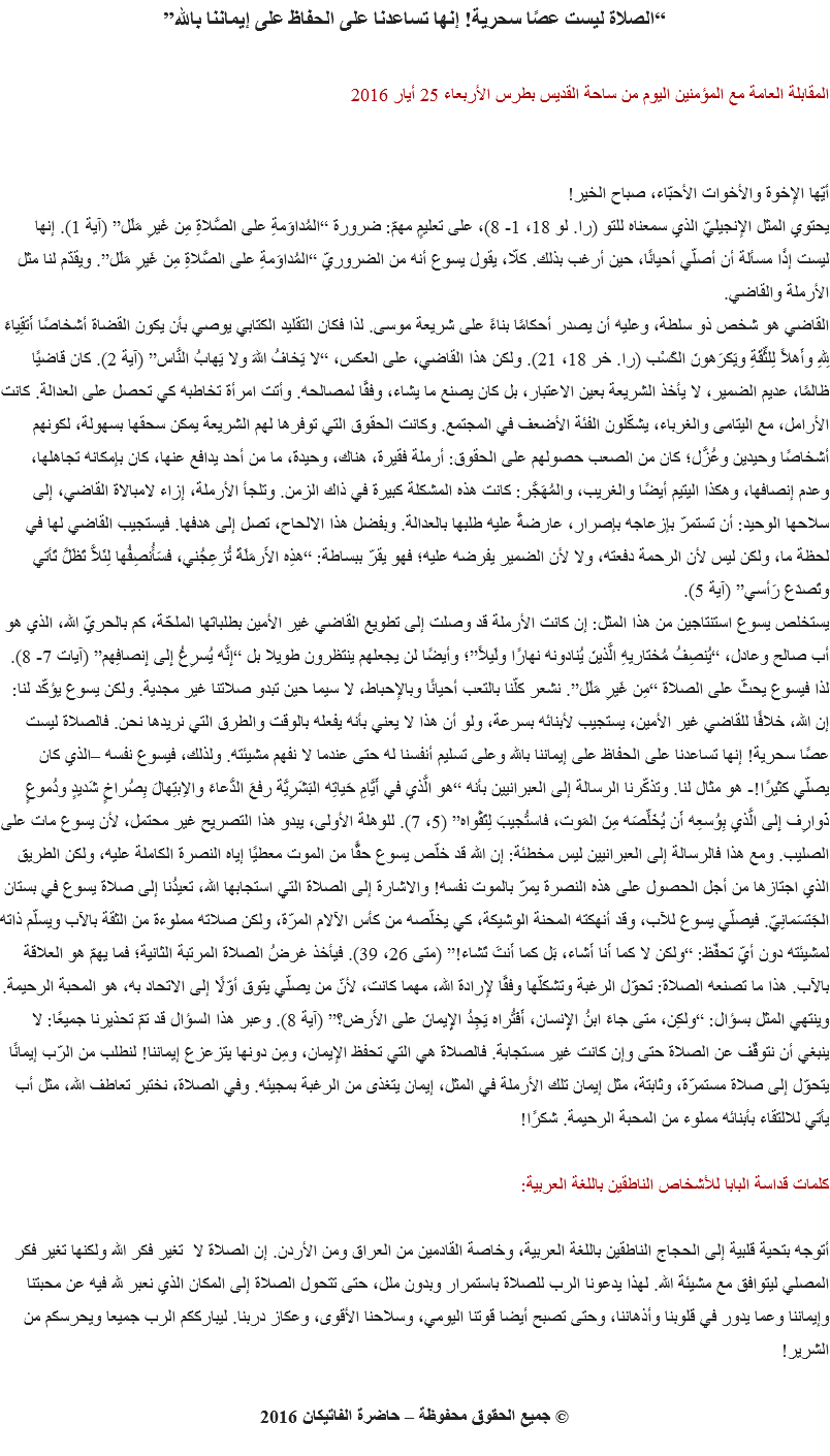 “الصلاة ليست عصًا سحرية! إنها تساعدنا على الحفاظ على إيماننا بالله” المقابلة العامة مع المؤمنين اليوم من ساحة القديس بطرس الأربعاء 25 أيار 2016 أيّها الإخوة والأخوات الأحبّاء، صباح الخير!
يحتوي المثل الإنجيليّ الذي سمعناه للتو (را. لو 18، 1- 8)، على تعليمٍ مهمّ: ضرورة “المُداوَمةِ على الصَّلاةِ مِن غَيرِ مَلَل” (آية 1). إنها ليست إذًا مسألة أن أصلّي أحيانًا، حين أرغب بذلك. كلّا، يقول يسوع أنه من الضروريّ “المُداوَمةِ على الصَّلاةِ مِن غَيرِ مَلَل”. ويقدّم لنا مثل الأرملة والقاضي.
القاضي هو شخص ذو سلطة، وعليه أن يصدر أحكامًا بناءً على شريعة موسى. لذا فكان التقليد الكتابي يوصي بأن يكون القضاة أشخاصًا أَتقِياءَ لِلهِ وأَهلاً لِلثِّقَةِ ويَكرَهونَ الكَسْب (را. خر 18، 21). ولكن هذا القاضي، على العكس، “لا يَخافُ اللهَ ولا يَهابُ النَّاس” (آية 2). كان قاضيًا ظالمًا، عديم الضمير، لا يأخذ الشريعة بعين الاعتبار، بل كان يصنع ما يشاء، وفقًا لمصالحه. وأتت امرأة تخاطبه كي تحصل على العدالة. كانت الأرامل، مع اليتامى والغرباء، يشكّلون الفئة الأضعف في المجتمع. وكانت الحقوق التي توفرها لهم الشريعة يمكن سحقها بسهولة، لكونهم أشخاصًا وحيدين وعُزَّل؛ كان من الصعب حصولهم على الحقوق: أرملة فقيرة، هناك، وحيدة، ما من أحد يدافع عنها، كان بإمكانه تجاهلها، وعدم إنصافها، وهكذا اليتيم أيضًا والغريب، والمُهَجَّر: كانت هذه المشكلة كبيرة في ذاك الزمن. وتلجأ الأرملة، إزاء لامبالاة القاضي، إلى سلاحها الوحيد: أن تستمرّ بإزعاجه بإصرار، عارضةً عليه طلبها بالعدالة. وبفضل هذا الالحاح، تصل إلى هدفها. فيستجيب القاضي لها في لحظة ما، ولكن ليس لأن الرحمة دفعته، ولا لأن الضمير يفرضه عليه؛ فهو يقرّ ببساطة: “هذِه الأَرمَلَةَ تُزعِجُني، فسَأُنصِفُها لِئَلاَّ تَظَلَّ تَأتي وتَصدَعَ رَأسي” (آية 5).
يستخلص يسوع استنتاجين من هذا المثل: إن كانت الأرملة قد وصلت إلى تطويع القاضي غير الأمين بطلباتها الملحّة، كم بالحريّ الله، الذي هو أب صالح وعادل، “يُنصِفُ مُختاريهِ الَّذينَ يُنادونه نهارًا ولَيلاً”؛ وأيضًا لن يجعلهم ينتظرون طويلا بل “إِنَّه يُسرِعُ إِلى إِنصافِهم” (آيات 7- 8).
لذا فيسوع يحثّ على الصلاة “مِن غَيرِ مَلَل”. نشعر كلّنا بالتعب أحيانًا وبالإحباط، لا سيما حين تبدو صلاتنا غير مجدية. ولكن يسوع يؤكّد لنا: إن الله، خلافًا للقاضي غير الأمين، يستجيب لأبنائه بسرعة، ولو أن هذا لا يعني بأنه يفعله بالوقت والطرق التي نريدها نحن. فالصلاة ليست عصًا سحرية! إنها تساعدنا على الحفاظ على إيماننا بالله وعلى تسليم أنفسنا له حتى عندما لا نفهم مشيئته. ولذلك، فيسوع نفسه –الذي كان يصلّي كثيرًا!- هو مثال لنا. وتذكّرنا الرسالة إلى العبرانيين بأنه “هو الَّذي في أَيَّامِ حَياتِه البَشَرِيَّة رفعَ الدُّعاءَ والاِبتِهالَ بِصُراخٍ شَديدٍ ودُموعٍ ذَوارِف إِلى الَّذي بِوُسعِه أَن يُخَلِّصَه مِنَ المَوت، فاستُجيبَ لِتَقْواه” (5، 7). للوهلة الأولى، يبدو هذا التصريح غير محتمل، لأن يسوع مات على الصليب. ومع هذا فالرسالة إلى العبرانيين ليس مخطئة: إن الله قد خلّص يسوع حقًّا من الموت معطيًا إياه النصرة الكاملة عليه، ولكن الطريق الذي اجتازها من أجل الحصول على هذه النصرة يمرّ بالموت نفسه! والاشارة إلى الصلاة التي استجابها الله، تعيدُنا إلى صلاة يسوع في بستان الجَتسَمانِيّ. فيصلّي يسوع للآب، وقد أنهكته المحنة الوشيكة، كي يخلّصه من كأس الآلام المرّة، ولكن صلاته مملوءة من الثقة بالآب ويسلّم ذاته لمشيئته دون أيّ تحفّظ: “ولكن لا كما أَنا أَشاء، بَل كما أَنتَ تَشاء!” (متى 26، 39). فيأخذ غرضُ الصلاة المرتبة الثانية؛ فما يهمّ هو العلاقة بالآب. هذا ما تصنعه الصلاة: تحوّل الرغبة وتشكلّها وفقًا لإرادة الله، مهما كانت، لأنّ من يصلّي يتوق أوّلًا إلى الاتحاد به، هو المحبة الرحيمة.
وينتهي المثل بسؤال: “ولكِن، متى جاءَ ابنُ الإِنسان، أَفَتُراه يَجِدُ الإِيمانَ على الأَرض؟” (آية 8). وعبر هذا السؤال قد تمّ تحذيرنا جميعًا: لا ينبغي أن نتوقّف عن الصلاة حتى وإن كانت غير مستجابة. فالصلاة هي التي تحفظ الإيمان، ومِن دونها يتزعزع إيماننا! لنطلب من الرّب إيمانًا يتحوّل إلى صلاة مستمرّة، وثابتة، مثل إيمان تلك الأرملة في المثل، إيمان يتغذى من الرغبة بمجيئه. وفي الصلاة، نختبر تعاطف الله، مثل أب يأتي للالتقاء بأبنائه مملوء من المحبة الرحيمة. شكرًا! كلمات قداسة البابا للأشخاص الناطقين باللغة العربية: أتوجه بتحية قلبية إلى الحجاج الناطقين باللغة العربية، وخاصة القادمين من العراق ومن الأردن. إن الصلاة لا ‏‏ تغير فكر الله ولكنها تغير فكر المصلي ليتوافق مع مشيئة الله. لهذا يدعونا الرب للصلاة باستمرار وبدون ‏ملل،‏ حتى تتحول الصلاة إلى المكان الذي نعبر لله فيه عن محبتنا وإيماننا وعما يدور في قلوبنا وأذهاننا، ‏وحتى تصبح أيضا قوتنا اليومي، وسلاحنا الأقوى، وعكاز دربنا. ليبارككم الرب جميعا ويحرسكم من الشرير!‏ © جميع الحقوق محفوظة – حاضرة الفاتيكان 2016
