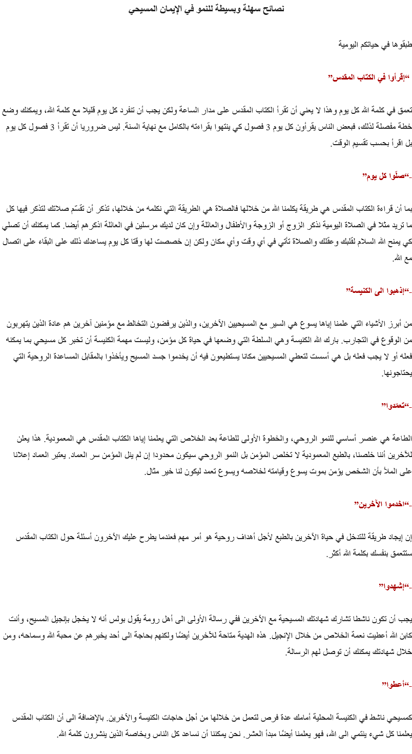 نصائح سهلة وبسيطة للنمو في الإيمان المسيحي طبقوها في حياتكم اليومية “إقرأوا في الكتاب المقدس” تعمق في كلمة الله كل يوم وهذا لا يعني أن تقرأ الكتاب المقدس على مدار الساعة ولكن يجب أن تنفرد كل يوم قليلا مع كلمة الله، ويمكنك وضع خطة مفصلة لذلك، فبعض الناس يقرأون كل يوم 3 فصول كي ينتهوا بقراءته بالكامل مع نهاية السنة. ليس ضروريا أن تقرأ 3 فصول كل يوم بل اقرأ بحسب تقسيم الوقت. -“صلّوا كل يوم” بما أن قراءة الكتاب المقدس هي طريقة يكلمنا الله من خلالها فالصلاة هي الطريقة التي نكلمه من خلالها، تذكر أن تقسّم صلاتك لتذكر فيها كل ما تريد مثلا في الصلاة اليومية نذكر الزوج أو الزوجة والأطفال والعائلة وإن كان لديك مرسلين في العائلة اذكرهم أيضا. كما يمكنك أن تصلي كي يمنح الله السلام لقلبك وعقلك والصلاة تأتي في أي وقت وأي مكان ولكن إن خصصت لها وقتا كل يوم يساعدك ذلك على البقاء على اتصال مع الله. -“إذهبوا الى الكنيسة” من أبرز الأشياء التي علمنا إياها يسوع هي السير مع المسيحيين الآخرين، والذين يرفضون التخالط مع مؤمنين آخرين هم عادة الذين يتهربون من الوقوع في التجارب. بارك الله الكنيسة وهي السلطة التي وضعها في حياة كل مؤمن، وليست مهمة الكنيسة أن تخبر كل مسيحي بما يمكنه فعله أو لا يجب فعله بل هي أسست لتعطي المسيحيين مكانا يستطيعون فيه أن يخدموا جسد المسيح ويأخذوا بالمقابل المساعدة الروحية التي يحتاجونها. -“تعمّدوا” الطاعة هي عنصر أساسي للنمو الروحي، والخطوة الأولى للطاعة بعد الخلاص التي يعلمنا إياها الكتاب المقدس هي المعمودية. هذا يعلن للآخرين أننا خلصنا، بالطبع المعمودية لا تخلص المؤمن بل النمو الروحي سيكون محدودا إن لم ينل المؤمن سر العماد. يعتبر العماد إعلانا على الملأ بأن الشخص يؤمن بموت يسوع وقيامته لخلاصه ويسوع تعمد ليكون لنا خير مثال. -“اخدموا الآخرين” إن إيجاد طريقة للتدخل في حياة الآخرين بالطبع لأجل أهداف روحية هو أمر مهم فعندما يطرح عليك الآخرون أسئلة حول الكتاب المقدس ستتعمق بنفسك بكلمة الله أكثر. -“إشهدوا” يجب أن تكون ناشطا تشارك شهادتك المسيحية مع الآخرين ففي رسالة الأولى الى أهل رومة يقول بولس أنه لا يخجل بإنجيل المسيح، وأنت كابن الله أعطيت نعمة الخلاص من خلال الإنجيل. هذه الهدية متاحة للآخرين أيضًا ولكنهم بحاجة الى أحد يخبرهم عن محبة الله وسماحه، ومن خلال شهادتك يمكنك أن توصل لهم الرسالة. -“أعطوا” كمسيحي ناشط في الكنيسة المحلية أمامك عدة فرص لتعمل من خلالها من أجل حاجات الكنيسة والآخرين. بالإضافة الى أن الكتاب المقدس يعلمنا كل شيء ينتمي الى الله، فهو يعلمنا أيضًا مبدأ العشر. نحن يمكننا أن نساعد كل الناس وبخاصة الذين ينشرون كلمة الله.
