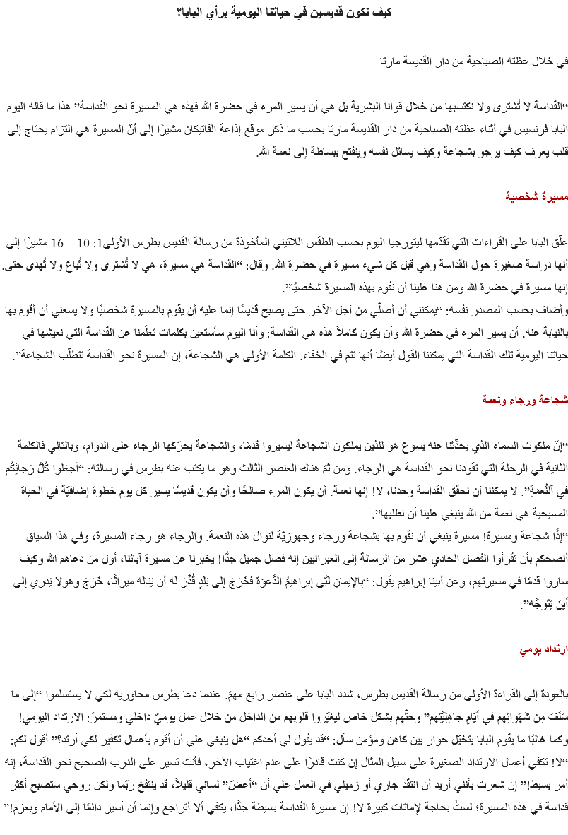 كيف نكون قديسين في حياتنا اليومية برأي البابا؟ في خلال عظته الصباحية من دار القديسة مارتا “القداسة لا تُشترى ولا نكتسبها من خلال قوانا البشرية بل هي أن يسير المرء في حضرة الله فهذه هي المسيرة نحو القداسة” هذا ما قاله اليوم البابا فرنسيس في أثناء عظته الصباحية من دار القديسة مارتا بحسب ما ذكر موقع إذاعة الفاتيكان مشيرًا إلى أنّ المسيرة هي التزام يحتاج إلى قلب يعرف كيف يرجو بشجاعة وكيف يسائل نفسه وينفتح ببساطة إلى نعمة الله. مسيرة شخصية علّق البابا على القراءات التي تقدّمها ليتورجيا اليوم بحسب الطقس اللاتيني المأخوذة من رسالة القديس بطرس الأولى1: 10 – 16 مشيرًا إلى أنها دراسة صغيرة حول القداسة وهي قبل كل شيء مسيرة في حضرة الله. وقال: “القداسة هي مسيرة، هي لا تُشترى ولا تُباع ولا تُهدى حتى. إنها مسيرة في حضرة الله ومن هنا علينا أن نقوم بهذه المسيرة شخصيًا”.
وأضاف بحسب المصدر نفسه: “يمكنني أن أصلّي من أجل الآخر حتى يصبح قديسًا إنما عليه أن يقوم بالمسيرة شخصيًا ولا يسعني أن أقوم بها بالنيابة عنه. أن يسير المرء في حضرة الله وأن يكون كاملاً هذه هي القداسة: وأنا اليوم سأستعين بكلمات تعلّمنا عن القداسة التي نعيشها في حياتنا اليومية تلك القداسة التي يمكننا القول أيضًا أنها تتم في الخفاء. الكلمة الأولى هي الشجاعة، إن المسيرة نحو القداسة تتطلّب الشجاعة”. شجاعة ورجاء ونعمة “إنّ ملكوت السماء الذي يحدِّثنا عنه يسوع هو للذين يملكون الشجاعة ليسيروا قدمًا، والشجاعة يحرّكها الرجاء على الدوام، وبالتالي فالكلمة الثانية في الرحلة التي تقودنا نحو القداسة هي الرجاء. ومن ثمّ هناك العنصر الثالث وهو ما يكتب عنه بطرس في رسالته: “ٱجعَلوا كُلَّ رَجائِكُم في ٱلنِّعمَةِ”. لا يمكننا أن نحقق القداسة وحدنا، لا! إنها نعمة. أن يكون المرء صالحًا وأن يكون قديسًا يسير كل يوم خطوة إضافيّة في الحياة المسيحية هي نعمة من الله ينبغي علينا أن نطلبها”.
“إذًا شجاعة ومسيرة! مسيرة ينبغي أن نقوم بها بشجاعة ورجاء وجهوزيّة لنوال هذه النعمة. والرجاء هو رجاء المسيرة، وفي هذا السياق أنصحكم بأن تقرأوا الفصل الحادي عشر من الرسالة إلى العبرانيين إنه فصل جميل جدًّا! يخبرنا عن مسيرة آبائنا، أول من دعاهم الله وكيف ساروا قدمًا في مسيرتهم، وعن أبينا إبراهيم يقول: “بِالإِيمانِ لَبَّى إِبراهيمُ الدَّعوَة فخَرَجَ إِلى بَلَدٍ قُدِّرَ لَه أن يَنالَه ميراثًا، خَرَجَ وهولا يَدري إِلى أَينَ يَتَوجَّه”. ارتداد يومي بالعودة إلى القراءة الأولى من رسالة القديس بطرس، شدد البابا على عنصر رابع مهمّ. عندما دعا بطرس محاوريه لكي لا يستسلموا “إِلى ما سَلَفَ مِن شَهَواتِهم في أَيّامِ جاهِلِيَّتِهم” وحثّهم بشكل خاص ليغيّروا قلوبهم من الداخل من خلال عمل يوميّ داخلي ومستمرّ: الارتداد اليومي! وكما غالبًا ما يقوم البابا بتخيّل حوار بين كاهن ومؤمن سأل: “قد يقول لي أحدكم “هل ينبغي علي أن أقوم بأعمال تكفير لكي أرتد؟” أقول لكم: “لا! تكفي أعمال الارتداد الصغيرة على سبيل المثال إن كنت قادرًا على عدم اغتياب الآخر، فأنت تسير على الدرب الصحيح نحو القداسة، إنه أمر بسيط!” إن شعرت بأنني أريد أن انتقد جاري أو زميلي في العمل علي أن “أعضّ” لساني قليلاً، قد ينتفخ ربّما ولكن روحي ستصبح أكثر قداسة في هذه المسيرة؛ لستُ بحاجة لإماتات كبيرة لا! إن مسيرة القداسة بسيطة جدًّا، يكفي ألا أتراجع وإنما أن أسير دائمًا إلى الأمام وبعزم!”
