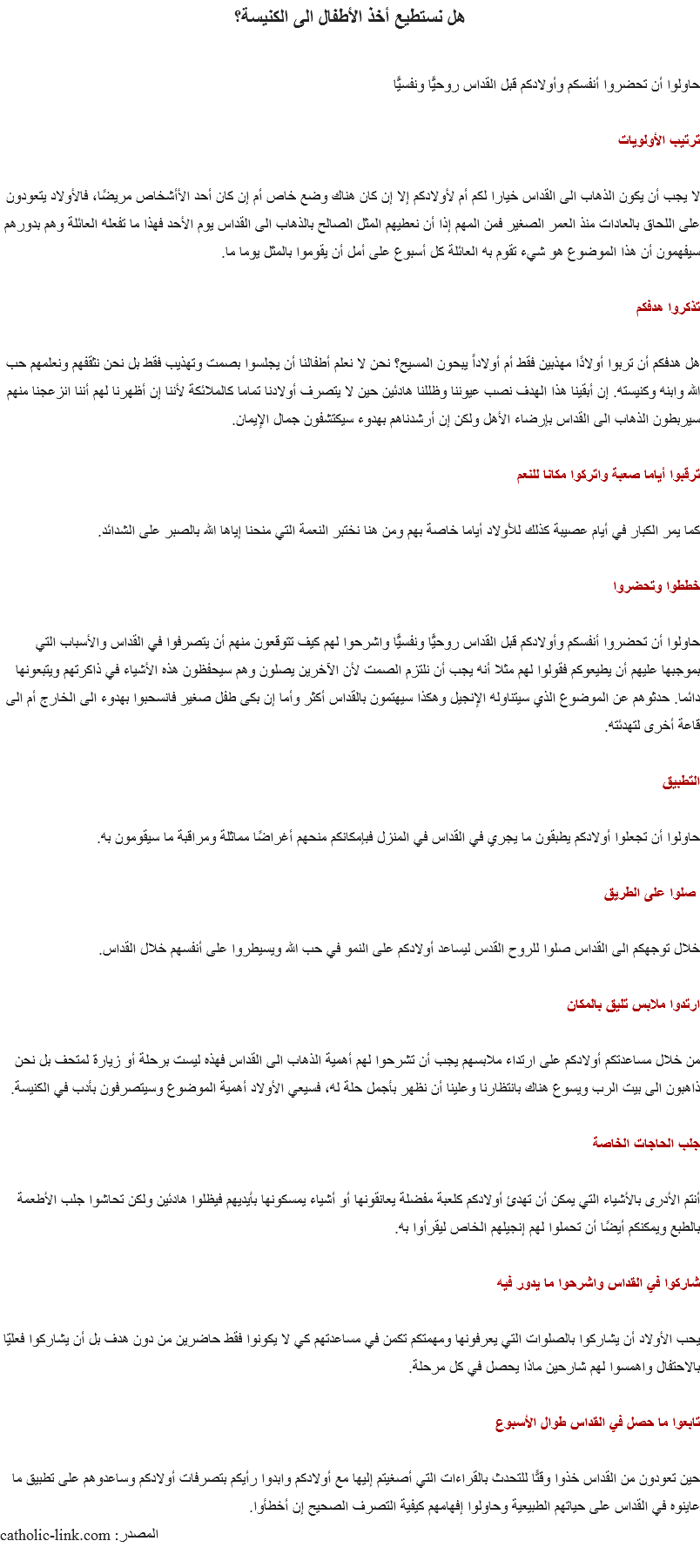 هل نستطيع أخذ الأطفال الى الكنيسة؟ حاولوا أن تحضروا أنفسكم وأولادكم قبل القداس روحيًّا ونفسيًّا ترتيب الأولويات لا يجب أن يكون الذهاب الى القداس خيارا لكم أم لأولادكم إلا إن كان هناك وضع خاص أم إن كان أحد الأأشخاص مريضًا، فالأولاد يتعودون على اللحاق بالعادات منذ العمر الصغير فمن المهم إذا أن نعطيهم المثل الصالح بالذهاب الى القداس يوم الأحد فهذا ما تفعله العائلة وهم بدورهم سيفهمون أن هذا الموضوع هو شيء تقوم به العائلة كل أسبوع على أمل أن يقوموا بالمثل يوما ما. تذكروا هدفكم هل هدفكم أن تربوا أولادًا مهذبين فقط أم أولاداً يبحون المسيح؟ نحن لا نعلم أطفالنا أن يجلسوا بصمت وتهذيب فقط بل نحن نثقفهم ونعلمهم حب الله وابنه وكنيسته. إن أبقينا هذا الهدف نصب عيوننا وظللنا هادئين حين لا يتصرف أولادنا تماما كالملائكة لأننا إن أظهرنا لهم أننا انزعجنا منهم سيربطون الذهاب الى القداس بإرضاء الأهل ولكن إن أرشدناهم بهدوء سيكتشفون جمال الإيمان. ترقبوا أياما صعبة واتركوا مكانا للنعم كما يمر الكبار في أيام عصيبة كذلك للأولاد أياما خاصة بهم ومن هنا نختبر النعمة التي منحنا إياها الله بالصبر على الشدائد. خططوا وتحضروا حاولوا أن تحضروا أنفسكم وأولادكم قبل القداس روحيًّا ونفسيًّا واشرحوا لهم كيف تتوقعون منهم أن يتصرفوا في القداس والأسباب التي بموجبها عليهم أن يطيعوكم فقولوا لهم مثلا أنه يجب أن نلتزم الصمت لأن الآخرين يصلون وهم سيحفظون هذه الأشياء في ذاكرتهم ويتبعونها دائما. حدثوهم عن الموضوع الذي سيتناوله الإنجيل وهكذا سيهتمون بالقداس أكثر وأما إن بكى طفل صغير فانسحبوا بهدوء الى الخارج أم الى قاعة أخرى لتهدئته. التطبيق حاولوا أن تجعلوا أولادكم يطبقون ما يجري في القداس في المنزل فبإمكانكم منحهم أغراضًا مماثلة ومراقبة ما سيقومون به. صلوا على الطريق خلال توجهكم الى القداس صلوا للروح القدس ليساعد أولادكم على النمو في حب الله ويسيطروا على أنفسهم خلال القداس. ارتدوا ملابس تليق بالمكان من خلال مساعدتكم أولادكم على ارتداء ملابسهم يجب أن تشرحوا لهم أهمية الذهاب الى القداس فهذه ليست برحلة أو زيارة لمتحف بل نحن ذاهبون الى بيت الرب ويسوع هناك بانتظارنا وعلينا أن نظهر بأجمل حلة له، فسيعي الأولاد أهمية الموضوع وسيتصرفون بأدب في الكنيسة. جلب الحاجات الخاصة أنتم الأدرى بالأشياء التي يمكن أن تهدئ أولادكم كلعبة مفضلة يعانقونها أو أشياء يمسكونها بأيديهم فيظلوا هادئين ولكن تحاشوا جلب الأطعمة بالطبع ويمكنكم أيضًا أن تحملوا لهم إنجيلهم الخاص ليقرأوا به. شاركوا في القداس واشرحوا ما يدور فيه يحب الأولاد أن يشاركوا بالصلوات التي يعرفونها ومهمتكم تكمن في مساعدتهم كي لا يكونوا فقط حاضرين من دون هدف بل أن يشاركوا فعليّا بالاحتفال واهمسوا لهم شارحين ماذا يحصل في كل مرحلة. تابعوا ما حصل في القداس طوال الأسبوع حين تعودون من القداس خذوا وقتًا للتحدث بالقراءات التي أصغيتم إليها مع أولادكم وابدوا رأيكم بتصرفات أولادكم وساعدوهم على تطبيق ما عاينوه في القداس على حياتهم الطبيعية وحاولوا إفهامهم كيفية التصرف الصحيح إن أخطأوا.
المصدر: catholic-link.com
