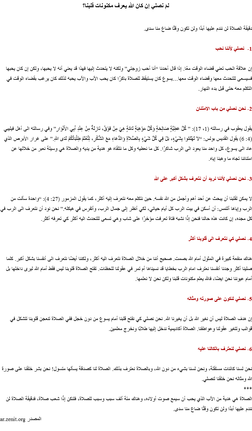 لمَ نصلي إن كان الله يعرف مكنونات قلبنا؟ دقيقة الصلاة لن نندم عليها أبدًا ولن تكون وقتًا ضاع منا سدى. 1- نصلي لأننا نحب إن علاقة الحب تعني قضاء الوقت معًا. إذا قال أحدنا “أنا أحب زوجتي” ولكنه لا يتحدث إليها فهذا قد يعني أنه لا يحبها، ولكن إن كان يحبها فسيسعى للتحدث معها وقضاء الوقت معها…يسوع كان يستيقظ للصلاة باكرًا كان يحب الآب والآب يحبه لذلك كان يرغب بقضاء الوقت في التكلم معه حتى قبل بدء النهار. 2- نحن نصلي من باب الامتنان يقول يعقوب في رسالته (1، 17): ” كُلُّ عَطِيَّةٍ صَالِحَةٍ وَكُلُّ مَوْهِبَةٍ تَامَّةٍ هِيَ مِنْ فَوْقُ، نَازِلَةٌ مِنْ عِنْدِ أَبِي الأَنْوَارِ” وفي رسالته الى أهل فيليبي (4: 6) يقول القديس بولس: “لاَ تَهْتَمُّوا بِشَيْءٍ، بَلْ فِي كُلِّ شَيْءٍ بِالصَّلاَةِ وَالدُّعَاءِ مَعَ الشُّكْرِ، لِتُعْلَمْ طِلْبَاتُكُمْ لَدَى اللهِ.” على غرار الأبرص الذي عاد الى يسوع، كل واحد منا يعود الى الرب شاكرًا. كل ما نعطيه وكل ما نتلقاه هو هدية من يديه والصلاة هي وسيلة نعبر من خلالها عن امتناننا تجاه ما وهبنا إياه. 3- نحن نصلي لأننا نريد أن نتعرف بشكل أكبر على الله لا يمكن لقلبنا أن يبحث عن أحد أهم وأجمل من الله نفسه. حين نتكلم معه نتعرف إليه أكثر، كما يقول المزمور (27: 4): “واحدة سألت من الرب وإياها ألتمس: أن أسكن في بيت الرب كل أيام حياتي، لكي أنظر إلى جمال الرب، وأتفرس في هيكله.” نحن نود أن نتعرف الى الرب في كل مجده، إن كانت هذه حالنا فنحن إذًا نشبه فتاة تعرفت مؤخرًا على شاب وهي تسعى للتحدث اليه أكثر كي تعرفه أكثر. 4- نصلي كي نتعرف الى قلوبنا أكثر هناك منفعة كبيرة في المثول أمام الله بصمت. صحيح أننا من خلال الصلاة نتعرف اليه أكثر، ولكننا أيضًا نتعرف الى أنفسنا بشكل أكبر. كلما صلينا أكثر وجدنا أنفسنا نعترف امام الرب بخطايا قد نسيناها أم تمر في عقولنا للحظات. تفتح الصلاة قلوبنا ليس فقط أمام الله ليرى داخلها بل أمام عيوننا نحن ايضًا، فالله يعلم مكنونات قلبنا ولكن نحن لا نعلمها. 5- نصلي لنكون على صورته ومثاله إن هدف الصلاة ليس أن نغير الله بل أن يغيرنا الله. نحن نصلي كي نفتح قلبنا أمام يسوع من دون خجل ففي الصلاة تنعجن قلوبنا تتشكل في قوالب وتتغير عقولنا وعواطفنا. الصلاة أكاديمية ندخل إليها طلابًا ونخرج معلمين. 6- نصلي لنعترف باتكالنا عليه نحن لسنا كائنات مستقلة، ونحن لسنا بشيء من دون الله، وبالصلاة نعترف بذلك. الصلاة لنا كصدقة يسألها متسول! نحن بشر خلقنا على صورة الله ومثاله نحن خلقنا لنصلي.
***
الصلاة هي هدية من الآب الذي يحب أن سيمع صوت أولاده، وهناك مئة ألف سبب وسبب للصلاة، فلنكن إذًا شعب صلاة، فدقيقة الصلاة لن نندم عليها أبدًا ولن تكون وقتًا ضاع منا سدى.
المصدر ar.zenit.org
