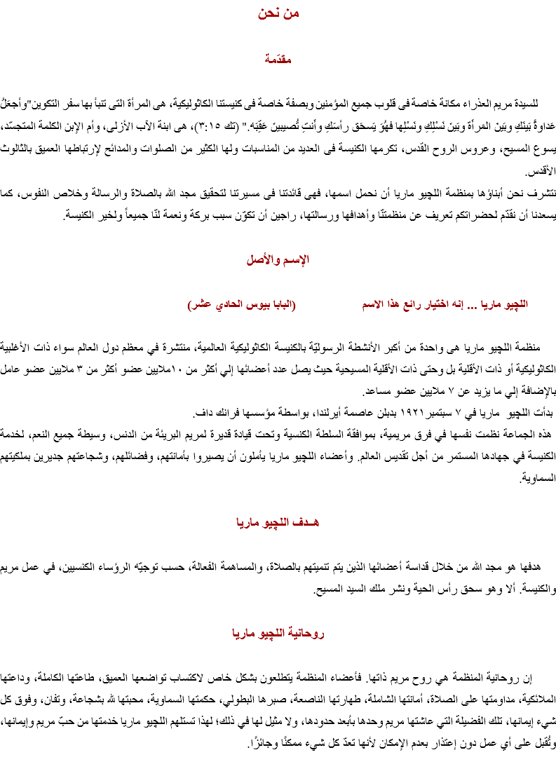 من نحن مقدّمة للسيدة مريم العذراء مكانة خاصة فى قلوب جميع المؤمنين وبصفة خاصة فى كنيستنا الكاثوليكية، هى المرأة التى تنبأ بها سفر التكوين"وأجعَلُ عَداوةً بَينَكِ وبَينَ المَرأَة وبَينَ نَسْلِكِ ونَسْلِها فهُوَ يَسحَق رأسَكِ وأَنتِ تُصيبينَ عَقِبَه." (تك ٣:١٥)، هى ابنة الآب الأزلى، وأم الإبن الكلمة المتجسّد، يسوع المسيح، وعروس الروح القدس، تكرمها الكنيسة فى العديد من المناسبات ولها الكثير من الصلوات والمدائح لإرتباطها العميق بالثالوث الأقدس.
نتشرف نحن أبناؤها بمنظمة اﻠﻠﭽيو ماريا أن نحمل اسمها، فهى قائدتنا فى مسيرتنا لتحقيق مجد الله بالصلاة والرسالة وخلاص النفوس، كما يسعدنا أن نقدّم لحضراتكم تعريف عن منظمتنّا وأهدافها ورسالتها، راجين أن تكوّن سبب بركة ونعمة لنّا جميعاً ولخير الكنيسة. الإسـم والأصل اللچيو ماريا ... إنه اختيار رائع هذا الاسم (البابا بيوس الحادي عشر) منظمة اﻠﻠﭽيو ماريا هى واحدة من أكبر الأنشطة الرسوليّة بالكنيسة الكاثوليكية العالمية، منتشرة في معظم دول العالم سواء ذات الأغلبية الكاثوليكية أو ذات الأقلية بل وحتى ذات الأقلية المسيحية حيث يصل عدد أعضائها إلي أكثر من ١٠ملايين عضو أكثر من ٣ ملايين عضو عامل بالإضافة إلي ما يزيد عن ٧ ملايين عضو مساعد. بدأت اﻠﻠﭽيو ماريا في ٧ سبتمبر١٩٢١ بدبلن عاصمة أيرلندا، بواسطة مؤسسها فرانك داف. هذه الجماعة نظمت نفسها في فرق مريمية، بموافقة السلطة الكنسية وتحت قيادة قديرة لمريم البريئة من الدنس، وسيطة جميع النعم، لخدمة الكنيسة في جهادها المستمر من أجل تقديس العالم. وأعضاء اﻠﻠﭽيو ماريا يأملون أن يصيروا بأمانتهم، وفضائلهم، وشجاعتهم جديرين بملكيتهم السماوية. هــدف اﻠﻠﭽيو ماريا هدفها هو مجد الله من خلال قداسة أعضائها الذين يتم تنميتهم بالصلاة، والمساهمة الفعالة، حسب توجيّه الرؤساء الكنسيين، في عمل مريم والكنيسة. ألا وهو سحق رأس الحية ونشر ملك السيد المسيح. روحانية اﻠﻠﭽيو ماريا إن روحانية المنظمة هي روح مريم ذاتها. فأعضاء المنظمة يتطلعون بشكل خاص لاكتساب تواضعها العميق، طاعتها الكاملة، وداعتها الملائكية، مداومتها على الصلاة، أمانتها الشاملة، طهارتها الناصعة، صبرها البطولي، حكمتها السماوية، محبتها لله بشجاعة، وتفان، وفوق كل شيء إيمانها، تلك الفضيلة التي عاشتها مريم وحدها بأبعد حدودها، ولا مثيل لها في ذلك؛ لهذا تستلهم اﻠﻠﭽيو ماريا خدمتها من حبّ مريم وإيمانها، وتُقبل على أي عمل دون إعتذار بعدم الإمكان لأنها تعدّ كل شيء ممكنًا وجائزًا.