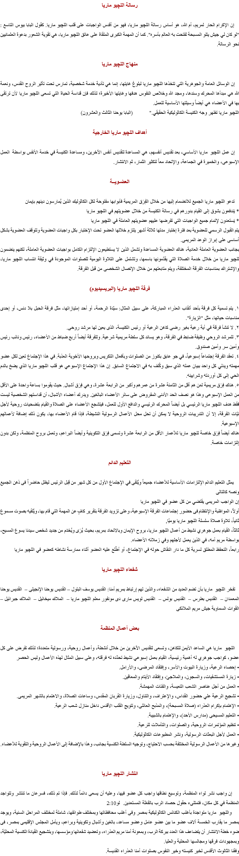 رسالة اﻠﻠﭽيو ماريا إن الإكرام الحار لمريم، أم الله، هو أساس رسالة اﻠﻠﭽيو ماريا، فهو من أقدس الواجبات على قلب اﻠﻠﭽيو ماريا. كقول البابا بيوس التاسع : "لو كان لي جيش يتلو المسبحة لفتحت به العالم بأسره". كما أن المهمة الكبرى الملقاة على عاتق اﻠﻠﭽيو ماريا، هي تقوية الشعور بدعوة العلمانيين نحو الرسالة. منهاج اﻠﻠﭽيو ماريا إن الوسائل العامة والجوهرية التي تتخذها اﻠﻠﭽيو ماريا لبلوغ غايتها، إنما هي تأدية خدمة شخصية، تمارس تحت تأثير الروح القدس، ونعمة الله هي مبدأها المحرك وسندها، ومجد الله وخلاص النفوس هدفها وغايتها الأخيرة؛ لذلك فإن قداسة الحياة التي تسعى اﻠﻠﭽيو ماريا لأن ترتقى بها في الأعضاء هي أيضاً وسيلتها الأساسية للعمل. اﻠﻠﭽيو ماريا تظهر وجه الكنيسة الكاثوليكية الحقيقي." (البابا يوحنا الثالث والعشرون) أهداف اﻠﻠﭽيو ماريا الخارجية إن عمل اﻠﻠﭽيو ماريا الأساسي، بعد تقديس أنفسهم، هي المساعدة لتقديس أنفس الآخرين، ومساعدة الكنيسة في خدمة الأنفس بواسطة العمل الإسبوعى، والخميرة في الجماعة، والإتحاد معاً لتكثير الثمار، ثم الانتشار. العضـويــة تدعو اﻠﻠﭽيو ماريا الجميع للانضمام إليها من خلال الفِرَق المريمية فأبوابها مفتوحة لكل الكاثوليك الذين يُمارسون دينهم بإيمان
* يَندفعون بشوق إلى القيام بدورهم في رسالة الكنيسة من خلال عضويتهم في اﻠﻠﭽيو ماريا
* يَستعدون لإتمام جميع الواجبات التي تفرضها عليهم عضويتهم العاملة في اﻠﻠﭽيو ماريا
يتم القبول الرسمي للعضوية بعد فترة إختبار مدتها ثلاثة أشهر يلتزم خلالها العضو تحت الإختبار بكل واجبات العضوية وتتوقف العضوية بشكل أساسى على إبراز الوعد المريمى.
بجانب العضوية العاملة العادية، هناك العضوية المساعدة وتشمل الذين لا يستطيعون الإلتزام الكامل بواجبات العضوية العاملة، لكنهم ينضمون ﻠﻠﭽيو ماريا من خلال خدمة الصلاة التي يقدّمونها باسمها، وتشتمل على التلاوة اليومية للصلوات الموجودة في وثيقة انتساب اﻠﻠﭽيو ماريا، والإشتراك بمناسبات الفرقة المختلفة، ويتم متابعتهم من خلال الإتصال الشخصى من قبل الفرقة. فرقة اﻠﻠﭽيو ماريا (البريسيديوم) ١. يتم تسمية كل فرقة بأحد ألقاب العذراء المباركة، على سبيل المثال: سيّدة الرحمة، أو أحد إمتيازاتها، مثل فرقة الحبل بلا دنس، أو إحدى مناسبات حياتها، مثل "الزيارة".
٢. لا تنشأ فرقة في أية رعية بغير رضى كاهن الرعية أو رئيس الكنيسة، الذى يعين لها مرشد روحى.
٣. للمرشد الروحي وظيفة ضابط في الفرقة، وهو يساند كل سلطة مريمية شرعية. وللفرقة أيضاً أربع ضباط من الأعضاء، رئيس ونائب رئيس وأمين سر وأمين صندوق.
٤. تعقد الفرقة إجتماعاً إسبوعياً، في جو عابق بكنوز من الصلوات وبأفعال التكريس وبروحها الأخوية العذبة. في هذا الإجتماع تعين لكل عضو مهمته ويدلي كل واحد ببيان عمله الذي سبق وكُلف به في الاجتماع السابق. إن هذا الإجتماع الإسبوعي هو قلب اﻠﻠﭽيو ماريا الذي يضخ بالدم الحي إلى كل أوردته وشرايينه.
٥. هناك فِرَق مريمية لمَن هم أقل من الثامنة عشرة من عمرهم وأكبر من الرابعة عشرة، وهي فِرَق أشبال. حيث يقوموا بساعة واحدة على الأقل من العمل الإسبوعى وهذا هو نصف الحد الأدنى المفروض على سائر الأعضاء البالغين. ويدرك أعضاء الأشبال، أن قداستهم الشخصية ليست فقط هدف اﻠﻠﭽيو ماريا الرئيسي بل أيضاً المحرك الرئيسي والدافع الأول للعمل، فيتشجع الأعضاء على الصلاة والقيام بتضحيات روحية لأجل نيّات الفرقة، إلا أن التدريبات الروحية لا يمكن أن تحل محل الأعمال الرسولية النشيطة، فإذا قام الأعضاء بها، يكون ذلك إضافة لأعمالهم الإسبوعية.
هناك أيضاً فِرَق خاصة للچيو ماريا للأعمار الأقل من الرابعة عشرة وتسمى فِرَق التكوينية وأيضاً البراعم، وتعمل بروح المنظمة، ولكن بدون إلتزامات خاصة. التعليم الدائم يمثل التعليم الدائم الإلتزامات الأساسية للأعضاء جميعاً ويُلقى في الإجتماع الأول من كل شهر من قِبل الرئيس ليظل حاضراً فى ذهن الجميع ونصه كالتالى
إن الواجب المريمى يقتضي من كل عضو في اللچيو ماريا
أولاً، المواظبة والإنتظام فى حضور إجتماعات الفرقة الإسبوعية، وعلى تزويد الفرقة بتقرير كافٍ عن المهمة التي قام بها، ويُلقيه بصوت مسموع
ثانياً، تلاوة صلاة سلسلة اللچيو ماريا يوميًا,
ثالثاً، القيام بعمل جوهري نشيط من أعمال اللچيو ماريا، بروح الإيمان وبالاتحاد بمريم، بحيث يُرَى ويُخدَم من جديد شخص سيدنا يسوع المسيح، بواسطة مريم أمه، في الذين يعمل لأجلهم وفي زملائه الأعضاء.
رابعاً، التحفظ المطلق لسرية كل ما دار النقاش حوله في الإجتماع، أو أطّلع عليه العضو أثناء ممارسة نشاطه كعضو في اللچيو ماريا شفعاء اﻠﻠﭽيو ماريا تفخر اﻠﻠﭽيو ماريا بأن تضم العديد من الشفعاء، والذين لهم إرتباط بمريم أمنا: القديس يوسف البتول – القديس يوحنا الإنجيلى – القديس يوحنا المعمدان – القديس بطرس – القديس بولس – القديس لويس مارى دى مونفور معلم اﻠﻠﭽيو ماريا – الملاك ميخائيل – الملاك جبرائيل – القوات السماوية جيش مريم الملائكى بعض أعمال المنظمة اﻠﻠﭽيو ماريا هي الساعد الأيمن للكاهن، وتسعى لتقديس الآخرين من خلال أنشطة، وأعمال روحية، ورسولية متعددة؛ لذلك تفرض على كل عضو، كواجب جوهري له أهمية رئيسية، القيام بعمل إسبوعي نشيط تحدّده له فرقته، وعلى سبيل المثال لهذه الأعمال وليس الحصر
• إحصاء الرعية، وزيارة البيوت والأسر، وإفتقاد المرضى، والأرامل.
• زيارة المستشفيات، والسجون، والملاجئ، وإفتقاد الأيتام والمعاقين.
• العمل من أجل عناصر الشعب التعيسة، والفئات المهمشة.
• تشجيع الرعية علي حضور القداس، والإعتراف، والتناول، وزيارة القربان المقدس، وساعات الصلاة، والاهتمام بالشهر المريمى.
• الإهتمام بإكرام العذراء (صلاة المسبحة)، والمذبح العائلى، وتتويج القلب الأقدس داخل منازل شعب الرعية.
• التعليم المسيحى (مدارس الأحد)، والإهتمام بالشبيبة.
• تنظيم المؤتمرات الروحية، والصلوات، والتأملات للرعية.
• العمل لأجل البعثات الرسولية، ونشر المطبوعات الكاثوليكية.
وغيرها من الأعمال الرسولية المختلفة بحسب الاحتياج، وتوجيه السلطة الكنسية بجانب، وهذا بالإضافة إلى الأعمال الروحية والتقوية للأعضاء. انتشار اﻠﻠﭽيو ماريا إن واجب نشر لواء المنظمة، وتوسيع نطاقها واجب كل عضو فيها، وعليه أن يسعى دائماً لذلك. فإذا تم ذلك، فسرعان ما تنتشر وتتواجد المنظمة في كل مكان، فتمتلىء حقول حصاد الرب بالفَعَلَة المستعدين. لو2:10 واﻠﻠﭽيو ماريا متواجدة بأغلب الكنائس الكاثوليكية بمصر وفى أغلب محافظاتها وبمختلف طوائفها، شاملة لمختلف المراحل السنية، ويوجد بمصر ما يقارب الخمسة آلاف عضو ما بين عضو عامل وعضو مساعد، بالغين وأشبال وتكوينية وبراعم، ويأمل المجلس الإقليمى بمصر، فى ضوء خطة الانتشار أن يتضاعف هذا العدد ببركة الرب، وبمعونة أمنا مريم العذراء، وتعضيد شفعائها ومؤسسها، وبتشجيع القيادة الكنسية المحليّة، وبمجهودات فرقها ومجالسها المحلية والعليا.
وفقنا الثالوث الأقدس لخير كنيسته وخير النفوس بصلوات أمنا العذراء القديسة.