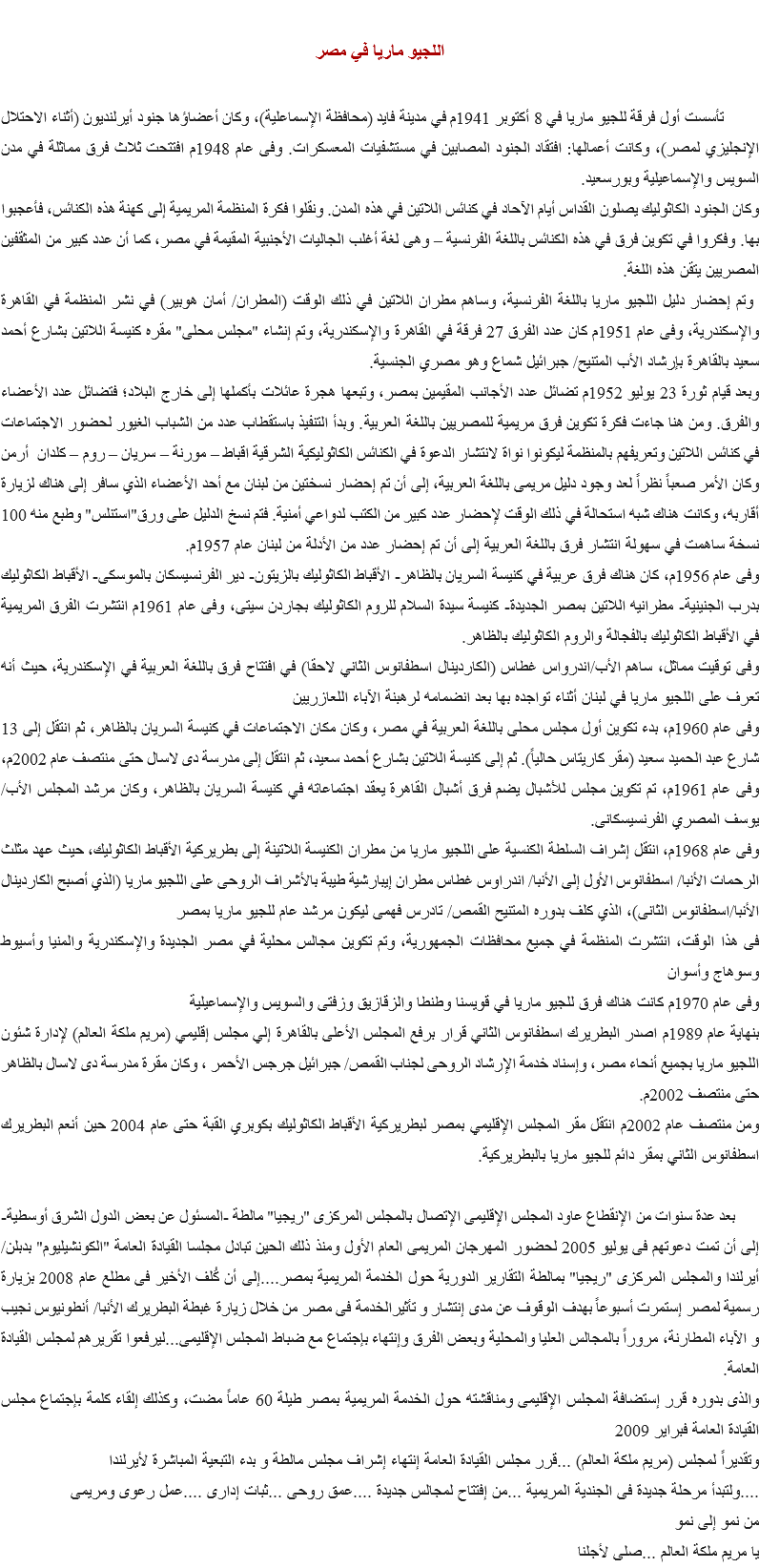 
اللجيو ماريا في مصر تأسست أول فرقة للجيو ماريا في 8 أكتوبر 1941م في مدينة فايد (محافظة الإسماعلية)، وكان أعضاؤها جنود أيرلنديون (أثناء الاحتلال الإنجليزي لمصر)، وكانت أعمالها: افتقاد الجنود المصابين في مستشفيات المعسكرات. وفى عام 1948م افتتحت ثلاث فرق مماثلة في مدن السويس والإسماعيلية وبورسعيد.
وكان الجنود الكاثوليك يصلون القداس أيام الآحاد في كنائس اللاتين في هذه المدن. ونقلوا فكرة المنظمة المريمية إلى كهنة هذه الكنائس، فأعجبوا بها. وفكروا في تكوين فرق في هذه الكنائس باللغة الفرنسية – وهى لغة أغلب الجاليات الأجنبية المقيمة في مصر، كما أن عدد كبير من المثقفين المصريين يتقن هذه اللغة. وتم إحضار دليل اللجيو ماريا باللغة الفرنسية، وساهم مطران اللاتين في ذلك الوقت (المطران/ أمان هوبير) في نشر المنظمة في القاهرة والإسكندرية، وفى عام 1951م كان عدد الفرق 27 فرقة في القاهرة والإسكندرية، وتم إنشاء "مجلس محلى" مقره كنيسة اللاتين بشارع أحمد سعيد بالقاهرة بإرشاد الأب المتنيح/ جبرائيل شماع وهو مصري الجنسية.
وبعد قيام ثورة 23 يوليو 1952م تضائل عدد الأجانب المقيمين بمصر، وتبعها هجرة عائلات بأكملها إلى خارج البلاد؛ فتضائل عدد الأعضاء والفرق. ومن هنا جاءت فكرة تكوين فرق مريمية للمصريين باللغة العربية. وبدأ التنفيذ باستقطاب عدد من الشباب الغيور لحضور الاجتماعات في كنائس اللاتين وتعريفهم بالمنظمة ليكونوا نواة لانتشار الدعوة في الكنائس الكاثوليكية الشرقية اقباط – مورنة – سريان – روم – كلدان أرمن
وكان الأمر صعباً نظراً لعد وجود دليل مريمى باللغة العربية، إلى أن تم إحضار نسختين من لبنان مع أحد الأعضاء الذي سافر إلى هناك لزيارة أقاربه، وكانت هناك شبه استحالة في ذلك الوقت لإحضار عدد كبير من الكتب لدواعي أمنية. فتم نسخ الدليل على ورق"استنلس" وطبع منه 100 نسخة ساهمت في سهولة انتشار فرق باللغة العربية إلى أن تم إحضار عدد من الأدلة من لبنان عام 1957م.
وفى عام 1956م، كان هناك فرق عربية في كنيسة السريان بالظاهر- الأقباط الكاثوليك بالزيتون- دير الفرنسيسكان بالموسكى- الأقباط الكاثوليك بدرب الجنينية- مطرانيه اللاتين بمصر الجديدة- كنيسة سيدة السلام للروم الكاثوليك بجاردن سيتى، وفى عام 1961م انتشرت الفرق المريمية في الأقباط الكاثوليك بالفجالة والروم الكاثوليك بالظاهر.
وفى توقيت مماثل، ساهم الأب/اندرواس غطاس (الكاردينال اسطفانوس الثاني لاحقا) في افتتاح فرق باللغة العربية في الإسكندرية، حيث أنه تعرف على اللجيو ماريا في لبنان أثناء تواجده بها بعد انضمامه لرهبنة الآباء اللعازريين
وفى عام 1960م، بدء تكوين أول مجلس محلى باللغة العربية في مصر، وكان مكان الاجتماعات في كنيسة السريان بالظاهر، ثم انتقل إلى 13 شارع عبد الحميد سعيد (مقر كاريتاس حالياً). ثم إلى كنيسة اللاتين بشارع أحمد سعيد، ثم انتقل إلى مدرسة دى لاسال حتى منتصف عام 2002م، وفى عام 1961م، تم تكوين مجلس للأشبال يضم فرق أشبال القاهرة يعقد اجتماعاته في كنيسة السريان بالظاهر، وكان مرشد المجلس الأب/ يوسف المصري الفرنسيسكانى.
وفى عام 1968م، انتقل إشراف السلطة الكنسية على اللجيو ماريا من مطران الكنيسة اللاتينة إلى بطريركية الأقباط الكاثوليك، حيث عهد مثلث الرحمات الأنبا/ اسطفانوس الأول إلى الأنبا/ اندراوس غطاس مطران إيبارشية طيبة بالأشراف الروحى على اللجيو ماريا (الذي أصبح الكاردينال الأنبا/اسطفانوس الثانى)، الذي كلف بدوره المتنيح القمص/ تادرس فهمى ليكون مرشد عام للجيو ماريا بمصر
فى هذا الوقت، انتشرت المنظمة في جميع محافظات الجمهورية، وتم تكوين مجالس محلية في مصر الجديدة والإسكندرية والمنيا وأسيوط وسوهاج وأسوان
وفى عام 1970م كانت هناك فرق للجيو ماريا في قويسنا وطنطا والزقازيق وزفتى والسويس والإسماعيلية بنهاية عام 1989م اصدر البطريرك اسطفانوس الثاني قرار برفع المجلس الأعلى بالقاهرة إلي مجلس إقليمي (مريم ملكة العالم) لإدارة شئون اللجيو ماريا بجميع أنحاء مصر، وإسناد خدمة الإرشاد الروحى لجناب القمص/ جبرائيل جرجس الأحمر ، وكان مقرة مدرسة دى لاسال بالظاهر حتى منتصف 2002م. ومن منتصف عام 2002م انتقل مقر المجلس الإقليمي بمصر لبطريركية الأقباط الكاثوليك بكوبري القبة حتى عام 2004 حين أنعم البطريرك اسطفانوس الثاني بمقر دائم للجيو ماريا بالبطريركية. بعد عدة سنوات من الإنقطاع عاود المجلس الإقليمى الإتصال بالمجلس المركزى "ريجيا" مالطة -المسئول عن بعض الدول الشرق أوسطية- إلى أن تمت دعوتهم فى يوليو 2005 لحضور المهرجان المريمى العام الأول ومنذ ذلك الحين تبادل مجلسا القيادة العامة "الكونشيليوم" بدبلن/ أيرلندا والمجلس المركزى "ريجيا" بمالطة التقارير الدورية حول الخدمة المريمية بمصر....إلى أن كُلف الأخير فى مطلع عام 2008 بزيارة رسمية لمصر إستمرت أسبوعاً بهدف الوقوف عن مدى إنتشار و تأثيرالخدمة فى مصر من خلال زيارة غبطة البطريرك الأنبا/ أنطونيوس نجيب و الآباء المطارنة، مروراً بالمجالس العليا والمحلية وبعض الفرق وإنتهاء بإجتماع مع ضباط المجلس الإقليمى...ليرفعوا تقريرهم لمجلس القيادة العامة. والذى بدوره قرر إستضافة المجلس الإقليمى ومناقشته حول الخدمة المريمية بمصر طيلة 60 عاماً مضت، وكذلك إلقاء كلمة بإجتماع مجلس القيادة العامة فبراير 2009 وتقديراً لمجلس (مريم ملكة العالم) ...قرر مجلس القيادة العامة إنتهاء إشراف مجلس مالطة و بدء التبعية المباشرة لأيرلندا
....ولتبدأ مرحلة جديدة فى الجندية المريمية ...من إفتتاح لمجالس جديدة ....عمق روحى ...ثبات إدارى ....عمل رعوى ومريمى
من نمو إلى نمو
يا مريم ملكة العالم ...صلى لأجلنا